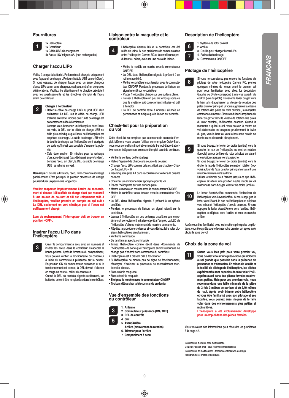 9Fournitures1 1x Hélicoptère   1x Contrôleur  1x Câble USB de chargement   4x Accus 1,5V mignon AA  (non rechargeable)Charger l‘accu LiPoVeillez à ce que la batterie LiPo fournie soit chargée uniquement avec l’appareil de charge LiPo fourni (câble USB ou contrôleur). Si vous essayez de charger l‘accu avec un autre chargeur d‘accu LiPo ou un autre chargeur, ceci peut entraîner de graves détériorations. Veuillez lire attentivement le chapitre précédent avec les avertissements et les directives d‘emploi de l‘accu avant de continuer.2 Charger à l’ordinateur :•  Relier le câble de charge USB au port USB d’un ordinateur. La DEL sur le câble de charge USB s’allume en vert et indique que l’unité de charge est correctement reliée à l’ordinateur. Lorsque vous branchez un hélicoptère dont l’accu est vide, la DEL sur le câble de charge USB ne brille plus et indique que l’accu de l’hélicoptère est en phase de charge. Le câble de charge USB voire la douille de charge sur l’hélicoptère sont fabriqués de sorte qu’il n’est pas possible d’inverser la pola-rité.•  Cela dure environ 30 minutes pour la recharge d’un accu déchargé (pas déchargé en profondeur). Lorsque l’accu est plein, la DEL du câble de charge USB  se rallume en vert.Remarque : Lors de la livraison, l’accu LiPo contenu est chargé partiellement. C’est pourquoi le premier processus de charge pourrait durer un peu moins longtemps.Veuillez respecter impérativement l’ordre de raccorde-ment ci-dessus ! Si le câble de charge n’est pas raccordé à une source de courant et s’il est uniquement relié à l’hélicoptère, veuillez prendre en compte ce qui suit : La DEL s‘allumant en vert n‘indique pas si l‘accu est  suﬃ  samment chargé.Lors du rechargement, l’interrupteur doit se trouver en position «OFF».Insérer l‘accu LiPo dans l‘hélicoptère3  Ouvrir le compartiment à accu avec un tournevis et insérer les accus dans le contrôleur. Respecter la bonne polarité. Après la fermeture du compartiment, vous pouvez vériﬁ er la fonctionnalité du contrôleur à l‘aide du commutateur puissance sur le devant. En position ON du commutateur puissance et si le fonctionnement est correct, la DEL devrait s‘allumer en rouge en haut au milieu du contrôleur.  Quand la DEL de contrôle clignote rapidement, les batteries doivent être remplacées dans le contrôleur. Liaison entre la maquette et le contrôleur4  L‘hélicoptère Carrera RC et le contrôleur ont été reliés en usine. Si des problèmes de communication entre l‘hélicoptère Carrera RC et le contrôleur se pro-duisent au début, exécuter une nouvelle liaison.•  Mettre le modèle en marche avec le commutateur ON/OFF.•  La DEL dans l’hélicoptère clignote à présent à un rythme accéléré.•  Mettre le contrôleur sous tension avec le commuta-teur ON/OFF. Pendant le processus de liaison, un signal retentit sur le contrôleur.•  Placer l’hélicoptère chargé sur une surface plane.•  Laisser à l’hélicoptère un peu de temps jusqu’à ce que le système soit correctement initialisé et prêt à l’emploi.•  La DEL de contrôle reste à nouveau allumée en permanence et indique que la liaison est achevée.Check-list pour la préparation du volCette check-list ne remplace pas le contenu de ce mode d‘em-ploi. Même si vous pouvez l‘utiliser comme guide Quick-Start, nous vous conseillons impérativement de lire tout d‘abord atten-tivement et intégralement ce mode d‘emploi avant de continuer.• Vériﬁ er le contenu de l’emballage• Reliez l’appareil de charge à la source de courant.• Charger l’accu LiPo comme cela est décrit au chapitre «Char-ger l’accu LiPo». R• Insérer quatre piles AA dans le contrôleur et veiller à la polarité correcte• Chercher un environnement approprié pour le vol• Placer l’hélicoptère sur une surface plate• Mettre le modèle en marche avec le commutateur ON/OFF.• Mettre le contrôleur sous tension avec le commutateur ON/OFF.• La DEL dans l’hélicoptère clignote à présent à un rythme accéléré.• Pendant le processus de liaison, un signal retentit sur le contrôleur.• Laisser à l’hélicoptère un peu de temps usqu’à ce que le sys-tème soit correctement initialisé et prêt à l’emploi. La LED de l’hélicoptère s’allume maintenant de manière permanente.• Répétez la procédure ci-dessus si vous désirez faire voler plu-sieurs hélicoptères simultanément.• Vériﬁ er la commande• Se familiariser avec la commande• Trimez l’hélicoptère comme décrit dans «Commande de l’hélicoptère» de sorte que l’hélicoptère en vol stationnaire ne change pas d’endroit sans commande du contrôleur.• L’hélicoptère est à présent prêt à fonctionner.• Si l’hélicoptère ne montre pas de signe de fonctionnement, réessayez d’exécuter le processus de raccordement men-tionné ci-dessus.• Faire voler la maquette• Faire atterrir la maquette• Éteignez le modèle avec le commutateur ON/OFF • Toujours débrancher la télécommande en dernierVue d‘ensemble des fonctions du contrôleur 3 1. Antenne      2.  Commutateur puissance (ON / OFF)3.  DEL de contrôle5 4. Gaz 5. Avant/Arrière    Arrière (mouvement de rotation)6.  Trimmer pour l’arrière7.  Compartiment à accuDescription de l‘hélicoptère6  1. Système de rotor coaxial 2. Arrière  3.  Douille pour charger l’accu LiPo7 4. Patins d’atterrissage 5. Commutateur ON/OFFPilotage de l‘hélicoptère8  Si vous ne connaissez pas encore les fonctions de pilotage de votre hélicoptère Carrera RC, prenez quelques minutes de temps avant le premier vol pour vous familiariser avec elles. La description Gauche ou Droite correspond à une vue à partir du cockpit (vue du pilote). Pousser le levier du gaz vers le haut aﬁ n d’augmenter la vitesse de rotation des pales du rotor principal. Si vous augmentez la vitesse de rotation des pales du rotor principal, la maquette commence à monter. Si vous réduisez l’amplitude du levier du gaz et donc la vitesse de rotation des pales du rotor principal, l’hélicoptère descend. Quand la maquette a quitté le sol, vous pouvez la mettre en vol stationnaire en bougeant prudemment le levier du gaz, vers le haut ou vers le bas sans qu’elle ne monte ou ne descende abruptement.9  Si vous bougez le levier de droite (arrière) vers la gauche, le nez de l’hélicoptère se met en rotation (louvoie) autour de l’axe du rotor principal en faisant une rotation circulaire vers la gauche.  Si vous bougez le levier de droite (arrière) vers la droite, le nez de l’hélicoptère se met en rotation (lou-voie) autour de l’axe du rotor principal en faisant une rotation circulaire vers la droite.  Utiliser le trimmer pour l’arrière jusqu’à ce que l’héli-coptère ait atteint une position neutre stable en vol stationnaire sans bouger le levier de droite (arrière). 10  Le levier Avant/Arrière commande l‘inclinaison de l‘hélicoptère vers l‘avant/arrière. Si vous appuyez le levier vers l‘Avant, le nez de l‘hélicoptère se déplace vers le bas et l‘hélicoptère s‘envole en avant. Si vous appuyez le levier Avant/Arrière vers l‘arrière, l‘héli-coptère se déplace vers l‘arrière et vole en marche arrière.Après vous être familiarisé avec les fonctions principales de pilo-tage, vous êtes prêts pour eﬀ ectuer votre premier vol après avoir choisi la zone de vol. Choix de la zone de vol11  Quand vous êtes prêt pour votre premier vol, vous devriez choisir une pièce close qui doit être aussi grande que possible sans la présence de personnes et d‘obstacles. En raison de la taille et la facilité de pilotage de l‘hélicoptère, les pilotes expérimentés sont capables de faire voler l‘héli-coptère aussi dans des pièces fermées relative-ment petites. Mais pour vos premiers vols, nous recommandons une taille minimale de la pièce de 3 fois 3 mètres de surface et de 2,40 mètres de haut. Après avoir trimmé votre hélicoptère et vous être familiarisé avec son pilotage et ses facultés, vous pouvez aussi risquer de le faire voler dans des environnements plus petites et moins libres. L‘hélicoptère a été exclusivement développé pour un emploi dans des pièces fermées.  Vous trouverez des informations pour résoudre les problèmes à la page 42.Sous réserve d´erreurs et de modiﬁ cationsCouleurs / design ﬁ nal – sous réserve de modiﬁ cationsSous réserve de modiﬁ cations  · techniques et relatives au design  Pictogrammes = photos symboliquesFRANÇAIS