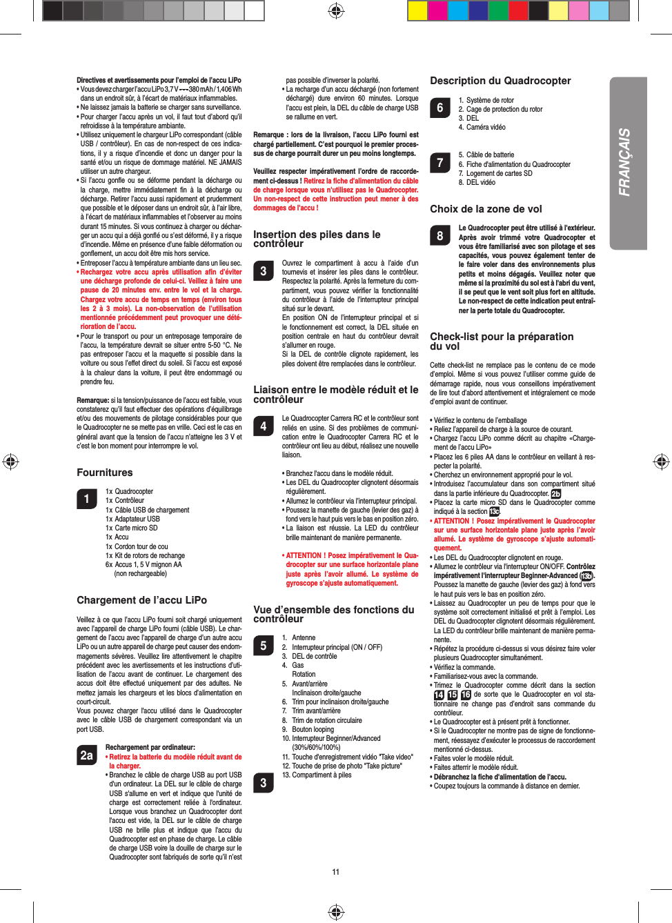 11FRANÇAISDirectives et avertissements pour l’emploi de l’accu LiPo•   Vous devez charger l’accu LiPo 3,7 V   380 mAh / 1,406 Wh dans un endroit sûr, à l’écart de matériaux inﬂ ammables.•  Ne laissez jamais la batterie se charger sans surveillance. •  Pour charger l’accu après un vol, il faut tout d’abord qu’il refroidisse à la température ambiante.•  Utilisez uniquement le chargeur LiPo correspondant (câble USB / contrôleur). En cas de non-respect de ces indica-tions, il y a risque d’incendie et donc un danger pour la santé et/ou un risque de dommage matériel. NE JAMAIS utiliser un autre chargeur.•  Si l’accu gonﬂ e ou se déforme pendant la décharge ou la charge, mettre immédiatement ﬁ n à la décharge ou décharge. Retirer l’accu aussi rapidement et prudemment que possible et le déposer dans un endroit sûr, à l’air libre, à l’écart de matériaux inﬂ ammables et l’observer au moins durant 15 minutes. Si vous continuez à charger ou déchar-ger un accu qui a déjà gonﬂ é ou s’est déformé, il y a risque d’incendie. Même en présence d’une faible déformation ou gonﬂ ement, un accu doit être mis hors service.•  Entreposer l’accu à température ambiante dans un lieu sec.•  Rechargez votre accu après utilisation aﬁ n  d’éviter une décharge profonde de celui-ci. Veillez à faire une pause de 20 minutes env. entre le vol et la charge. Chargez votre accu de temps en temps (environ tous les 2 à 3 mois). La non-observation de l’utilisation mentionnée précédemment peut provoquer une dété-rioration de l’accu.•  Pour le transport ou pour un entreposage temporaire de l’accu, la température devrait se situer entre 5-50 °C. Ne pas entreposer l’accu et la maquette si possible dans la voiture ou sous l’eﬀ et direct du soleil. Si l’accu est exposé à la chaleur dans la voiture, il peut être endommagé ou prendre feu.Remarque: si la tension/puissance de l’accu est faible, vous constaterez qu’il faut eﬀ ectuer des opérations d’équilibrage et/ou des mouvements de pilotage considérables pour que le Quadrocopter ne se mette pas en vrille. Ceci est le cas en général avant que la tension de l’accu n’atteigne les 3 V et c’est le bon moment pour interrompre le vol.Fournitures1 1 x Quadrocopter  1 x Contrôleur  1 x Câble USB de chargement  1 x Adaptateur USB   1 x Carte micro SD 1x Accu  1x Cordon tour de cou  1 x Kit de rotors de rechange  6 x Accus 1, 5 V mignon AA    (non rechargeable)Chargement de l’accu LiPoVeillez à ce que l’accu LiPo fourni soit chargé uniquement avec l’appareil de charge LiPo fourni (câble USB). Le char-gement de l’accu avec l’appareil de charge d’un autre accu LiPo ou un autre appareil de charge peut causer des endom-magements sévères. Veuillez lire attentivement le chapitre précédent avec les avertissements et les instructions d’uti-lisation de l’accu avant de continuer. Le chargement des accus doit être eﬀ ectué uniquement par des adultes. Ne mettez jamais les chargeurs et les blocs d’alimentation en court-circuit.Vous pouvez charger l&apos;accu utilisé dans le Quadrocopter avec le câble USB de chargement correspondant via un port USB.2a  Rechargement par ordinateur:    •  Retirez la batterie du modèle réduit avant de la charger.  •  Branchez le câble de charge USB au port USB d&apos;un ordinateur. La DEL sur le câble de charge USB s&apos;allume en vert et indique que l&apos;unité de charge est correctement reliée à l&apos;ordinateur. Lorsque vous branchez un Quadrocopter dont l&apos;accu est vide, la DEL sur le câble de charge USB ne brille plus et indique que l&apos;accu du  Quadrocopter est en phase de charge. Le câble de charge USB voire la douille de charge sur le Quadrocopter sont fabriqués de sorte qu’il n’est pas possible d’inverser la polarité.      •  La recharge d’un accu déchargé (non fortement déchargé) dure environ 60 minutes. Lorsque l’accu est plein, la DEL du câble de charge USB se rallume en vert. Remarque : lors de la livraison, l’accu LiPo fourni est chargé partiellement. C’est pourquoi le premier proces-sus de charge pourrait durer un peu moins longtemps.Veuillez respecter impérativement l’ordre de raccorde-ment ci-dessus ! Retirez la ﬁ che d&apos;alimentation du câble de charge lorsque vous n&apos;utilisez pas le Quadrocopter. Un non-respect de cette instruction peut mener à des dommages de l&apos;accu !Insertion des piles dans le contrôleur3  Ouvrez le compartiment à accu à l’aide d’un tournevis et insérer les piles dans le contrôleur. Respectez la polarité. Après la fermeture du com-partiment, vous pouvez vériﬁ er la fonctionnalité du contrôleur à l’aide de l’interrupteur principal situé sur le devant.  En position ON de l’interrupteur principal et si le fonctionnement est correct, la DEL située en position centrale en haut du contrôleur devrait s’allumer en rouge.  Si la DEL de contrôle clignote rapidement, les piles doivent être remplacées dans le contrôleur.Liaison entre le modèle réduit et le contrôleur4   Le Quadrocopter Carrera RC et le contrôleur sont reliés en usine. Si des problèmes de communi-cation entre le Quadrocopter Carrera RC et le contrôleur ont lieu au début, réalisez une nouvelle liaison.  •  Branchez l&apos;accu dans le modèle réduit.  •  Les DEL du Quadrocopter clignotent désormais régulièrement.   •  Allumez le contrôleur via l’interrupteur principal.  •  Poussez la manette de gauche (levier des gaz) à fond vers le haut puis vers le bas en position zéro.  •  La liaison est réussie. La LED du contrôleur brille maintenant de manière permanente. •  ATTENTION ! Posez impérativement le Qua-drocopter sur une surface horizontale plane juste après l’avoir allumé. Le système de gyroscope s’ajuste automatiquement.Vue d’ensemble des fonctions ducontrôleur 5 1. Antenne  2.  Interrupteur principal (ON / OFF)  3.   DEL de contrôle 4. Gas   Rotation 5. Avant/arrière  Inclinaison droite/gauche  6.  Trim pour inclinaison droite/gauche 7. Trim avant/arrière   8.  Trim de rotation circulaire 9. Bouton looping 10.  Interrupteur Beginner/Advanced   (30%/60%/100%)   11. Touche d&apos;enregistrement vidéo &quot;Take video&quot;  12. Touche de prise de photo &quot;Take picture&quot;3  13. Compartiment à piles Description du Quadrocopter6  1.  Système de rotor  2. Cage de protection du rotor 3. DEL 4. Caméra vidéo 7  5. Câble de batterie  6. Fiche d&apos;alimentation du Quadrocopter  7.   Logement de cartes SD 8. DEL vidéoChoix de la zone de vol8  Le Quadrocopter peut être utilisé à l&apos;extérieur. Après avoir trimmé votre Quadrocopter et vous être familiarisé avec son pilotage et ses capacités, vous pouvez également tenter de le faire voler dans des environnements plus petits et moins dégagés. Veuillez noter que même si la proximité du sol est à l&apos;abri du vent, il se peut que le vent soit plus fort en altitude. Le non-respect de cette indication peut entraî-ner la perte totale du Quadrocopter.Check-list pour la préparation du volCette check-list ne remplace pas le contenu de ce mode d’emploi. Même si vous pouvez l’utiliser comme guide de démarrage rapide, nous vous conseillons impérativement de lire tout d’abord attentivement et intégralement ce mode d’emploi avant de continuer.•  Vériﬁ ez le contenu de l’emballage• Reliez l’appareil de charge à la source de courant.•  Chargez l’accu LiPo comme décrit au chapitre «Charge-ment de l’accu LiPo»•  Placez les 6 piles AA dans le contrôleur en veillant à res-pecter la polarité.•  Cherchez un environnement approprié pour le vol.•  Introduisez l’accumulateur dans son compartiment situé dans la partie inférieure du Quadrocopter. 2b•  Placez la carte micro SD dans le Quadrocopter comme indiqué à la section 13c.•  ATTENTION ! Posez impérativement le Quadrocopter sur une surface horizontale plane juste après l’avoir allumé. Le système de gyroscope s’ajuste automati-quement.•  Les DEL du Quadrocopter clignotent en rouge.•  Allumez le contrôleur via l&apos;interrupteur ON/OFF. Contrôlez impérativement l&apos;interrupteur Beginner-Advanced (13b). Poussez la manette de gauche (levier des gaz) à fond vers le haut puis vers le bas en position zéro.•  Laissez au Quadrocopter un peu de temps pour que le système soit correctement initialisé et prêt à l’emploi. Les DEL du Quadrocopter clignotent désormais régulièrement. La LED du contrôleur brille maintenant de manière perma-nente.•  Répétez la procédure ci-dessus si vous désirez faire voler plusieurs Quadrocopter simultanément.•  Vériﬁ ez la commande.•  Familiarisez-vous avec la commande.•  Trimez le Quadrocopter comme décrit dans la section 14 15 16 de sorte que le Quadrocopter en vol sta-tionnaire ne change pas d’endroit sans commande du contrôleur.•  Le Quadrocopter est à présent prêt à fonctionner.•  Si le Quadrocopter ne montre pas de signe de fonctionne-ment, réessayez d’exécuter le processus de raccordement mentionné ci-dessus.•  Faites voler le modèle réduit.•  Faites atterrir le modèle réduit.•  Débranchez la ﬁ che d&apos;alimentation de l&apos;accu.• Coupez toujours la commande à distance en dernier.