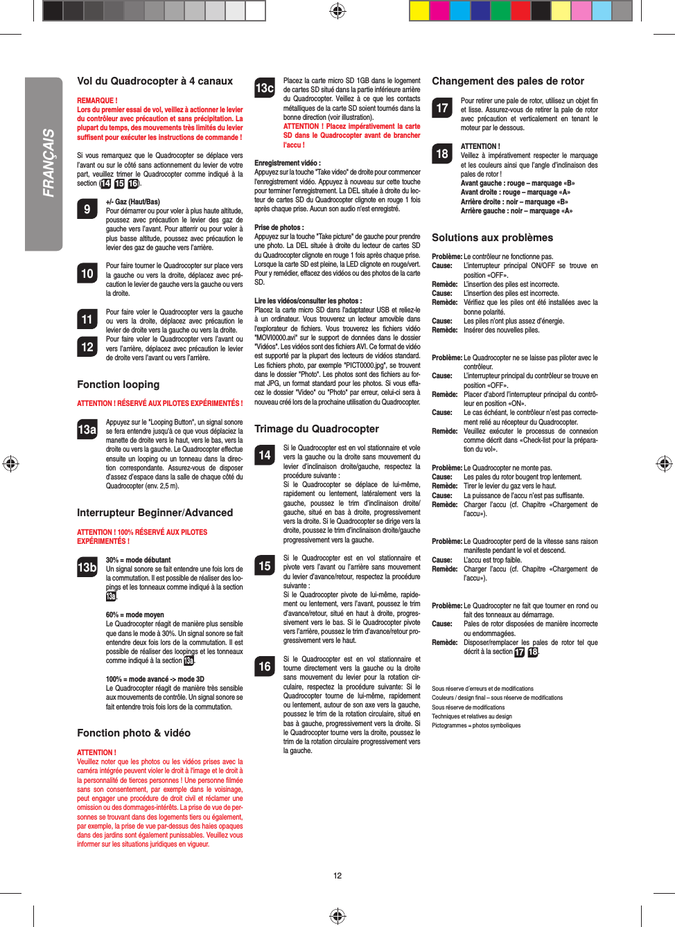 12FRANÇAISVol du Quadrocopter à 4 canauxREMARQUE ! Lors du premier essai de vol, veillez à actionner le levier du contrôleur avec précaution et sans précipitation. La plupart du temps, des mouvements très limités du levier suﬃ  sent pour exécuter les instructions de commande !Si vous remarquez que le Quadrocopter se déplace vers l’avant ou sur le côté sans actionnement du levier de votre part, veuillez trimer le Quadrocopter comme indiqué à la section (14 15 16). 9  +/- Gaz (Haut/Bas)   Pour démarrer ou pour voler à plus haute altitude, poussez avec précaution le levier des gaz de gauche vers l’avant. Pour atterrir ou pour voler à plus basse altitude, poussez avec précaution le levier des gaz de gauche vers l’arrière.10  Pour faire tourner le Quadrocopter sur place vers la gauche ou vers la droite, déplacez avec pré-caution le levier de gauche vers la gauche ou vers la droite.11  Pour faire voler le Quadrocopter vers la gauche ou vers la droite, déplacez avec précaution le levier de droite vers la gauche ou vers la droite.12  Pour faire voler le Quadrocopter vers l’avant ou vers l’arrière, déplacez avec précaution le levier de droite vers l’avant ou vers l’arrière.Fonction loopingATTENTION ! RÉSERVÉ AUX PILOTES EXPÉRIMENTÉS !13a Appuyez sur le &quot;Looping Button&quot;, un signal sonore se fera entendre jusqu&apos;à ce que vous déplaciez la manette de droite vers le haut, vers le bas, vers la droite ou vers la gauche. Le Quadrocopter eﬀ ectue ensuite un looping ou un tonneau dans la direc-tion correspondante. Assurez-vous de disposer d’assez d’espace dans la salle de chaque côté du Quadrocopter (env. 2,5 m).Interrupteur Beginner/AdvancedATTENTION ! 100% RÉSERVÉ AUX PILOTES EXPÉRIMENTÉS !13b 30% = mode débutant  Un signal sonore se fait entendre une fois lors de la commutation. Il est possible de réaliser des loo-pings et les tonneaux comme indiqué à la section 13a.  60% = mode moyen  Le Quadrocopter réagit de manière plus sensible que dans le mode à 30%. Un signal sonore se fait entendre deux fois lors de la commutation. Il est possible de réaliser des loopings et les tonneaux comme indiqué à la section 13a.  100% = mode avancé -&gt; mode 3D  Le Quadrocopter réagit de manière très sensible aux mouvements de contrôle. Un signal sonore se fait entendre trois fois lors de la commutation.Fonction photo &amp; vidéoATTENTION ! Veuillez noter que les photos ou les vidéos prises avec la caméra intégrée peuvent violer le droit à l&apos;image et le droit à la personnalité de tierces personnes ! Une personne ﬁ lmée sans son consentement, par exemple dans le voisinage, peut engager une procédure de droit civil et réclamer une omission ou des dommages-intérêts. La prise de vue de per-sonnes se trouvant dans des logements tiers ou également, par exemple, la prise de vue par-dessus des haies opaques dans des jardins sont également punissables. Veuillez vous informer sur les situations juridiques en vigueur.13c Placez la carte micro SD 1GB dans le logement de cartes SD situé dans la partie inférieure arrière du Quadrocopter. Veillez à ce que les contacts métalliques de la carte SD soient tournés dans la bonne direction (voir illustration). ATTENTION ! Placez impérativement la carte SD dans le Quadrocopter avant de brancher l&apos;accu !Enregistrement vidéo :Appuyez sur la touche &quot;Take video&quot; de droite pour commencer l&apos;enregistrement vidéo. Appuyez à nouveau sur cette touche pour terminer l&apos;enregistrement. La DEL située à droite du lec-teur de cartes SD du Quadrocopter clignote en rouge 1 fois après chaque prise. Aucun son audio n&apos;est enregistré.Prise de photos :Appuyez sur la touche &quot;Take picture&quot; de gauche pour prendre une photo. La DEL située à droite du lecteur de cartes SD du Quadrocopter clignote en rouge 1 fois après chaque prise. Lorsque la carte SD est pleine, la LED clignote en rouge/vert. Pour y remédier, eﬀ acez des vidéos ou des photos de la carte SD.Lire les vidéos/consulter les photos :Placez la carte micro SD dans l&apos;adaptateur USB et reliez-le à un ordinateur. Vous trouverez un lecteur amovible dans l&apos;explorateur de ﬁ chiers. Vous trouverez les ﬁ chiers vidéo &quot;MOVI0000.avi&quot; sur le support de données dans le dossier &quot;Vidéos&quot;. Les vidéos sont des ﬁ chiers AVI. Ce format de vidéo est supporté par la plupart des lecteurs de vidéos standard. Les ﬁ chiers photo, par exemple &quot;PICT0000.jpg&quot;, se trouvent dans le dossier &quot;Photo&quot;. Les photos sont des ﬁ chiers au for-mat JPG, un format standard pour les photos. Si vous eﬀ a-cez le dossier &quot;Video&quot; ou &quot;Photo&quot; par erreur, celui-ci sera à nouveau créé lors de la prochaine utilisation du Quadrocopter.Trimage du Quadrocopter14  Si le Quadrocopter est en vol stationnaire et vole vers la gauche ou la droite sans mouvement du levier d’inclinaison droite/gauche, respectez la procédure suivante :   Si le Quadrocopter se déplace de lui-même, rapidement ou lentement, latéralement vers la gauche, poussez le trim d’inclinaison droite/gauche, situé en bas à droite, progressivement vers la droite. Si le Quadrocopter se dirige vers la droite, poussez le trim d’inclinaison droite/gauche progressivement vers la gauche.15  Si le Quadrocopter est en vol stationnaire et pivote vers l’avant ou l’arrière sans mouvement du levier d’avance/retour, respectez la procédure suivante :  Si le Quadrocopter pivote de lui-même, rapide-ment ou lentement, vers l’avant, poussez le trim d’avance/retour, situé en haut à droite, progres-sivement vers le bas. Si le Quadrocopter pivote vers l’arrière, poussez le trim d’avance/retour pro-gressivement vers le haut.16  Si le Quadrocopter est en vol stationnaire et tourne directement vers la gauche ou la droite sans mouvement du levier pour la rotation cir-culaire, respectez la procédure suivante: Si le Quadrocopter tourne de lui-même, rapidement ou lentement, autour de son axe vers la gauche, poussez le trim de la rotation circulaire, situé en bas à gauche, progressivement vers la droite. Si le Quadrocopter tourne vers la droite, poussez le trim de la rotation circulaire progressivement vers la gauche.Changement des pales de rotor17  Pour retirer une pale de rotor, utilisez un objet ﬁ n et lisse. Assurez-vous de retirer la pale de rotor avec précaution et verticalement en tenant le moteur par le dessous. 18 ATTENTION !      Veillez à impérativement respecter le marquage et les couleurs ainsi que l’angle d’inclinaison des pales de rotor ! Avant gauche : rouge – marquage «B»  Avant droite : rouge – marquage «A»  Arrière droite : noir – marquage «B»  Arrière gauche : noir – marquage «A»Solutions aux problèmesProblème: Le contrôleur ne fonctionne pas.Cause:   L’interrupteur principal ON/OFF se trouve en position «OFF».Remède:  L’insertion des piles est incorrecte.Cause:   L’insertion des piles est incorrecte.Remède:   Vériﬁ ez que les piles ont été installées avec la bonne polarité.Cause:   Les piles n’ont plus assez d’énergie.Remède:   Insérer des nouvelles piles.Problème: Le Quadrocopter ne se laisse pas piloter avec le contrôleur.Cause:   L’interrupteur principal du contrôleur se trouve en position «OFF».Remède:  Placer d’abord l’interrupteur principal du contrô-leur en position «ON».Cause:   Le cas échéant, le contrôleur n’est pas correcte-ment relié au récepteur du Quadrocopter.  Remède:   Veuillez exécuter le processus de connexion comme décrit dans «Check-list pour la prépara-tion du vol».Problème:  Le Quadrocopter ne monte pas.Cause:  Les pales du rotor bougent trop lentement.Remède:   Tirer le levier du gaz vers le haut.Cause:   La puissance de l’accu n’est pas suﬃ  sante.Remède:  Charger l’accu (cf. Chapitre «Chargement de l’accu»).Problème:  Le Quadrocopter perd de la vitesse sans raison manifeste pendant le vol et descend.Cause:   L’accu est trop faible.Remède:   Charger l’accu (cf. Chapitre «Chargement de l’accu»).Problème:  Le Quadrocopter ne fait que tourner en rond ou fait des tonneaux au démarrage.Cause:  Pales de rotor disposées de manière incorrecte ou endommagées.Remède:  Disposer/remplacer les pales de rotor tel que décrit à la section 17 18.Sous réserve d´erreurs et de modiﬁ cationsCouleurs / design ﬁ nal – sous réserve de modiﬁ cationsSous réserve de modiﬁ cationsTechniques et relatives au designPictogrammes = photos symboliques