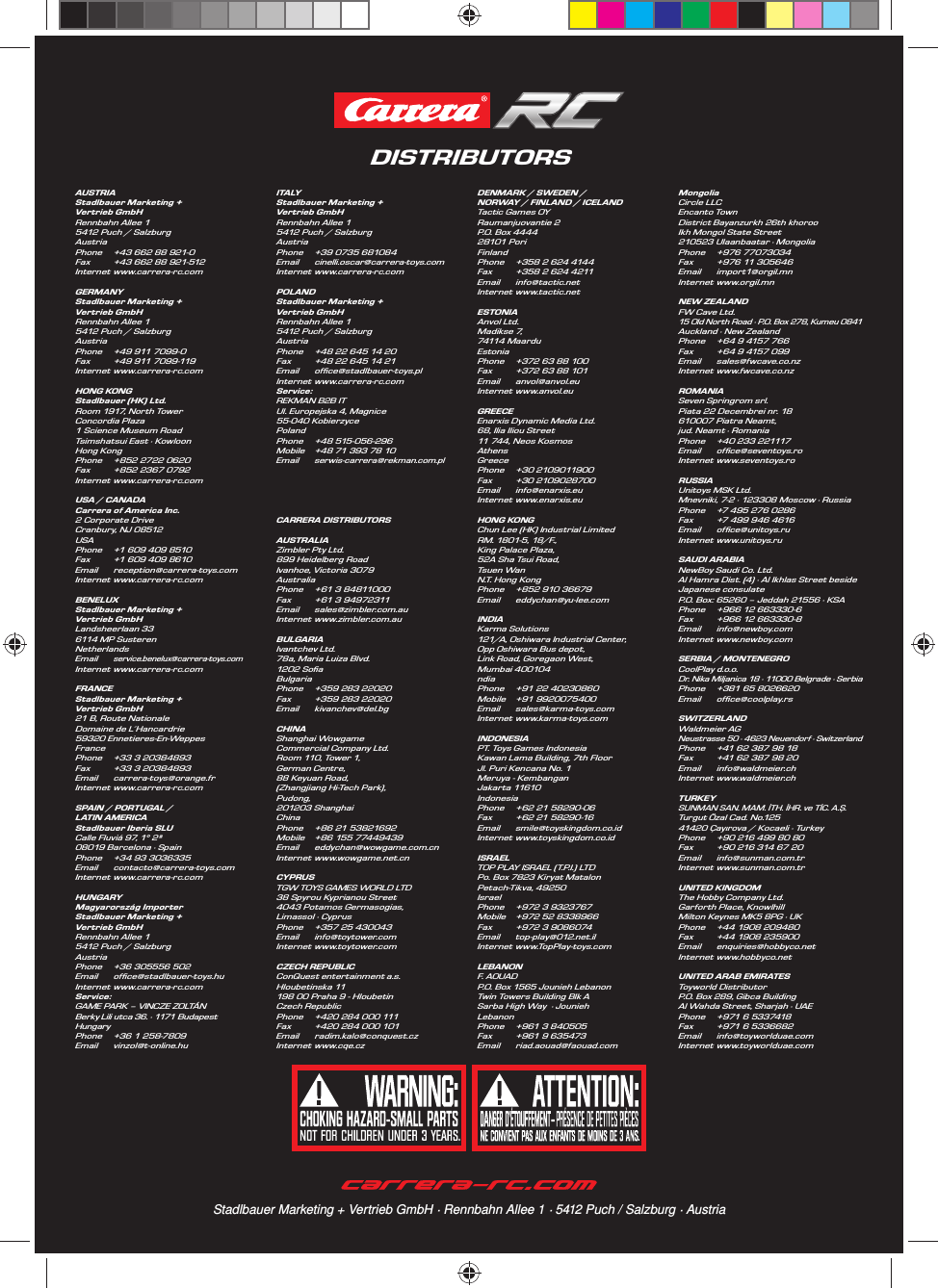 DISTRIBUTORSStadlbauer Marketing + Vertrieb GmbH · Rennbahn Allee 1 · 5412 Puch / Salzburg · AustriaAUSTRIAStadlbauer Marketing + Vertrieb GmbHRennbahn Allee 1 5412 Puch / SalzburgAustriaPhone  +43 662 88 921-0Fax  +43 662 88 921-512Internet www.carrera-rc.comGERMANYStadlbauer Marketing + Vertrieb GmbHRennbahn Allee 1 5412 Puch / SalzburgAustriaPhone  +49 911 7099-0Fax  +49 911 7099-119Internet www.carrera-rc.comHONG KONGStadlbauer (HK) Ltd.Room 1917, North Tower Concordia Plaza1 Science Museum Road Tsimshatsui East · KowloonHong KongPhone  +852 2722 0620Fax  +852 2367 0792 Internet www.carrera-rc.comUSA / CANADACarrera of America Inc.2 Corporate DriveCranbury, NJ 08512USAPhone  +1 609 409 8510Fax  +1 609 409 8610Email reception@carrera-toys.comInternet www.carrera-rc.comBENELUXStadlbauer Marketing + Vertrieb GmbHLandsheerlaan 336114 MP SusterenNetherlandsEmail service.benelux@carrera-toys.com Internet www.carrera-rc.comFRANCEStadlbauer Marketing + Vertrieb GmbH21 B, Route NationaleDomaine de L´Hancardrie59320 Ennetieres-En-WeppesFrancePhone  +33 3 20384893Fax  +33 3 20384893Email carrera-toys@orange.frInternet www.carrera-rc.comSPAIN / PORTUGAL /LATIN AMERICAStadlbauer Iberia SLUCalle Fluviá 97, 1° 2ª08019 Barcelona · SpainPhone  +34 93 3036335Email contacto@carrera-toys.comInternet www.carrera-rc.comHUNGARYMagyarország ImporterStadlbauer Marketing + Vertrieb GmbHRennbahn Allee 15412 Puch / Salzburg Austria Phone  +36 305556 502 Email ofﬁ ce@stadlbauer-toys.hu Internet www.carrera-rc.comService:GAME PARK – VINCZE ZOLTÁNBerky Lili utca 36. · 1171 Budapest HungaryPhone  +36 1 258-7809Email vinzol@t-online.huITALYStadlbauer Marketing + Vertrieb GmbHRennbahn Allee 1 5412 Puch / SalzburgAustriaPhone  +39 0735 681084Email cinelli.oscar@carrera-toys.com  Internet www.carrera-rc.comPOLANDStadlbauer Marketing + Vertrieb GmbH Rennbahn Allee 1 5412 Puch / SalzburgAustriaPhone  +48 22 645 14 20Fax  +48 22 645 14 21Email ofﬁ ce@stadlbauer-toys.plInternet www.carrera-rc.comService:REKMAN B2B IT Ul. Europejska 4, Magnice55-040 KobierzycePolandPhone +48 515-056-296Mobile  +48 71 393 78 10Email serwis-carrera@rekman.com.plCARRERA DISTRIBUTORSAUSTRALIAZimbler Pty Ltd. 899 Heidelberg Road Ivanhoe, Victoria 3079Australia Phone  +61 3 84811000 Fax  +61 3 94972311  Email sales@zimbler.com.au Internet www.zimbler.com.au BULGARIAIvantchev Ltd. 78a, Maria Luiza Blvd. 1202 Soﬁ aBulgariaPhone  +359 283 22020Fax  +359 283 22020Email kivanchev@del.bgCHINAShanghai Wowgame Commercial Company Ltd.Room 110, Tower 1, German Centre, 88 Keyuan Road, (Zhangjiang Hi-Tech Park), Pudong, 201203 ShanghaiChinaPhone  +86 21 53821692Mobile  +86 155 77449439 Email eddychan@wowgame.com.cnInternet www.wowgame.net.cn CYPRUSTGW TOYS GAMES WORLD LTD38 Spyrou Kyprianou Street4043 Potamos Germasogias, Limassol · CyprusPhone  +357 25 430043Email info@toytower.comInternet www.toytower.comCZECH REPUBLICConQuest entertainment a.s.Hloubetinska 11198 00 Praha 9 - HloubetinCzech RepublicPhone  +420 284 000 111Fax  +420 284 000 101Email radim.kalo@conquest.czInternet www.cqe.czDENMARK / SWEDEN / NORWAY / FINLAND / ICELANDTactic Games OYRaumanjuovantie 2P.O. Box 4444 28101 PoriFinlandPhone  +358 2 624 4144 Fax  +358 2 624 4211Email info@tactic.netInternet www.tactic.net ESTONIAAnvol Ltd.Madikse 7, 74114 Ma ar duEstonia Phone  +372 63 88 100Fax  +372 63 88 101Email anvol@anvol.euInternet www.anvol.euGREECEEnarxis Dynamic Media Ltd.68, Ilia Iliou Street11 744, Neos KosmosAthens GreecePhone +30 2109011900Fax +30 2109028700Email info@enarxis.euInternet www.enarxis.eu HONG KONGChun Lee (HK) Industrial LimitedRM. 1801-5, 18/F., King Palace Plaza, 52A Sha Tsui Road, Tsuen WanN.T. Hong KongPhone  +852 910 36679Email eddychan@yu-lee.comINDIAKarma Solutions121/A, Oshiwara Industrial Center, Opp Oshiwara Bus depot,Link Road, Goregaon West,Mumbai 400104ndiaPhone  +91 22 40230860Mobile +91 9920075400Email sales@karma-toys.comInternet www.karma-toys.comINDONESIAPT. Toys Games IndonesiaKawan Lama Building, 7th FloorJl. Puri Kencana No. 1Meruya - KembanganJakarta 11610IndonesiaPhone  +62 21 58290-06Fax  +62 21 58290-16Email smile@toyskingdom.co.idInternet www.toyskingdom.co.id ISRAELTOP PLAY ISRAEL (T.P.I.) LTDPo. Box 7823 Kiryat MatalonPetach-Tikva, 49250IsraelPhone  +972 3 9323767Mobile  +972 52 8338966Fax  +972 3 9086074Email top-play@012.net.il Internet www.TopPlay-toys.comLEBANONF. AOUADP.O. Box 1565 Jounieh LebanonTwin Towers Building Blk ASarba High Way  · JouniehLebanonPhone  +961 3 840505Fax  +961 9 635473Email riad.aouad@faouad.comMongoliaCircle LLC Encanto Town District Bayanzurkh 26th khoroo Ikh Mongol State Street210523 Ulaanbaatar · MongoliaPhone +976 77073034Fax  +976 11 305646Email import1@orgil.mnInternet www.orgil.mnNEW ZEALANDFW Cave Ltd. 15 Old North Road · P.O. Box 278, Kumeu 0841 Auckland · New ZealandPhone  +64 9 4157 766Fax  +64 9 4157 099Email sales@fwcave.co.nzInternet www.fwcave.co.nzROMANIASeven Springrom srl.             Piata 22 Decembrei nr. 18       610007 Piatra Neamt, jud. Neamt · RomaniaPhone  +40 233 221117Email ofﬁ ce@seventoys.roInternet www.seventoys.roRUSSIA Unitoys MSK Ltd.Mnevniki, 7-2 · 123308 Moscow · RussiaPhone  +7 495 276 0286 Fax  +7 499 946 4616 Email ofﬁ ce@unitoys.ruInternet www.unitoys.ruSAUDI ARABIANewBoy Saudi Co. Ltd.Al Hamra Dist. (4) · Al Ikhlas Street beside Japanese consulateP.O. Box: 65260 – Jeddah 21556 · KSAPhone   +966 12 663330-6Fax  +966 12 663330-8Email info@newboy.comInternet www.newboy.comSERBIA / MONTENEGROCoolPlay d.o.o. Dr. Nika Miljanica 18 · 11000 Belgrade · SerbiaPhone  +381 65 8026620Email ofﬁ ce@coolplay.rs SWITZERLANDWaldmeier AGNeustrasse 50 · 4623 Neuendorf · SwitzerlandPhone  +41 62 387 98 18Fax  +41 62 387 98 20Email info@waldmeier.chInternet www.waldmeier.chTURKEYSUNMAN SAN. MAM. İTH. İHR. ve TİC. A.Ş.Turgut Özal Cad. No.125 41420 Çayırova / Kocaeli · TurkeyPhone  +90 216 499 80 80Fax  +90 216 314 67 20Email info@sunman.com.trInternet www.sunman.com.tr UNITED KINGDOMThe Hobby Company Ltd. Garforth Place, Knowlhill Milton Keynes MK5 8PG · UKPhone  +44 1908 209480 Fax  +44 1908 235900Email enquiries@hobbyco.netInternet www.hobbyco.netUNITED ARAB EMIRATESToy wor ld Dis trib ut orP.O. Box 289, Gibca BuildingAl Wahda Street, Sharjah · UAE Phone  +971 6 5337418 Fax  +971 6 5336682Email info@toyworlduae.com Internet www.toyworlduae.com