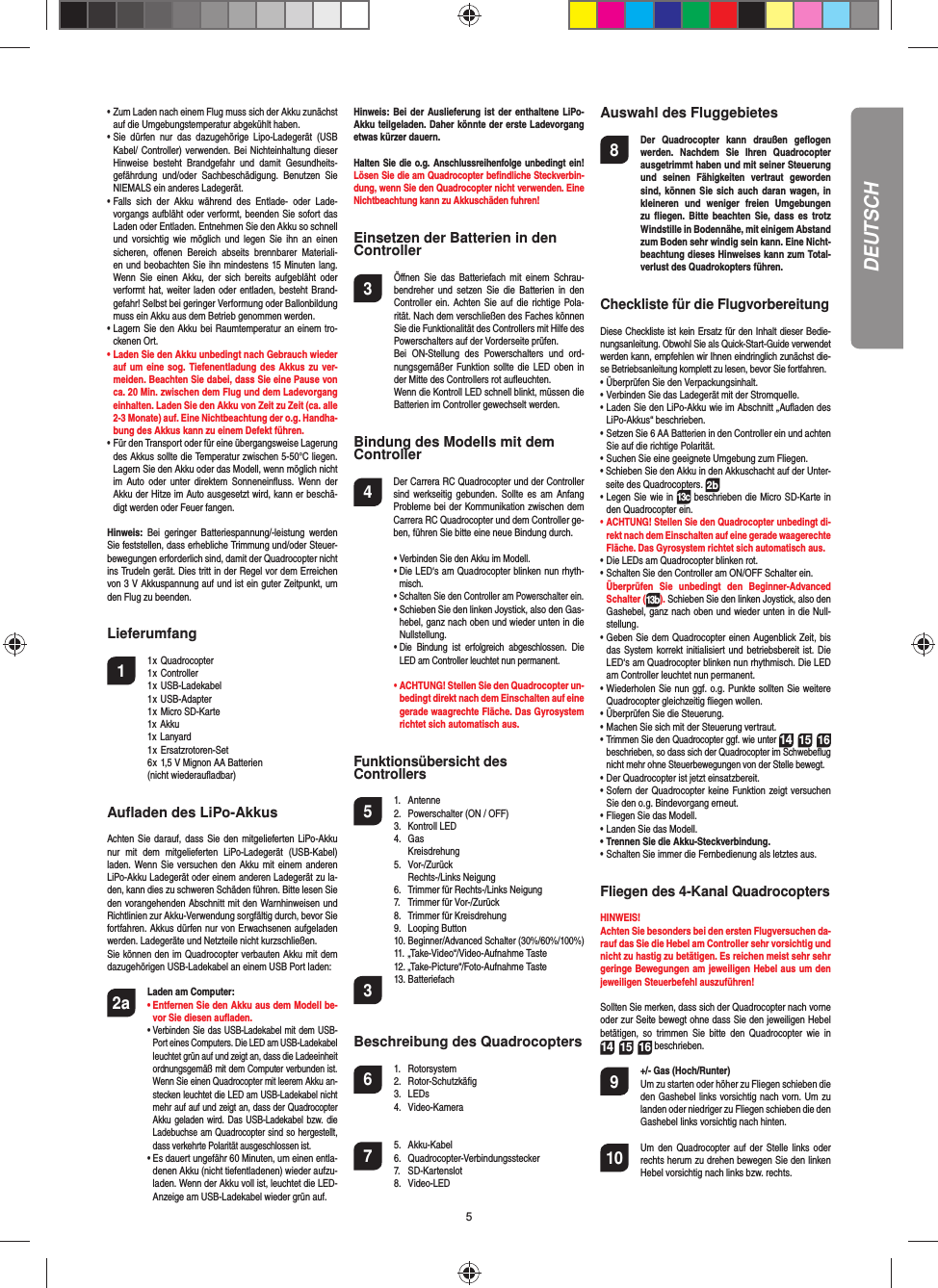 5DEUTSCH•  Zum Laden nach einem Flug muss sich der Akku zunächst auf die Umgebungstemperatur abgekühlt haben.•  Sie dürfen nur das dazugehörige Lipo-Ladegerät (USB Kabel/ Controller) verwenden. Bei Nichteinhaltung dieser Hinweise besteht Brandgefahr und damit Gesundheits-gefährdung und/oder Sachbeschädigung. Benutzen Sie NIEMALS ein anderes Ladegerät.•  Falls sich der Akku während des Entlade- oder Lade-vorgangs aufbläht oder verformt, beenden Sie sofort das Laden oder Entladen. Entnehmen Sie den Akku so schnell und vorsichtig wie möglich und legen Sie ihn an einen sicheren, oﬀ enen Bereich abseits brennbarer Materiali-en und beobachten Sie ihn mindestens 15 Minuten lang. Wenn Sie einen Akku, der sich bereits aufgebläht oder verformt hat, weiter laden oder entladen, besteht Brand-gefahr! Selbst bei geringer Verformung oder Ballonbildung muss ein Akku aus dem Betrieb genommen werden.•  Lagern Sie den Akku bei Raumtemperatur an einem tro-ckenen Ort.•  Laden Sie den Akku unbedingt nach Gebrauch wieder auf um eine sog. Tiefenentladung des Akkus zu ver-meiden. Beachten Sie dabei, dass Sie eine Pause von ca. 20 Min. zwischen dem Flug und dem Ladevorgang einhalten. Laden Sie den Akku von Zeit zu Zeit (ca. alle 2-3 Monate) auf. Eine Nichtbeachtung der o.g. Handha-bung des Akkus kann zu einem Defekt führen.•  Für den Transport oder für eine übergangsweise Lagerung des Akkus sollte die Temperatur zwischen 5-50°C liegen. Lagern Sie den Akku oder das Modell, wenn möglich nicht im Auto oder unter direktem Sonneneinﬂ uss. Wenn der Akku der Hitze im Auto ausgesetzt wird, kann er beschä-digt werden oder Feuer fangen.Hinweis: Bei geringer Batteriespannung/-leistung werden Sie feststellen, dass erhebliche Trimmung und/oder Steuer-bewegungen erforderlich sind, damit der Quadrocopter nicht ins Trudeln gerät. Dies tritt in der Regel vor dem Erreichen von 3 V Akkuspannung auf und ist ein guter Zeitpunkt, um den Flug zu beenden.Lieferumfang1 1 x Quadrocopter  1 x Controller 1 x USB-Ladekabel  1 x USB-Adapter  1 x Micro SD-Karte   1x Akku  1x Lanyard 1 x Ersatzrotoren-Set  6 x 1,5 V Mignon AA Batterien  (nicht wiederauﬂ adbar)Auﬂ aden des LiPo-AkkusAchten Sie darauf, dass Sie den mitgelieferten LiPo-Akku nur mit dem mitgelieferten LiPo-Ladegerät (USB-Kabel) laden. Wenn Sie versuchen den Akku mit einem anderen LiPo-Akku Ladegerät oder einem anderen Ladegerät zu la-den, kann dies zu schweren Schäden führen. Bitte lesen Sie den vorangehenden Abschnitt mit den Warnhinweisen und Richtlinien zur Akku-Verwendung sorgfältig durch, bevor Sie fortfahren. Akkus dürfen nur von Erwachsenen aufgeladen werden. Ladegeräte und Netzteile nicht kurzschließen.Sie können den im Quadrocopter verbauten Akku mit dem dazugehörigen USB-Ladekabel an einem USB Port laden:2a Laden am Computer:    •  Entfernen Sie den Akku aus dem Modell be-vor Sie diesen auﬂ aden.    •  Verbinden Sie das USB-Ladekabel mit dem USB-Port eines Computers. Die LED am USB-Ladekabel leuchtet grün auf und zeigt an, dass die Ladeeinheit ordnungsgemäß mit dem Computer verbunden ist. Wenn Sie einen Quadrocopter mit leerem Akku an-stecken leuchtet die LED am USB-Ladekabel nicht mehr auf auf und zeigt an, dass der Quadrocopter Akku geladen wird. Das USB-Ladekabel bzw. die Ladebuchse am Quadrocopter sind so hergestellt, dass verkehrte Polarität ausgeschlossen ist.      •  Es dauert ungefähr 60 Minuten, um einen entla-denen Akku (nicht tiefentladenen) wieder aufzu-laden. Wenn der Akku voll ist, leuchtet die LED-Anzeige am USB-Ladekabel wieder grün auf. Hinweis: Bei der Auslieferung ist der enthaltene LiPo-Akku teilgeladen. Daher könnte der erste Ladevorgang etwas kürzer dauern.Halten Sie die o.g. Anschlussreihenfolge unbedingt ein! Lösen Sie die am Quadrocopter beﬁ ndliche Steckverbin-dung, wenn Sie den Quadrocopter nicht verwenden. Eine Nichtbeachtung kann zu Akkuschäden fuhren!Einsetzen der Batterien in den Controller3  Öﬀ nen Sie das Batteriefach mit einem Schrau-bendreher und setzen Sie die Batterien in den Controller ein. Achten Sie auf die richtige Pola-rität. Nach dem verschließen des Faches können Sie die Funktionalität des Controllers mit Hilfe des Powerschalters auf der Vorderseite prüfen.  Bei ON-Stellung des Powerschalters und ord-nungsgemäßer Funktion sollte die LED oben in der Mitte des Controllers rot auﬂ euchten.  Wenn die Kontroll LED schnell blinkt, müssen die Batterien im Controller gewechselt werden.Bindung des Modells mit dem Controller4   Der Carrera RC Quadrocopter und der Controller sind werkseitig gebunden. Sollte es am Anfang Probleme bei der Kommunikation zwischen dem Carrera RC Quadrocopter  und dem Controller ge-ben, führen Sie bitte eine neue  Bindung durch. •  Verbinden Sie den Akku im Modell. •  Die LED‘s am Quadrocopter blinken nun rhyth-misch.   •  Schalten Sie den Controller am Powerschalter ein.   •  Schieben Sie den linken Joystick, also den Gas-hebel, ganz nach oben und wieder unten in die Nullstellung. •  Die Bindung ist erfolgreich abgeschlossen. Die LED am Controller leuchtet nun permanent. •  ACHTUNG! Stellen Sie den Quadrocopter un-bedingt direkt nach dem Einschalten auf eine gerade waagrechte Fläche. Das Gyrosystem richtet sich automatisch aus.Funktionsübersicht des Controllers 5 1. Antenne  2.  Powerschalter (ON / OFF)  3.   Kontroll LED 4. Gas   Kreisdrehung 5. Vor-/Zurück   Rechts-/Links Neigung  6.  Trimmer für Rechts-/Links Neigung  7.  Trimmer für Vor-/Zurück   8.  Trimmer für Kreisdrehung 9. Looping Button 10. Beginner/Advanced Schalter (30%/60%/100%) 11. „Take-Video“/Video-Aufnahme Taste 12. „Take-Picture“/Foto-Aufnahme Taste3 13. Batteriefach Beschreibung des Quadrocopters6 1. Rotorsystem 2. Rotor-Schutzkäﬁ g 3. LEDs 4. Video-Kamera7 5. Akku-Kabel 6. Quadrocopter-Verbindungsstecker 7. SD-Kartenslot 8. Video-LEDAuswahl des Fluggebietes8  Der Quadrocopter kann draußen geﬂ ogen werden. Nachdem Sie Ihren Quadrocopter ausgetrimmt haben und mit seiner Steuerung und seinen Fähigkeiten vertraut geworden sind, können Sie sich auch daran wagen, in kleineren und weniger freien Umgebungen zu ﬂ iegen. Bitte beachten Sie, dass es trotz Windstille in Bodennähe, mit einigem Abstand zum Boden sehr windig sein kann. Eine Nicht-beachtung dieses Hinweises kann zum Total-verlust des Quadrokopters führen.Checkliste für die FlugvorbereitungDiese Checkliste ist kein Ersatz für den Inhalt dieser Bedie-nungsanleitung. Obwohl Sie als Quick-Start-Guide verwendet werden kann, empfehlen wir Ihnen eindringlich zunächst die-se Betriebsanleitung komplett zu lesen, bevor Sie fortfahren.•  Überprüfen Sie den Verpackungsinhalt.•  Verbinden Sie das Ladegerät mit der Stromquelle.•  Laden Sie den LiPo-Akku wie im Abschnitt „Auﬂ aden des LiPo-Akkus“ beschrieben.•  Setzen Sie 6 AA Batterien in den Controller ein und achten Sie auf die richtige Polarität.•  Suchen Sie eine geeignete Umgebung zum Fliegen.•  Schieben Sie den Akku in den Akkuschacht auf der Unter-seite des Quadrocopters. 2b•  Legen Sie wie in 13c beschrieben die Micro SD-Karte in den Quadrocopter ein.•  ACHTUNG! Stellen Sie den Quadrocopter unbedingt di-rekt nach dem Einschalten auf eine gerade waagerechte Fläche. Das Gyrosystem richtet sich automatisch aus.•  Die LEDs am Quadrocopter blinken rot.•  Schalten Sie den Controller am ON/OFF Schalter ein.  Überprüfen Sie unbedingt den Beginner-Advanced Schalter (13b). Schieben Sie den linken Joystick, also den Gashebel, ganz nach oben und wieder unten in die Null-stellung.•  Geben Sie dem Quadrocopter einen Augenblick Zeit, bis das System korrekt initialisiert und betriebsbereit ist. Die LED‘s am Quadrocopter blinken nun rhythmisch. Die LED am Controller leuchtet nun permanent.•  Wiederholen Sie nun ggf. o.g. Punkte sollten Sie weitere Quadrocopter gleichzeitig ﬂ iegen wollen.•  Überprüfen Sie die Steuerung.•  Machen Sie sich mit der Steuerung vertraut.•  Trimmen Sie den Quadrocopter ggf. wie unter 14 15 16 beschrieben, so dass sich der Quadrocopter im Schwebeﬂ ug nicht mehr ohne Steuerbewegungen von der Stelle bewegt.•  Der Quadrocopter ist jetzt einsatzbereit.•  Sofern der Quadrocopter keine Funktion zeigt versuchen Sie den o.g. Bindevorgang erneut.•  Fliegen Sie das Modell.•  Landen Sie das Modell.•  Trennen Sie die Akku-Steckverbindung.•  Schalten Sie immer die Fernbedienung als letztes aus.Fliegen des 4-Kanal QuadrocoptersHINWEIS! Achten Sie besonders bei den ersten Flugversuchen da-rauf das Sie die Hebel am Controller sehr vorsichtig und nicht zu hastig zu betätigen. Es reichen meist sehr sehr geringe Bewegungen am jeweiligen Hebel aus um den jeweiligen Steuerbefehl auszuführen!Sollten Sie merken, dass sich der Quadrocopter nach vorne oder zur Seite bewegt ohne dass Sie den jeweiligen Hebel betätigen, so trimmen Sie bitte den Quadrocopter wie in14 15 16 beschrieben. 9  +/- Gas (Hoch/Runter)   Um zu starten oder höher zu Fliegen schieben die den Gashebel links vorsichtig nach vorn. Um zu landen oder niedriger zu Fliegen schieben die den Gashebel links vorsichtig nach hinten.10  Um den Quadrocopter auf der Stelle links oder rechts herum zu drehen bewegen Sie den linken Hebel vorsichtig nach links bzw. rechts.