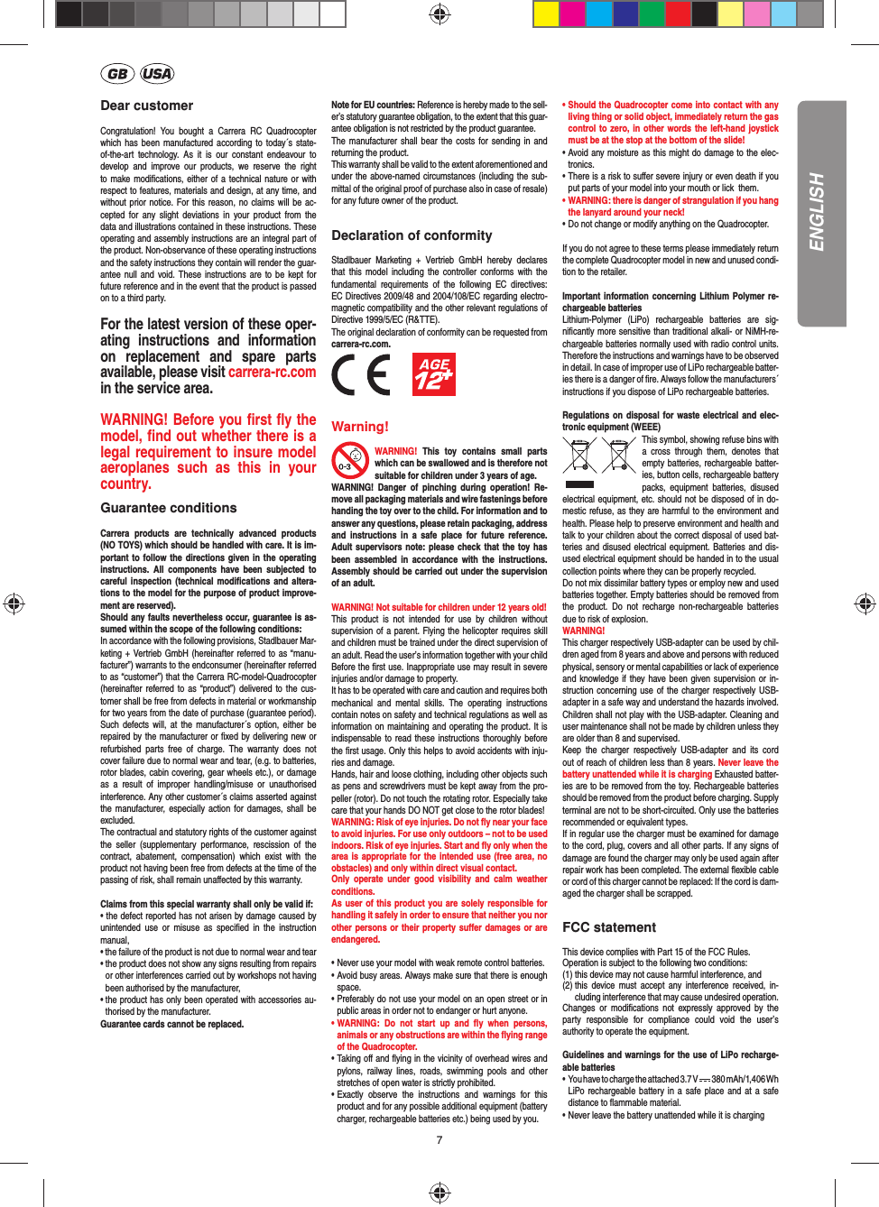 7ENGLISHDear customerCongratulation! You bought a Carrera RC Quadrocopter which has been manufactured according to today´s state-of-the-art technology. As it is our constant endeavour to develop and improve our products, we reserve the right to make modiﬁ cations, either of a technical nature or with respect to features, materials and design, at any time, and without prior notice. For this reason, no claims will be ac-cepted for any slight deviations in your product from the data and illustrations contained in these instructions. These operating and assembly instructions are an integral part of the product. Non-observance of these operating instructions and the safety instructions they contain will render the guar-antee null and void. These instructions are to be kept for future reference and in the event that the product is passed on to a third party.For the latest version of these oper-ating instructions and information on replacement and spare parts available, please visit carrera-rc.comin the service area.WARNING! Before you ﬁ rst ﬂ y the model, ﬁ nd out  whether there is a legal requirement to insure model aeroplanes such as this in your country. Guarantee conditionsCarrera products are technically advanced products (NO TOYS) which should be handled with care. It is im-portant to follow the directions given in the operating instructions. All components have been subjected to careful inspection (technical modiﬁ cations and altera-tions to the model for the purpose of product improve-ment are reserved). Should any faults nevertheless occur, guarantee is as-sumed within the scope of the following conditions: In accordance with the following provisions, Stadlbauer Mar-keting + Vertrieb GmbH (hereinafter referred to as “manu-facturer”) warrants to the endconsumer (hereinafter referred to as “customer”) that the Carrera RC-model-Quadrocopter (hereinafter referred to as “product”) delivered to the cus-tomer shall be free from defects in material or workmanship for two years from the date of purchase (guarantee period). Such defects will, at the manufacturer´s option, either be repaired by the manufacturer or ﬁ xed by delivering new or refurbished parts free of charge. The warranty does not cover failure due to normal wear and tear, (e.g. to batteries, rotor blades, cabin covering, gear wheels etc.), or damage as a result of improper handling/misuse or unauthorised interference. Any other customer´s claims asserted against the manufacturer, especially action for damages, shall be excluded. The contractual and statutory rights of the customer against the seller (supplementary performance, rescission of the contract, abatement, compensation) which exist with the product not having been free from defects at the time of the passing of risk, shall remain unaﬀ ected by this warranty. Claims from this special warranty shall only be valid if:• the defect reported has not arisen by damage caused by unintended use or misuse as speciﬁ ed in the instruction manual,• the failure of the product is not due to normal wear and tear •  the product does not show any signs resulting from repairs or other interferences carried out by workshops not having been authorised by the manufacturer, •  the product has only been operated with accessories au-thorised by the manufacturer.Guarantee cards cannot be replaced.Note for EU countries: Reference is hereby made to the sell-er’s statutory guarantee obligation, to the extent that this guar-antee obligation is not restricted by the product guarantee.The manufacturer shall bear the costs for sending in and returning the product.This warranty shall be valid to the extent aforementioned and under the above-named circumstances (including the sub-mittal of the original proof of purchase also in case of resale) for any future owner of the product.Declaration of conformityStadlbauer Marketing + Vertrieb GmbH hereby declares that this model including the controller conforms with the fundamental requirements of the following EC directives: EC Directives 2009/48 and 2004/108/EC regarding electro-magnetic compatibility and the other relevant regulations of Directive 1999/5/EC (R&amp;TTE).The original declaration of conformity can be requested from carrera-rc.com.          Warning!WARNING! This toy contains small parts which can be swallowed and is therefore not suitable for children under 3 years of age.WARNING! Danger of pinching during operation! Re-move all packaging materials and wire fastenings before handing the toy over to the child. For information and to answer any questions, please retain packaging, address and instructions in a safe place for future reference. Adult supervisors note: please check that the toy has been assembled in accordance with the instructions. Assembly should be carried out under the supervision of an adult. WARNING! Not suitable for children under 12 years old!This product is not intended for use by children without  supervision of a parent. Flying the helicopter requires skill and children must be trained under the direct supervision of an adult. Read the user’s information together with your child Before the ﬁ rst use. Inappropriate use may result in  severe injuries and/or damage to property. It has to be operated with care and caution and requires both mechanical and mental skills. The operating instructions contain notes on safety and technical regulations as well as information on maintaining and operating the product. It is indispensable to read these instructions thoroughly before the ﬁ rst usage. Only this helps to avoid accidents with inju-ries and damage. Hands, hair and loose clothing, including other objects such as pens and screwdrivers must be kept away from the pro-peller (rotor). Do not touch the rotating rotor. Especially take care that your hands DO NOT get close to the rotor blades! WARNING: Risk of eye injuries. Do not ﬂ y near your face to avoid injuries. For use only outdoors – not to be used indoors. Risk of eye injuries. Start and ﬂ y only when the area is appropriate for the intended use (free area, no obstacles) and only within direct visual contact. Only operate under good visibility and calm weather conditions.As user of this product you are solely responsible for handling it safely in order to ensure that neither you nor other persons or their property suﬀ er damages or are endangered. • Never use your model with weak remote control batteries.• Avoid busy areas. Always make sure that there is enough  space. • Preferably do not use your model on an open street or in  public areas in order not to endanger or hurt anyone. •  WARNING: Do not start up and ﬂ y when persons, a nimals or any obstructions are within the ﬂ ying range of the Quadrocopter. •  Taking oﬀ  and ﬂ ying in the vicinity of overhead wires and pylons, railway lines, roads, swimming pools and other stretches of open water is strictly prohibited.• Exactly observe the instructions and warnings for this   product and for any possible additional equipment (battery   charger, rechargeable batteries etc.) being used by you.• Should the Quadrocopter come into contact with any   living thing or solid object, immediately return the gas   control to zero, in other words the left-hand joystick   must be at the stop at the bottom of the slide!• Avoid any moisture as this might do damage to the elec- tronics. • There is a risk to suﬀ er severe injury or even death if you  put parts of your model into your mouth or lick  them. • WARNING: there is danger of strangulation if you hang  the lanyard around your neck! • Do not change or modify anything on the Quadrocopter.If you do not agree to these terms please immediately return the complete Quadrocopter model in new and unused condi-tion to the retailer. Important information concerning Lithium Polymer re-chargeable batteriesLithium-Polymer (LiPo) rechargeable batteries are sig-niﬁ cantly more sensitive than traditional alkali- or NiMH-re-chargeable batteries normally used with radio control units. Therefore the instructions and warnings have to be observed in detail. In case of improper use of LiPo rechargeable batter-ies there is a danger of ﬁ re. Always follow the manufacturers´  instructions if you dispose of LiPo rechargeable batteries. Regulations on disposal for waste electrical and elec-tronic equipment (WEEE)This symbol, showing refuse bins with a cross through them, denotes that empty batteries, rechargeable batter-ies, button cells, recharge able battery packs, equipment batteries, disused electrical equipment, etc. should not be disposed of in do-mestic refuse, as they are harmful to the environment and health. Please help to preserve environment and health and talk to your children about the correct disposal of used bat-teries and disused electrical equipment. Batteries and dis-used electrical equipment should be handed in to the usual collection points where they can be properly recycled. Do not mix dissimilar battery types or employ new and used batteries together. Empty batteries should be removed from the product. Do not recharge non-rechargeable batteries due to risk of explosion. WARNING! This charger respectively USB-adapter can be used by chil-dren aged from 8 years and above and persons with reduced physical, sensory or mental capabilities or lack of experience and knowledge if they have been given supervision or in-struction concerning use of the charger respectively USB-adapter in a safe way and understand the hazards involved. Children shall not play with the USB-adapter. Cleaning and user maintenance shall not be made by children unless they are older than 8 and supervised.Keep the charger respectively USB-adapter and its cord out of reach of children less than 8 years. Never leave the battery unattended while it is charging Exhausted batter-ies are to be removed from the toy. Rechargeable batteries should be removed from the product before charging. Supply terminal are not to be short-circuited. Only use the batteries recommended or equivalent types. If in regular use the charger must be examined for damage to the cord, plug, covers and all other parts. If any signs of damage are found the charger may only be used again after repair work has been completed. The external ﬂ exible cable or cord of this charger cannot be replaced: If the cord is dam-aged the charger shall be scrapped.FCC statementThis device complies with Part 15 of the FCC Rules. Operation is subject to the following two conditions: (1) this device may not cause harmful interference, and (2)  this device must accept any interference received, in-cluding interference that may cause undesired operation. Changes or modiﬁ cations not expressly approved by the party responsible for compliance could void the user’s  authority to operate the equipment.Guidelines and warnings for the use of LiPo recharge-able batteries •   You have to charge the attached 3.7 V   380 mAh/1,406 Wh LiPo rechargeable battery in a safe place and at a safe distance to ﬂ ammable material.• Never leave the battery unattended while it is charging 