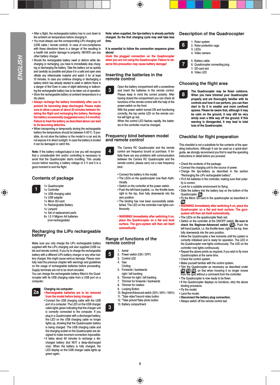 8ENGLISH•  After a ﬂ ight, the rechargeable battery has to cool down to the ambient air temperature before charging it.•  You must always use the corresponding LiPo charging unit (USB cable / remote control). In case of non-compliance with these directions there is a danger of ﬁ re resulting in a health risk and/or damage to property. NEVER use any other battery charger.•  Should the rechargeable battery swell or deform while dis-charging or recharging, you have to immediately stop charg-ing or discharging the battery. Take the battery out as quickly and carefully as possible and place it in a safe and open area oﬀ side any inﬂ ammable material and watch it for at least 15 minutes. In case you continue charging or discharging a battery which has already started to swell or deform there is a danger of ﬁ re! Even in case of slight deforming or balloon-ing the rechargeable battery has to be taken out of operation.•  Store the rechargeable battery at ambient temperature in a dry place.•  Always recharge the battery immediately after use to prevent its becoming deep discharged. Please make sure to allow a pause of about 20 minutes between ﬁ n-ishing the ﬂ ight and recharging the battery. Recharge the battery occasionally (suggested every 2-3 months). Failure to treat the battery as described above can lead to its becoming defective.•  When transporting or temporarily storing the rechargeable battery the temperature should be between 5-50°C. If pos-sible, do not store the battery or the model in a car and do not expose it to direct sunlight. In case the battery is broiled it can be damaged or catch ﬁ re. Note: If the battery voltage/output is low you will recognise that a considerable trim and/or controlling is necessary to avoid that the Quadrocopter starts trundling. This usually occurs before reaching a battery voltage of 3 V and it is a good moment to end the ﬂ ight. Contents of package1 1 x Quadrocopter  1 x Controller  1 x USB charging cable  1 x USB adapter  1 x Micro SD-card 1x Rechargeable Battery 1x Lanyard  1 x Set of replacement parts  6 x  1.5 V Mignon AA batteries    (non-rechargeable)Recharging the LiPo rechargeable batteryMake sure you only charge the LiPo rechargeable battery supplied with the LiPo charging unit also supplied (USB ca-ble and remote control). If you try to charge the rechargeable battery with a diﬀ erent LiPo battery charger or any other bat-tery charger, this might cause serious damage. Please care-fully read the previous chapter with warnings and guidelines on the usage of rechargeable batteries before proceeding. Supply terminals are not to be short-circuited.You can charge the rechargeable battery ﬁ tted in the Quad-rocopter with its USB charging cable from a USB port on a computer:2a  Charging via computer:    •  Rechargeable batteries are to be removed from the model before being charged.  •  Connect the USB charging cable with the USB port of a computer. The LED on the USB charger cable lights green indicating that the charger unit is correctly connected to the computer. If you plug in a Quadrocopter with a discharged battery, the LED on the USB charging cable no longer lights up, showing that the Quadrocopter battery is being charged. The USB charging cable and the charging socket on the Quadrocopter are de-signed to make incorrect connection impossible.    •  It takes about 60 minutes to recharge a dis-charged battery (but NOT a deep-discharged one). When the battery is fully charged, the LED display on the USB charger cable lights up green again. Note: when supplied, the lipo-battery is already partially charged. So the ﬁ rst charging cycle may well take less time.It is essential to follow the connection sequence given above! Undo the plugged connection on the Quadrocopter when you are not using the Quadrocopter. Failure to ob-serve this precaution may cause battery damage!Inserting the batteries in theremote control3  Open the battery compartment with a screwdriver and insert the batteries in the remote control. Please keep in mind the correct polarity. After having closed the compartment you can check all functions of the remote control with the help of the power-switch on the front.  With the power switch turned ON and functioning correctly, the top centre LED on the remote con-trol will light up red.   When the control LED ﬂ ashes rapidly, the batter-ies in the controller must be changed.Frequency bind between model and remote control4   The Carrera RC Quadrocopter and the remote control are frequency bound at purchase. If ini-tially there are any problems with communication between the Carrera RC Quadrocopter and the remote control, please carry out a new frequency bind.  •  Connect the battery in the model.  •   The LEDs on the quadrocopter now ﬂ ash rhyth-mically.   •  Switch on the controller at the power switch.   •  Push the left-hand joystick, i.e. the throttle lever, right to the top, then fully downwards into the zero position.  •  The binding has now been successfully estab-lished. The LED on the controller now lights con-tinuously. •  WARNING! Immediately after switching it on, place the Quadrocopter on a ﬂ at and level surface. The gyro-system will then set itself automatically.Range of functions of the remote control 5 1. Aerial  2.  Power switch (ON / OFF)  3.   Control LED 4. Gas  Circling  5.  Forwards / backwards    right / left banking  6.  Trimmer for right / left banking  7.  Trimmer for forwards / backwards   8.  Trimmer for rotation 9. Looping Button 10. Beginner/Advanced switch (30% / 60% / 100%)  11. &quot;Take video&quot;/record video button  12. &quot;Take picture&quot;/take photo button3 13. Battery compartment Description of the Quadrocopter6 1. Rotor system  2. Rotor protection cage 3. LEDs 4. Video camera 7 5. Battery cable  6. Quadrocopter connecting plug 7.  SD-card slot 8. Video LEDChoosing the ﬂ ight area8  The Quadrocopter may be ﬂ own  outdoors. When you have trimmed your Quadrocopter properly and are thoroughly familiar with its controls and how it can perform, you can then start to ﬂ y it in smaller and more conﬁ ned spaces. Please be aware that, although it may be calm on the ground, it may still be very windy even a little way oﬀ  the ground. If this warning is disregarded, it may lead to total loss of the Quadrocopter.Checklist for ﬂ ight preparationThis checklist is not a substitute for the contents of the oper-ating instructions. Although it can be used as a quick-start-guide, we strongly recommend you ﬁ rst to read the operating instructions in detail before you proceed.•  Check the contents of the package.•  Connect the charging unit to the source of power.•  Charge the lipo-battery as described in the section “Recharging the LiPo rechargeable battery”.•  Fit 6 AA batteries in the controller, making sure their polar-ity is correct.•  Look for a suitable environment for ﬂ ying.•  Slide the battery into the battery bay on the bottom of the Quadrocopter. 2b •  Fit the Micro SD-card in the quadrocopter as bescribed in 13c.•  WARNING! Immediately after switching it on, place the Quadrocopter on a ﬂ at and level surface. The gyro-system will then set itself automatically.•  The LEDs on the quadrocopter ﬂ ash red.•  Switch on the controller at the ON/OFF switch. Be sure to check the Beginner-Advanced switch (13b). Push the left-hand joystick, i.e. the throttle lever, right to the top, then fully downwards into the zero position.•  Allow the Quadrocopter a few moments until the system is correctly initialised and is ready for operation. The LED in the Quadrocopter now lights continuously. The LED on the controller now lights continuously.•  Repeat the above points as required, if you wish to ﬂ y more Quadrocopters at the same time.•  Check the control system.•  Make yourself familiar with the control system.•  Trim the Quadrocopter as necessary as described under 1614 15, so that when hovering it no longer moves from the spot without a command from the controller.•  The Quadrocopter is now ready to be ﬂ own.•  If the Quadrocopter displays no functions, retry the above binding procedure.•  Fly the model.•  Land the model.•  Disconnect the battery plug connection.•  Always switch oﬀ  the remote control last.