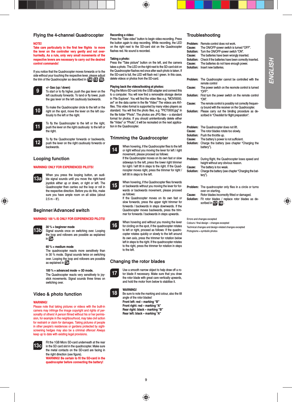 9ENGLISHFlying the 4-channel QuadrocopterNOTE! Take care particularly in the ﬁ rst few ﬂ ights  to move the lever on the controller very gently and not over-hurriedly. As a rule, only very small movements of the respective levers are necessary to carry out the desired control commands!If you notice that the Quadrocopter moves forwards or to the side without your touching the respective lever, please adjust the trim of the Quadrocopter as described in (1614 15). 9  +/- Gas (up / down)   To start or to ﬂ y higher, push the gas lever on the left cautiously forwards. To land or ﬂ y lower, push the gas lever on the left cautiously backwards.10  To make the Quadrocopter circle to the left or the right on the spot, move the lever on the left cau-tiously to the left or the right.11  To ﬂ y the Quadrocopter to the left or the right, push the lever on the right cautiously  to the left or the right.12  To ﬂ y the Quadrocopter forwards or backwards, push the lever on the right cautiously forwards or backwards.Looping functionWARNING! ONLY FOR EXPERIENCED PILOTS!13a  When you press the looping button, an audi-ble signal sounds until you move the right-hand joystick either up or down, or right or left. The Quadrocopter then carries out the loop or roll in the respective direction. Before you do this, make sure you have ample room on all sides (about 2.5 m – 8‘).Beginner/Advanced switch WARNING! 100 % IS ONLY FOR EXPERIENCED PILOTS!13b 30 % = beginner mode   Signal sounds once on switching over. Looping the loop and rollovers are possible as explained in 13a. 60 % = medium mode   The quadrocopter reacts more sensitively than in 30 % mode. Signal sounds twice on switching over. Looping the loop and rollovers are possible as explained in 13a. 100 % = advanced mode -&gt; 3D mode.  The Quadrocopter reacts very sensitively to joy-stick movements. Signal sounds three times on switching over.Video &amp; photo functionWARNING! Please note that taking pictures or videos with the built-in camera may infringe the image copyright and rights of per-sonality of others! A person ﬁ lmed without his or her permis-sion, for example in the neighbourhood, may take civil action for restraint or claim for damages. Taking pictures of people in other people&apos;s residences or gardens protected by sight-screening hedges may also be a criminal oﬀ ence! Always keep up to date with existing legal provisions.13c Fit the 1GB Micro SD-card underneath at the rear in the SD card slot in the quadrocopter. Make sure the metal contacts on the SD-card are facing in the right direction (see ﬁ gure).  WARNING! Be certain to ﬁ t the SD-card in the quadrocopter before connecting the battery!Recording a video:Press the “Take video” button to begin video-recording. Press the button again to stop recording. While recording, the LED on the right next to the SD-card slot on the Quadrocopter ﬂ ashes red. No sound is recorded.Taking a photo:Press the “Take picture” button on the left, and the camera takes a photo. The LED on the right next to the SD-card slot on the Quadrocopter ﬂ ashes red once after each photo is taken. If the SD-card is full, the LED will ﬂ ash red / green. In this case, delete videos or photos from the SD-card.Playing back the videos/looking at photos:Plug the Micro-SD-card into the USB adapter and connect this to a computer. You will now ﬁ nd a removable storage device in &apos;File Explorer&apos;. You will ﬁ nd the video ﬁ les e.g. “MOVI0000.avi” on the data carrier in the ﬁ le “Video” The videos are AVI-ﬁ les. This video format is supported by many video players as standard. You will ﬁ nd the photo ﬁ les, e.g. “PICT0000.jpg” in the ﬁ le folder “Photo”. The photos are JPG ﬁ les – a standard format for photos. If you should unintentionally delete either ﬁ le “Video” or “Photo”, it will be recreated on the next applica-tion in the Quadrocopter.Trimming the Quadrocopter14  When hovering, if the Quadrocopter ﬂ ies to the left or right without you moving the lever for left / right movement, please proceed as follows:   If the Quadrocopter moves on its own fast or slow sideways to the left, press the lower right trimmer for right / left tilt in steps to the right. If the Quad-rocopter moves right, press the trimmer for right / left tilt in steps to the left.15  When hovering, if the Quadrocopter ﬂ ies forwards or backwards without you moving the lever for for-wards or backwards movement, please proceed as follows:  If the Quadrocopter moves on its own fast or slow forwards, press the upper right trimmer for forwards / backwards in steps downwards. If the Quadrocopter moves backwards, press the trim-mer for forwards / backwards in steps upwards.16  When hovering and without you moving the lever for circling on the spot, if the quadrocopter rotates to left or right, proceed as follows: If the quadro-copter rotates quickly or slowly to the left around its own axis, press the trimmer for rotation below left in steps to the right. If the quadrocopter rotates to the right, press the trimmer for rotation in steps to the left. Changing the rotor blades17  Use a smooth narrow object to help draw oﬀ  a ro-tor blade if necessary. Make sure that you draw the rotor blade with great care vertically upwards, and hold the motor from below to stabilise it. 18 WARNING!       Be sure to note the marking and colour, also the tilt angle of the rotor blades! Front left: red – marking “B”  Front right: red – marking “A”  Rear right: black – marking “B”  Rear left: black – marking “A”Troubleshooting Problem:  Remote control does not work.Cause:  The ON/OFF-power switch is turned “OFF”.Solution:  Turn the ON/OFF-power switch “ON”.Cause:  The batteries have been wrongly inserted.Solution:  Check if the batteries have been correctly inserted.Cause:  The batteries do not have enough power.Solution:  Insert new batteries.Problem:  The Quadrocopter cannot be controlled with the remote controlCause:  The power switch on the reomote control is turned “OFF”.Solution:  First turn the power switch on the remote control “ON”.Cause: The remote control is possibly not correctly frequen-cy bound with the receiver on the Quadrocopter. Solution:  Please carry out the binding procedure as de-scribed in “Checklist for ﬂ ight preparation“.Problem:  The Quadrocopter does not lift.Cause:  The rotor blades rotate too slowly.Solution:  Push the throttle up.Cause:  The battery´s power is not suﬃ  cient.Solution:  Charge the battery (see chapter “Charging the battery”).Problem:  During ﬂ ight, the Quadrocopter loses speed and height without any obvious reason.Cause:  The battery is too weak.Solution:  Charge the battery (see chapter “Charging the bat-tery”).Problem:  The quadrocopter only ﬂ ies in a circle or turns over on starting.Cause:  Rotor blades incorrectly ﬁ tted or damaged.Solution:  Fit rotor blades / replace rotor blades as de-scribed in 17 18 .Errors and changes exceptedColours / ﬁ nal design – changes exceptedTechnical changes and design-related changes exceptedPictograms = symbolic photos