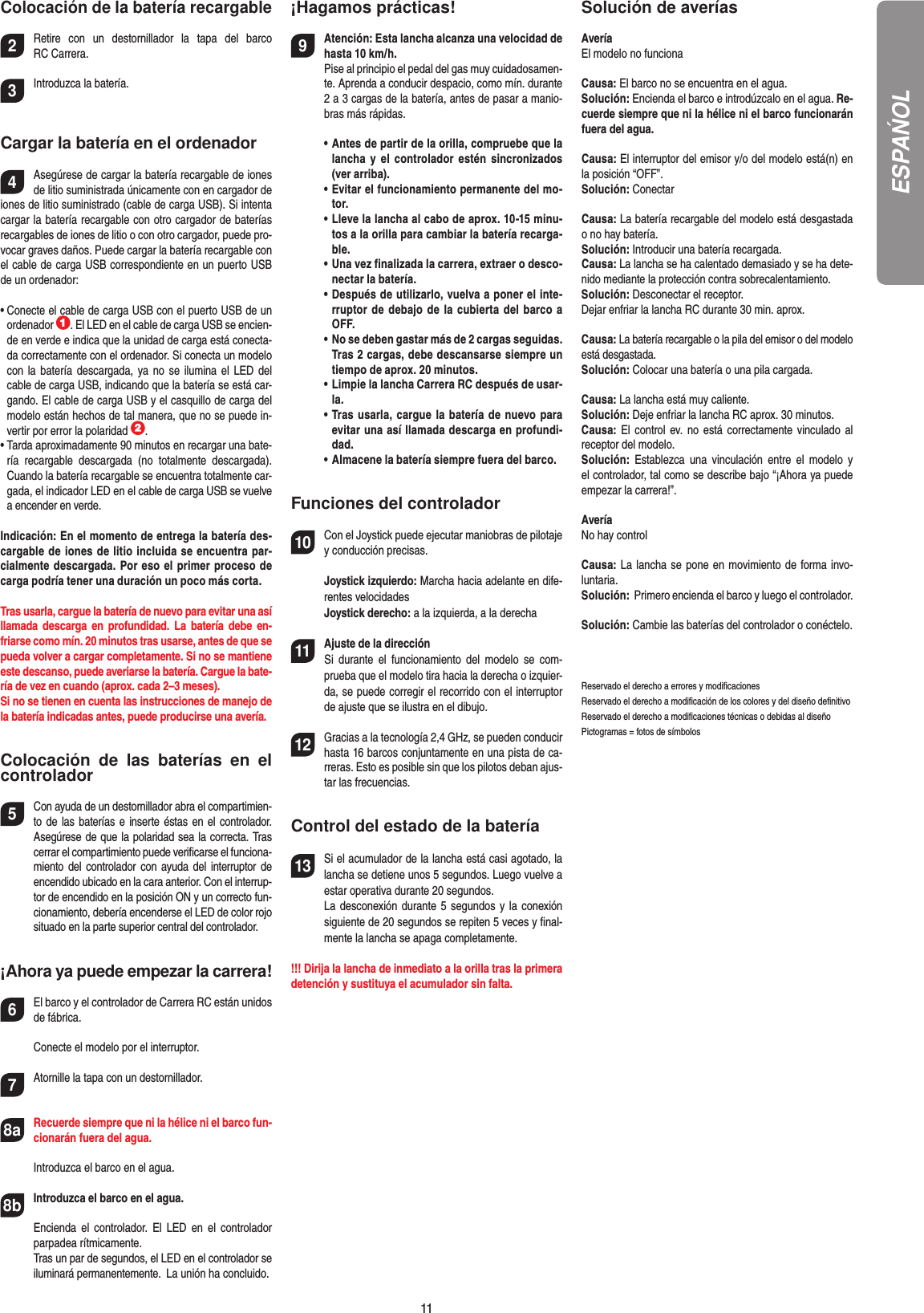 11Colocación de la batería recargable2Retire  con  un  destornillador  la  tapa  del  barco  RC Carrera.3Introduzca la batería. Cargar la batería en el ordenador4Asegúrese de cargar la batería recargable de  iones de litio suministrada únicamente con en cargador de iones de litio suministrado (cable de carga USB). Si intenta cargar la batería recargable con otro cargador de baterías recargables de iones de litio o con otro cargador, puede pro-vocar graves daños. Puede cargar la batería recargable con el cable de carga USB correspondiente en un puerto USB de un ordenador:•  Conecte el cable de carga USB con el puerto USB de un ordenador  . El LED en el cable de carga USB se encien-de en verde e indica que la unidad de carga está conecta-da correctamente con el ordenador. Si conecta un modelo con la batería descargada, ya no  se  ilumina  el  LED  del cable de carga USB, indicando que la batería se está car-gando. El cable de carga USB y el casquillo de carga del modelo están hechos de tal manera, que no se puede in-vertir por error la polaridad . •  Tarda aproximadamente 90 minutos en recargar una bate-ría  recargable  descargada  (no  totalmente  descargada). Cuando la batería recargable se encuentra totalmente car-gada, el indicador LED en el cable de carga USB se vuelve a encender en verde. Indicación: En el momento de entrega la batería des-cargable de iones de litio incluida se encuentra par-cialmente descargada. Por eso el primer proceso de carga podría tener una duración un poco más corta.Tras usarla, cargue la batería de nuevo para evitar una así llamada  descarga  en  profundidad. La  batería  debe  en-friarse como mín. 20 minutos tras usarse, antes de que se pueda volver a cargar completamente. Si no se mantiene este descanso, puede averiarse la batería. Cargue la bate-ría de vez en cuando (aprox. cada 2–3 meses).Si no se tienen en cuenta las instrucciones de manejo de la batería indicadas antes, puede producirse una avería.Colocación  de  las  baterías  en  el controlador5Con ayuda de un destornillador abra el compartimien-to de las  baterías e inserte éstas en el  controlador. Asegúrese de que la polaridad sea la correcta. Tras cerrar el compartimiento puede veriﬁcarse el funciona-miento del controlador con ayuda del interruptor de encendido ubicado en la cara anterior. Con el interrup-tor de encendido en la posición ON y un correcto fun-cionamiento, debería encenderse el LED de color rojo situado en la parte superior central del controlador.¡Ahora ya puede empezar la carrera!6El barco y el controlador de Carrera RC están unidos de fábrica.   Conecte el modelo por el interruptor.7Atornille la tapa con un destornillador.8aRecuerde siempre que ni la hélice ni el barco fun-cionarán fuera del agua.  Introduzca el barco en el agua.8bIntroduzca el barco en el agua. Encienda  el  controlador.  El  LED  en  el  controlador parpadea rítmicamente.  Tras un par de segundos, el LED en el controlador se iluminará permanentemente.  La unión ha concluido.¡Hagamos prácticas!9Atención: Esta lancha alcanza una velocidad de hasta 10 km/h.  Pise al principio el pedal del gas muy cuidadosamen-te. Aprenda a conducir despacio, como mín. durante 2 a 3 cargas de la batería, antes de pasar a manio-bras más rápidas. •  Antes de partir de la orilla, compruebe que la lancha y  el  controlador estén  sincronizados (ver arriba).  •  Evitar el funcionamiento permanente del mo-tor.  •  Lleve la lancha al cabo de aprox. 10-15 minu-tos a la orilla para cambiar la batería recarga-ble.  •  Una vez finalizada la carrera, extraer o desco-nectar la batería.  •   Después de utilizarlo, vuelva a poner el inte-rruptor de  debajo de  la cubierta del barco a OFF.  •  No se deben gastar más de 2 cargas seguidas. Tras 2 cargas, debe descansarse siempre un tiempo de aprox. 20 minutos.  •  Limpie la lancha Carrera RC después de usar-la.  •  Tras usarla, cargue la batería de nuevo  para evitar una así llamada descarga en profundi-dad.  •  Almacene la batería siempre fuera del barco.Funciones del controlador10 Con el Joystick puede ejecutar maniobras de pilotaje y conducción precisas.    Joystick izquierdo: Marcha hacia adelante en dife-rentes velocidades   Joystick derecho: a la izquierda, a la derecha 11Ajuste de la dirección Si  durante  el  funcionamiento  del  modelo  se  com-prueba que el modelo tira hacia la derecha o izquier-da, se puede corregir el recorrido con el interruptor de ajuste que se ilustra en el dibujo.      12Gracias a la tecnología 2,4 GHz, se pueden conducir hasta 16 barcos conjuntamente en una pista de ca-rreras. Esto es posible sin que los pilotos deban ajus-tar las frecuencias.Control del estado de la batería13Si el acumulador de la lancha está casi agotado, la lancha se detiene unos 5 segundos. Luego vuelve a estar operativa durante 20 segundos.  La desconexión durante 5 segundos  y la conexión siguiente de 20 segundos se repiten 5 veces y ﬁnal-mente la lancha se apaga completamente.!!! Dirija la lancha de inmediato a la orilla tras la primera detención y sustituya el acumulador sin falta.Solución de averías AveríaEl modelo no funcionaCausa: El barco no se encuentra en el agua.Solución: Encienda el barco e introdúzcalo en el agua. Re-cuerde siempre que ni la hélice ni el barco funcionarán fuera del agua.Causa: El interruptor del emisor y/o del modelo está(n) en la posición “OFF”.Solución: ConectarCausa: La batería recargable del modelo está desgastada o no hay batería.Solución: Introducir una batería recargada.Causa: La lancha se ha calentado demasiado y se ha dete-nido mediante la  protección contra sobrecalentamiento.Solución: Desconectar el receptor.Dejar enfriar la lancha RC durante 30 min. aprox.Causa: La batería recargable o la pila del emisor o del modelo está desgastada.Solución: Colocar una batería o una pila cargada.Causa: La lancha está muy caliente.Solución: Deje enfriar la lancha RC aprox. 30 minutos.Causa:  El  control  ev. no está correctamente vinculado al receptor del modelo.Solución:  Establezca  una  vinculación  entre  el  modelo  y el controlador, tal como se describe bajo “¡Ahora ya puede empezar la carrera!”.AveríaNo hay controlCausa: La lancha se pone en movimiento de forma invo-luntaria.Solución:  Primero encienda el barco y luego el controlador.Solución: Cambie las baterías del controlador o conéctelo.Reservado el derecho a errores y modiﬁcacionesReservado el derecho a modiﬁcación de los colores y del diseño deﬁnitivoReservado el derecho a modiﬁcaciones técnicas o debidas al diseñoPictogramas = fotos de símbolosESPAŃOL