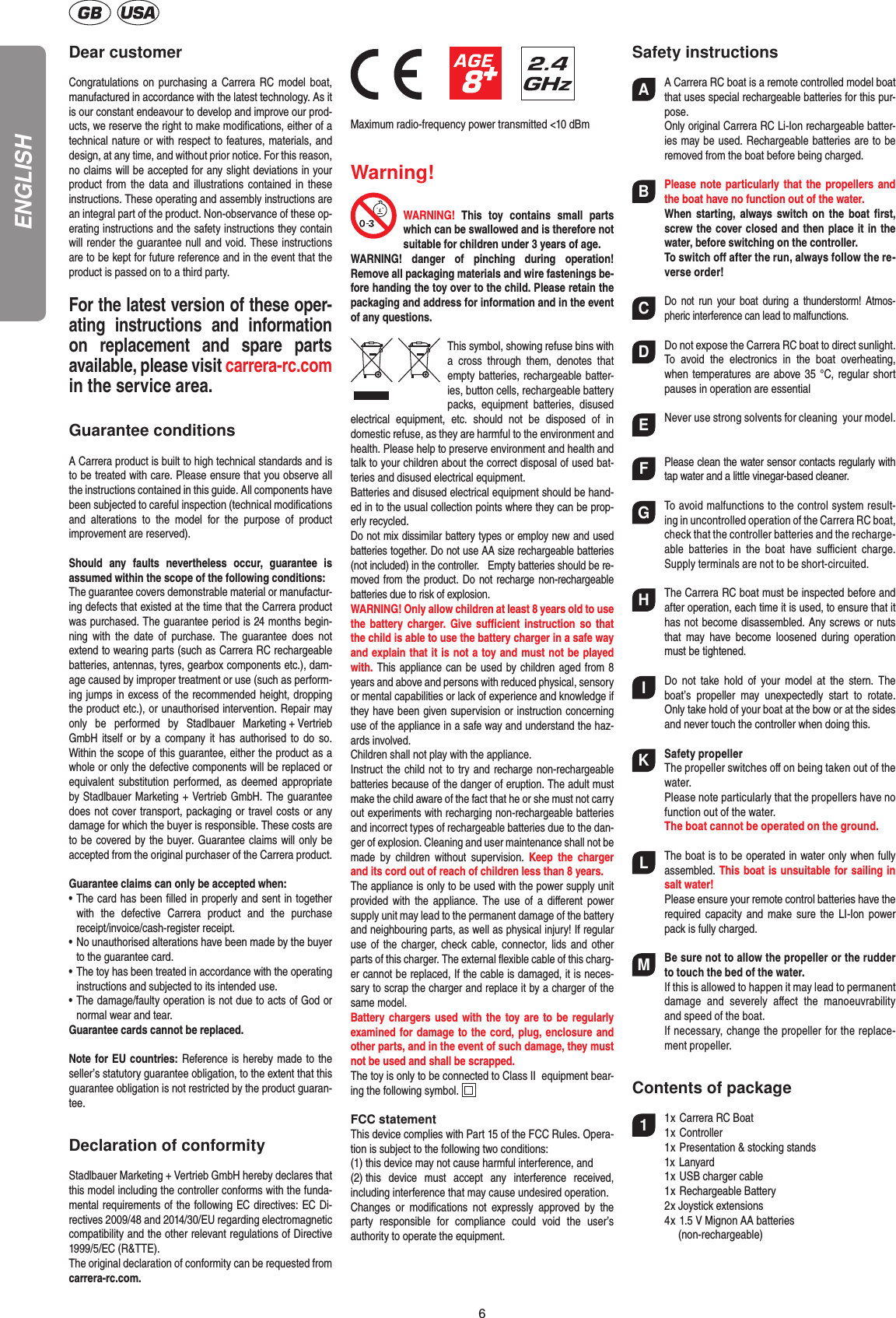 6Dear customerCongratulations on purchasing a  Carrera RC model boat, manufactured in accordance with the latest technology. As it is our constant endeavour to develop and improve our prod-ucts, we reserve the right to make modiﬁcations, either of a technical nature or with respect to features, materials, and design, at any time, and without prior notice. For this reason, no claims will be accepted for any slight deviations in your product from the data and illustrations contained in  these instructions. These operating and assembly instructions are an integral part of the product. Non-observance of these op-erating instructions and the safety instructions they contain will render the guarantee null and void. These instructions are to be kept for future reference and in the event that the product is passed on to a third party.For the latest version of these oper-ating  instructions  and   information on  replacement  and  spare  parts avail able, please visit carrera-rc.com in the service area.Guarantee conditionsA Carrera product is built to high technical standards and is to be treated with care. Please ensure that you observe all the instructions contained in this guide. All components have been subjected to careful inspection (technical modiﬁcations and  alterations  to  the  model  for  the  purpose  of  product  improvement are reserved).Should  any  faults  nevertheless  occur,  guarantee  is  assumed within the scope of the following conditions:The guarantee covers demonstrable material or manufactur-ing defects that existed at the time that the Carrera product was purchased. The guarantee period is 24 months begin-ning  with  the  date  of  purchase.  The  guarantee  does  not  extend to wearing parts (such as Carrera RC rechargeable batteries, antennas, tyres, gearbox components etc.), dam-age caused by improper treatment or use (such as perform-ing jumps in excess of the recommended height, dropping the product etc.), or unauthorised intervention. Repair may only  be  performed  by  Stadlbauer  Marketing + Vertrieb GmbH itself or  by a  company it  has  authorised  to  do  so. Within the scope of this guarantee, either the product as a whole or only the defective components will be replaced or equivalent substitution performed,  as deemed  appropriate by Stadlbauer Marketing + Vertrieb GmbH. The guarantee does not cover transport, packaging or travel costs or any damage for which the buyer is responsible. These costs are to be covered by the buyer. Guarantee claims will only be accepted from the original purchaser of the Carrera product.Guarantee claims can only be accepted when:•   The card has been ﬁlled in properly and sent in together with  the  defective  Carrera  product  and  the  purchase  receipt/invoice/cash-register receipt. •   No unauthorised alterations have been made by the buyer to the guarantee card.•   The toy has been treated in accordance with the operating instructions and subjected to its intended use. •   The damage/faulty operation is not due to acts of God or normal wear and tear. Guarantee cards cannot be replaced.Note for EU countries: Reference is hereby made to the seller’s statutory guarantee obligation, to the extent that this guarantee obligation is not restricted by the product guaran-tee.Declaration of conformityStadlbauer Marketing + Vertrieb GmbH hereby declares that this model including the controller conforms with the funda-mental requirements of the following EC directives: EC Di-rectives 2009/48 and 2014/30/EU regarding electromagnetic compatibility and the other relevant regulations of Directive 1999/5/EC (R&amp;TTE).The original declaration of conformity can be requested from carrera-rc.com.                 Maximum radio-frequency power transmitted &lt;10 dBmWarning!WARNING!  This  toy  contains  small  parts which can be swallowed and is therefore not suitable for children under 3 years of age.WARNING!  danger  of  pinching  during  operation!  Remove all packaging materials and wire fastenings be-fore handing the toy over to the child. Please retain the packaging and address for information and in the event of any questions.This symbol, showing refuse bins with a  cross  through  them,  denotes  that empty batteries, rechargeable batter-ies, button cells, rechargeable battery packs,  equipment  batteries,  disused electrical  equipment,  etc.  should  not  be  disposed  of  in  domestic refuse, as they are harmful to the environment and health. Please help to preserve environment and health and talk to your children about the correct disposal of used bat-teries and disused electrical equipment. Batteries and disused electrical equipment should be hand-ed in to the usual collection points where they can be prop-erly recycled. Do not mix dissimilar battery types or employ new and used batteries together. Do not use AA size rechargeable batteries (not included) in the controller.   Empty batteries should be re-moved from the product. Do not recharge non-recharge able batteries due to risk of explosion. WARNING! Only allow children at least 8 years old to use the battery  charger.  Give  suﬃcient  instruction so that the child is able to use the battery charger in a safe way and explain that it is not a toy and must not be played with. This appliance can be used by children aged from 8 years and above and persons with reduced physical, sensory or mental capabilities or lack of experience and knowledge if they have been given supervision or instruction concerning use of the appliance in a safe way and understand the haz-ards involved. Children shall not play with the appliance.Instruct the child not to try and recharge non-rechargeable batteries because of the danger of eruption. The adult must make the child aware of the fact that he or she must not carry out experiments with recharging non-rechargeable batteries and incorrect types of rechargeable batteries due to the dan-ger of explosion. Cleaning and user maintenance shall not be made  by  children  without  supervision.  Keep  the  charger and its cord out of reach of children less than 8 years. The appliance is only to be used with the power supply unit provided with  the  appliance. The  use of  a  diﬀerent  power supply unit may lead to the permanent damage of the battery and neighbouring parts, as well as physical injury! If regular use of the charger, check cable, connector, lids and other parts of this charger. The external ﬂexible cable of this charg-er cannot be replaced, If the cable is damaged, it is neces-sary to scrap the charger and replace it by a charger of the same model.Battery chargers used with the toy are to be regularly examined for damage to the cord, plug, enclosure and other parts, and in the event of such damage, they must not be used and shall be scrapped.The toy is only to be connected to Class II  equipment bear-ing the following symbol.  FCC statementThis device complies with Part 15 of the FCC Rules. Opera-tion is subject to the following two conditions: (1) this device may not cause harmful interference, and (2) this  device  must  accept  any  interference  received,  including interference that may cause undesired operation. Changes  or  modiﬁcations  not  expressly  approved  by  the party  responsible  for  compliance  could  void  the  user’s  authority to operate the equipment.Safety instructionsAA Carrera RC boat is a remote controlled model boat that uses  special rechargeable batteries for this pur-pose.  Only original Carrera RC Li-Ion rechargeable batter-ies may be used. Rechargeable batteries are to be removed from the boat before being charged. BPlease note particularly that  the  propellers and the boat have no function out of the water. When starting,  always  switch  on  the boat  ﬁrst, screw the cover closed and then place it in the water, before switching on the controller.  To switch oﬀ after the run, always follow the re-verse order!CDo  not  run  your boat  during  a  thunderstorm!  Atmos-pheric interference can lead to malfunctions. DDo not expose the Carrera RC boat to direct sunlight. To  avoid  the  electronics  in  the  boat  overheating, when temperatures are above 35 °C, regular short pauses in operation are essentialENever use strong solvents for  cleaning  your model.FPlease clean the water sensor contacts regularly with tap water and a little vinegar-based cleaner.GTo avoid malfunctions to the control system result-ing in uncontrolled operation of the Carrera RC boat, check that the controller batteries and the recharge-able  batteries  in  the  boat  have  suﬃcient  charge. Supply terminals are not to be short-circuited.HThe Carrera RC boat must be inspected before and after operation, each time it is used, to ensure that it has not become disassembled. Any screws or nuts that  may  have  become  loosened  during  operation must be tightened.IDo  not  take  hold  of  your  model  at the  stern.  The boat’s  propeller  may  unexpectedly  start  to  rotate. Only take hold of your boat at the bow or at the sides and never touch the controller when doing this.KSafety propellerThe propeller switches oﬀ on being taken out of the water.  Please note particularly that the propellers have no function out of the water. The boat cannot be operated on the ground.LThe boat is to be operated in water only when fully assembled. This boat is unsuitable for sailing in salt water!  Please ensure your remote control batteries have the required capacity  and  make sure the  LI-Ion  power pack is fully charged.MBe sure not to allow the propeller or the rudder to touch the bed of the water.  If this is allowed to happen it may lead to permanent damage  and  severely  aﬀect  the  manoeuvrability and speed of the boat.  If necessary, change the propeller for the replace-ment propeller.Contents of package11 x Carrera RC Boat   1 x Controller   1 x Presentation &amp; stocking stands  1x Lanyard  1 x USB charger cable  1 x Rechargeable Battery  2 x Joystick extensions  4 x 1.5 V Mignon AA batteries    (non-rechargeable) ENGLISH