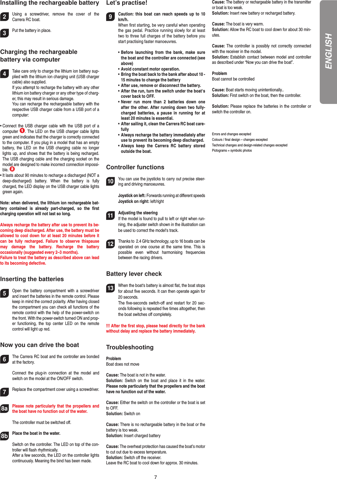 7Installing the rechargeable battery2Using  a  screwdriver,  remove  the  cover  of  the  Carrera RC boat.3Put the battery in place.Charging the rechargeablebattery via computer4Take care only to charge the lithium ion battery sup-plied with the lithium ion charging unit (USB charger cable) also supplied.   If you attempt to recharge the battery with any other lithium ion battery charger or any other type of charg-er, this may result in serious damage.   You can recharge the rechargeable battery with the respective USB charger cable from a USB port of a computer:•  Connect  the  USB charger cable  with  the  USB port  of  a computer  . The LED on the USB charger cable lights green and indicates that the charger is correctly connected to the computer. If you plug in a model that has an empty battery,  the  LED  on  the  USB  charging  cable  no  longer lights up, and shows that the battery is being recharged. The USB charging cable and the charging socket on the model are designed to make incorrect connection impossi-ble. •  It lasts about 90 minutes to recharge a discharged (NOT a deep-discharged)  battery.  When  the  battery  is  fully charged, the LED display on the USB charger cable lights green again. Note: when delivered, the lithium ion rechargeable bat-tery  contained  is  already  part-charged,  so  the  ﬁrst charging operation will not last so long.Always recharge the battery after use to prevent its be-coming deep discharged. After use, the battery must be allowed to cool down for at least 20 minutes before it can  be  fully  recharged.  Failure  to  observe  thispause may  damage  the  battery.  Recharge  the  battery  occasionally (suggested every 2–3 months).Failure to treat the battery as described above can lead to its becoming defective.Inserting the batteries5Open  the  battery  compartment  with  a  screwdriver and insert the batteries in the remote control. Please keep in mind the correct polarity. After having closed the compartment you can check all functions of the remote control with the help of the power-switch on the front. With the power-switch turned ON and prop-er  functioning,  the  top  center  LED  on  the  remote control will light up red.Now you can drive the boat6The Carrera RC boat and the controller are bonded at the factory.   Connect  the  plug-in  connection  at  the  model  and switch on the model at the ON/OFF switch.7Replace the compartment cover using a screwdriver.8aPlease note particularly that  the  propellers and the boat have no function out of the water.  The controller must be switched oﬀ.8bPlace the boat in the water. Switch on the controller. The LED on top of the con-troller will ﬂash rhythmically.  After a few seconds, the LED on the controller lights continuously. Meaning the bind has been made.Let’s practise!9Caution:  this  boat  can  reach  speeds  up  to  10 km/h.  When ﬁrst starting, be very careful when operating the gas pedal. Practice running slowly for at least two to three full charges of the battery before you start practising faster manoeuvres.  •  Before  launching  from  the  bank,  make  sure the boat and the controller are connected (see above)  •  Avoid constant motor operation.  •  Bring the boat back to the bank after about 10 -  15 minutes to change the battery  •  After use, remove or disconnect the battery.  •  After the run, turn the switch under the boat‘s cover back to OFF.  •  Never  run  more  than  2  batteries  down  one after the other. After running down two fully-charged  batteries,  a  pause  in  running  for  at least 20 minutes is essential.  •  After sailing it, clean the Carrera RC boat care-fully  •  Always recharge the battery immediately after use to prevent its becoming deep discharged.  •  Always  keep  the  Carrera  RC  battery  stored outside the boat.Controller functions10 You can use the joysticks to carry out precise steer-ing and driving manoeuvres.  Joystick on left: Forwards running at diﬀerent speeds  Joystick on right: left/right    11Adjusting the steering If the model is found to pull to left or right when run-ning, the adjuster switch shown in the illustration can be used to correct the model‘s track.   12Thanks to  2.4 GHz technology, up to 16 boats can be operated on one course  at  the same time.  This  is possible  even  without  harmonising  frequencies  between the racing drivers.Battery lever check13When the boat‘s battery is almost ﬂat, the boat stops for about ﬁve seconds. It can then operate again for 20 seconds.  The ﬁve-seconds switch-oﬀ  and  restart  for 20 sec-onds following is repeated ﬁve times altogether, then the boat switches oﬀ completely.!!! After the ﬁrst stop, please head directly for the bank without delay and replace the battery immediately.TroubleshootingProblemBoat does not moveCause: The boat is not in the water.Solution:  Switch  on  the  boat  and  place  it  in  the  water. Please note particularly that the propellers and the boat have no function out of the water.Cause: Either the switch on the controller or the boat is set to OFF.Solution: Switch on Cause: There is no rechargeable battery in the boat or the battery is too weak.Solution: Insert charged batteryCause: The overheat protection has caused the boat’s motor to cut out due to excess temperature. Solution: Switch oﬀ the receiver.Leave the RC boat to cool down for approx. 30 minutes.Cause: The battery or rechargeable battery in the transmitter or boat is too weak.Solution: Insert new battery or recharged battery.Cause: The boat is very warm.Solution: Allow the RC boat to cool down for about 30 min-utes.Cause:  The  controller  is  possibly  not  correctly connected with the receiver in the model.Solution: Establish contact between model and controller as described under “Now you can drive the boat”.ProblemBoat cannot be  controlledCause: Boat starts moving unintentionally..Solution: First switch on the boat, then the controller.Solution: Please replace the batteries in the controller or switch the controller on.Errors and changes exceptedColours / ﬁnal design – changes exceptedTechnical changes and design-related changes exceptedPictograms = symbolic photosENGLISH