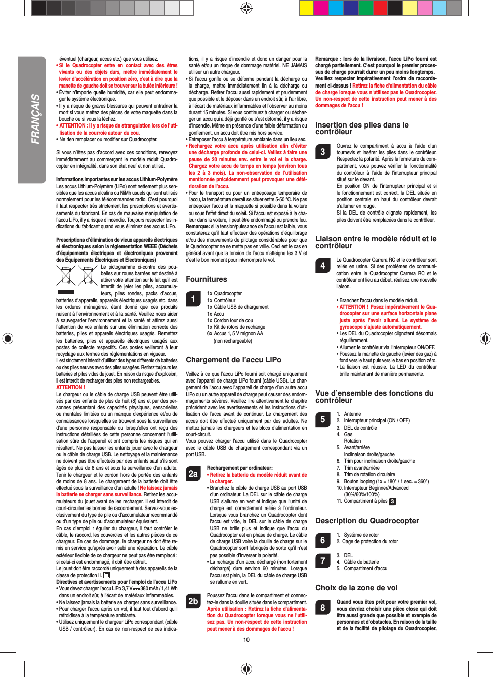 10 éventuel (chargeur, accus etc.) que vous utilisez.•  Si le Quadrocopter entre en contact avec des êtres vivants ou des objets durs, mettre immédiatement le levier d’accélération en position zéro, c’est à dire que la manette de gauche doit se trouver sur la butée inférieure !•  Éviter n’importe quelle humidité, car elle peut endomma-ger le système électronique.•  Il y a risque de graves blessures qui peuvent entraîner la mort si vous mettez des pièces de votre maquette dans la bouche ou si vous la léchez. • ATTENTION : Il y a risque de strangulation lors de l’uti-  lisation de la courroie autour du cou.• Ne rien remplacer ou modiﬁ er sur Quadrocopter. Si vous n’êtes pas d’accord avec ces conditions, renvoyez immédiatement au commerçant le modèle réduit Quadro-copter en intégralité, dans son état neuf et non utilisé. Informations importantes sur les accus Lithium-PolymèreLes accus Lithium-Polymère (LiPo) sont nettement plus sen-sibles que les accus alcalins ou NiMh usuels qui sont utilisés normalement pour les télécommandes radio. C’est pourquoi il faut respecter très strictement les prescriptions et avertis-sements du fabricant. En cas de mauvaise manipulation de l’accu LiPo, il y a risque d’incendie. Toujours respecter les in-dications du fabricant quand vous éliminez des accus LiPo.Prescriptions d’élimination de vieux appareils électriques et électroniques selon la réglementation WEEE (Déchets d’équipements électriques et électroniques provenant des Équipements Électriques et Électroniques)Le pictogramme ci-contre des pou-belles sur roues barrées est destiné à attirer votre attention sur le fait qu’il est interdit de jeter les piles, accumula-teurs, piles rondes, packs d’accus, batteries d’appareils, appareils électriques usagés etc. dans les ordures ménagères, étant donné que ces produits nuisent à l’environnement et à la santé. Veuillez nous aider à sauvegarder l’environnement et la santé et attirez aussi l’attention de vos enfants sur une élimination correcte des batteries, piles et appareils électriques usagés. Remettez les batteries, piles et appareils électriques usagés aux postes de collecte respectifs. Ces postes veilleront à leur recyclage aux termes des réglementations en vigueur. Il est strictement interdit d’utiliser des types diﬀ érents de batteries ou des piles neuves avec des piles usagées. Retirez toujours les batteries et piles vides du jouet. En raison du risque d’explosion, il est interdit de recharger des piles non rechargeables. ATTENTION ! Le chargeur ou le câble de charge USB peuvent être utili-sés par des enfants de plus de huit (8) ans et par des per-sonnes présentant des capacités physiques, sensorielles ou mentales limitées ou un manque d&apos;expérience et/ou de connaissances lorsqu&apos;elles se trouvent sous la surveillance d&apos;une personne responsable ou lorsqu&apos;elles ont reçu des instructions détaillées de cette personne concernant l&apos;utili-sation sûre de l&apos;appareil et ont compris les risques qui en résultent. Ne pas laisser les enfants jouer avec le chargeur ou le câble de charge USB. Le nettoyage et la maintenance ne doivent pas être eﬀ ectués par des enfants sauf s&apos;ils sont âgés de plus de 8 ans et sous la surveillance d&apos;un adulte. Tenir le chargeur et le cordon hors de portée des enfants de moins de 8 ans. Le chargement de la batterie doit être eﬀ ectué sous la surveillance d&apos;un adulte ! Ne laissez jamais la batterie se charger sans surveillance. Retirez les accu-mulateurs du jouet avant de les recharger. Il est interdit de court-circuiter les bornes de raccordement. Servez-vous ex-clusivement du type de pile ou d’accumulateur recommandé ou d’un type de pile ou d’accumulateur équivalent.En cas d’emploi r égulier du chargeur, il faut contrôler le câble, le raccord, les couvercles et les autres pièces de ce chargeur. En cas de dommage, le chargeur ne doit être re-mis en service qu’après avoir subi une réparation. Le câble extérieur ﬂ exible de ce chargeur ne peut pas être remplacé : si celui-ci est endommagé, il doit être détruit.Le jouet doit être raccordé uniquement à des appareils de la classe de protection II.  Directives et avertissements pour l’emploi de l’accu LiPo•  Vous devez charger l’accu LiPo 3,7 V   380 mAh / 1,41 Whdans un endroit sûr, à l’écart de matériaux inﬂ ammables.•  Ne laissez jamais la batterie se charger sans surveillance. •  Pour charger l’accu après un vol, il faut tout d’abord qu’il refroidisse à la température ambiante.•  Utilisez uniquement le chargeur LiPo correspondant (câble USB / contrôleur). En cas de non-respect de ces indica-tions, il y a risque d’incendie et donc un danger pour la santé et/ou un risque de dommage matériel. NE JAMAIS utiliser un autre chargeur.•  Si l’accu gonﬂ e ou se déforme pendant la décharge ou la charge, mettre immédiatement ﬁ n à la décharge ou décharge. Retirer l’accu aussi rapidement et prudemment que possible et le déposer dans un endroit sûr, à l’air libre, à l’écart de matériaux inﬂ ammables et l’observer au moins durant 15 minutes. Si vous continuez à charger ou déchar-ger un accu qui a déjà gonﬂ é ou s’est déformé, il y a risque d’incendie. Même en présence d’une faible déformation ou gonﬂ ement, un accu doit être mis hors service.•  Entreposer l’accu à température ambiante dans un lieu sec.•  Rechargez votre accu après utilisation aﬁ n  d’éviter une décharge profonde de celui-ci. Veillez à faire une pause de 20 minutes env. entre le vol et la charge. Chargez votre accu de temps en temps (environ tous les 2 à 3 mois). La non-observation de l’utilisation mentionnée précédemment peut provoquer une dété-rioration de l’accu.•  Pour le transport ou pour un entreposage temporaire de l’accu, la température devrait se situer entre 5-50 °C. Ne pas entreposer l’accu et la maquette si possible dans la voiture ou sous l’eﬀ et direct du soleil. Si l’accu est exposé à la cha-leur dans la voiture, il peut être endommagé ou prendre feu.Remarque: si la tension/puissance de l’accu est faible, vous constaterez qu’il faut eﬀ ectuer des opérations d’équilibrage et/ou des mouvements de pilotage considérables pour que le Quadrocopter ne se mette pas en vrille. Ceci est le cas en général avant que la tension de l’accu n’atteigne les 3 V et c’est le bon moment pour interrompre le vol.Fournitures1 1 x Quadrocopter  1 x Contrôleur  1 x Câble USB de chargement  1x Accu  1x Cordon tour de cou  1 x Kit de rotors de rechange  6 x Accus 1, 5 V mignon AA    (non rechargeable)Chargement de l’accu LiPoVeillez à ce que l’accu LiPo fourni soit chargé uniquement avec l’appareil de charge LiPo fourni (câble USB). Le char-gement de l’accu avec l’appareil de charge d’un autre accu LiPo ou un autre appareil de charge peut causer des endom-magements sévères. Veuillez lire attentivement le chapitre précédent avec les avertissements et les instructions d’uti-lisation de l’accu avant de continuer. Le chargement des accus doit être eﬀ ectué uniquement par des adultes. Ne mettez jamais les chargeurs et les blocs d’alimentation en court-circuit.Vous pouvez charger l&apos;accu utilisé dans le Quadrocopter avec le câble USB de chargement correspondant via un port USB.2a Rechargement par ordinateur:    •  Retirez la batterie du modèle réduit avant de la charger.  •  Branchez le câble de charge USB au port USB d&apos;un ordinateur. La DEL sur le câble de charge USB s&apos;allume en vert et indique que l&apos;unité de charge est correctement reliée à l&apos;ordinateur. Lorsque vous branchez un Quadrocopter dont l&apos;accu est vide, la DEL sur le câble de charge USB ne brille plus et indique que l&apos;accu du  Quadrocopter est en phase de charge. Le câble de charge USB voire la douille de charge sur le Quadrocopter sont fabriqués de sorte qu’il n’est pas possible d’inverser la polarité.  •  La recharge d’un accu déchargé (non fortement déchargé) dure environ 60 minutes. Lorsque l’accu est plein, la DEL du câble de charge USB se rallume en vert. 2b   Poussez l&apos;accu dans le compartiment et connec-tez-le dans la douille située dans le compartiment. Après utilisation : Retirez la ﬁ che d&apos;alimenta-tion du Quadrocopter lorsque vous ne l&apos;utili-sez pas. Un non-respect de cette instruction peut mener à des dommages de l&apos;accu !Remarque : lors de la livraison, l’accu LiPo fourni est chargé partiellement. C’est pourquoi le premier proces-sus de charge pourrait durer un peu moins longtemps.Veuillez respecter impérativement l’ordre de raccorde-ment ci-dessus ! Retirez la ﬁ che d&apos;alimentation du câble de charge lorsque vous n&apos;utilisez pas le Quadrocopter. Un non-respect de cette instruction peut mener à des dommages de l&apos;accu !Insertion des piles dans le contrôleur3  Ouvrez le compartiment à accu à l’aide d’un tournevis et insérer les piles dans le contrôleur. Respectez la polarité. Après la fermeture du com-partiment, vous pouvez vériﬁ er la fonctionnalité du contrôleur à l’aide de l’interrupteur principal situé sur le devant.  En position ON de l’interrupteur principal et si le fonctionnement est correct, la DEL située en position centrale en haut du contrôleur devrait s’allumer en rouge.  Si la DEL de contrôle clignote rapidement, les piles doivent être remplacées dans le contrôleur.Liaison entre le modèle réduit et le contrôleur4   Le Quadrocopter Carrera RC et le contrôleur sont reliés en usine. Si des problèmes de communi-cation entre le Quadrocopter Carrera RC et le contrôleur ont lieu au début, réalisez une nouvelle liaison.  •  Branchez l&apos;accu dans le modèle réduit. •  ATTENTION ! Posez impérativement le Qua-drocopter sur une surface horizontale plane juste après l’avoir allumé. Le système de gyroscope s’ajuste automatiquement.  •  Les DEL du Quadrocopter clignotent désormais régulièrement.   •   Allumez le contrôleur via l&apos;interrupteur ON/OFF.  •  Poussez la manette de gauche (levier des gaz) à fond vers le haut puis vers le bas en position zéro.  •  La liaison est réussie. La LED du contrôleur brille maintenant de manière permanente.Vue d’ensemble des fonctions ducontrôleur 5 1. Antenne  2.  Interrupteur principal (ON / OFF)  3.   DEL de contrôle 4. Gas   Rotation 5. Avant/arrière  Inclinaison droite/gauche  6.  Trim pour inclinaison droite/gauche 7. Trim avant/arrière   8.  Trim de rotation circulaire  9.  Bouton looping (1x = 180° / 1 sec. = 360°) 10.  Interrupteur Beginner/Advanced   (30%/60%/100%)   11. Compartiment à piles  3Description du Quadrocopter6  1.  Système de rotor  2. Cage de protection du rotor7 3. DEL  4.  Câble de batterie 5. Compartiment d&apos;accuChoix de la zone de vol8  Quand vous êtes prêt pour votre premier vol, vous devriez choisir une pièce close qui doit être aussi grande que possible et exempte de personnes et d’obstacles. En raison de la taille et de la facilité de pilotage du Quadrocopter, FRANÇAIS