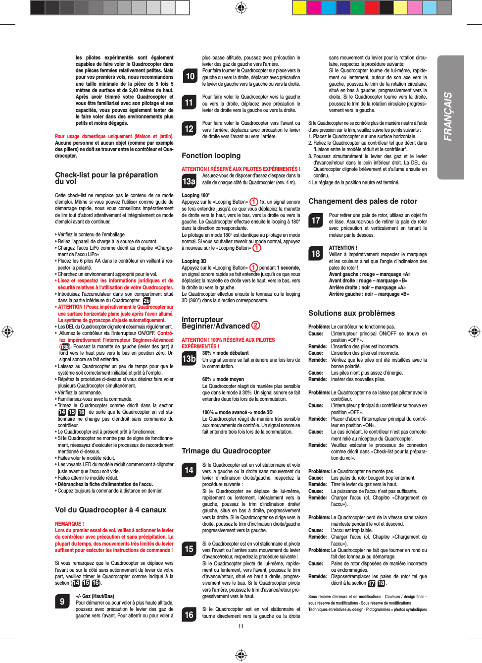 11FRANÇAISles pilotes expérimentés sont également capables de faire voler le Quadrocopter dans des pièces fermées relativement petites. Mais pour vos premiers vols, nous recommandons une taille minimale de la pièce de 5 fois 5 mètres de surface et de 2,40 mètres de haut. Après avoir trimmé votre Quadrocopter et vous être familiarisé avec son pilotage et ses capacités, vous pouvez également tenter de le faire voler dans des environnements plus petits et moins dégagés. Pour usage domestique uniquement (Maison et jardin). Aucune personne et aucun objet (comme par exemple des piliers) ne doit se trouver entre le contrôleur et Qua-drocopter.Check-list pour la préparation du volCette check-list ne remplace pas le contenu de ce mode d’emploi. Même si vous pouvez l’utiliser comme guide de démarrage rapide, nous vous conseillons impérativement de lire tout d’abord attentivement et intégralement ce mode d’emploi avant de continuer.•  Vériﬁ ez le contenu de l’emballage• Reliez l’appareil de charge à la source de courant.•  Chargez l’accu LiPo comme décrit au chapitre «Charge-ment de l’accu LiPo»•  Placez les 6 piles AA dans le contrôleur en veillant à res-pecter la polarité.•  Cherchez un environnement approprié pour le vol.•  Lisez et respectez les informations juridiques et de sécurité relatives à l&apos;utilisation de votre Quadrocopter.•  Introduisez l’accumulateur dans son compartiment situé dans la partie inférieure du Quadrocopter.  2b•  ATTENTION ! Posez impérativement le Quadrocopter sur une surface horizontale plane juste après l’avoir allumé. Le système de gyroscope s’ajuste automatiquement.•   Les DEL du Quadrocopter clignotent désormais régulièrement. •     Allumez le contrôleur via l&apos;interrupteur ON/OFF. Contrô-lez impérativement l&apos;interrupteur Beginner-Advanced(13b). Poussez la manette de gauche (levier des gaz) à fond vers le haut puis vers le bas en position zéro. Un signal sonore se fait entendre.•  Laissez au Quadrocopter un peu de temps pour que le système soit correctement initialisé et prêt à l’emploi.   •  Répétez la procédure ci-dessus si vous désirez faire voler plusieurs Quadrocopter simultanément.•  Vériﬁ ez la commande.•  Familiarisez-vous avec la commande.•  Trimez le Quadrocopter comme décrit dans la section 14 15 16  de sorte que le Quadrocopter en vol sta-tionnaire ne change pas d’endroit sans commande du contrôleur.•  Le Quadrocopter est à présent prêt à fonctionner.•  Si le Quadrocopter ne montre pas de signe de fonctionne-ment, réessayez d’exécuter le processus de raccordement mentionné ci-dessus.•  Faites voler le modèle réduit.•  Les voyants LED du modèle réduit commencent à clignoter juste avant que l&apos;accu soit vide.•  Faites atterrir le modèle réduit.•  Débranchez la ﬁ che d&apos;alimentation de l&apos;accu.• Coupez toujours la commande à distance en dernier.Vol du Quadrocopter à 4 canauxREMARQUE ! Lors du premier essai de vol, veillez à actionner le levier du contrôleur avec précaution et sans précipitation. La plupart du temps, des mouvements très limités du levier suﬃ  sent pour exécuter les instructions de commande !Si vous remarquez que le Quadrocopter se déplace vers l’avant ou sur le côté sans actionnement du levier de votre part, veuillez trimer le Quadrocopter comme indiqué à la section (14 15 16). 9  +/- Gaz (Haut/Bas)   Pour démarrer ou pour voler à plus haute altitude, poussez avec précaution le levier des gaz de gauche vers l’avant. Pour atterrir ou pour voler à plus basse altitude, poussez avec précaution le levier des gaz de gauche vers l’arrière. 10  Pour faire tourner le Quadrocopter sur place vers la gauche ou vers la droite, déplacez avec précaution le levier de gauche vers la gauche ou vers la droite.11  Pour faire voler le Quadrocopter vers la gauche ou vers la droite, déplacez avec précaution le levier de droite vers la gauche ou vers la droite.12  Pour faire voler le Quadrocopter vers l’avant ou vers l’arrière, déplacez avec précaution le levier de droite vers l’avant ou vers l’arrière.Fonction loopingATTENTION ! RÉSERVÉ AUX PILOTES EXPÉRIMENTÉS !13a Assurez-vous de disposer d’assez d’espace dans la salle de chaque côté du Quadrocopter (env. 4 m).Looping 180°Appuyez sur le «Looping Button»  1 1x, un signal sonore se fera entendre jusqu&apos;à ce que vous déplaciez la manette de droite vers le haut, vers le bas, vers la droite ou vers la gauche. Le Quadrocopter eﬀ ectue ensuite le looping à 180° dans la direction correspondante. Le pilotage en mode 180° est identique au pilotage en mode normal. Si vous souhaitez revenir au mode normal, appuyez à nouveau sur le «Looping Button»  1.  Looping 3DAppuyez sur le «Looping Button»  1 pendant 1 seconde, un signal sonore rapide se fait entendre jusqu&apos;à ce que vous déplaciez la manette de droite vers le haut, vers le bas, vers la droite ou vers la gauche.Le Quadrocopter eﬀ ectue ensuite le tonneau ou le looping 3D (360°) dans la direction correspondante.  Interrupteur Beginner/Advanced 2 ATTENTION ! 100% RÉSERVÉ AUX PILOTES EXPÉRIMENTÉS !13b 30% = mode débutant  Un signal sonore se fait entendre une fois lors de la commutation.  60% = mode moyen  Le Quadrocopter réagit de manière plus sensible que dans le mode à 30%. Un signal sonore se fait entendre deux fois lors de la commutation.   100% = mode avancé -&gt; mode 3D  Le Quadrocopter réagit de manière très sensible aux mouvements de contrôle. Un signal sonore se fait entendre trois fois lors de la commutation.Trimage du Quadrocopter14  Si le Quadrocopter est en vol stationnaire et vole vers la gauche ou la droite sans mouvement du levier d’inclinaison droite/gauche, respectez la procédure suivante :   Si le Quadrocopter se déplace de lui-même, rapidement ou lentement, latéralement vers la gauche, poussez le trim d’inclinaison droite/gauche, situé en bas à droite, progressivement vers la droite. Si le Quadrocopter se dirige vers la droite, poussez le trim d’inclinaison droite/gauche progressivement vers la gauche.15  Si le Quadrocopter est en vol stationnaire et pivote vers l’avant ou l’arrière sans mouvement du levier d’avance/retour, respectez la procédure suivante :  Si le Quadrocopter pivote de lui-même, rapide-ment ou lentement, vers l’avant, poussez le trim d’avance/retour, situé en haut à droite, progres-sivement vers le bas. Si le Quadrocopter pivote vers l’arrière, poussez le trim d’avance/retour pro-gressivement vers le haut.16  Si le Quadrocopter est en vol stationnaire et tourne directement vers la gauche ou la droite sans mouvement du levier pour la rotation circu-laire, respectez la procédure suivante:   Si le Quadrocopter tourne de lui-même, rapide-ment ou lentement, autour de son axe vers la gauche, poussez le trim de la rotation circulaire, situé en bas à gauche, progressivement vers la droite. Si le Quadrocopter tourne vers la droite, poussez le trim de la rotation circulaire progressi-vement vers la gauche.Si le Quadrocopter ne se contrôle plus de manière neutre à l&apos;aide d&apos;une pression sur le trim, veuillez suivre les points suivants :1.  Placez le Quadrocopter sur une surface horizontale.2.  Reliez le Quadrocopter au contrôleur tel que décrit dans &quot;Liaison entre le modèle réduit et le contrôleur&quot;.3.  Poussez simultanément le levier des gaz et le levier d&apos;avance/retour dans le coin inférieur droit. La DEL du Quadrocopter clignote brièvement et s&apos;allume ensuite en continu.4  Le réglage de la position neutre est terminé. Changement des pales de rotor17  Pour retirer une pale de rotor, utilisez un objet ﬁ n et lisse. Assurez-vous de retirer la pale de rotor avec précaution et verticalement en tenant le moteur par le dessous.18 ATTENTION !      Veillez à impérativement respecter le marquage et les couleurs ainsi que l’angle d’inclinaison des pales de rotor ! Avant gauche : rouge – marquage «A»  Avant droite : rouge – marquage «B»  Arrière droite : noir – marquage «A»  Arrière gauche : noir – marquage «B»Solutions aux problèmesProblème: Le contrôleur ne fonctionne pas.Cause:   L’interrupteur principal ON/OFF se trouve en position «OFF».Remède:  L’insertion des piles est incorrecte.Cause:   L’insertion des piles est incorrecte.Remède:   Vériﬁ ez que les piles ont été installées avec la bonne polarité.Cause:   Les piles n’ont plus assez d’énergie.Remède:   Insérer des nouvelles piles.Problème: Le Quadrocopter ne se laisse pas piloter avec le contrôleur.Cause:   L’interrupteur principal du contrôleur se trouve en position «OFF».Remède:  Placer d’abord l’interrupteur principal du contrô-leur en position «ON».Cause:   Le cas échéant, le contrôleur n’est pas correcte-ment relié au récepteur du Quadrocopter.  Remède:   Veuillez exécuter le processus de connexion comme décrit dans «Check-list pour la prépara-tion du vol».Problème:  Le Quadrocopter ne monte pas.Cause:  Les pales du rotor bougent trop lentement.Remède:   Tirer le levier du gaz vers le haut.Cause:   La puissance de l’accu n’est pas suﬃ  sante.Remède:  Charger l’accu (cf. Chapitre «Chargement de l’accu»).Problème:  Le Quadrocopter perd de la vitesse sans raison manifeste pendant le vol et descend.Cause:   L’accu est trop faible.Remède:   Charger l’accu (cf. Chapitre «Chargement de l’accu»).Problème:  Le Quadrocopter ne fait que tourner en rond ou fait des tonneaux au démarrage.Cause:  Pales de rotor disposées de manière incorrecte ou endommagées.Remède:  Disposer/remplacer les pales de rotor tel que décrit à la section 17 18 .Sous réserve d´erreurs et de modiﬁ cations · Couleurs / design ﬁ nal – sous réserve de modiﬁ cations · Sous réserve de modiﬁ cationsTechniques et relatives au design · Pictogrammes = photos symboliques 