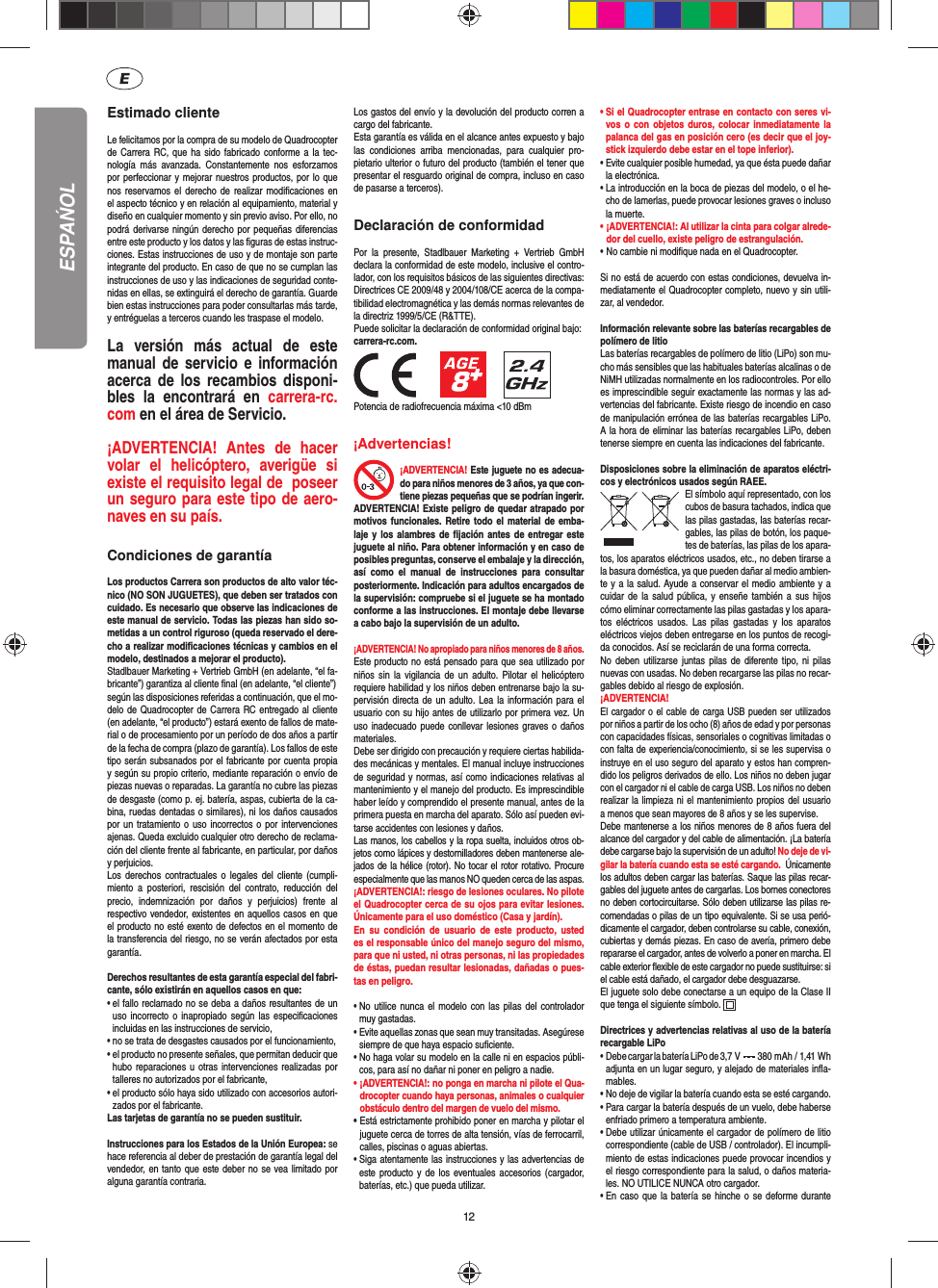 12Estimado clienteLe felicitamos por la compra de su modelo de Quadrocopter de Carrera RC, que ha sido fabricado conforme a la tec-nología más avanzada. Constantemente nos esforzamos por perfeccionar y mejorar nuestros productos, por lo que nos reservamos el derecho de realizar modiﬁ caciones en el aspecto técnico y en relación al equipamiento, material y diseño en cualquier momento y sin previo aviso. Por ello, no podrá derivarse ningún derecho por pequeñas diferencias entre este producto y los datos y las ﬁ guras de estas instruc-ciones. Estas instrucciones de uso y de montaje son parte integrante del producto. En caso de que no se cumplan las instrucciones de uso y las indicaciones de seguridad conte-nidas en ellas, se extinguirá el derecho de garantía. Guarde bien estas instrucciones para poder consultarlas más tarde, y entréguelas a terceros cuando les traspase el modelo.La versión más actual de este manual de servicio e información acerca de los recambios disponi-bles la encontrará en carrera-rc.com en el área de Servicio.¡ADVERTENCIA! Antes de hacer volar el helicóptero, averigüe si existe el requisito legal de  poseer un seguro para este tipo de aero-naves en su país. Condiciones de garantíaLos productos Carrera son productos de alto valor téc-nico (NO SON JUGUETES), que deben ser tratados con cuidado. Es necesario que observe las indicaciones de este manual de servicio. Todas las piezas han sido so-metidas a un control riguroso (queda reservado el dere-cho a realizar modiﬁ caciones técnicas y cambios en el modelo, destinados a mejorar el producto). Stadlbauer Marketing + Vertrieb GmbH (en adelante, “el fa-bricante”) garantiza al cliente ﬁ nal (en adelante, “el cliente”)según las disposiciones referidas a continuación, que el mo-delo de Quadrocopter de Carrera RC entregado al cliente (en adelante, “el producto”) estará exento de fallos de mate-rial o de procesamiento por un período de dos años a partir de la fecha de compra (plazo de garantía). Los fallos de este tipo serán subsanados por el fabricante por cuenta propia y según su propio criterio, mediante reparación o envío de piezas nuevas o reparadas. La garantía no cubre las piezas de desgaste (como p. ej. batería, aspas, cubierta de la ca-bina, ruedas dentadas o similares), ni los daños causados por un tratamiento o uso incorrectos o por intervenciones ajenas. Queda excluido cualquier otro derecho de reclama-ción del cliente frente al fabricante, en particular, por daños y perjuicios.Los derechos contractuales o legales del cliente (cumpli-miento a posteriori, rescisión del contrato, reducción del precio, indemnización por daños y perjuicios) frente al respectivo vendedor, existentes en aquellos casos en que el producto no esté exento de defectos en el momento de la transferencia del riesgo, no se verán afectados por esta garantía.Derechos resultantes de esta garantía especial del fabri-cante, sólo existirán en aquellos casos en que: •  el fallo reclamado no se deba a daños resultantes de un uso incorrecto o inapropiado según las especiﬁ caciones incluidas en las instrucciones de servicio,•  no se trata de desgastes causados por el funcionamiento,•  el producto no presente señales, que permitan deducir que hubo reparaciones u otras intervenciones realizadas por talleres no autorizados por el fabricante,•  el producto sólo haya sido utilizado con accesorios autori-zados por el fabricante.Las tarjetas de garantía no se pueden sustituir.Instrucciones para los Estados de la Unión Europea: se hace referencia al deber de prestación de garantía legal del vendedor, en tanto que este deber no se vea limitado por alguna garantía contraria. Los gastos del envío y la devolución del producto corren a cargo del fabricante.Esta garantía es válida en el alcance antes expuesto y bajo las condiciones arriba mencionadas, para cualquier pro-pietario ulterior o futuro del producto (también el tener que presentar el resguardo original de compra, incluso en caso de pasarse a terceros).Declaración de conformidadPor la presente, Stadlbauer Marketing + Vertrieb GmbH declara la conformidad de este modelo, inclusive el contro-lador, con los requisitos básicos de las siguientes directivas: Directrices CE 2009/48 y 2004/108/CE acerca de la compa-tibilidad electromagnética y las demás normas relevantes de la directriz 1999/5/CE (R&amp;TTE). Puede solicitar la declaración de conformidad original bajo:carrera-rc.com.                 Potencia de radiofrecuencia máxima &lt;10 dBm¡Advertencias! ¡ADVERTENCIA! Este juguete no es adecua-do para niños menores de 3 años, ya que con-tiene piezas pequeñas que se podrían ingerir. ADVERTENCIA! Existe peligro de quedar atrapado por motivos funcionales. Retire todo el material de emba-laje y los alambres de ﬁ jación antes de entregar este juguete al niño. Para obtener información y en caso de posibles preguntas, conserve el embalaje y la dirección, así como el manual de instrucciones para consultar posteriormente. Indicación para adultos encargados de la supervisión: compruebe si el juguete se ha montado conforme a las instrucciones. El montaje debe llevarse a cabo bajo la supervisión de un adulto. ¡ADVERTENCIA! No apropiado para niños menores de 8 años.Este producto no está pensado para que sea utilizado por niños sin la vigilancia de un adulto. Pilotar el helicóptero requiere habilidad y los niños deben entrenarse bajo la su-pervisión directa de un adulto. Lea la información para el usuario con su hijo antes de utilizarlo por primera vez. Un uso inadecuado puede conllevar lesiones graves o daños materiales. Debe ser dirigido con precaución y requiere ciertas habilida-des mecánicas y mentales. El manual incluye instrucciones de seguridad y normas, así como indicaciones relativas al mantenimiento y el manejo del producto. Es imprescindible haber leído y comprendido el presente manual, antes de la primera puesta en marcha del aparato. Sólo así pueden evi-tarse accidentes con lesiones y daños.  Las manos, los cabellos y la ropa suelta, incluidos otros ob-jetos como lápices y destornilladores deben mantenerse ale-jados de la hélice (rotor). No tocar el rotor rotativo. Procure especialmente que las manos NO queden cerca de las aspas.¡ADVERTENCIA!: riesgo de lesiones oculares. No pilote el Quadrocopter cerca de su ojos para evitar lesiones. Únicamente para el uso doméstico (Casa y jardín).En su condición de usuario de este producto, usted es el responsable único del manejo seguro del mismo, para que ni usted, ni otras personas, ni las propiedades de éstas, puedan resultar lesionadas, dañadas o pues-tas en peligro.•  No utilice nunca el modelo con las pilas del controlador muy gastadas.•  Evite aquellas zonas que sean muy transitadas. Asegúrese siempre de que haya espacio suﬁ ciente.•  No haga volar su modelo en la calle ni en espacios públi-cos, para así no dañar ni poner en peligro a nadie.•  ¡ADVERTENCIA!: no ponga en marcha ni pilote el Qua-drocopter cuando haya personas, animales o cualquier obstáculo dentro del margen de vuelo del mismo.  •  Está estrictamente prohibido poner en marcha y pilotar el juguete cerca de torres de alta tensión, vías de ferrocarril, calles, piscinas o aguas abiertas. •  Siga atentamente las instrucciones y las advertencias de este producto y de los eventuales accesorios (cargador, baterías, etc.) que pueda utilizar.•  Si el Quadrocopter entrase en contacto con seres vi-vos o con objetos duros, colocar inmediatamente la palanca del gas en posición cero (es decir que el joy-stick izquierdo debe estar en el tope inferior).•  Evite cualquier posible humedad, ya que ésta puede dañar la electrónica. •  La introducción en la boca de piezas del modelo, o el he-cho de lamerlas, puede provocar lesiones graves o incluso la muerte.•  ¡ADVERTENCIA!: Al utilizar la cinta para colgar alrede-dor del cuello, existe peligro de estrangulación.• No cambie ni modiﬁ que nada en el Quadrocopter.Si no está de acuerdo con estas condiciones, devuelva in-mediatamente el Quadrocopter completo, nuevo y sin utili-zar, al vendedor. Información relevante sobre las baterías recargables de polímero de litioLas baterías recargables de polímero de litio (LiPo) son mu-cho más sensibles que las habituales baterías alcalinas o de NiMH utilizadas normalmente en los radiocontroles. Por ello es imprescindible seguir exactamente las normas y las ad-vertencias del fabricante. Existe riesgo de incendio en caso de manipulación errónea de las baterías recargables LiPo. A la hora de eliminar las baterías recargables LiPo, deben tenerse siempre en cuenta las indicaciones del fabricante.Disposiciones sobre la eliminación de aparatos eléctri-cos y electrónicos usados según RAEE.El símbolo aquí representado, con los cubos de basura tachados,   indica que las pilas gastadas, las baterías recar-gables, las pilas de botón, los paque-tes de baterías, las pilas de los apara-tos, los aparatos eléctricos usados, etc., no deben tirarse a la basura doméstica, ya que pueden dañar al medio ambien-te y a la salud. Ayude a conservar el medio ambiente y a cuidar de la salud pública, y enseñe también a sus hijos cómo eliminar correctamente las pilas gastadas y los apara-tos eléctricos usados. Las pilas gastadas y los aparatos eléctricos viejos deben entregarse en los puntos de recogi-da conocidos. Así se reciclarán de una forma correcta.No deben utilizarse juntas pilas de diferente tipo, ni pilas nuevas con usadas. No deben recargarse las pilas no recar-gables debido al riesgo de explosión.¡ADVERTENCIA! El cargador o el cable de carga USB pueden ser utilizados por niños a partir de los ocho (8) años de edad y por personas con capacidades físicas, sensoriales o cognitivas limitadas o con falta de experiencia/conocimiento, si se les supervisa o instruye en el uso seguro del aparato y estos han compren-dido los peligros derivados de ello. Los niños no deben jugar con el cargador ni el cable de carga USB. Los niños no deben realizar la limpieza ni el mantenimiento propios del usuario a menos que sean mayores de 8 años y se les supervise. Debe mantenerse a los niños menores de 8 años fuera del alcance del cargador y del cable de alimentación. ¡La batería debe cargarse bajo la supervisión de un adulto! No deje de vi-gilar la batería cuando esta se esté cargando.  Únicamente los adultos deben cargar las baterías. Saque las pilas recar-gables del juguete antes de cargarlas. Los bornes conectores no deben cortocircuitarse. Sólo deben utilizarse las pilas re-comendadas o pilas de un tipo equivalente. Si se usa perió-dicamente el cargador, deben controlarse su cable, conexión, cubiertas y demás piezas. En caso de avería, primero debe repararse el cargador, antes de volverlo a poner en marcha. El cable exterior ﬂ exible de este cargador no puede sustituirse: si el cable está dañado, el cargador debe desguazarse.El juguete solo debe conectarse a un equipo de la Clase II que tenga el siguiente símbolo.  Directrices y advertencias relativas al uso de la batería recargable LiPo•   Debe cargar la batería LiPo de 3,7  V   380 mAh / 1,41 Wh adjunta en un lugar seguro, y alejado de materiales inﬂ a-mables.•  No deje de vigilar la batería cuando esta se esté cargando. •  Para cargar la batería después de un vuelo, debe haberse enfriado primero a temperatura ambiente.•  Debe utilizar únicamente el cargador de polímero de litio correspondiente (cable de USB / controlador). El incumpli-miento de estas indicaciones puede provocar incendios y el riesgo correspondiente para la salud, o daños materia-les. NO UTILICE NUNCA otro cargador.•  En caso que la batería se hinche o se deforme durante ESPAŃOL