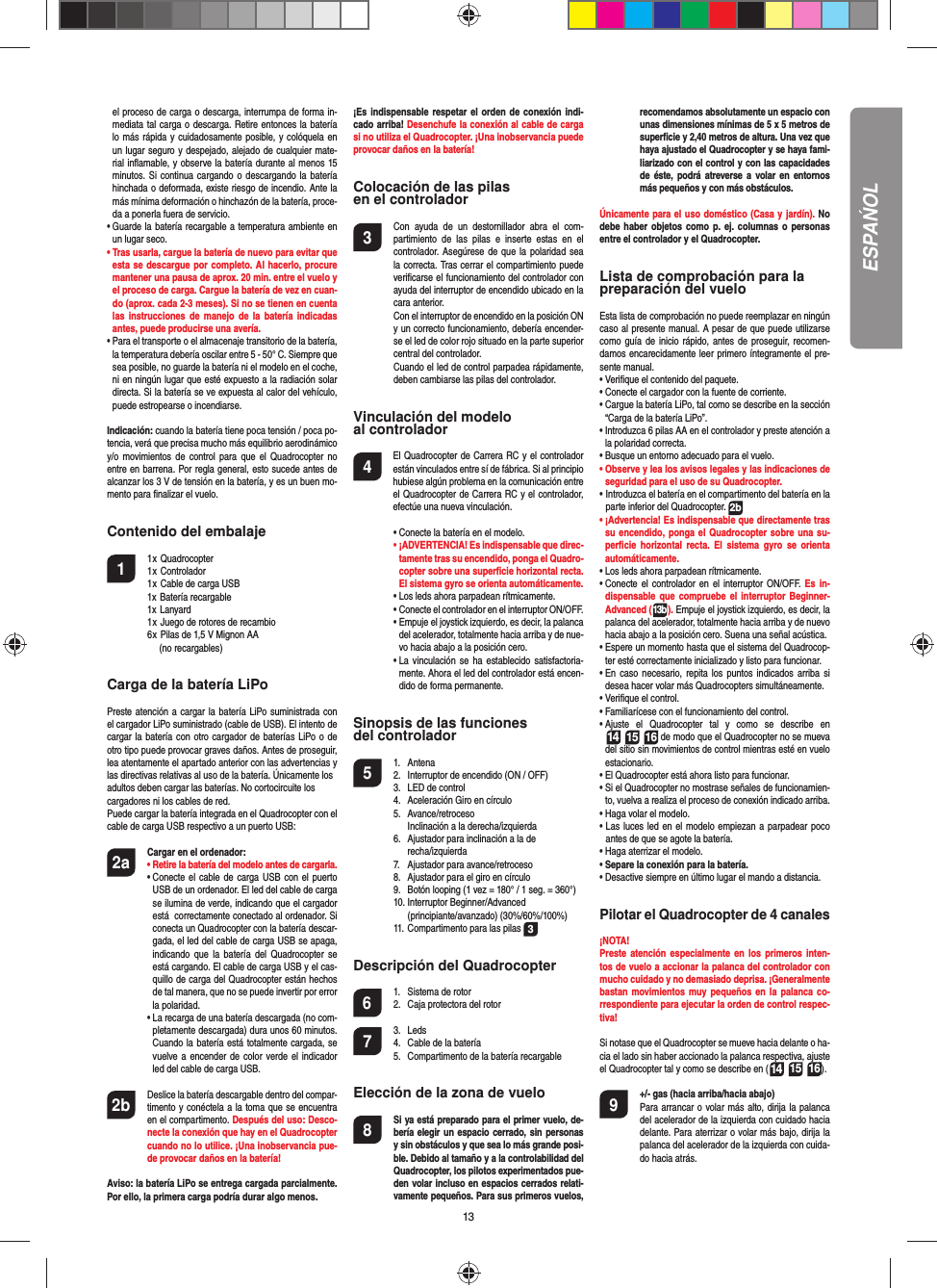 13el proceso de carga o descarga, interrumpa de forma in-mediata tal carga o descarga. Retire entonces la batería lo más rápida y cuidadosamente posible, y colóquela en un lugar seguro y despejado, alejado de cualquier mate-rial inﬂ amable, y observe la batería durante al menos 15 minutos. Si continua cargando o descargando la batería hinchada o deformada, existe riesgo de incendio. Ante la más mínima deformación o hinchazón de la batería, proce-da a ponerla fuera de servicio.•  Guarde la batería recargable a temperatura ambiente en un lugar seco.•  Tras usarla, cargue la batería de nuevo para evitar que esta se descargue por completo. Al hacerlo, procure mantener una pausa de aprox. 20 min. entre el vuelo y el proceso de carga. Cargue la batería de vez en cuan-do (aprox. cada 2-3 meses). Si no se tienen en cuenta las instrucciones de manejo de la batería indicadas antes, puede producirse una avería.•  Para el transporte o el almacenaje transitorio de la batería, la temperatura debería oscilar entre 5 - 50° C. Siempre que sea posible, no guarde la batería ni el modelo en el coche, ni en ningún lugar que esté expuesto a la radiación solar directa. Si la batería se ve expuesta al calor del vehículo, puede estropearse o incendiarse.Indicación: cuando la batería tiene poca tensión / poca po-tencia, verá que precisa mucho más equilibrio aerodinámicoy/o movimientos de control para que el Quadrocopter no entre en barrena. Por regla general, esto sucede antes de alcanzar los 3 V de tensión en la batería, y es un buen mo-mento para ﬁ nalizar el vuelo. Contenido del embalaje1 1 x Quadrocopter  1 x Controlador  1 x Cable de carga USB  1x Batería recargable 1x Lanyard  1 x Juego de rotores de recambio  6 x Pilas de 1,5 V Mignon AA    (no recargables)Carga de la batería LiPoPreste atención a cargar la batería LiPo suministrada con el cargador LiPo suministrado (cable de USB). El intento de cargar la batería con otro cargador de baterías LiPo o de otro tipo puede provocar graves daños. Antes de proseguir, lea atentamente el apartado anterior con las advertencias y las directivas relativas al uso de la batería. Únicamente losadultos deben cargar las baterías. No cortocircuite loscargadores ni los cables de red. Puede cargar la batería integrada en el Quadrocopter con el cable de carga USB respectivo a un puerto USB:2a Cargar en el ordenador: •  Retire la batería del modelo antes de cargarla. •  Conecte el cable de carga USB con el puerto USB de un ordenador. El led del cable de carga se ilumina de verde, indicando que el cargador está  correctamente conectado al ordenador. Si conecta un Quadrocopter con la batería descar-gada, el led del cable de carga USB se apaga, indicando que la batería del Quadrocopter se está cargando. El cable de carga USB y el cas-quillo de carga del Quadrocopter están hechos de tal manera, que no se puede invertir por error la polaridad.  •  La recarga de una batería descargada (no com-pletamente descargada) dura unos 60 minutos.  Cuando la batería está totalmente cargada, se vuelve a encender de color verde el indicador led del cable de carga USB. 2b   Deslice la batería descargable dentro del compar-timento y conéctela a la toma que se encuentra en el compartimento. Después del uso: Desco-necte la conexión que hay en el Quadrocopter cuando no lo utilice. ¡Una inobservancia pue-de provocar daños en la batería!Aviso: la batería LiPo se entrega cargada parcialmente. Por ello, la primera carga podría durar algo menos.¡Es indispensable respetar el orden de conexión indi-cado arriba! Desenchufe la conexión al cable de carga si no utiliza el Quadrocopter. ¡Una inobservancia puede provocar daños en la batería!Colocación de las pilasen el controlador3  Con ayuda de un destornillador abra el com-partimiento de las pilas e inserte estas en el controlador. Asegúrese de que la polaridad sea la correcta. Tras cerrar el compartimiento puede veriﬁ carse el funcionamiento del controlador con ayuda del interruptor de encendido ubicado en la cara anterior.  Con el interruptor de encendido en la posición ON y un correcto funcionamiento, debería encender-se el led de color rojo situado en la parte superior central del controlador.  Cuando el led de control parpadea rápidamente, deben cambiarse las pilas del controlador.Vinculación del modelo al controlador4   El Quadrocopter de Carrera RC y el controlador están vinculados entre sí de fábrica. Si al principio hubiese algún problema en la comunicación entre el Quadrocopter de Carrera RC y el controlador, efectúe una nueva vinculación.  •  Conecte la batería en el modelo. •  ¡ADVERTENCIA! Es indispensable que direc-tamente tras su encendido, ponga el Quadro-copter sobre una superﬁ cie horizontal recta. El sistema gyro se orienta automáticamente.  • Los leds ahora parpadean rítmicamente.   •  Conecte el controlador en el interruptor ON/OFF.  •  Empuje el joystick izquierdo, es decir, la palanca del acelerador, totalmente hacia arriba y de nue-vo hacia abajo a la posición cero.  •  La vinculación se ha establecido satisfactoria-mente. Ahora el led del controlador está encen-dido de forma permanente.Sinopsis de las funciones del controlador 5 1. Antena  2.  Interruptor de encendido (ON / OFF)  3.  LED de control  4.  Aceleración Giro en círculo 5. Avance/retroceso     Inclinación a la derecha/izquierda  6.  Ajustador para inclinación a la de  recha/izquierda  7.  Ajustador para avance/retroceso  8.  Ajustador para el giro en círculo  9.  Botón looping (1 vez = 180° / 1 seg. = 360°) 10. Interruptor Beginner/Advanced   (principiante/avanzado) (30%/60%/100%)  11. Compartimento para las pilas  3Descripción del Quadrocopter6  1.  Sistema de rotor  2.  Caja protectora del rotor7 3. Leds  4.  Cable de la batería  5.  Compartimento de la batería recargable Elección de la zona de vuelo 8  Si ya está preparado para el primer vuelo, de-bería elegir un espacio cerrado, sin personas y sin obstáculos y que sea lo más grande posi-ble. Debido al tamaño y a la controlabilidad del Quadrocopter, los pilotos experimentados pue-den volar incluso en espacios cerrados relati-vamente pequeños. Para sus primeros vuelos, recomendamos absolutamente un espacio con unas dimensiones mínimas de 5 x 5 metros de superﬁ cie y 2,40 metros de altura. Una vez que haya ajustado el Quadrocopter y se haya fami-liarizado con el control y con las capacidades de éste, podrá atreverse a volar en entornos más pequeños y con más obstáculos.Únicamente para el uso doméstico (Casa y jardín). No debe haber objetos como p. ej. columnas o personas entre el controlador y el Quadrocopter.Lista de comprobación para lapreparación del vueloEsta lista de comprobación no puede reemplazar en ningún caso al presente manual. A pesar de que puede utilizarse como guía de inicio rápido, antes de proseguir, recomen-damos encarecidamente leer primero íntegramente el pre-sente manual.•  Veriﬁ que el contenido del paquete.•  Conecte el cargador con la fuente de corriente.•  Cargue la batería LiPo, tal como se describe en la sección “Carga de la batería LiPo”.•  Introduzca 6 pilas AA en el controlador y preste atención a la polaridad correcta.•  Busque un entorno adecuado para el vuelo.•  Observe y lea los avisos legales y las indicaciones de seguridad para el uso de su Quadrocopter.                           •  Introduzca el batería en el compartimento del batería en la parte inferior del Quadrocopter. 2b•  ¡Advertencia! Es indispensable que directamente tras su encendido, ponga el Quadrocopter sobre una su-perﬁ cie horizontal recta. El sistema gyro se orienta automáticamente.• Los leds ahora parpadean rítmicamente. •  Conecte el controlador en el interruptor ON/OFF. Es in-dispensable que compruebe el interruptor Beginner-Advanced (13b). Empuje el joystick izquierdo, es decir, la palanca del acelerador, totalmente hacia arriba y de nuevo hacia abajo a la posición cero. Suena una señal acústica.•  Espere un momento hasta que el sistema del Quadrocop-ter esté correctamente inicializado y listo para funcionar. •  En caso necesario, repita los puntos indicados arriba si desea hacer volar más Quadrocopters simultáneamente.•  Veriﬁ que el control.•  Familiarícese con el funcionamiento del control.•  Ajuste el Quadrocopter tal y como se describe en 14 15 16 de modo que el Quadrocopter no se mueva del sitio sin movimientos de control mientras esté en vuelo estacionario.•  El Quadrocopter está ahora listo para funcionar.•  Si el Quadrocopter no mostrase señales de funcionamien-to, vuelva a realiza el proceso de conexión indicado arriba.•  Haga volar el modelo.•  Las luces led en el modelo empiezan a parpadear poco antes de que se agote la batería.•  Haga aterrizar el modelo. •  Separe la conexión para la batería.•  Desactive siempre en último lugar el mando a distancia.Pilotar el Quadrocopter de 4 canales¡NOTA! Preste atención especialmente en los primeros inten-tos de vuelo a accionar la palanca del controlador con mucho cuidado y no demasiado deprisa. ¡Generalmente bastan movimientos muy pequeños en la palanca co-rrespondiente para ejecutar la orden de control respec-tiva!Si notase que el Quadrocopter se mueve hacia delante o ha-cia el lado sin haber accionado la palanca respectiva, ajuste el Quadrocopter tal y como se describe en (14 15 16). 9  +/- gas (hacia arriba/hacia abajo)   Para arrancar o volar más alto, dirija la palanca del acelerador de la izquierda con cuidado hacia delante. Para aterrizar o volar más bajo, dirija la palanca del acelerador de la izquierda con cuida-do hacia atrás.ESPAŃOL