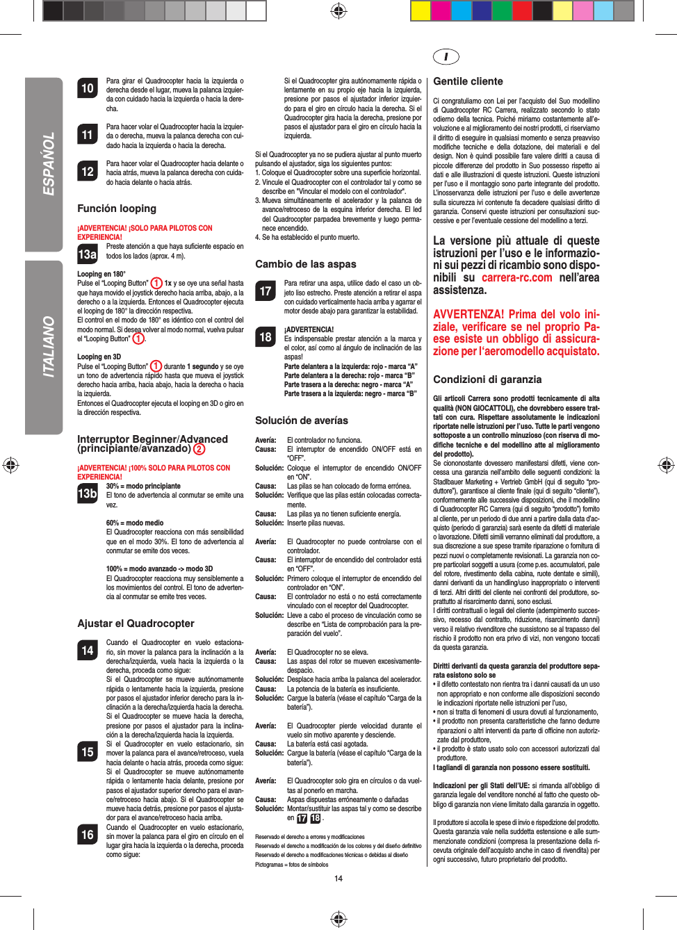 1410  Para girar el Quadrocopter hacia la izquierda o derecha desde el lugar, mueva la palanca izquier-da con cuidado hacia la izquierda o hacia la dere-cha.11  Para hacer volar el Quadrocopter hacia la izquier-da o derecha, mueva la palanca derecha con cui-dado hacia la izquierda o hacia la derecha.12  Para hacer volar el Quadrocopter hacia delante o hacia atrás, mueva la palanca derecha con cuida-do hacia delante o hacia atrás.Función looping¡ADVERTENCIA! ¡SOLO PARA PILOTOS CON EXPERIENCIA!13a  Preste atención a que haya suﬁ ciente espacio en todos los lados (aprox. 4 m).Looping en 180°Pulse el “Looping Button”  1 1x y se oye una señal hasta que haya movido el joystick derecho hacia arriba, abajo, a la derecho o a la izquierda. Entonces el Quadrocopter ejecuta el looping de 180° la dirección respectiva. El control en el modo de 180° es idéntico con el control del modo normal. Si desea volver al modo normal, vuelva pulsar el “Looping Button”  1.   Looping en 3DPulse el “Looping Button”  1 durante 1 segundo y se oye un tono de advertencia rápido hasta que mueva el joystick derecho hacia arriba, hacia abajo, hacia la derecha o hacia la izquierda.Entonces el Quadrocopter ejecuta el looping en 3D o giro en la dirección respectiva. Interruptor Beginner/Advanced(principiante/avanzado) 2¡ADVERTENCIA! ¡100% SOLO PARA PILOTOS CONEXPERIENCIA!13b 30% = modo principiante  El tono de advertencia al conmutar se emite una vez.   60% = modo medio  El Quadrocopter reacciona con más sensibilidad que en el modo 30%. El tono de advertencia al conmutar se emite dos veces.   100% = modo avanzado -&gt; modo 3D El Quadrocopter reacciona muy sensiblemente a los movimientos del control. El tono de adverten-cia al conmutar se emite tres veces.Ajustar el Quadrocopter14  Cuando el Quadrocopter en vuelo estaciona-rio, sin mover la palanca para la inclinación a la derecha/izquierda, vuela hacia la izquierda o la derecha, proceda como sigue:   Si el Quadrocopter se mueve autónomamente rápida o lentamente hacia la izquierda, presione por pasos el ajustador inferior derecho para la in-clinación a la derecha/izquierda hacia la derecha. Si el Quadrocopter se mueve hacia la derecha, presione por pasos el ajustador para la inclina-ción a la derecha/izquierda hacia la izquierda.15  Si el Quadrocopter en vuelo estacionario, sin mover la palanca para el avance/retroceso, vuela hacia delante o hacia atrás, proceda como sigue:  Si el Quadrocopter se mueve autónomamente rápida o lentamente hacia delante, presione por pasos el ajustador superior derecho para el avan-ce/retroceso hacia abajo. Si el Quadrocopter se mueve hacia detrás, presione por pasos el ajusta-dor para el avance/retroceso hacia arriba.16  Cuando el Quadrocopter en vuelo estacionario, sin mover la palanca para el giro en círculo en el lugar gira hacia la izquierda o la derecha, proceda como sigue:   Si el Quadrocopter gira autónomamente rápida o lentamente en su propio eje hacia la izquierda, presione por pasos el ajustador inferior izquier-do para el giro en círculo hacia la derecha. Si el Quadrocopter gira hacia la derecha, presione por pasos el ajustador para el giro en círculo hacia la izquierda.Si el Quadrocopter ya no se pudiera ajustar al punto muerto pulsando el ajustador, siga los siguientes puntos:1.  Coloque el Quadrocopter sobre una superﬁ cie horizontal.2.  Vincule el Quadrocopter con el controlador tal y como se describe en &quot;Vincular el modelo con el controlador&quot;.3.  Mueva simultáneamente el acelerador y la palanca de avance/retroceso de la esquina inferior derecha. El led del Quadrocopter parpadea brevemente y luego perma-nece encendido.4.  Se ha establecido el punto muerto. Cambio de las aspas17 Para retirar una aspa, utilice dado el caso un ob-jeto liso estrecho. Preste atención a retirar el aspa con cuidado verticalmente hacia arriba y agarrar el motor desde abajo para garantizar la estabilidad.18 ¡ADVERTENCIA!       Es indispensable prestar atención a la marca y el color, así como al ángulo de inclinación de las aspas! Parte delantera a la izquierda: rojo - marca “A”  Parte delantera a la derecha: rojo - marca “B”  Parte trasera a la derecha: negro - marca “A”  Parte trasera a la izquierda: negro - marca “B”Solución de averíasAvería:   El controlador no funciona.Causa:  El interruptor de encendido ON/OFF está en “OFF”.Solución:  Coloque el interruptor de encendido ON/OFF en “ON”.Causa:   Las pilas se han colocado de forma errónea.Solución:   Veriﬁ que que las pilas están colocadas correcta-mente.Causa:   Las pilas ya no tienen suﬁ ciente energía.Solución:   Inserte pilas nuevas.Avería:   El Quadrocopter no puede controlarse con el controlador.Causa:   El interruptor de encendido del controlador está en “OFF”.Solución:  Primero coloque el interruptor de encendido del controlador en “ON”.Causa:   El controlador no está o no está correctamente vinculado con el receptor del Quadrocopter. Solución:   Lleve a cabo el proceso de vinculación como se describe en “Lista de comprobación para la pre-paración del vuelo”.Avería:  El Quadrocopter no se eleva.Causa:  Las aspas del rotor se mueven excesivamente-despacio.Solución:   Desplace hacia arriba la palanca del acelerador.Causa:   La potencia de la batería es insuﬁ ciente.Solución:  Cargue la batería (véase el capítulo “Carga de la batería”).Avería:  El Quadrocopter pierde velocidad durante el vuelo sin motivo aparente y desciende.Causa:   La batería está casi agotada.Solución:   Cargue la batería (véase el capítulo “Carga de la batería”).Avería:  El Quadrocopter solo gira en círculos o da vuel-tas al ponerlo en marcha.Causa:  Aspas dispuestas erróneamente o dañadasSolución:  Montar/sustituir las aspas tal y como se describe en 17 18 .Reservado el derecho a errores y modiﬁ cacionesReservado el derecho a modiﬁ cación de los colores y del diseño deﬁ nitivo Reservado el derecho a modiﬁ caciones técnicas o debidas al diseñoPictogramas = fotos de símbolos Gentile clienteCi congratuliamo con Lei per l’acquisto del Suo modellino di Quadrocopter RC Carrera, realizzato secondo lo stato odierno della tecnica. Poiché miriamo costantemente all’e-voluzione e al miglioramento dei nostri prodotti, ci riserviamo il diritto di eseguire in qualsiasi momento e senza preavviso modiﬁ che tecniche e della dotazione, dei materiali e del design. Non è quindi possibile fare valere diritti a causa di piccole diﬀ erenze del prodotto in Suo possesso rispetto ai dati e alle illustrazioni di queste istruzioni. Queste istruzioni per l’uso e il montaggio sono parte integrante del prodotto. L’inosservanza delle istruzioni per l’uso e delle avvertenze sulla sicurezza ivi contenute fa decadere qualsiasi diritto di garanzia. Conservi queste istruzioni per consultazioni suc-cessive e per l’eventuale cessione del modellino a terzi.La versione più attuale di queste istruzioni per l’uso e le informazio-ni sui pezzi di ricambio sono dispo-nibili su carrera-rc.com nell’area assistenza.AVVERTENZA! Prima del volo ini-ziale, veriﬁ care se nel proprio Pa-ese esiste un obbligo di assicura-zione per l‘aeromodello acquistato.  Condizioni di garanziaGli articoli Carrera sono prodotti tecnicamente di alta qualità (NON GIOCATTOLI), che dovrebbero essere trat-tati con cura. Rispettare assolutamente le indicazioni riportate nelle istruzioni per l’uso. Tutte le parti vengono sottoposte a un controllo minuzioso (con riserva di mo-diﬁ che tecniche e del modellino atte al miglioramento del prodotto).Se ciononostante dovessero manifestarsi difetti, viene con-cessa una garanzia nell’ambito delle seguenti condizioni: la Stadlbauer Marketing + Vertrieb GmbH (qui di seguito “pro-duttore”), garantisce al cliente ﬁ nale (qui di seguito “cliente”), conformemente alle successive disposizioni, che il modellino di Quadrocopter RC Carrera (qui di seguito “prodotto”) fornito al cliente, per un periodo di due anni a partire dalla data d’ac-quisto (periodo di garanzia) sarà esente da difetti di materiale o lavorazione. Difetti simili verranno eliminati dal produttore, a sua discrezione a sue spese tramite riparazione o fornitura di pezzi nuovi o completamente revisionati. La garanzia non co-pre particolari soggetti a usura (come p.es. accumulatori, pale del rotore, rivestimento della cabina, ruote dentate e simili), danni derivanti da un handling/uso inappropriato o interventi di terzi. Altri diritti del cliente nei confronti del produttore, so-prattutto al risarcimento danni, sono esclusi.I diritti contrattuali o legali del cliente (adempimento succes-sivo, recesso dal contratto, riduzione, risarcimento danni) verso il relativo rivenditore che sussistono se al trapasso del rischio il prodotto non era privo di vizi, non vengono toccati da questa garanzia.Diritti derivanti da questa garanzia del produttore sepa-rata esistono solo se•  il difetto contestato non rientra tra i danni causati da un uso non appropriato e non conforme alle disposizioni secondo le indicazioni riportate nelle istruzioni per l’uso,•  non si tratta di fenomeni di usura dovuti al funzionamento,•  il prodotto non presenta caratteristiche che fanno dedurre riparazioni o altri interventi da parte di oﬃ  cine non autoriz-zate dal produttore,•  il prodotto è stato usato solo con accessori autorizzati dal produttore.I tagliandi di garanzia non possono essere sostituiti.Indicazioni per gli Stati dell’UE: si rimanda all’obbligo di garanzia legale del venditore nonché al fatto che questo ob-bligo di garanzia non viene limitato dalla garanzia in oggetto. Il produttore si accolla le spese di invio e rispedizione del prodotto.Questa garanzia vale nella suddetta estensione e alle sum-menzionate condizioni (compresa la presentazione della ri-cevuta originale dell’acquisto anche in caso di rivendita) per ogni successivo, futuro proprietario del prodotto.ESPAŃOLITALIANO