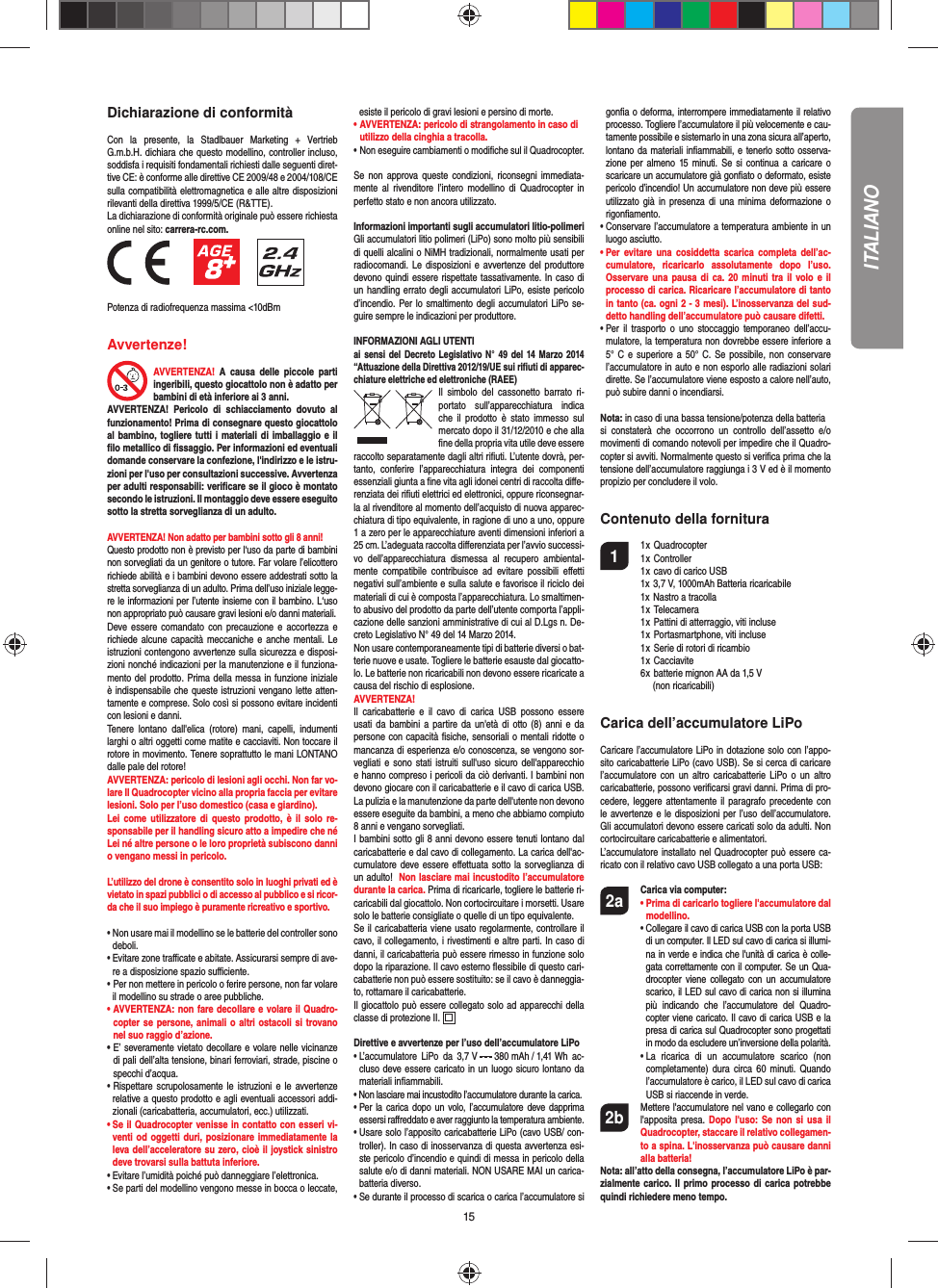 15Dichiarazione di conformitàCon la presente, la Stadlbauer Marketing + Vertrieb G.m.b.H. dichiara che questo modellino, controller incluso, soddisfa i requisiti fondamentali richiesti dalle seguenti diret-tive CE: è conforme alle direttive CE 2009/48 e 2004/108/CE sulla compatibilità elettromagnetica e alle altre disposizioni rilevanti della direttiva 1999/5/CE (R&amp;TTE).La dichiarazione di conformità originale può essere richiestaonline nel sito: carrera-rc.com.                 Potenza di radiofrequenza massima &lt;10dBmAvvertenze! AVVERTENZA! A causa delle piccole parti ingeribili, questo giocattolo non è adatto per bambini di età inferiore ai 3 anni. AVVERTENZA! Pericolo di schiacciamento dovuto al funzionamento! Prima di consegnare questo giocattolo al bambino, togliere tutti i materiali di imballaggio e il ﬁ lo metallico di ﬁ ssaggio. Per informazioni ed eventuali domande conservare la confezione, l&apos;indirizzo e le istru-zioni per l&apos;uso per consultazioni successive. Avvertenza per adulti responsabili: veriﬁ care se il gioco è montato secondo le istruzioni. Il montaggio deve essere eseguito sotto la stretta sorveglianza di un adulto. AVVERTENZA! Non adatto per bambini sotto gli 8 anni!  Questo prodotto non è previsto per l‘uso da parte di bambini non sorvegliati da un genitore o tutore. Far volare l’elicottero richiede abilità e i bambini devono essere addestrati sotto la stretta sorveglianza di un adulto. Prima dell’uso iniziale legge-re le informazioni per l’utente insieme con il bambino. L‘uso non appropriato può causare gravi lesioni e/o danni materiali.Deve essere comandato con precauzione e accortezza e richiede alcune capacità meccaniche e anche mentali. Le istruzioni contengono avvertenze sulla sicurezza e disposi-zioni nonché indicazioni per la manutenzione e il funziona-mento del prodotto. Prima della messa in funzione iniziale è indispensabile che queste istruzioni vengano lette atten-tamente e comprese. Solo così si possono evitare incidenti con lesioni e danni. Tenere lontano dall&apos;elica (rotore) mani, capelli, indumenti larghi o altri oggetti come matite e cacciaviti. Non toccare il rotore in movimento. Tenere soprattutto le mani LONTANO dalle pale del rotore!AVVERTENZA: pericolo di lesioni agli occhi. Non far vo-lare Il Quadrocopter vicino alla propria faccia per evitare lesioni. Solo per l’uso domestico (casa e giardino).Lei come utilizzatore di questo prodotto, è il solo re-sponsabile per il handling sicuro atto a impedire che né Lei né altre persone o le loro proprietà subiscono danni o vengano messi in pericolo.L’utilizzo del drone è consentito solo in luoghi privati ed è vietato in spazi pubblici o di accesso al pubblico e si ricor-da che il suo impiego è puramente ricreativo e sportivo.•  Non usare mai il modellino se le batterie del controller sono deboli. •  Evitare zone traﬃ  cate e abitate. Assicurarsi sempre di ave-re a disposizione spazio suﬃ  ciente. •   Per non mettere in pericolo o ferire persone, non far volare il modellino su strade o aree pubbliche. •  AVVERTENZA: non fare decollare e volare il Quadro-copter se persone, animali o altri ostacoli si trovano nel suo raggio d’azione.•  E’ severamente vietato decollare e volare nelle vicinanze di pali dell’alta tensione, binari ferroviari, strade, piscine o specchi d’acqua. •   Rispettare scrupolosamente le istruzioni e le avvertenze relative a questo prodotto e agli eventuali accessori addi-zionali (caricabatteria, accumulatori, ecc.) utilizzati.•  Se il Quadrocopter venisse in contatto con esseri vi-venti od oggetti duri, posizionare immediatamente la leva dell’acceleratore su zero, cioè il joystick sinistro deve trovarsi sulla battuta inferiore. •  Evitare l’umidità poiché può danneggiare l’elettronica. •  Se parti del modellino vengono messe in bocca o leccate, esiste il pericolo di gravi lesioni e persino di morte.• AVVERTENZA: pericolo di strangolamento in caso di   utilizzo della cinghia a tracolla. • Non eseguire cambiamenti o modiﬁ che sul il Quadrocopter.Se non approva queste condizioni, riconsegni immediata-mente al rivenditore l’intero modellino di Quadrocopter in perfetto stato e non ancora utilizzato.Informazioni importanti sugli accumulatori litio-polimeriGli accumulatori litio polimeri (LiPo) sono molto più sensibili di quelli alcalini o NiMH tradizionali, normalmente usati per radiocomandi. Le disposizioni e avvertenze del produttore devono quindi essere rispettate tassativamente. In caso di un handling errato degli accumulatori LiPo, esiste pericolo d’incendio. Per lo smaltimento degli accumulatori LiPo se-guire sempre le indicazioni per produttore.INFORMAZIONI AGLI UTENTIai sensi del Decreto Legislativo N° 49 del 14 Marzo 2014 “Attuazione della Direttiva 2012/19/UE sui riﬁ uti di apparec-chiature elettriche ed elettroniche (RAEE)Il simbolo del cassonetto barrato ri-portato sull’apparecchiatura indica che il prodotto è stato immesso sul mercato dopo il 31/12/2010 e che alla ﬁ ne della propria vita utile deve essere raccolto  separatamente dagli altri riﬁ uti. L’utente dovrà, per-tanto, conferire l’appa recchiatura integra dei componenti essenziali giunta a ﬁ ne vita agli idonei centri di raccolta diﬀ e-renziata dei riﬁ uti elettrici ed elettronici, oppure riconsegnar-la al rivenditore al momento dell’acquisto di nuova apparec-chiatura di tipo equivalente, in ragione di uno a uno, oppure 1 a zero per le apparecchiature aventi dimensioni inferiori a 25 cm. L’adeguata raccolta diﬀ erenziata per l’avvio successi-vo dell’apparecchiatura dismessa al recupero ambiental-mente compatibile contribuisce ad evitare possibili eﬀ etti negativi sull’ambiente e sulla salute e favorisce il riciclo dei materiali di cui è composta l’apparecchiatura. Lo smaltimen-to abusivo del prodotto da parte dell’utente comporta l’appli-cazione delle sanzioni amministrative di cui al D.Lgs n. De-creto Legislativo N° 49 del 14 Marzo 2014.Non usare contemporaneamente tipi di batterie diversi o bat-terie nuove e usate. Togliere le batterie esauste dal giocatto-lo. Le batterie non ricaricabili non devono essere ricaricate a causa del rischio di esplosione. AVVERTENZA!Il caricabatterie e il cavo di carica USB possono essere usati da bambini a partire da un&apos;età di otto (8) anni e da persone con capacità ﬁ siche, sensoriali o mentali ridotte o mancanza di esperienza e/o conoscenza, se vengono sor-vegliati e sono stati istruiti sull&apos;uso sicuro dell&apos;apparecchio e hanno compreso i pericoli da ciò derivanti. I bambini non devono giocare con il caricabatterie e il cavo di carica USB. La pulizia e la manutenzione da parte dell&apos;utente non devono essere eseguite da bambini, a meno che abbiamo compiuto 8 anni e vengano sorvegliati. I bambini sotto gli 8 anni devono essere tenuti lontano dal caricabatterie e dal cavo di collegamento. La carica dell&apos;ac-cumulatore deve essere eﬀ ettuata sotto la sorveglianza di un adulto!  Non lasciare mai incustodito l’accumulatore durante la carica. Prima di ricaricarle, togliere le batterie ri-caricabili dal giocattolo. Non cortocircuitare i morsetti. Usare solo le batterie consigliate o quelle di un tipo equivalente. Se il caricabatteria viene usato regolarmente, controllare il cavo, il collegamento, i rivestimenti e altre parti. In caso di danni, il caricabatteria può essere rimesso in funzione solo dopo la riparazione. Il cavo esterno ﬂ essibile di questo cari-cabatterie non può essere sostituito: se il cavo è danneggia-to, rottamare il caricabatterie. Il giocattolo può essere collegato solo ad apparecchi della classe di protezione II.  Direttive e avvertenze per l’uso dell’accumulatore LiPo•  L’accumulatore LiPo da 3,7 V   380 mAh / 1,41 Wh  ac-cluso deve essere caricato in un luogo sicuro lontano da materiali inﬁ ammabili.•  Non lasciare mai incustodito l’accumulatore durante la carica. •  Per la carica dopo un volo, l’accumulatore deve dapprima essersi raﬀ reddato e aver raggiunto la temperatura ambiente.•  Usare solo l’apposito caricabatterie LiPo (cavo USB/ con-troller). In caso di inosservanza di questa avvertenza esi-ste pericolo d’incendio e quindi di messa in pericolo della salute e/o di danni materiali. NON USARE MAI un carica-batteria diverso.•  Se durante il processo di scarica o carica l’accumulatore si gonﬁ a o deforma, interrompere immediatamente il relativo processo. Togliere l’accumulatore il più velocemente e cau-tamente possibile e sistemarlo in una zona sicura all’aperto, lontano da materiali inﬁ ammabili, e tenerlo sotto osserva-zione per almeno 15 minuti. Se si continua a caricare o scaricare un accumulatore già gonﬁ ato o deformato, esiste pericolo d’incendio! Un accumulatore non deve più essere utilizzato già in presenza di una minima deformazione o rigonﬁ amento.•  Conservare l’accumulatore a temperatura ambiente in un luogo asciutto.•  Per evitare una cosiddetta scarica completa dell’ac-cumulatore, ricaricarlo assolutamente dopo l’uso. Osservare una pausa di ca. 20 minuti tra il volo e il processo di carica. Ricaricare l’accumulatore di tanto in tanto (ca. ogni 2 - 3 mesi). L’inosservanza del sud-detto handling dell’accumulatore può causare difetti.•  Per il trasporto o uno stoccaggio temporaneo dell’accu-mulatore, la temperatura non dovrebbe essere inferiore a 5° C e superiore a 50° C. Se possibile, non conservare l’accumulatore in auto e non esporlo alle radiazioni solari dirette. Se l’accumulatore viene esposto a calore nell’auto, può subire danni o incendiarsi.Nota: in caso di una bassa tensione/potenza della batteriasi constaterà che occorrono un controllo dell’assetto e/o movimenti di comando notevoli per impedire che il Quadro-copter si avviti. Normalmente questo si veriﬁ ca prima che la tensione dell’accumulatore raggiunga i 3 V ed è il momento propizio per concludere il volo.Contenuto della fornitura1 1 x Quadrocopter  1 x Controller  1 x cavo di carico USB      1x 3,7 V, 1000mAh Batteria ricaricabile    1x Nastro a tracolla 1 x Telecamera   1 x Pattini di atterraggio, viti incluse   1 x Portasmartphone, viti incluse   1 x Serie di rotori di ricambio 1 x Cacciavite   6 x batterie mignon AA da 1,5 V    (non ricaricabili)Carica dell’accumulatore LiPoCaricare l’accumulatore LiPo in dotazione solo con l’appo-sito caricabatterie LiPo (cavo USB). Se si cerca di caricare l’accumulatore con un altro caricabatterie LiPo o un altro caricabatterie, possono veriﬁ carsi gravi danni. Prima di pro-cedere, leggere attentamente il paragrafo precedente con le avvertenze e le disposizioni per l’uso dell’accumulatore. Gli accumulatori devono essere caricati solo da adulti. Non cortocircuitare caricabatterie e alimentatori.L’accumulatore installato nel Quadrocopter può essere ca-ricato con il relativo cavo USB collegato a una porta USB:2a Carica via computer: •  Prima di caricarlo togliere l&apos;accumulatore dal modellino. •  Collegare il cavo di carica USB con la porta USB di un computer. Il LED sul cavo di carica si illumi-na in verde e indica che l&apos;unità di carica è colle-gata correttamente con il computer. Se un Qua-drocopter viene collegato con un accumulatore scarico, il LED sul cavo di carica non si illumina più indicando che l’accumulatore del Quadro-copter viene caricato. Il cavo di carica USB e la presa di carica sul Quadrocopter sono progettati in modo da escludere un’inversione della polarità.    •  La ricarica di un accumulatore scarico (non completamente) dura circa 60 minuti. Quando l’accumulatore è carico, il LED sul cavo di carica USB si riaccende in verde. 2b   Mettere l&apos;accumulatore nel vano e collegarlo con l&apos;apposita presa. Dopo l&apos;uso: Se non si usa il Quadrocopter, staccare il relativo collegamen-to a spina. L&apos;inosservanza può causare danni alla batteria!Nota: all’atto della consegna, l’accumulatore LiPo è par-zialmente carico. Il primo processo di carica potrebbe quindi richiedere meno tempo. ITALIANO