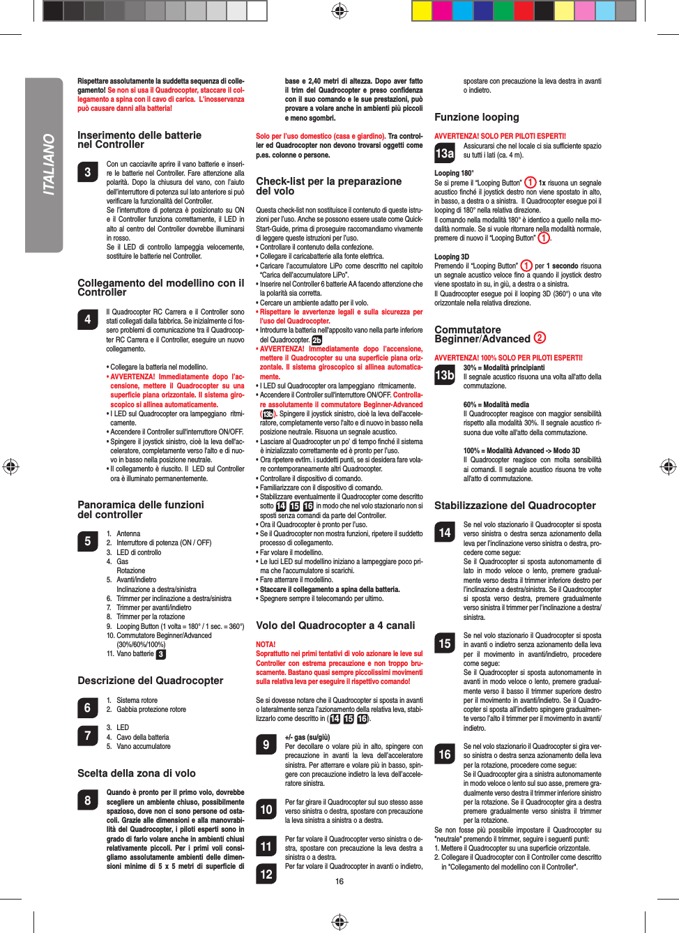 16Rispettare assolutamente la suddetta sequenza di colle-gamento! Se non si usa il Quadrocopter, staccare il col-legamento a spina con il cavo di carica.  L&apos;inosservanza può causare danni alla batteria!Inserimento delle batterie nel Controller3  Con un cacciavite aprire il vano batterie e inseri-re le batterie nel Controller. Fare attenzione alla polarità. Dopo la chiusura del vano, con l’aiuto dell’interruttore di potenza sul lato anteriore si può veriﬁ care la funzionalità del Controller.  Se l’interruttore di potenza è posizionato su ON e il Controller funziona correttamente, il LED in alto al centro del Controller dovrebbe illuminarsi in rosso.  Se il LED di controllo lampeggia velocemente, sostituire le batterie nel Controller.Collegamento del modellino con il Controller4    Il Quadrocopter RC Carrera e il Controller sono stati collegati dalla fabbrica. Se inizialmente ci fos-sero problemi di comunicazione tra il Quadrocop-ter RC Carrera e il Controller, eseguire un nuovo collegamento.  •  Collegare la batteria nel modellino. •  AVVERTENZA! Immediatamente dopo l’ac-censione, mettere il Quadrocopter su una superﬁ cie piana orizzontale. Il sistema giro-scopico si allinea automaticamente.  •  I LED sul Quadrocopter ora lampeggiano  ritmi-camente.   •   Accendere il Controller sull&apos;interruttore ON/OFF.   •  Spingere il joystick sinistro, cioè la leva dell&apos;ac-celeratore, completamente verso l&apos;alto e di nuo-vo in basso nella posizione neutrale.   •  Il collegamento è riuscito. Il  LED sul Controller ora è illuminato permanentemente.Panoramica delle funzioni del controller 5 1. Antenna  2.  Interruttore di potenza (ON / OFF)  3.   LED di controllo 4. Gas   Rotazione 5. Avanti/indietro    Inclinazione a destra/sinistra  6.  Trimmer per inclinazione a destra/sinistra  7.  Trimmer per avanti/indietro   8.  Trimmer per la rotazione   9.  Looping Button (1 volta = 180° / 1 sec. = 360°) 10. Commutatore Beginner/Advanced  (30%/60%/100%) 11. Vano batterie 3Descrizione del Quadrocopter6 1. Sistema rotore  2.  Gabbia protezione rotore7 3. LED  4.  Cavo della batteria 5. Vano accumulatoreScelta della zona di volo8  Quando è pronto per il primo volo, dovrebbe scegliere un ambiente chiuso, possibilmente spazioso, dove non ci sono persone od osta-coli. Grazie alle dimensioni e alla manovrabi-lità del Quadrocopter, i piloti esperti sono in grado di farlo volare anche in ambienti chiusi relativamente piccoli. Per i primi voli consi-gliamo assolutamente ambienti delle dimen-sioni minime di 5 x 5 metri di superﬁ cie  di base e 2,40 metri di altezza. Dopo aver fatto il trim del Quadrocopter e preso conﬁ denza con il suo comando e le sue prestazioni, può provare a volare anche in ambienti più piccoli e meno sgombri. Solo per l’uso domestico (casa e giardino). Tra control-ler ed Quadrocopter non devono trovarsi oggetti come p.es. colonne o persone.Check-list per la preparazione del voloQuesta check-list non sostituisce il contenuto di queste istru-zioni per l’uso. Anche se possono essere usate come Quick-Start-Guide, prima di proseguire raccomandiamo vivamente di leggere queste istruzioni per l’uso.•  Controllare il contenuto della confezione.•  Collegare il caricabatterie alla fonte elettrica.•  Caricare l’accumulatore LiPo come descritto nel capitolo “Carica dell’accumulatore LiPo”.•  Inserire nel Controller 6 batterie AA facendo attenzione che la polarità sia corretta.•  Cercare un ambiente adatto per il volo.•  Rispettare le avvertenze legali e sulla sicurezza per l&apos;uso del Quadrocopter.•   Introdurre la batteria nell&apos;apposito vano nella parte inferiore del Quadrocopter. 2b•  AVVERTENZA! Immediatamente dopo l’accensione, mettere il Quadrocopter su una superﬁ cie piana oriz-zontale. Il sistema giroscopico si allinea automatica-mente.•  I LED sul Quadrocopter ora lampeggiano  ritmicamente. •   Accendere il Controller sull&apos;interruttore ON/OFF. Controlla-re assolutamente il commutatore Beginner-Advanced (13b). Spingere il joystick sinistro, cioè la leva dell&apos;accele-ratore, completamente verso l&apos;alto e di nuovo in basso nella posizione neutrale. Risuona un segnale acustico.•  Lasciare al Quadrocopter un po’ di tempo ﬁ nché il sistema è inizializzato correttamente ed è pronto per l’uso. •  Ora ripetere evtlm. i suddetti punti, se si desidera fare vola-re contemporaneamente altri Quadrocopter.•  Controllare il dispositivo di comando.•  Familiarizzare con il dispositivo di comando.•  Stabilizzare eventualmente il Quadrocopter come descritto sotto 14 15 16  in modo che nel volo stazionario non si sposti senza comandi da parte del Controller.•  Ora il Quadrocopter è pronto per l’uso.•  Se il Quadrocopter non mostra funzioni, ripetere il suddetto processo di collegamento.•  Far volare il modellino.•  Le luci LED sul modellino iniziano a lampeggiare poco pri-ma che l&apos;accumulatore si scarichi.•  Fare atterrare il modellino.•  Staccare il collegamento a spina della batteria. •  Spegnere sempre il telecomando per ultimo.Volo del Quadrocopter a 4 canaliNOTA! Soprattutto nei primi tentativi di volo azionare le leve sul Controller con estrema precauzione e non troppo bru-scamente. Bastano quasi sempre piccolissimi movimenti sulla relativa leva per eseguire il rispettivo comando! Se si dovesse notare che il Quadrocopter si sposta in avanti o lateralmente senza l’azionamento della relativa leva, stabi-lizzarlo come descritto in (14 15 16). 9  +/- gas (su/giù)   Per decollare o volare più in alto, spingere con precauzione in avanti la leva dell’acceleratore sinistra. Per atterrare e volare più in basso, spin-gere con precauzione indietro la leva dell’accele-ratore sinistra. 10  Per far girare il Quadrocopter sul suo stesso asse  verso sinistra o destra, spostare con precauzione la leva sinistra a sinistra o a destra.11  Per far volare il Quadrocopter verso sinistra o de-stra, spostare con precauzione la leva destra a sinistra o a destra. 12  Per far volare il Quadrocopter in avanti o indietro, spostare con precauzione la leva destra in avanti o indietro.Funzione loopingAVVERTENZA! SOLO PER PILOTI ESPERTI!13a  Assicurarsi che nel locale ci sia suﬃ  ciente spazio su tutti i lati (ca. 4 m).Looping 180°Se si preme il “Looping Button” 1 1x risuona un segnale acustico ﬁ nché il joystick destro non viene spostato in alto, in basso, a destra o a sinistra.  Il Quadrocopter esegue poi il looping di 180° nella relativa direzione. Il comando nella modalità 180° è identico a quello nella mo-dalità normale. Se si vuole ritornare nella modalità normale, premere di nuovo il “Looping Button” 1. Looping 3DPremendo il “Looping Button” 1 per 1 secondo risuona un segnale acustico veloce ﬁ no a quando il joystick destro viene spostato in su, in giù, a destra o a sinistra.Il Quadrocopter esegue poi il looping 3D (360°) o una vite orizzontale nella relativa direzione.  Commutatore Beginner/Advanced  2AVVERTENZA! 100% SOLO PER PILOTI ESPERTI!13b 30% = Modalità principianti  Il segnale acustico risuona una volta all&apos;atto della commutazione.   60% = Modalità media  Il Quadrocopter reagisce con maggior sensibilità rispetto alla modalità 30%. Il segnale acustico ri-suona due volte all&apos;atto della commutazione.   100% = Modalità Advanced -&gt; Modo 3D Il Quadrocopter reagisce con molta sensibilità ai comandi. Il segnale acustico risuona tre volte all&apos;atto di commutazione. Stabilizzazione del Quadrocopter14  Se nel volo stazionario il Quadrocopter si sposta verso sinistra o destra senza azionamento della leva per l’inclinazione verso sinistra o destra, pro-cedere come segue:   Se il Quadrocopter si sposta autonomamente di lato in modo veloce o lento, premere gradual-mente verso destra il trimmer inferiore destro per l’inclinazione a destra/sinistra. Se il Quadrocopter si sposta verso destra, premere gradualmente verso sinistra il trimmer per l’inclinazione a destra/sinistra.15  Se nel volo stazionario il Quadrocopter si sposta in avanti o indietro senza azionamento della leva per il movimento in avanti/indietro, procedere come segue:     Se il Quadrocopter si sposta autonomamente in avanti in modo veloce o lento, premere gradual-mente verso il basso il trimmer superiore destro per il movimento in avanti/indietro. Se il Quadro-copter si sposta all’indietro spingere gradualmen-te verso l’alto il trimmer per il movimento in avanti/indietro. 16  Se nel volo stazionario il Quadrocopter si gira ver-so sinistra o destra senza azionamento della leva per la rotazione, procedere come segue:   Se il Quadrocopter gira a sinistra autonomamente in modo veloce o lento sul suo asse, premere gra-dualmente verso destra il trimmer inferiore sinistro per la rotazione. Se il Quadrocopter gira a destra premere gradualmente verso sinistra il trimmer per la rotazione.Se non fosse più possibile impostare il Quadrocopter su &quot;neutrale&quot; premendo il trimmer, seguire i seguenti punti:1.  Mettere il Quadrocopter su una superﬁ cie orizzontale.2.  Collegare il Quadrocopter con il Controller come descritto in &quot;Collegamento del modellino con il Controller&quot;.ITALIANO