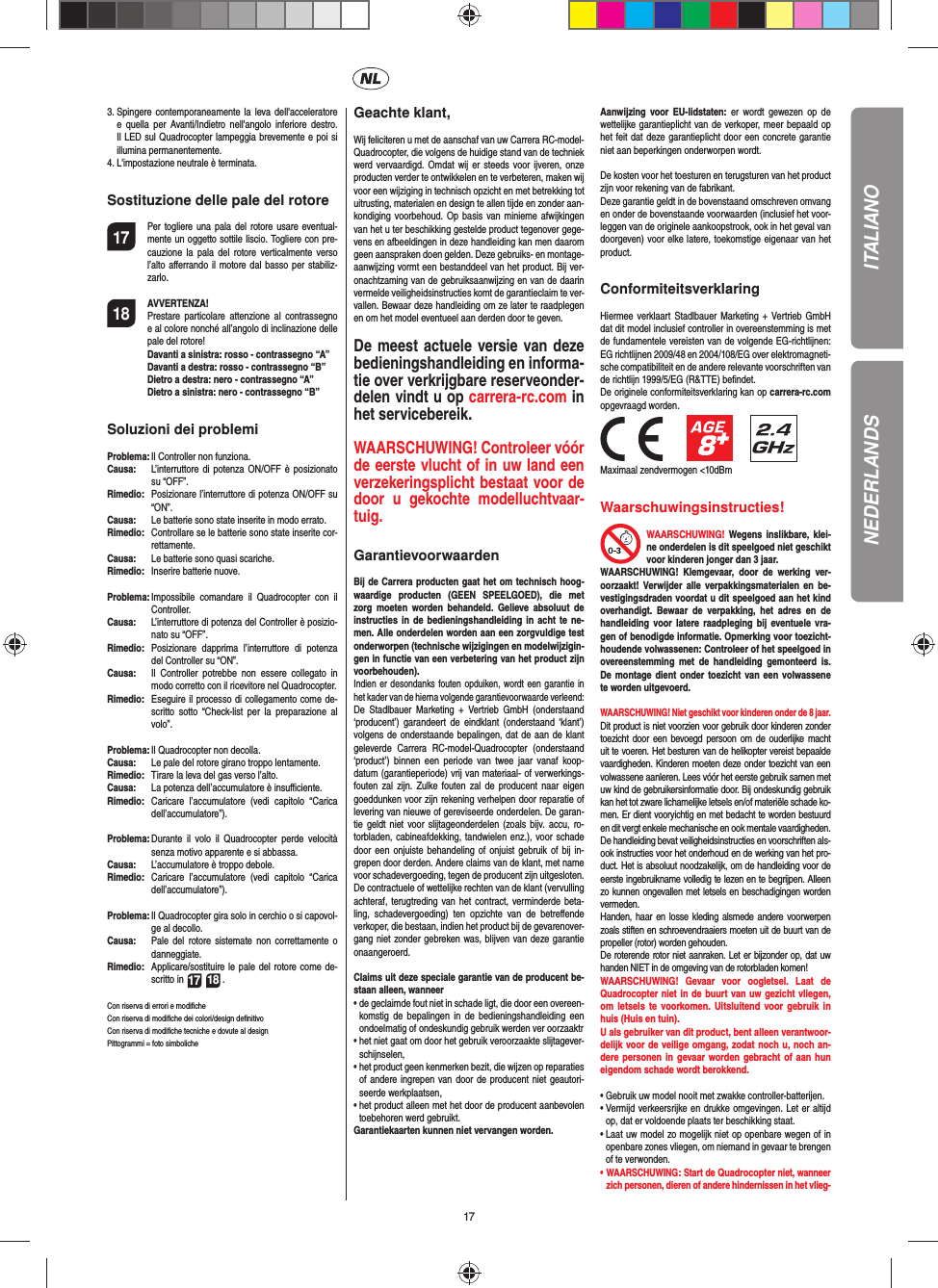 17ITALIANO3.  Spingere contemporaneamente la leva dell&apos;acceleratore e quella per Avanti/Indietro nell&apos;angolo inferiore destro. Il LED sul Quadrocopter lampeggia brevemente e poi si illumina permanentemente. 4.  L&apos;impostazione neutrale è terminata. Sostituzione delle pale del rotore17  Per togliere una pala del rotore usare eventual-mente un oggetto sottile liscio. Togliere con pre-cauzione la pala del rotore verticalmente verso l’alto aﬀ errando il motore dal basso per stabiliz-zarlo.18 AVVERTENZA!      Prestare particolare attenzione al contrassegno e al colore nonché all’angolo di inclinazione delle pale del rotore! Davanti a sinistra: rosso - contrassegno “A”  Davanti a destra: rosso - contrassegno “B”  Dietro a destra: nero - contrassegno “A” Dietro a sinistra: nero - contrassegno “B”Soluzioni dei problemiProblema:  Il Controller non funziona.Causa:   L’interruttore di potenza ON/OFF è posizionato su “OFF”.Rimedio:   Posizionare l’interruttore di potenza ON/OFF su “ON”.Causa:   Le batterie sono state inserite in modo errato.Rimedio:  Controllare se le batterie sono state inserite cor-rettamente.Causa:   Le batterie sono quasi scariche.Rimedio:   Inserire batterie nuove.Problema:  Impossibile comandare il Quadrocopter con il Controller.Causa:   L’interruttore di potenza del Controller è posizio-nato su “OFF”.Rimedio:  Posizionare dapprima l’interruttore di potenza del Controller su “ON”.Causa:   Il Controller potrebbe non essere collegato in modo corretto con il ricevitore nel Quadrocopter. Rimedio:   Eseguire il processo di collegamento come de-scritto sotto “Check-list per la preparazione al volo”.Problema:  Il Quadrocopter non decolla.Causa:  Le pale del rotore girano troppo lentamente.Rimedio:   Tirare la leva del gas verso l’alto.Causa:   La potenza dell’accumulatore è insuﬃ  ciente.Rimedio:  Caricare l’accumulatore (vedi capitolo “Carica dell’accumulatore”).Problema:  Durante il volo il Quadrocopter perde velocità senza motivo apparente e si abbassa.Causa:   L’accumulatore è troppo debole.Rimedio:  Caricare l’accumulatore (vedi capitolo “Carica dell’accumulatore”).Problema:  Il Quadrocopter gira solo in cerchio o si capovol-ge al decollo.Causa:  Pale del rotore sistemate non correttamente o danneggiate.Rimedio:  Applicare/sostituire le pale del rotore come de-scritto in 17 18 .Con riserva di errori e modiﬁ cheCon riserva di modiﬁ che dei colori/design deﬁ nitivoCon riserva di modiﬁ che tecniche e dovute al designPittogrammi = foto simboliche Geachte klant,Wij feliciteren u met de aanschaf van uw Carrera RC-model-Quadrocopter, die volgens de huidige stand van de techniek werd vervaardigd. Omdat wij er steeds voor ijveren, onze producten verder te ontwikkelen en te verbeteren, maken wij voor een wijziging in technisch opzicht en met betrekking tot uitrusting, materialen en design te allen tijde en zonder aan-kondiging voorbehoud. Op basis van minieme afwijkingen van het u ter beschikking gestelde product tegenover gege-vens en afbeeldingen in deze handleiding kan men daarom geen aanspraken doen gelden. Deze gebruiks- en montage-aanwijzing vormt een bestanddeel van het product. Bij ver-onachtzaming van de gebruiksaanwijzing en van de daarin vermelde veiligheidsinstructies komt de garantieclaim te ver-vallen. Bewaar deze handleiding om ze later te raadplegen en om het model eventueel aan derden door te geven.De meest actuele versie van deze bedieningshandleiding en informa-tie over verkrijgbare reserveonder-delen vindt u op carrera-rc.com in het servicebereik.WAARSCHUWING! Controleer vóór de eerste vlucht of in uw land een verzekeringsplicht bestaat voor de door u  gekochte modelluchtvaar-tuig.  GarantievoorwaardenBij de Carrera producten gaat het om technisch hoog-waardige producten (GEEN SPEELGOED), die met zorg moeten worden behandeld. Gelieve absoluut de instructies in de bedieningshandleiding in acht te ne-men. Alle onderdelen worden aan een zorgvuldige test onderworpen (technische wijzigingen en modelwijzigin-gen in functie van een verbetering van het product zijn voorbehouden).Indien er desondanks fouten opduiken, wordt een garantie in het kader van de hierna volgende garantievoorwaarde verleend:De Stadlbauer Marketing + Vertrieb GmbH (onderstaand ‘producent’) garandeert de eindklant (onderstaand ‘klant’) volgens de onderstaande bepalingen, dat de aan de klant geleverde Carrera RC-model-Quadrocopter (onderstaand ‘product’) binnen een periode van twee jaar vanaf koop-datum (garantieperiode) vrij van materiaal- of verwerkings-fouten zal zijn. Zulke fouten zal de producent naar eigen goeddunken voor zijn rekening verhelpen door reparatie of levering van nieuwe of gereviseerde onderdelen. De garan-tie geldt niet voor slijtageonderdelen (zoals bijv. accu, ro-torbladen, cabineafdekking, tandwielen enz.), voor schade door een onjuiste behandeling of onjuist gebruik of bij in-grepen door derden. Andere claims van de klant, met name voor schadevergoeding, tegen de producent zijn uitgesloten.De contractuele of wettelijke rechten van de klant (vervulling achteraf, terugtreding van het contract, verminderde beta-ling, schadevergoeding) ten opzichte van de betreﬀ ende verkoper, die bestaan, indien het product bij de gevarenover-gang niet zonder gebreken was, blijven van deze garantie onaangeroerd.Claims uit deze speciale garantie van de producent be-staan alleen, wanneer •  de geclaimde fout niet in schade ligt, die door een overeen-komstig de bepalingen in de bedieningshandleiding een ondoelmatig of ondeskundig gebruik werden ver oorzaaktr•  het niet gaat om door het gebruik veroorzaakte slijtagever-schijnselen,•  het product geen kenmerken bezit, die wijzen op reparaties of andere ingrepen van door de producent niet geautori-seerde werkplaatsen,•  het product alleen met het door de producent aanbevolen toebehoren werd gebruikt.Garantiekaarten kunnen niet vervangen worden.Aanwijzing voor EU-lidstaten: er wordt gewezen op de wettelijke garantieplicht van de verkoper, meer bepaald op het feit dat deze garantieplicht door een concrete garantie niet aan beperkingen onderworpen wordt. De kosten voor het toesturen en terugsturen van het product zijn voor rekening van de fabrikant.Deze garantie geldt in de bovenstaand omschreven omvang en onder de bovenstaande voorwaarden (inclusief het voor-leggen van de originele aankoopstrook, ook in het geval van doorgeven) voor elke latere, toekomstige eigenaar van het product.ConformiteitsverklaringHiermee verklaart Stadlbauer Marketing + Vertrieb GmbH dat dit model inclusief controller in overeenstemming is met de fundamentele vereisten van de volgende EG-richtlijnen: EG richtlijnen 2009/48 en 2004/108/EG over elektromagneti-sche compatibiliteit en de andere relevante voorschriften van de richtlijn 1999/5/EG (R&amp;TTE) beﬁ ndet.De originele conformiteitsverklaring kan op carrera-rc.com opgevraagd worden.                 Maximaal zendvermogen &lt;10dBm Waarschuwingsinstructies! WAARSCHUWING! Wegens inslikbare, klei-ne onderdelen is dit speelgoed niet geschikt voor kinderen jonger dan 3 jaar. WAARSCHUWING! Klemgevaar, door de werking ver-oorzaakt! Verwijder alle verpakkingsmaterialen en be-vestigingsdraden voordat u dit speelgoed aan het kind overhandigt. Bewaar de verpakking, het adres en de handleiding voor latere raadpleging bij eventuele vra-gen of benodigde informatie. Opmerking voor toezicht-houdende volwassenen: Controleer of het speelgoed in overeenstemming met de handleiding gemonteerd is. De montage dient onder toezicht van een volwassene te worden uitgevoerd.WAARSCHUWING! Niet geschikt voor kinderen onder de 8 jaar.Dit product is niet voorzien voor gebruik door kinderen zonder toezicht door een bevoegd persoon om de ouderlijke macht uit te voeren. Het besturen van de helikopter vereist bepaalde vaardigheden. Kinderen moeten deze onder toezicht van een volwassene aanleren. Lees vóór het eerste gebruik samen met uw kind de gebruikersinformatie door. Bij ondeskundig gebruik kan het tot zware lichamelijke letsels en/of materiële schade ko-men. Er dient vooryichtig en met bedacht te worden bestuurd en dit vergt enkele mechanische en ook mentale vaardigheden. De handleiding bevat veiligheidsinstructies en voorschriften als-ook instructies voor het onderhoud en de werking van het pro-duct. Het is absoluut noodzakelijk, om de handleiding voor de eerste ingebruikname volledig te lezen en te begrijpen. Alleen zo kunnen ongevallen met letsels en beschadigingen worden vermeden.  Handen, haar en losse kleding alsmede andere voorwerpen zoals stiften en schroevendraaiers moeten uit de buurt van de propeller (rotor) worden gehouden.De roterende rotor niet aanraken. Let er bijzonder op, dat uw handen NIET in de omgeving van de rotorbladen komen!WAARSCHUWING! Gevaar voor oogletsel. Laat de  Quadrocopter niet in de buurt van uw gezicht vliegen, om letsels te voorkomen. Uitsluitend voor gebruik in huis (Huis en tuin).U als gebruiker van dit product, bent alleen verantwoor-delijk voor de veilige omgang, zodat noch u, noch an-dere personen in gevaar worden gebracht of aan hun eigendom schade wordt berokkend.•  Gebruik uw model nooit met zwakke controller-batterijen.•  Vermijd verkeersrijke en drukke omgevingen. Let er altijd op, dat er voldoende plaats ter beschikking staat.•  Laat uw model zo mogelijk niet op openbare wegen of in openbare zones vliegen, om niemand in gevaar te brengen of te verwonden.•  WAARSCHUWING: Start de Quadrocopter niet, wanneer zich personen, dieren of andere hindernissen in het vlieg-NEDERLANDS