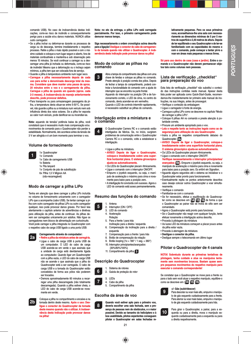 21comando USB). No caso de inobservância destas indi-cações, corre-se risco de incêndio e consequentemente perigo para a saúde e/ou danos materiais. NUNCA utilize outro carregador.•  Se a pilha inchar ou deformar-se durante os processos de carga ou de descarga, termine imediatamente o respetivo processo. Retire a pilha o mais rápido possível e com o má-ximo cuidado e coloque-a num lugar seguro e aberto, fora de materiais combustíveis e mantenha-a sob observação pelo menos 15 minutos. Se você continuar a carregar ou a des-carregar uma pilha já inchada ou deformada, corre-se risco de incêndio! Mesmo que a deformação ou o inchaço sejam mínimos, a pilha tem que ser colocada fora de serviço.•  Guarde a pilha à temperatura ambiente num lugar seco.•  Carregue a pilha necessariamente depois de cada uso para evitar a denominada descarga total da mes-ma. Considere que deve manter uma pausa de aprox. 20 minutos entre o voo e o carregamento da pilha.  Carregue a pilha de quando em quando (aprox. cada 2-3 meses). A inobservância do manejo anteriormente descrito, pode provocar defeitos.•  Para transporte ou para armazenagem passageira da pi-lha, a temperatura devia situar-se entre 5-50°C. Se possí-vel, não guarde a pilha ou a miniatura num veículo nem sob inﬂ uência direta dos raios solares. Se a pilha for exposta ao calor num veículo, pode daniﬁ car-se ou incendiar-se.Nota: aquando de tensão/ potência baixa da pilha, você constatará que é necessário muito mais compensação e/oumovimentos de comando para o Quadrocopter não perder aestabilidade. Normalmente, isto acontece antes da tensão de 3 V ser atingida e é um bom momento para terminar o voo.Volume de fornecimento1 1 x Quadrocopter  1 x Comando  1 x Cabo de carregamento USB  1x Bateria 1x Fita lanyard  1 x Conjunto de pás de substituição  6 x Pilha 1,5 V Mignon AA    (não-recarregável)Modo de carregar a pilha LiPoTenha em atenção que deve carregar a pilha LiPo incluída no volume de fornecimento unicamente com o carregador LiPo que a acompanha (cabo USB). Se tentar carregar a pi-lha com outro carregador de pilhas LiPo ou outro carregador qualquer, isso pode provocar danos graves. Por favor leia atentamente o capítulo anterior de advertências e diretivas para utilização da pilha, antes de continuar. As pilhas de-vem ser carregadas unicamente por adultos. Não ligue os carregadores nem blocos de alimentação em curtocircuito.Você pode carregar a pilha integrada no Quadrocopter com o respetivo cabo de carga USB ligado a uma porta USB:2a Carregamento através do computador:    •  Retire a pilha da miniatura antes de carregá-la. •  Ligue o cabo de carga USB à porta USB de um computador. O LED do cabo de carga USB acende-se em verde o que assinala que a unidade de carga está devidamente ligada ao computador. Quando ligar um Quadrocopter com a pilha vazia, o LED do cabo de carga USB não se acende o que assinala que a pilha do Quadrocopter está a ser carregada. O cabo de carga USB e a tomada do Quadrocopter estão concebidos de forma aos pólos não poderem ser trocados.  •  Demora aproximadamente 60 minutos a recar-regar uma pilha descarregada (não totalmente descarregada). Quando a pilha estiver cheia, o LED do cabo de carga USB acende-se nova-mente em verde. 2b   Coloque a pilha no compartimento e encaixe-a na tomada dentro deste mesmo. Após o uso: Des-ligue o conector do Quadrocopter da tomada deste mesmo quando não o utilizar. A inobser-vância desta indicação pode provocar danos na pilha!Nota: no ato da entrega, a pilha LiPo está carregada parcialmente. Por isso, o primeiro carregamento pode demorar menos tempo.Siga necessariamente a ordem cronológica acima descrita para a ligação! Desligue o conector do cabo de carregamen-to da tomada quando não utilizar o Quadrocopter. A inob-servância desta indicação pode provocar danos na pilha!Modo de colocar as pilhas nocomando3 Abra a tampa do compartimento das pilhas com uma chave de fendas e coloque as pilhas no comando. Preste atenção à posição correta dos pólos. Depois de fechar a tampa do compartimento, poderá con-trolar a funcionalidade do comando com a ajuda do interruptor que se encontra na parte frontal.  Aquando do interruptor na posição ON e de fun-cionamento correto, o LED de cima, no centro do comando, devia acender-se em vermelho.  Quando o LED de controlo intermitir rapidamente, é necessário substituir as pilhas do comando.Interligação entre a miniatura e o comando4    O Quadrocopter Carrera RC e o comando estão interligados de fábrica. Se, no início, surgirem problemas de comunicação entre o Quadrocopter Carrera RC e o comando, volte a estabelecer a interligação.  •  Ligue a pilha na miniatura. •  AVISO! Depois de ligar o Quadrocopter, coloque-o imediatamente sobre uma super-fície horizontal plana. O sistema giroscópico ajusta-se automaticamente. •  Os LEDs do Quadrocopter piscam ritmicamente.   •  Ligue o comando com o interruptor ON/OFF.    •  Empurre o joystick esquerdo, ou seja, o maní-pulo de aceleração o máximo para cima e nova-mente para baixo para a posição zero.  •  A interligação foi concluída com sucesso. Agora o LED do comando está aceso permanentemente.Resumo das funções do comando 5 1. Antena  2.  Interruptor (ON / OFF)  3.  LED do comando 4. Aceleração  Rotação  5.  Para a frente / para trás    Inclinação para a direita / esquerda  6.  Compensação da inclinação para a direita /  esquerda  7.  Compensação para a frente / para trás  8.  Botão de compensação da rotação  9.  Botão looping (1x = 180° / 1 seg. = 360°) 10. Interruptor principiantes/avançados   (30%/60%/100%)  11. Compartimento da pilha  3Descrição do Quadrocopter6  1.  Sistema de rotores  2.  Gaiola de proteção do rotor7 3. LEDs  4.  Cabo da pilha  5.  Compartimento da pilhaEscolha da área de voo8 Quando você estiver apto para o primeiro voo, deveria escolher uma sala fechada, sem a pre-sença de pessoas nem de obstáculos, e o maior possível. Devido ao tamanho do helicóptero e à boa usabilidade, pilotos experientes conseguem pilotar o Quadrocopter em salas fechadas re-lativamente pequenas. Para os seus primeiros voos, aconselhamos-lhe uma sala com necessa-riamente as dimensões mínimas de 5 por 5 me-tros de superfície e 2,40 metros de altura. Depois de ter equilibrado o seu Quadrocopter e de ter-se familiarizado com as capacidades do mesmo e com o comando, pode começar a tentar pô-lo a voar em áreas mais pequenas e menos livres. Só para uso dentro de casa (casa e jardim). Entre o co-mando e o Quadrocopter não devem permanecer obje-tos tais como colunas nem pessoas.Lista de veriﬁ cação „checklist“ para preparação do vooEsta lista de veriﬁ cação „checklist“ não substitui o conteú-do das instruções contidas neste manual. Apesar desta lista poder ser aplicada como Quick-Start-Guide, recomen-damos-lhe insistentemente ler primeiro este manual de ins-truções, na sua íntegra, antes de prosseguir.•  Veriﬁ que o conteúdo da embalagem•  Ligue o carregador à fonte de energia.•  Carregue a pilha LiPo como se descreve no capítulo “Modo de carregar a pilha LiPo“.•  Coloque 6 pilhas AA no comando e preste atenção à po-laridade correta.•  Procure um ambiente apropriado para o voo.•  Leia e respeite tanto as instruções legais como as de segurança para utilização do seu Quadrocopter.•  Insira a pilha no respetivo compartimento debaixo do  Quadrocopter. 2b•  AVISO! Depois de ligar o Quadrocopter, coloque-o imediatamente sobre uma superfície horizontal plana. O sistema giroscópico ajusta-se automaticamente.•  Os LEDs do Quadrocopter piscam ritmicamente. •  Ligue o comando com o interruptor ON/OFF.   Veriﬁ que necessariamente o interruptor principiantes/avançados (13b). Empurre o joystick esquerdo, ou seja, o manípulo de aceleração o máximo para cima e novamente para baixo para a posição zero. Es ertönt ein Signalton.•  Aguarde alguns segundos até o sistema se inicializar e o Quadocopter estar pronto para funcionamento. •  Eventualmente repita os pontos anteriormente descritos caso deseje colocar outros Quadrocopter a voar simulta-neamente.•    Veriﬁ  que  o  comando•  Familiarize-se com o comando•  Se for necessário, efetue a equilibração do Quadrocop-ter como se descreve em 14 15 16 de forma a que o Quadrocopter ao pairar não se mova do sítio sem ser comandado.•  Agora o Quadrocopter está pronto para funcionar.•  Se o Quadrocopter não reagir com qualquer função, tente efetuar novamente a interligação acima descrita.•  Proceda à pilotagem da miniatura•  As luzes LED da miniatura começam a piscar pouco antes da pilha estar vazia.•  Proceda à aterragem da miniatura•  Desligue o conector da pilha.•  Desligue sempre o telecomando em último lugarPilotar o Quadrocopter de 4 canaisNOTA! Sobretudo durante as primeiras tentativas de pilotagem, tenha cuidado e atue os manípulos lenta-mente sem movimentos bruscos. Bastam quase sem-pre pequenos movimentos do respetivo manípulo para executar o comando correspondente!Se constatar que o Quadrocopter se move para a frente ou para o lado sem você atuar o respetivo manípulo, equilibre-o como se descreve em (14 15 16). 9  +/- Gás (subir/descer)  Para descolar ou voar mais alto, empurre o manípu-lo de gás esquerdo cuidadosamente para a frente. Para aterrar ou voar mais baixo, empurre o manípu-lo de gás esquerdo cuidadosamente para trás.10  Para girar o Quadrocopter, a pairar, para a es-querda ou para a direita, mova o manípulo es-querdo cuidadosamente para a esquerda ou para a direita respetivamente.PORTUGUĘS