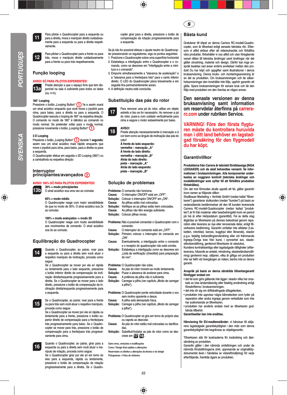 22SVENSKA11  Para pilotar o Quadrocopter para a esquerda ou para a direita, mova o manípulo direito cuidadosa-mente para a esquerda ou para a direita respeti-vamente.12  Para pilotar o Quadrocopter para a frente ou para trás, mova o manípulo direito cuidadosamente para a frente ou para trás respetivamente.Função loopingAVISO! SÓ PARA PILOTOS EXPERIENTES!13a   Preste atenção a que o espaço livre que tem dis-ponível na sala é suﬁ ciente para todos os lados (ca. 4 m). 180° LoopingPressione o botão „Looping Button“  1 1x e assim soará um sinal acústico enquanto que você move o joystick para cima, para baixo, para a direita ou para a esquerda. O Quadrocopter executa o looping de 180° na respetiva direção. O comando no modo de 180° é idêntico ao comando no modo normal. Se pretender voltar para o modo normal, pressione novamente o botão „Looping Button“  1. 3 D LoopingPressione o botão „Looping Button“ 1 durante 1 segundo; assim soa um sinal acústico mais rápido enquanto que move o joystick para cima, para baixo, para a direita ou para a esquerda.O Quadrocopter efetua em seguida o 3D Looping (360°) ou a cambalhota na respetiva direção Interruptor principiantes/avançados  2AVISO! 100% SÓ PARA PILOTOS EXPERIENTES!13b 30% = modo principiantes O sinal acústico soa uma vez ao comutar.   60% = modo médio O Quadrocopter reage com maior sensibilidade do que no modo de 30%. O sinal acústico soa 2x ao comutar.   100% = modo avançados -&gt; modo 3D O Quadrocopter reage com muita sensibilidade aos movimentos de comando. O sinal acústico soa 3x ao comutar.Equilibração do Quadrocopter14  Quando o Quadrocopter, ao pairar, voar para a esquerda ou para a direita sem você atuar o respetivo manípulo de inclinação, proceda como segue:   Se o Quadrocopter se mover por ele só rápida ou lentamente para o lado esquerdo, pressione o botão inferior direito de compensação da incli-nação direita/esquerda progressivamente para a direita. Se o Quadrocopter se mover para o lado direito, pressione o botão de compensação da in-clinação direita/esquerda progressivamente para a esquerda.15  Se o Quadrocopter, ao pairar, voar para a frente ou para trás sem você atuar o respetivo manípulo, proceda como segue:  Se o Quadrocopter se mover por ele só rápida ou lentamente para a frente, pressione o botão su-perior direito de compensação para a frente/para trás progressivamente para baixo. Se o Quadro-copter se mover para trás, pressione o botão de compensação para a frente/para trás progressi-vamente para cima.16 Quando o Quadrocopter, ao pairar, girar para a esquerda ou para a direita sem você atuar o ma-nípulo de rotação, proceda como segue:   Se o Quadrocopter girar por ele só em torno do eixo para a esquerda, rápida ou lentamente, pressione o botão de compensação da rotação progressivamente para a direita. Se o Quadro-copter girar para a direita, pressione o botão de compensação da rotação progressivamente para a esquerda.Se já não for possível efetuar o ajuste neutro do Quadrocop-ter pressionando os reguladores, siga os pontos seguintes:1.  Posicione o Quadrocopter sobre uma superfície horizontal2.  Estabeleça a interligação entre o Quadrocopter e o co-mando, como se descreve em &quot;Interligação entre a mini-tura e o comando&quot;.3.  Empurre simultaneamente a &quot;alavanca de aceleração&quot; e a &quot;alavanca para a frente/para trás&quot; para o canto inferior direito. O LED do Quadrocopter pisca brevemente e em seguida ﬁ ca permanentemente aceso.4.  A deﬁ nição neutra está concluída. Substituição das pás do rotor17  Para remover uma pá do rotor, utilize um objeto estreito e liso se for necessário. Ao remover a pá do rotor, puxe-a com cuidado verticalmente para cima e segure o motor estavelmente por baixo.18 AVISO!       Preste atenção necessariamente à marcação e à cor bem como ao ângulo de inclinação das pás do rotor! À frente do lado esquerdo:   vermelha – marcação „A“  À frente do lado direito:   vermelha – marcação „B“  Atrás do lado direito:   preta – marcação „A“  Atrás do lado esquerdo:   preta – marcação „B“Solução de problemasProblema: O comando não funciona.Causa:   O interruptor ON/OFF está em „OFF“.Solução:  Colocar o interruptor ON/OFF em „ON“.Causa:  As pilhas estão mal colocadas.Solução:   Veriﬁ que se as pilhas estão bem colocadas.Causa:  As pilhas não têm energia suﬁ ciente.Solução:  Colocar pilhas novas.Problema:  Não é possível comandar o Quadrocopter com o comando.Causa:   O interruptor do comando está em „OFF“.Solução:   Primeiro colocar o interruptor do comando em „ON“.Causa:  Eventualmente, a interligação entre o comando e o receptor do quadrocopter não está correta. Solução:  Estabeleça a interligação como se descreve em „Lista de veriﬁ cação (checklist) para preparação do voo“.Problema:  O Quadrocopter não sobe.Causa:  As pás do rotor movem-se muito lentamente.Solução:   Puxar a alavanca de acelerar para cima.Causa:   A potência da pilha não é suﬁ ciente.Solução:  Carregar a pilha (ver capítulo „Modo de carregar a pilha“).Problema:  O Quadrocopter perde velocidade durante o voo sem motivo aparente e desce.Causa:  A pilha está demasiado fraca.Solução:   Carregar a pilha (ver capítulo „Modo de carregar a pilha“).Problema:  O Quadrocopter só gira em torno do próprio eixo ou capota ao descolar.Causa:  As pás do rotor estão mal colocadas ou daniﬁ ca-das.Solução:  Substituir/instalar as pás do rotor como se des-creve em 17 18 .Salvo erros, omissões e modiﬁ caçõesCores / Design ﬁ nal sujeitos a alteraçõesReservados os direitos a alterações da técnica e do designPictogramas = Fotos de símbolos Bästa kundGratulerar till köpet av denna Carrera RC-modell-Quadro-copter, som är tillverkad enligt senaste tekniska rön. Efter-som vi alltid strävar efter att vidareutveckla och förbättra våra produkter, förbehåller vi oss alltid och utan föregående varsel rätten till tekniska ändringar samt ändringar när det gäller utrustning, material och design. Därför kan inga an-språk beaktas vad avser smärre avvikelser mellan den pro-dukt Du har köpt och uppgifter samt illustrationer i denna bruksanvisning. Denna bruks- och monteringsanvisning är en del av produkten. Om bruksanvisningen och de säker-hetsanvisningar den innehåller inte följs, upphör garantin att gälla. Spara bruksanvisningen för senare bruk och låt den följa med produkten om den övertas av någon annan.Den senaste versionen av denna bruksanvisning samt information om reservdelar återﬁ nns på carrera-rc.com under rubriken Service.VARNING! Före den första ﬂ ygtu-ren måste du kontrollera huruvida man i ditt land behöver en lagstad-gad  försäkring för den ﬂ ygmodell du har köpt.  GarantivillkorProdukterna från Carrera är tekniskt förstklassiga (INGA LEKSAKER) och de skall behandlas varsamt. Se infor-mationen i bruksanvisningen. Alla komponenter under-kastas en noggrann kontroll (tekniska ändringar och modelländringar som syftar till att förbättra produkten förbehålles). Om det mot förmodan skulle uppstå ett fel, gäller garantin inom ramen av följande villkor:Stadlbauer Marketing + Vertrieb GmbH (nedan kallat ”tillver-karen”) garanterar slutkunden (nedan ”kunden”) på basis av nedanstående bestämmelser att den till kunden levererade Carrera RC-modell-Quadrocopter (nedan kallad ”produk-ten”) är fri från material- eller bearbetningsfel inom en period på två år efter inköpsdatum (garantitid). Fel av detta slag åtgärdas av tillverkaren på dennes bekostnad genom repa-ration eller leverans av nya eller renoverade delar, enligt till-verkarens bedömning. Garantin omfattar inte slitdelar (t.ex. batteri, rotorblad, kaross, kugghjul eller liknande), skador p.g.a. felaktig behandling/användning eller vid främmande ingrepp.Övriga krav från kund, i synnerhet avs. skade-ståndsersättning, gentemot tillverkaren är uteslutna.Kundens kontraktsenliga eller lagstadgade rättigheter (efter-leverans, hävande av avtalet, minskning, skadeståndsersätt-ning) gentemot resp. säljaren, vilka är giltiga om produkten inte var felfri vid övergången av risken, berörs inte av denna garanti.Anspråk på basis av denna särskilda tillverkargaranti föreligger endast om•  det fel som görs gällande inte ligger i skador vilka har orsa-kats av icke ändamålsenlig eller felaktig användning enligt föreskrifterna i bruksanvisningen,•  det inte rör sig om driftsbetingade slitagetecken,•  produkten inte uppvisar några kännetecken som tyder på reparation eller andra ingrepp genom verkstäder som inte har auktoriserats av tillverkaren,•  produkten har använts endast med av tillverkaren god-kända tillbehör.Garantisedlar kan inte ersättas.Hänvisning för EU-medlemsländer: vi hänvisar till sälja-rens lagstadgade garantiskyldighet i den mån som denna garantiskyldighet inte begränsas av objektgarantin. Tillverkaren står för kostnaderna för insändning och åter-sändning av produkten.Garantin gäller i den nämnda omfattningen och under de nämnda förutsättningarna (inkl. uppvisande av originalköp-dokumentet även i händelse av vidareförsäljning) för varje efterföljande, framtida ägare av produkten.PORTUGUĘS