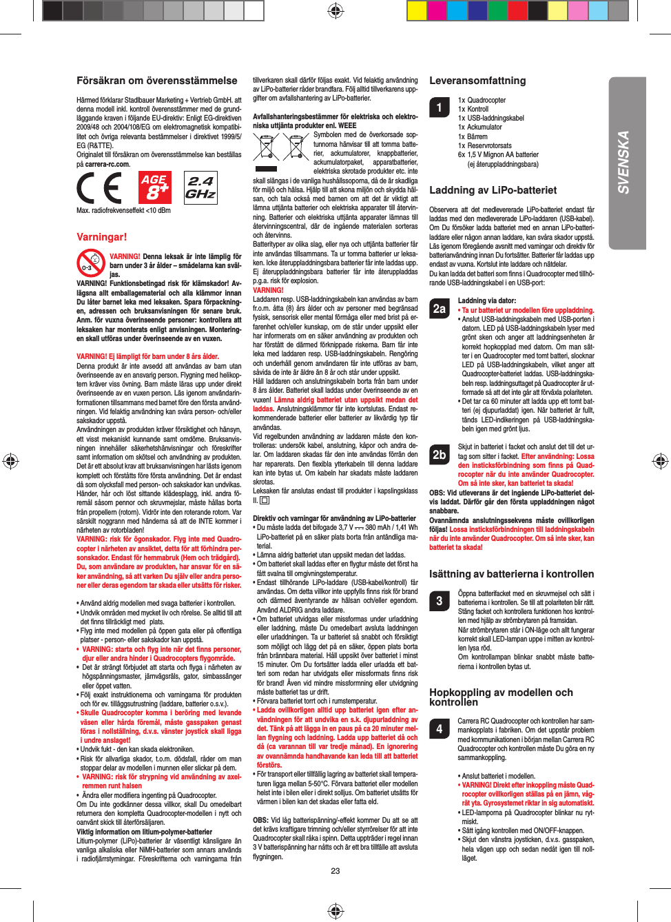 23SVENSKAFörsäkran om överensstämmelseHärmed förklarar Stadlbauer Marketing + Vertrieb GmbH. att denna modell inkl. kontroll överensstämmer med de grund-läggande kraven i följande EU-direktiv: Enligt EG-direktiven 2009/48 och 2004/108/EG om elektromagnetisk kompatibi-litet och övriga relevanta bestämmelser i direktivet 1999/5/EG (R&amp;TTE).Originalet till försäkran om överensstämmelse kan beställas på carrera-rc.com.                 Max. radiofrekvenseﬀ ekt &lt;10 dBmVarningar! VARNING! Denna leksak är inte lämplig för barn under 3 år ålder – smådelarna kan sväl-jas.VARNING! Funktionsbetingad risk för klämskador! Av-lägsna allt emballagematerial och alla klämmor innan Du låter barnet leka med leksaken. Spara förpackning-en, adressen och bruksanvisningen för senare bruk. Anm. för vuxna överinseende personer: kontrollera att leksaken har monterats enligt anvisningen. Montering-en skall utföras under överinseende av en vuxen. VARNING! Ej lämpligt för barn under 8 års ålder. Denna produkt är inte avsedd att användas av barn utan överinseende av en ansvarig person. Flygning med helikop-tern kräver viss övning. Barn måste läras upp under direkt överinseende av en vuxen person. Läs igenom användarin-formationen tillsammans med barnet före den första använd-ningen. Vid felaktig användning kan svåra person- och/eller sakskador uppstå. Användningen av produkten kräver försiktighet och hänsyn, ett visst mekaniskt kunnande samt omdöme. Bruksanvis-ningen innehåller säkerhetshänvisningar och föreskrifter samt information om skötsel och användning av produkten. Det är ett absolut krav att bruksanvisningen har lästs igenom komplett och förståtts före första användning. Det är endast då som olycksfall med person- och sakskador kan undvikas.  Händer, hår och löst sittande klädesplagg, inkl. andra fö-remål såsom pennor och skruvmejslar, måste hållas borta från propellern (rotorn). Vidrör inte den roterande rotorn. Var särskilt noggrann med händerna så att de INTE kommer i närheten av rotorbladen!VARNING: risk för ögonskador. Flyg inte med Quadro-copter i närheten av ansiktet, detta för att förhindra per-sonskador. Endast för hemmabruk (Hem och trädgård).Du, som användare av produkten, har ansvar för en sä-ker användning, så att varken Du själv eller andra perso-ner eller deras egendom tar skada eller utsätts för risker.•  Använd aldrig modellen med svaga batterier i kontrollen.•  Undvik områden med mycket liv och rörelse. Se alltid till att det ﬁ nns tillräckligt med  plats.•  Flyg inte med modellen på öppen gata eller på oﬀ entliga platser - person- eller sakskador kan uppstå.•  VARNING: starta och ﬂ yg inte när det ﬁ nns personer, djur eller andra hinder i Quadrocopters ﬂ ygområde.•  Det är strängt förbjudet att starta och ﬂ yga i närheten av högspänningsmaster, järnvägsräls, gator, simbassänger eller öppet vatten.•  Följ exakt instruktionerna och varningarna för produkten och för ev. tilläggsutrustning (laddare, batterier o.s.v.).•  Skulle Quadrocopter komma i beröring med levande väsen eller hårda föremål, måste gasspaken genast föras i nollställning, d.v.s. vänster joystick skall ligga i undre anslaget!•  Undvik fukt - den kan skada elektroniken. •  Risk för allvarliga skador, t.o.m. dödsfall, råder om man stoppar delar av modellen i munnen eller slickar på dem.•  VARNING: risk för strypning vid användning av axel-remmen runt halsen•  Ändra eller modiﬁ era ingenting på Quadrocopter.Om Du inte godkänner dessa villkor, skall Du omedelbart returnera den kompletta Quadrocopter-modellen i nytt och oanvänt skick till återförsäljaren.Viktig information om litium-polymer-batterierLitium-polymer (LiPo)-batterier är väsentligt känsligare än vanliga alkaliska eller NiMH-batterier som annars används i radiofjärrstyrningar. Föreskrifterna och varningarna från tillverkaren skall därför följas exakt. Vid felaktig användning av LiPo-batterier råder brandfara. Följ alltid tillverkarens upp-gifter om avfallshantering av LiPo-batterier.Avfallshanteringsbestämmer för elektriska och elektro-niska uttjänta produkter enl. WEEESymbolen med de överkorsade  sop-tunnorna hänvisar till att tomma batte-rier, ackumulatorer, knappbatterier, ackumulatorpaket, apparatbatterier, elektriska skrotade produkter etc. inte skall slängas i de vanliga hushållssoporna, då de är skadliga för miljö och hälsa. Hjälp till att skona miljön och skydda häl-san, och tala också med barnen om att det är viktigt att lämna uttjänta batterier och elektriska apparater till återvin-ning. Batterier och elektriska uttjänta apparater lämnas till återvinningscentral, där de ingående materialen sorteras och återvinns. Batterityper av olika slag, eller nya och uttjänta batterier får inte användas tillsammans. Ta ur tomma batterier ur leksa-ken. Icke återuppladdningsbara batterier får inte laddas upp. Ej återuppladdningsbara batterier får inte återuppladdas p.g.a. risk för explosion.VARNING!Laddaren resp. USB-laddningskabeln kan användas av barn fr.o.m. åtta (8) års ålder och av personer med begränsad fysisk, sensorisk eller mental förmåga eller med brist på er-farenhet och/eller kunskap, om de står under uppsikt eller har informerats om en säker användning av produkten och har förstått de därmed förknippade riskerna. Barn får inte leka med laddaren resp. USB-laddningskabeln. Rengöring och underhåll genom användaren får inte utföras av barn, såvida de inte är äldre än 8 år och står under uppsikt.Håll laddaren och anslutningskabeln borta från barn under 8 års ålder. Batteriet skall laddas under överinseende av en vuxen! Lämna aldrig batteriet utan uppsikt medan det laddas. Anslutningsklämmor får inte kortslutas. Endast re-kommenderade batterier eller batterier av likvärdig typ får användas.Vid regelbunden användning av laddaren måste den kon-trolleras: undersök kabel, anslutning, kåpor och andra de-lar. Om laddaren skadas får den inte användas förrän den har reparerats. Den ﬂ exibla ytterkabeln till denna laddare kan inte bytas ut. Om kabeln har skadats måste laddaren skrotas. Leksaken får anslutas endast till produkter i kapslingsklass II.  Direktiv och varningar för användning av LiPo-batterier•  Du måste ladda det bifogade 3,7 V   380 mAh / 1,41 Wh LiPo-batteriet på en säker plats borta från antändliga ma-terial.•  Lämna aldrig batteriet utan uppsikt medan det laddas. •  Om batteriet skall laddas efter en ﬂ ygtur måste det först ha fått svalna till omgivningstemperatur. •  Endast tillhörande LiPo-laddare (USB-kabel/kontroll) får användas. Om detta villkor inte uppfylls ﬁ nns risk för brand och därmed äventyrande av hälsan och/eller egendom. Använd ALDRIG andra laddare.•  Om batteriet utvidgas eller missformas under urladdning eller laddning, måste Du omedelbart avsluta laddningen eller urladdningen. Ta ur batteriet så snabbt och försiktigt som möjligt och lägg det på en säker, öppen plats borta från brännbara material. Håll uppsikt över batteriet i minst 15 minuter. Om Du fortsätter ladda eller urladda ett bat-teri som redan har utvidgats eller missformats ﬁ nns risk för brand! Även vid mindre missformning eller utvidgning måste batteriet tas ur drift.•  Förvara batteriet torrt och i rumstemperatur.•  Ladda ovillkorligen alltid upp batteriet igen efter an-vändningen för att undvika en s.k. djupurladdning av det. Tänk på att lägga in en paus på ca 20 minuter mel-lan ﬂ ygning och laddning. Ladda upp batteriet då och då (ca varannan till var tredje månad). En ignorering av ovannämnda handhavande kan leda till att batteriet förstörs.•  För transport eller tillfällig lagring av batteriet skall tempera-turen ligga mellan 5-50°C. Förvara batteriet eller modellen helst inte i bilen eller i direkt solljus. Om batteriet utsätts för värmen i bilen kan det skadas eller fatta eld.OBS: Vid låg batterispänning/-eﬀ ekt kommer Du att se att det krävs kraftigare trimning och/eller styrrörelser för att inte Quadrocopter skall råka i spinn. Detta uppträder i regel innan 3 V batterispänning har nåtts och är ett bra tillfälle att avsluta ﬂ ygningen.Leveransomfattning1 1 x Quadrocopter  1 x Kontroll 1 x USB-laddningskabel  1x Ackumulator 1x Bärrem 1 x Reservrotorsats  6 x 1,5 V Mignon AA batterier      (ej återuppladdningsbara)Laddning av LiPo-batterietObservera att det medlevererade LiPo-batteriet endast får laddas med den medlevererade LiPo-laddaren (USB-kabel).  Om Du försöker ladda batteriet med en annan LiPo-batteri-laddare eller någon annan laddare, kan svåra skador uppstå. Läs igenom föregående avsnitt med varningar och direktiv för batterianvändning innan Du fortsätter. Batterier får laddas upp endast av vuxna. Kortslut inte laddare och nätdelar.Du kan ladda det batteri som ﬁ nns i Quadrocopter med tillhö-rande USB-laddningskabel i en USB-port:2a Laddning via dator:    •  Ta ur batteriet ur modellen före uppladdning. •  Anslut USB-laddningskabeln med USB-porten i datorn. LED på USB-laddningskabeln lyser med grönt sken och anger att laddningsenheten är korrekt hopkopplad med datorn. Om man sät-ter i en Quadrocopter med tomt batteri, slocknar LED på USB-laddningskabeln, vilket anger att  Quadrocopter-batteriet laddas. USB-laddningska-beln resp. laddningsuttaget på Quadrocopter är ut-formade så att det inte går att förväxla polariteten.  •  Det tar ca 60 minuter att ladda upp ett tomt bat-teri (ej djupurladdat) igen. När batteriet är fullt, tänds LED-indikeringen på USB-laddningska-beln igen med grönt ljus. 2b   Skjut in batteriet i facket och anslut det till det ur-tag som sitter i facket. Efter användning: Lossa den insticksförbindning som ﬁ nns på Quad-rocopter när du inte använder Quadrocopter. Om så inte sker, kan batteriet ta skada!OBS: Vid utleverans är det ingående LiPo-batteriet del-vis laddat. Därför går den första uppladdningen något snabbare.Ovannämnda anslutningssekvens måste ovillkorligen följas! Lossa insticksförbindningen till laddningskabeln när du inte använder Quadrocopter. Om så inte sker, kan batteriet ta skada!Isättning av batterierna i kontrollen3 Öppna batterifacket med en skruvmejsel och sätt i batterierna i kontrollen. Se till att polariteten blir rätt. Stäng facket och kontrollera funktionen hos kontrol-len med hjälp av strömbrytaren på framsidan.  När strömbrytaren står i ON-läge och allt fungerar korrekt skall LED-lampan uppe i mitten av kontrol-len lysa röd.  Om kontrollampan blinkar snabbt måste batte-rierna i kontrollen bytas ut.Hopkoppling av modellen ochkontrollen4   Carrera RC Quadrocopter och kontrollen har sam-mankopplats i fabriken. Om det uppstår problem med kommunikationen i början mellan Carrera RC Quadrocopter och kontrollen måste Du göra en ny sammankoppling.  •  Anslut batteriet i modellen. •  VARNING! Direkt efter inkoppling måste Quad-rocopter ovillkorligen ställas på en jämn, våg-rät yta. Gyrosystemet riktar in sig automatiskt.  •  LED-lamporna på Quadrocopter blinkar nu ryt-miskt.  •  Sätt igång kontrollen med ON/OFF-knappen.   •  Skjut den vänstra joysticken, d.v.s. gasspaken, hela vägen upp och sedan nedåt igen till noll-läget.