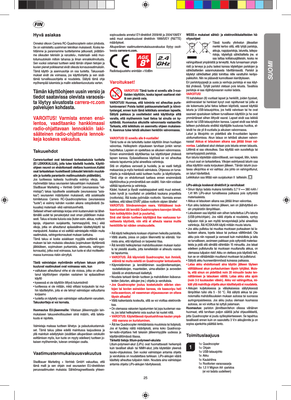 25Hyvä asiakasOnneksi olkoon Carrera RC-Quadrocopterin oston johdosta. Se on valmistettu uusimman tekniikan mukaisesti. Koska ke-hitämme ja parannamme tuotteitamme jatkuvasti, pidätäm-me oikeuden teknisiin ja varustelu-, materiaali- sekä muo-toilumuutoksiin milloin tahansa ja ilman ennakkoilmoitusta. Sen vuoksi ostamasi tuotteen sekä tämän ohjeen tietojen ja kuvien pienet poikkeamat eivät oikeuta korvausvaatimuksiin. Tämä käyttö- ja asennusohje on osa tuotetta. Takuuvaati-mukset eivät ole voimassa, jos käyttöohjetta ja sen sisäl-tämiä turvallisuusohjeita ei noudateta. Säilytä tämä ohje myöhempää lukemista ja mallin edelleenluovutusta varten.Tämän käyttöohjeen uusin versio ja tiedot saatavissa olevista varaosis-ta löytyy sivustosta carrera-rc.com palvelujen kohdasta.VAROITUS! Varmista ennen ensi-lentoa, vaaditaanko hankkimaasi radio-ohjattavaan lennokkiin laki-sääteinen radio-ohjattavia lennok-keja koskeva vakuutus.  TakuuehdotCarrera-tuotteet ovat teknisesti korkealaatuisia tuotteita (EI LEIKKIKALUJA), joita tulee käsitellä huolella. Käyttö-ohjeen neuvot on ehdottomasti otettava huomioon.Kaikki osat tarkastetaan huolellisesti (oikeudet teknisiin muutok-siin ja tuotetta parantaviin mallimuutoksiin pidätetään).Jos tuotteessa kaikesta huolimatta esiintyy vikoja, sille myönnetään takuu seuraavien takuuehtojen mukaisesti:Stadlbauer Marketing + Vertrieb GmbH (seuraavassa ”val-mistaja”) takaa lopulliselle asiakkaalle (seuraavassa ”asia-kas”) seuraavien määräysten mukaisesti, että asiakkaalle toimitetussa Carrera RC-Quadrocopterissa (seuraavassa ”tuote”) ei esiinny kahden vuoden aikana ostopäivästä (ta-kuuaika) materiaali- eikä valmistusvirheitä.Sellaiset virheet valmistaja korjaa omin kustannuksin tai lähet-tämällä uudet tai peruskorjatut osat oman päätöksen mukai-sesti. Takuu ei koske kuluvia osia (kuten esim. akkua, roottorin lapoja, ohjaamon suojakantta, hammaspyöriä, tms.) eikä vikoja, jotka on aiheuttanut epäasiallinen käsittely/käyttö tai manipulointi. Asiakas ei voi esittää valmistajalle mitään muita vaatimuksia, vahingonkorvaukset mukaan luettuina.Tämä takuu ei koske asiakkaan myyjälle esittämiä sopi-muksen tai lain mukaisia oikeuksia (sopimuksen täyttämistä jälkikäteen, sopimuksen purkamista, alennusta, vahingon-korvausta), jotka ovat voimassa, kun tuote ei ollut moitteetto-massa kunnossa riskin siirryttyä.Tästä valmistajan myöntämän erityisen takuun piiriin kuuluvat vaatimukset ovat voimassa vain, kun•  valituksen aiheuttanut virhe ei ole vioissa, jotka on aiheut-tanut käyttöohjeen ohjeiden vastainen tai epäasiallinen käyttö•  kyseessä ei ole käyttöön liittyvä kulumisilmiö•  tuotteessa ei ole mitään, mikä viittaisi korjauksiin tai mui-hin käsittelyihin, joita ei ole tehnyt valmistajan valtuuttama korjaamo•  tuotetta on käytetty vain valmistajan valtuuttamin varustein.Takuukortteja ei voi korvata.Huomautus EU-jäsenmaille: Viitataan jälleenmyyjän lain-mukaiseen takuuvelvollisuuteen siinä määrin, että laiteta-kuuta ei rajoiteta.Valmistaja maksaa tuotteen lähetys- ja palautuskustannuk-set. Tämä takuu pätee edellä mainitussa laajuudessa ja yllä mainituin edellytyksin (sisältäen alkuperäisen ostokuitin esittämisen myös, kun tuote on myyty edelleen) tuotteen jo-kaisen myöhemmän, tulevan omistajan osalta.VaatimustenmukaisuusvakuutusStadlbauer Marketing + Vertrieb GmbH vakuuttaa, että tämä malli ja sen ohjain ovat seuraavien EU-direktiivien perusvaatimusten mukaisia: Sähkömagneettisesta yhteen-sopivuudesta annetut EY-direktiivit 2009/48 ja 2004/108/EY sekä muut asiaankuuluvat direktiivin 1999/5/EY (R&amp;TTE) määräykset. Alkuperäinen vaatimustenmukaisuusvakuutus löytyy osoit-teesta carrera-rc.com.                 Radiotaajuusteho enintään &lt;10dBm Varoitukset!VAROITUS! Tämä tuote ei sovellu alle 3-vuo-tiaiden käyttöön, koska lapset saattavat niel-lä sen pieniä osia.VAROITUS! Huomaa, että toiminta voi aiheuttaa puris-tumisvaaran! Poista kaikki pakkausmateriaalit ja kiinni-tyslangat, ennen kuin tämä leikkikalu annetaan lapselle. Säilytä pakkaus ja osoitetiedot sekä käyttöohje siltä varalta, että myöhemmin haet tietoa tai sinulla on ky-syttävää. Huomautus aikuisille valvonnasta vastaaville: Tarkasta, että leikkikalu on asennettu ohjeen mukaises-ti. Asennus tulee tehdä aikuisen henkilön valvonnassa. VAROITUS! Ei sovellu alle 8-vuotiaille!Tämä tuote ei ole tarkoitettu lasten käyttöön ilman huoltajan valvontaa. Helikopterin ohjaukseen tarvitaan jonkin verran harjoittelua. Lapsien on opeteltava se aikuisen valvonnassa. Ennen ensimmäistä käyttökertaa lue käyttöohjeet yhdessä lapsen kanssa. Epäasiallisessa käytössä se voi aiheuttaa vakavia tapaturmia ja/tai aineellisia vahinkoja.Sitä on ohjattava varovasti ja huolella, ja se vaatii tiettyjä mekaanisia ja myös henkisiä valmiuksia. Ohjeessa on turva-ohjeita ja määräyksiä sekä tuotteen huolto- ja käyttöohjeita. Tämä ohje on ehdottomasti luettava ennen ensimmäistä käyttöönottoa ja ymmärrettävä sen sisältö. Vain näin voidaan välttää tapaturmia ja vahinkoja.Kädet, hiukset ja löysät vaatekappaleet sekä muut esineet, kuten kynät ja ruuvitaltat on pidettävä kaukana propellista (roottorista). Älä koske pyörivään roottoriin. Varmista ennen kaikkea, että kätesi EIVÄT pääse roottorin siipien lähelle!VAROITUS: Silmävammojen vaara. Välttääksesi louk-kaantumiset älä lennätä Quadrocoptera kasvojen lähellä. Vain kotikäyttöön (koti ja puutarha). Sinä olet tämän tuotteen käyttäjänä itse vastuussa tur-vallisesta käytöstä, niin että et aiheuta vaaraa muille henkilöille tai näiden omaisuudelle.•  Älä käytä helikopteria koskaan ohjaimen heikoilla paristoilla.•  Vältä alueita, joissa on paljon liikennettä tai elämää. Var-mista aina, että käytössä on tarpeeksi tilaa.•  Älä lennätä helikopteriasi mahdollisuuksien mukaan kadul-la tai yleisillä alueilla, jotta kenellekään ei aiheudu vaaraa tai tapaturmia.• VAROITUS: Älä käynnistä Quadrocopter, kun ihmisiä, eläimiä tai muita esteitä on Quadrocopter lentoalueella.• Käynnistäminen ja lennättäminen suurjännitemastojen, rautatiekiskojen, maanteiden, uima-altaiden ja avoveden äärellä on ehdottomasti kiellettyä.•  Noudata tarkasti tämän tuotteen ja mahdollisten lisävarus-teiden (laturien, akkujen jne.) ohjeita ja varoituksia.•  Jos Quadrocopter joutuu kosketuksiin elävien olen-tojen tai kovien esineiden kanssa, vie kaasuvipu heti nolla-asentoon, eli vasemman ohjaussauvan on oltava täysin alhaalla!•  Vältä kaikenlaista kosteutta, sillä se voi vioittaa elektroniik-kaa.•  On olemassa vakavien tapaturmien tai jopa kuoleman vaa-ra, jos laitat helikopterisi osia suuhun tai nuolet niitä.• VAROITUS: Käytettäessä ripustushihnaa kaulan ympä-rillä vaarana on kuristuminen.• Älä tee Quadrocopter minkäänlaisia muutoksia tai lisäyksiä.Jos et hyväksy näitä määräyksiä, anna koko Quadrocop-ter-radio-ohjattava heti takaisin jälleenmyyjälle uudessa ja käyttämättömässä tilassa.Tärkeitä tietoja litium-polymeeri-akuistaLitium-polymeeri-akut (LiPo) ovat huomattavasti herkempiä kuin tavalliset alkali- tai NiMH-akut, joita käytetään yleensä kauko-ohjauksissa. Sen vuoksi valmistajan antamia ohjeita ja varoituksia on noudatettava tarkkaan. LiPo-akkujen väärä käsittely aiheuttaa tulipalon riskin. Noudata aina valmistajan antamia ohjeita LiPo-akkujen hävityksessä.WEEE:n mukaiset sähkö- ja elektroniikkalaitteiden hä-vitysohjeetTässä kuvattu yliviivatun jäteastian merkki kertoo siitä, että tyhjiä paristoja, akkuja, nappiparistoja, latureita, laitepa-ristoja, käytettyjä sähkölaitteita jne. ei saa laittaa kotitalousjätteisiin, koska ne vahingoittavat ympäristöä ja terveyttä. Auta turvaamaan ympä-ristö ja terveys ja puhu lastesi kanssa käytettyjen paristojen ja sähkölaitteiden asianmukaisesta hävittämisestä. Paristot ja käytetyt sähkölaitteet pitää toimittaa niille varattuihin keräys-paikkoihin. Niin ne pääsevät kunnolliseen kierrätykseen.Eri paristotyyppejä ja uusia ja vanhoja paristoja ei saa käyt-tää yhdessä. Tyhjät paristot otetaan pois lelusta. Tavallisia paristoja ei saa räjähdysvaaran vuoksi ladata. VAROITUS! Yli kahdeksan (8) vuotiaat lapset ja henkilöt, joiden fyysiset, aistinvaraiset tai henkiset kyvyt ovat rajoittuneet tai joilla ei ole kokemusta ja/tai tietoa laitteen käytöstä, saavat käyttää laturia ja USB-latausjohtoa, jos heitä valvotaan tai he ovat saaneet opastuksen laitteen turvalliseen käyttöön ja he ovat ymmärtäneet siihen liittyvät vaarat. Lapset eivät saa leikkiä laturin tai USB-latausjohdon kanssa. Lapset eivät saa tehdä laitteen puhdistusta eivätkä käyttäjälle kuuluvaa huoltoa, el-leivät he ole yli 8-vuotiaita ja aikuisen valvonnassa. Laturi ja liitosjohto on pidettävä alle 8-vuotiaiden lapsien ulottumattomissa. Akun lataus on tehtävä aikuisen valvon-nassa! Akkua ei latauksen aikana saa jättää ilman val-vontaa. Ladattavat akut otetaan pois lelusta ennen latausta. Liittimiä ei saa oikosulkea. Saa käyttää vain suositeltuja tai samantyyppisiä paristoja.Kun laturia käytetään säännöllisesti, sen kaapeli, liitin, kotelo ja muut osat on tarkastettava. Vikojen esiintyessä laturin saa ottaa käyttöön vasta korjauksen jälkeen. Tämän laturin jous-tavaa ulkojohtoa ei voi vaihtaa: Jos johto on vahingoittunut, on laturi hävitettävä.Leikkikalun saa liittää vain suojaluokan II  laitteisiin.  LiPo-akkuja koskevat direktiivit ja varoitukset•  Sinun täytyy ladata mukana toimitettu 3,7 V   380 mAh /1,41 Wh LiPo-akun turvallisessa paikassa pois syttyvistä materiaaleista.•  Akkua ei latauksen aikana saa jättää ilman valvontaa. •  Kun akku ladataan lennon jälkeen, sen on jäähdyttävä en-sin ympäristön lämpötilaan.•  Lataukseen saa käyttää vain siihen tarkoitettua LiPo-laturia (USB-johto/ohjain). Jos näitä ohjeita ei noudateta, syntyy tulipalon riski ja sen myötä terveysriskejä ja/tai aineellisia vahinkoja. Älä KOSKAAN käytä mitään muuta laturia.•  Jos akku pullistuu tai muuttaa muotoaan purkauksen tai la-tauksen aikana, lopeta lataus tai purkaus välittömästi. Ota akku pois niin nopeasti ja varovasti kuin mahdollista ja laita se turvalliseen, avoimeen paikkaan pois syttyvistä materiaa-leista ja pidä sitä silmällä vähintään 15 minuuttia. Jos lataat edelleen pullistunutta tai muotoaan muuttanutta akkua, on olemassa tulipalon riski! Akku on otettava pois käytöstä heti, kun se on vähäänkään muuttanut muotoaan tai pullistunut.•  Säilytä akku huoneenlämmössä kuivassa paikassa.•  Lataa akku ehdottomasti aina käytön jälkeen täyteen välttääksesi akun purkautumisen täysin tyhjäksi. Muis-ta, että sinun on pidettävä noin 20 minuutin tauko len-nättämisen ja latauksen välillä. Lataa akku aika ajoin (noin 2-3 kuukauden välein). Akku voi vahingoittua, mi-käli yllä mainittuja ohjeita akun käsittelystä ei noudateta.•  Akkujen kuljetuksessa ja väliaikaisessa säilytyksessä lämpötilan tulisi olla 5 - 50 °C. Älä säilytä akkua tai pie-noismallia mahdollisuuksien mukaan autossa tai suorassa auringonpaisteessa. Jos akku joutuu olemaan kuumassa autossa, se voi vioittua tai syttyä palamaan.Huomautus: pariston jännitteen/tehon ollessa vähäinen huomaat, että tarvitaan paljon säätöä ja/tai ohjausliikkeitä, jotta Quadrocopter ei joudu syöksykierteeseen. Se tapahtuu tavallisesti ennen kuin on saavutettu 3 V:n akkujännite ja on sopiva ajankohta päättää lento.Toimituslaajuus1 1 x Quadrocopter  1 x Ohjain 1 x USB-latausjohto 1x Akku 1x Kaulahihna 1 x Roottorien varaosasarja  6 x 1,5 V Mignon AA -paristoa       (ei voi ladata uudelleen)SUOMI