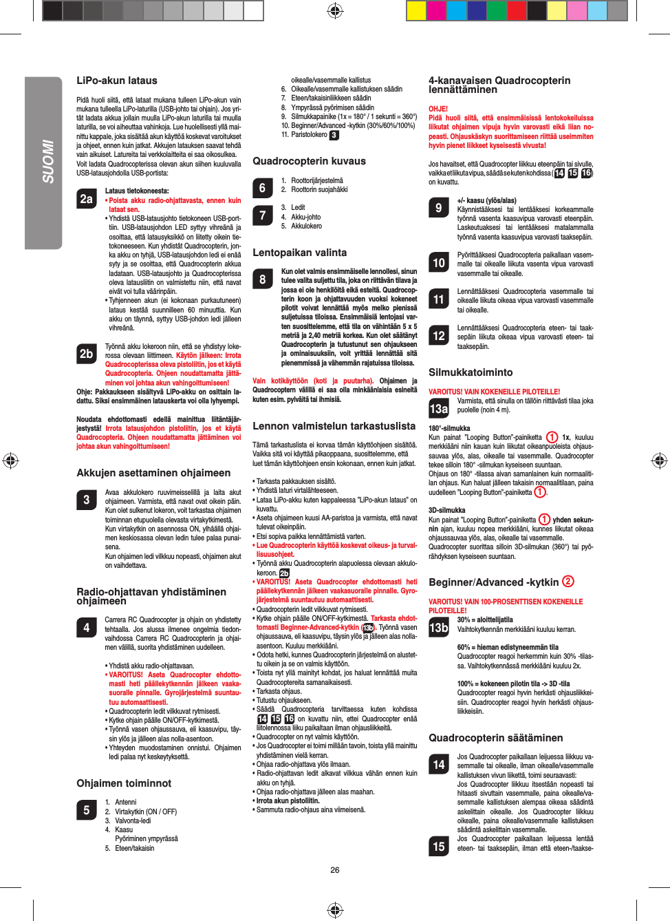 26LiPo-akun latausPidä huoli siitä, että lataat mukana tulleen LiPo-akun vain mukana tulleella LiPo-laturilla (USB-johto tai ohjain). Jos yri-tät ladata akkua jollain muulla LiPo-akun laturilla tai muulla laturilla, se voi aiheuttaa vahinkoja. Lue huolellisesti yllä mai-nittu kappale, joka sisältää akun käyttöä koskevat varoitukset ja ohjeet, ennen kuin jatkat. Akkujen latauksen saavat tehdä vain aikuiset. Latureita tai verkkolaitteita ei saa oikosulkea.Voit ladata Quadrocopterissa olevan akun siihen kuuluvalla USB-latausjohdolla USB-portista:2a Lataus tietokoneesta:    •  Poista akku radio-ohjattavasta, ennen kuin lataat sen. •  Yhdistä USB-latausjohto tietokoneen USB-port-tiin. USB-latausjohdon LED syttyy vihreänä ja osoittaa, että latausyksikkö on liitetty oikein tie-tokoneeseen. Kun yhdistät Quadrocopterin, jon-ka akku on tyhjä, USB-latausjohdon ledi ei enää syty ja se osoittaa, että Quadrocopterin akkua ladataan. USB-latausjohto ja Quadrocopterissa oleva latausliitin on valmistettu niin, että navat eivät voi tulla väärinpäin.  •  Tyhjenneen akun (ei kokonaan purkautuneen) lataus kestää suunnilleen 60 minuuttia. Kun akku on täynnä, syttyy USB-johdon ledi jälleen vihreänä. 2b   Työnnä akku lokeroon niin, että se yhdistyy loke-rossa olevaan liittimeen. Käytön jälkeen: Irrota Quadrocopterissa oleva pistoliitin, jos et käytä Quadrocopteria. Ohjeen noudattamatta jättä-minen voi johtaa akun vahingoittumiseen!Ohje: Pakkaukseen sisältyvä LiPo-akku on osittain la-dattu. Siksi ensimmäinen latauskerta voi olla lyhyempi.Noudata ehdottomasti edellä mainittua liitäntäjär-jestystä!  Irrota latausjohdon pistoliitin, jos et käytä Quadrocopteria. Ohjeen noudattamatta jättäminen voi johtaa akun vahingoittumiseen!Akkujen asettaminen ohjaimeen3  Avaa akkulokero ruuvimeisselillä ja laita akut ohjaimeen. Varmista, että navat ovat oikein päin. Kun olet sulkenut lokeron, voit tarkastaa ohjaimen toiminnan etupuolella olevasta virtakytkimestä.  Kun virtakytkin on asennossa ON, ylhäällä ohjai-men keskiosassa olevan ledin tulee palaa punai-sena.  Kun ohjaimen ledi vilkkuu nopeasti, ohjaimen akut on vaihdettava.Radio-ohjattavan yhdistäminen ohjaimeen4   Carrera RC Quadrocopter ja ohjain on yhdistetty tehtaalla. Jos alussa ilmenee ongelmia tiedon-vaihdossa Carrera RC Quadrocopterin ja ohjai-men välillä, suorita yhdistäminen uudelleen. •  Yhdistä akku radio-ohjattavaan. •  VAROITUS! Aseta Quadrocopter ehdotto-masti heti päällekytkennän jälkeen vaaka-suoralle pinnalle. Gyrojärjestelmä suuntau-tuu automaattisesti.  •  Quadrocopterin ledit vilkkuvat rytmisesti.   •  Kytke ohjain päälle ON/OFF-kytkimestä.    •  Työnnä vasen ohjaussauva, eli kaasuvipu, täy-sin ylös ja jälleen alas nolla-asentoon.  •  Yhteyden muodostaminen onnistui. Ohjaimen ledi palaa nyt keskeytyksettä.Ohjaimen toiminnot 5 1. Antenni  2.  Virtakytkin (ON / OFF) 3.  Valvonta-ledi 4. Kaasu   Pyöriminen ympyrässä 5. Eteen/takaisin  oikealle/vasemmalle kallistus  6.  Oikealle/vasemmalle kallistuksen säädin 7. Eteen/takaisinliikkeen säädin   8.  Ympyrässä pyörimisen säädin  9.  Silmukkapainike (1x = 180° / 1 sekunti = 360°)  10. Beginner/Advanced -kytkin (30%/60%/100%) 11. Paristolokero 3Quadrocopterin kuvaus6 1. Roottorijärjestelmä 2. Roottorin suojahäkki7 3. Ledit 4. Akku-johto 5. AkkulokeroLentopaikan valinta8  Kun olet valmis ensimmäiselle lennollesi, sinun tulee valita suljettu tila, joka on riittävän tilava ja jossa ei ole henkilöitä eikä esteitä. Quadrocop-terin koon ja ohjattavuuden vuoksi kokeneet pilotit voivat lennättää myös melko pienissä suljetuissa tiloissa. Ensimmäisiä lentojasi var-ten suosittelemme, että tila on vähintään 5 x 5 metriä ja 2,40 metriä korkea. Kun olet säätänyt Quadrocopterin ja tutustunut sen ohjaukseen ja ominaisuuksiin, voit yrittää lennättää sitä pienemmissä ja vähemmän rajatuissa tiloissa. Vain kotikäyttöön (koti ja puutarha). Ohjaimen ja Quadrocoptern välillä ei saa olla minkäänlaisia esineitä kuten esim. pylväitä tai ihmisiä.Lennon valmistelun tarkastuslistaTämä tarkastuslista ei korvaa tämän käyttöohjeen sisältöä. Vaikka sitä voi käyttää pikaoppaana, suosittelemme, ettäluet tämän käyttöohjeen ensin kokonaan, ennen kuin jatkat.•  Tarkasta pakkauksen sisältö.•  Yhdistä laturi virtalähteeseen.•  Lataa LiPo-akku kuten kappaleessa ”LiPo-akun lataus” on kuvattu.•  Aseta ohjaimeen kuusi AA-paristoa ja varmista, että navat tulevat oikeinpäin.•  Etsi sopiva paikka lennättämistä varten.•  Lue Quadrocopterin käyttöä koskevat oikeus- ja turval-lisuusohjeet.•  Työnnä akku Quadrocopterin alapuolessa olevaan akkulo-keroon. 2b•  VAROITUS! Aseta Quadrocopter ehdottomasti heti päällekytkennän jälkeen vaakasuoralle pinnalle. Gyro-järjestelmä suuntautuu automaattisesti.•  Quadrocopterin ledit vilkkuvat rytmisesti. •  Kytke ohjain päälle ON/OFF-kytkimestä. Tarkasta ehdot-tomasti Beginner-Advanced-kytkin (13b). Työnnä vasen ohjaussauva, eli kaasuvipu, täysin ylös ja jälleen alas nolla-asentoon. Kuuluu merkkiääni.•  Odota hetki, kunnes Quadrocopterin järjestelmä on alustet-tu oikein ja se on valmis käyttöön. •  Toista nyt yllä mainityt kohdat, jos haluat lennättää muita Quadrocoptereita samanaikaisesti.•  Tarkasta ohjaus.•  Tutustu ohjaukseen.•  Säädä Quadrocopteria tarvittaessa kuten kohdissa 14 15 16 on kuvattu niin, ettei Quadrocopter enää liitolennossa liiku paikaltaan ilman ohjausliikkeitä.•  Quadrocopter on nyt valmis käyttöön.•  Jos Quadrocopter ei toimi millään tavoin, toista yllä mainittu yhdistäminen vielä kerran.•  Ohjaa radio-ohjattava ylös ilmaan.•  Radio-ohjattavan ledit alkavat vilkkua vähän ennen kuin akku on tyhjä.•  Ohjaa radio-ohjattava jälleen alas maahan.•  Irrota akun pistoliitin.•  Sammuta radio-ohjaus aina viimeisenä.4-kanavaisen Quadrocopterin lennättäminenOHJE! Pidä huoli siitä, että ensimmäisissä lentokokeiluissa liikutat ohjaimen vipuja hyvin varovasti eikä liian no-peasti. Ohjauskäskyn suorittamiseen riittää useimmiten hyvin pienet liikkeet kyseisestä vivusta!Jos havaitset, että Quadrocopter liikkuu eteenpäin tai sivulle, vaikka et liikuta vipua, säädä se kuten kohdissa (14 15 16) on kuvattu. 9  +/- kaasu (ylös/alas)   Käynnistääksesi tai lentääksesi korkeammalle työnnä vasenta kaasuvipua varovasti eteenpäin. Laskeutuaksesi tai lentääksesi matalammalla työnnä vasenta kaasuvipua varovasti taaksepäin.10  Pyörittääksesi Quadrocopteria paikallaan vasem-malle tai oikealle liikuta vasenta vipua varovasti vasemmalle tai oikealle.11  Lennättääksesi Quadrocopteria vasemmalle tai oikealle liikuta oikeaa vipua varovasti vasemmalle tai oikealle.12  Lennättääksesi Quadrocopteria eteen- tai taak-sepäin liikuta oikeaa vipua varovasti eteen- tai taaksepäin.SilmukkatoimintoVAROITUS! VAIN KOKENEILLE PILOTEILLE!13a  Varmista, että sinulla on tällöin riittävästi tilaa joka puolelle (noin 4 m).180°-silmukkaKun painat ”Looping Button”-painiketta  1 1x, kuuluu merkkiääni niin kauan kuin liikutat oikeanpuoleista ohjaus-sauvaa ylös, alas, oikealle tai vasemmalle. Quadrocopter tekee silloin 180° -silmukan kyseiseen suuntaan. Ohjaus on 180° -tilassa aivan samanlainen kuin normaaliti-lan ohjaus. Kun haluat jälleen takaisin normaalitilaan, paina uudelleen ”Looping Button”-painiketta  1.   3D-silmukkaKun painat ”Looping Button”-painiketta  1 yhden sekun-nin ajan, kuuluu nopea merkkiääni, kunnes liikutat oikeaa ohjaussauvaa ylös, alas, oikealle tai vasemmalle.Quadrocopter suorittaa silloin 3D-silmukan (360°) tai pyö-rähdyksen kyseiseen suuntaan.Beginner/Advanced -kytkin  2VAROITUS! VAIN 100-PROSENTTISEN KOKENEILLEPILOTEILLE!13b 30% = aloittelijatila Vaihtokytkennän merkkiääni kuuluu kerran.   60% = hieman edistyneemmän tila Quadrocopter reagoi herkemmin kuin 30% -tilas-sa. Vaihtokytkennässä merkkiääni kuuluu 2x.   100% = kokeneen pilotin tila -&gt; 3D -tila Quadrocopter reagoi hyvin herkästi ohjausliikkei-siin. Quadrocopter reagoi hyvin herkästi ohjaus-liikkeisiin.Quadrocopterin säätäminen14  Jos Quadrocopter paikallaan leijuessa liikkuu va-semmalle tai oikealle, ilman oikealle/vasemmalle kallistuksen vivun liikettä, toimi seuraavasti:   Jos Quadrocopter liikkuu itsestään nopeasti tai hitaasti sivuttain vasemmalle, paina oikealle/va-semmalle kallistuksen alempaa oikeaa säädintä askelittain oikealle. Jos Quadrocopter liikkuu oikealle, paina oikealle/vasemmalle kallistuksen säädintä askelittain vasemmalle.15  Jos Quadrocopter paikallaan leijuessa lentää eteen- tai taaksepäin, ilman että eteen-/taakse-SUOMI