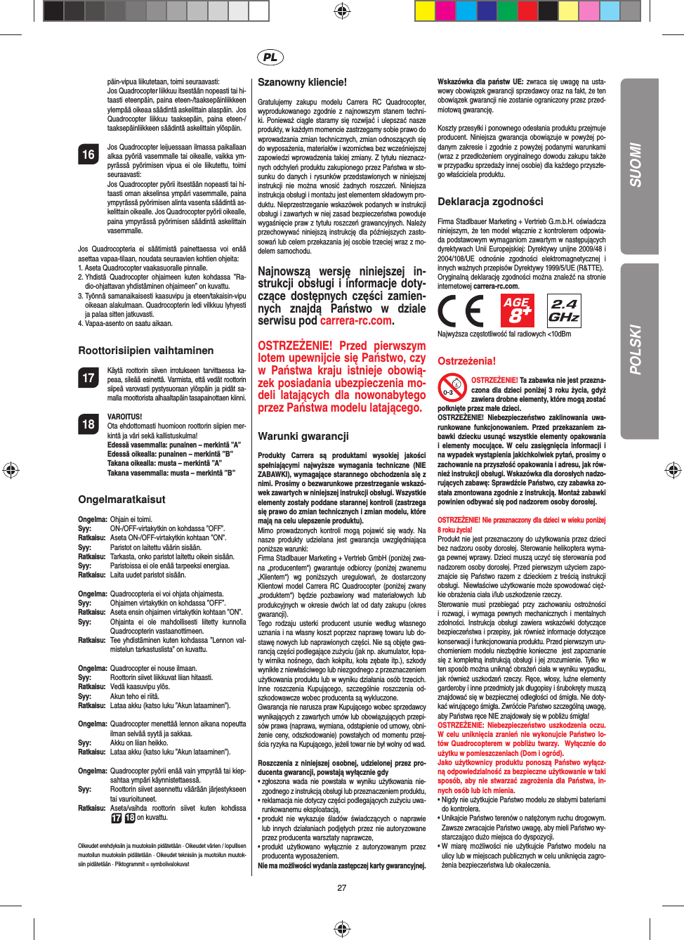 27päin-vipua liikutetaan, toimi seuraavasti:  Jos Quadrocopter liikkuu itsestään nopeasti tai hi-taasti eteenpäin, paina eteen-/taaksepäinliikkeen ylempää oikeaa säädintä askelittain alaspäin.  Jos Quadrocopter liikkuu taaksepäin, paina eteen-/taaksepäinliikkeen säädintä askelittain ylöspäin.16  Jos Quadrocopter leijuessaan ilmassa paikallaan alkaa pyöriä vasemmalle tai oikealle, vaikka ym-pyrässä pyörimisen vipua ei ole liikutettu, toimi seuraavasti:   Jos Quadrocopter pyörii itsestään nopeasti tai hi-taasti oman akselinsa ympäri vasemmalle, paina ympyrässä pyörimisen alinta vasenta säädintä as-kelittain oikealle. Jos Quadrocopter pyörii oikealle, paina ympyrässä pyörimisen säädintä askelittain vasemmalle.Jos Quadrocopteria ei säätimistä painettaessa voi enää asettaa vapaa-tilaan, noudata seuraavien kohtien ohjeita:1.  Aseta Quadrocopter vaakasuoralle pinnalle.2.  Yhdistä Quadrocopter ohjaimeen kuten kohdassa ”Ra-dio-ohjattavan yhdistäminen ohjaimeen” on kuvattu.3.  Työnnä samanaikaisesti kaasuvipu ja eteen/takaisin-vipu oikeaan alakulmaan. Quadrocopterin ledi vilkkuu lyhyesti ja palaa sitten jatkuvasti.4.  Vapaa-asento on saatu aikaan. Roottorisiipien vaihtaminen17 Käytä roottorin siiven irrotukseen tarvittaessa ka-peaa, sileää esinettä. Varmista, että vedät roottorin siipeä varovasti pystysuoraan ylöspäin ja pidät sa-malla moottorista alhaaltapäin tasapainottaen kiinni.18 VAROITUS!       Ota ehdottomasti huomioon roottorin siipien mer-kintä ja väri sekä kallistuskulma! Edessä vasemmalla: punainen – merkintä ”A”  Edessä oikealla: punainen – merkintä ”B”  Takana oikealla: musta – merkintä ”A”  Takana vasemmalla: musta – merkintä ”B”OngelmaratkaisutOngelma:   Ohjain ei toimi.Syy:   ON-/OFF-virtakytkin on kohdassa ”OFF”.Ratkaisu:  Aseta ON-/OFF-virtakytkin kohtaan ”ON”.Syy:   Paristot on laitettu väärin sisään.Ratkaisu:   Tarkasta, onko paristot laitettu oikein sisään.Syy:   Paristoissa ei ole enää tarpeeksi energiaa.Ratkaisu:   Laita uudet paristot sisään.Ongelma:   Quadrocopteria ei voi ohjata ohjaimesta.Syy:   Ohjaimen virtakytkin on kohdassa ”OFF”.Ratkaisu:  Aseta ensin ohjaimen virtakytkin kohtaan ”ON”.Syy:  Ohjainta ei ole mahdollisesti liitetty kunnolla Quadrocopterin vastaanottimeen.Ratkaisu:   Tee yhdistäminen kuten kohdassa ”Lennon val-mistelun tarkastuslista” on kuvattu.Ongelma:  Quadrocopter ei nouse ilmaan.Syy:  Roottorin siivet liikkuvat liian hitaasti.Ratkaisu:   Vedä kaasuvipu ylös.Syy:   Akun teho ei riitä.Ratkaisu:  Lataa akku (katso luku ”Akun lataaminen”).Ongelma:  Quadrocopter menettää lennon aikana nopeutta ilman selvää syytä ja sakkaa.Syy:   Akku on liian heikko.Ratkaisu:  Lataa akku (katso luku ”Akun lataaminen”).Ongelma:  Quadrocopter pyörii enää vain ympyrää tai kiep-sahtaa ympäri käynnistettaessä.Syy:  Roottorin siivet asennettu väärään järjestykseen tai vaurioituneet.Ratkaisu:  Aseta/vaihda roottorin siivet kuten kohdissa  17 18 on kuvattu.Oikeudet erehdyksiin ja muutoksiin pidätetään · Oikeudet värien / lopullisen muotoilun muutoksiin pidätetään · Oikeudet teknisiin ja muotoilun muutok-siin pidätetään · Piktogrammit = symbolivalokuvatSzanowny kliencie!Gratulujemy zakupu modelu Carrera RC Quadrocopter, wyprodukowanego zgodnie z najnowszym stanem techni-ki. Ponieważ ciągle staramy się rozwijać i ulepszać nasze produkty, w każdym momencie zastrzegamy sobie prawo do wprowadzania zmian technicznych, zmian odnoszących się do wyposażenia, materiałów i wzornictwa bez wcześniejszej zapowiedzi wprowadzenia takiej zmiany. Z tytułu nieznacz-nych odchyleń produktu zakupionego przez Państwa w sto-sunku do danych i rysunków przedstawionych w niniejszej instrukcji nie można wnosić żadnych roszczeń. Niniejsza instrukcja obsługi i montażu jest elementem składowym pro-duktu. Nieprzestrzeganie wskazówek podanych w instrukcji obsługi i zawartych w niej zasad bezpieczeństwa powoduje wygaśnięcie praw z tytułu roszczeń grawancyjnych. Należy przechowywać niniejszą instrukcję dla późniejszych zasto-sowań lub celem przekazania jej osobie trzeciej wraz z mo-delem samochodu.Najnowszą wersję niniejszej in-strukcji obsługi i informacje doty-czące dostępnych części zamien-nych znajdą Państwo w dziale serwisu pod carrera-rc.com.OSTRZEŻENIE! Przed pierwszym lotem upewnijcie się Państwo, czy w Państwa kraju istnieje obowią-zek posiadania ubezpieczenia mo-deli latających dla nowonabytego przez Państwa modelu latającego. Warunki gwarancjiProdukty Carrera są produktami wysokiej jakości spełniającymi najwyższe wymagania techniczne (NIE ZABAWKI), wymagające starannego obchodzenia się z nimi. Prosimy o bezwarunkowe przestrzeganie wskazó-wek zawartych w niniejszej instrukcji obsługi. Wszystkie elementy zostały poddane starannej kontroli (zastrzega się prawo do zmian technicznych i zmian modelu, które mają na celu ulepszenie produktu).Mimo prowadzonych kontroli mogą pojawić się wady. Na nasze produkty udzielana jest gwarancja uwzględniająca poniższe warunki: Firma Stadlbauer Marketing + Vertrieb GmbH (poniżej zwa-na „producentem“) gwarantuje odbiorcy (poniżej zwanemu „Klientem“) wg poniższych uregulowań, że dostarczony Klientowi model Carrera RC Quadrocopter (poniżej zwany „produktem“) będzie pozbawiony wad materiałowych lub produkcyjnych w okresie dwóch lat od daty zakupu (okres gwarancji). Tego rodzaju usterki producent usunie według własnego uznania i na własny koszt poprzez naprawę towaru lub do-stawę nowych lub naprawionych części. Nie są objęte gwa-rancją części podlegające zużyciu (jak np. akumulator, łopa-ty wirnika nośnego, dach kokpitu, koła zębate itp.), szkody wynikłe z niewłaściwego lub niezgodnego z przeznaczeniem użytkowania produktu lub w wyniku działania osób trzecich. Inne roszczenia Kupującego, szczególnie roszczenia od-szkodowawcze wobec producenta są wykluczone.Gwarancja nie narusza praw Kupującego wobec sprzedawcy wynikających z zawartych umów lub obowiązujących przepi-sów prawa (naprawa, wymiana, odstąpienie od umowy, obni-żenie ceny, odszkodowanie) powstałych od momentu przej-ścia ryzyka na Kupującego, jeżeli towar nie był wolny od wad. Roszczenia z niniejszej osobnej, udzielonej przez pro-ducenta gwarancji, powstają wyłącznie gdy•  zgłoszona wada nie powstała w wyniku użytkowania nie-zgodnego z instrukcją obsługi lub przeznaczeniem produktu, •  reklamacja nie dotyczy części podlegających zużyciu uwa-runkowanemu eksploatacją, •  produkt nie wykazuje śladów świadczących o naprawie lub innych działaniach podjętych przez nie autoryzowane przez producenta warsztaty naprawcze, •  produkt użytkowano wyłącznie z autoryzowanym przez producenta wyposażeniem.Nie ma możliwości wydania zastępczej karty gwarancyjnej.Wskazówka dla państw UE: zwraca się uwagę na usta-wowy obowiązek gwarancji sprzedawcy oraz na fakt, że ten obowiązek gwarancji nie zostanie ograniczony przez przed-miotową gwarancję.Koszty przesyłki i ponownego odesłania produktu przejmuje producent. Niniejsza gwarancja obowiązuje w powyżej po-danym zakresie i zgodnie z powyżej podanymi warunkami (wraz z przedłożeniem oryginalnego dowodu zakupu także w przypadku sprzedaży innej osobie) dla każdego przyszłe-go właściciela produktu.Deklaracja zgodnościFirma Stadlbauer Marketing + Vertrieb G.m.b.H. oświadcza niniejszym, że ten model włącznie z kontrolerem odpowia-da podstawowym wymaganiom zawartym w następujących dyrektywach Unii Europejskiej: Dyrektywy unijne 2009/48 i 2004/108/UE odnośnie zgodności elektromagnetycznej i innych ważnych przepisów Dyrektywy 1999/5/UE (R&amp;TTE). Oryginalną deklarację zgodności można znaleźć na stronie internetowej carrera-rc.com.                 Najwyższa częstotliwość fal radiowych &lt;10dBmOstrzeżenia!OSTRZEŻENIE! Ta zabawka nie jest przezna-czona dla dzieci poniżej 3 roku życia, gdyż zawiera drobne elementy, które mogą zostać połknięte przez małe dzieci. OSTRZEŻENIE! Niebezpieczeństwo zaklinowania uwa-runkowane funkcjonowaniem. Przed przekazaniem za-bawki dziecku usunąć wszystkie elementy opakowania i elementy mocujące. W celu zasięgnięcia informacji i na wypadek wystąpienia jakichkolwiek pytań, prosimy o zachowanie na przyszłość opakowania i adresu, jak rów-nież instrukcji obsługi. Wskazówka dla dorosłych nadzo-rujących zabawę: Sprawdźcie Państwo, czy zabawka zo-stała zmontowana zgodnie z instrukcją. Montaż zabawki powinien odbywać się pod nadzorem osoby dorosłej.  OSTRZEŻENIE! Nie przeznaczony dla dzieci w wieku poniżej 8 roku życia!  Produkt nie jest przeznaczony do użytkowania przez dzieci bez nadzoru osoby dorosłej. Sterowanie helikoptera wyma-ga pewnej wprawy. Dzieci muszą uczyć się sterowania pod nadzorem osoby dorosłej. Przed pierwszym użyciem zapo-znajcie się Państwo razem z dzieckiem z treścią instrukcji obsługi.  Niewłaściwe użytkowanie może spowodować cięż-kie obrażenia ciała i/lub uszkodzenie rzeczy.  Sterowanie musi przebiegać przy zachowaniu ostrożności i rozwagi, i wymaga pewnych mechanicznych i mentalnych zdolności. Instrukcja obsługi zawiera wskazówki dotyczące bezpieczeństwa i przepisy, jak również informacje dotyczące konserwacji i funkcjonowania produktu. Przed pierwszym uru-chomieniem modelu niezbędnie konieczne  jest zapoznanie się z kompletną instrukcją obsługi i jej zrozumienie. Tylko w ten sposób można uniknąć obrażeń ciała w wyniku wypadku, jak również uszkodzeń rzeczy. Ręce, włosy, luźne elementy garderoby i inne przedmioty jak długopisy i śrubokręty muszą znajdować się w bezpiecznej odległości od śmigła. Nie doty-kać wirującego śmigła. Zwróćcie Państwo szczególną uwagę, aby Państwa ręce NIE znajdowały się w pobliżu śmigła!  OSTRZEŻENIE: Niebezpieczeństwo uszkodzenia oczu. W celu uniknięcia zranień nie wykonujcie Państwo lo-tów Quadrocopterem w pobliżu twarzy.  Wyłącznie do użytku w pomieszczeniach (Dom i ogród).Jako użytkownicy produktu ponoszą Państwo wyłącz-ną odpowiedzialność za bezpieczne użytkowanie w taki sposób, aby nie stwarzać zagrożenia dla Państwa, in-nych osób lub ich mienia.•  Nigdy nie użytkujcie Państwo modelu ze słabymi bateriami do kontrolera. •  Unikajcie Państwo terenów o natężonym ruchu drogowym.  Zawsze zwracajcie Państwo uwagę, aby mieli Państwo wy-starczająco dużo miejsca do dyspozycji. •   W miarę możliwości nie użytkujcie Państwo modelu na ulicy lub w miejscach publicznych w celu uniknięcia zagro-żenia bezpieczeństwa lub okaleczenia.SUOMIPOLSKI