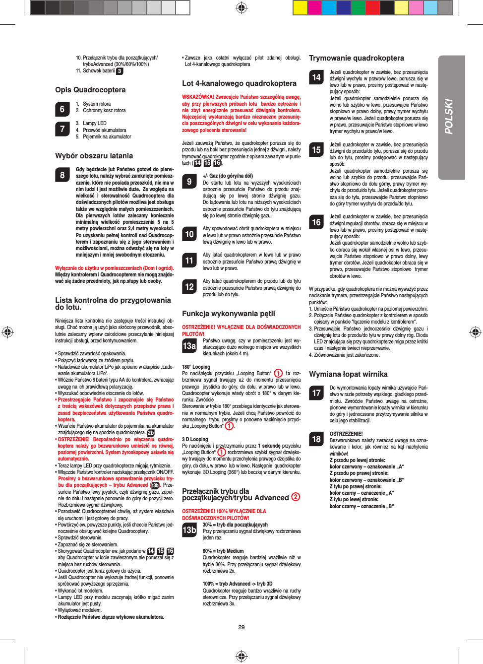 29POLSKI  10. Przełącznik trybu dla początkujących/  trybuAdvanced (30%/60%/100%) 11. Schowek baterii 3Opis Quadrocoptera6 1. System rotora  2.  Ochronny kosz rotora7 3. Lampy LED 4. Przewód akumulatora  5.  Pojemnik na akumulator Wybór obszaru latania8  Gdy będziecie już Państwo gotowi do pierw-szego lotu, należy wybrać zamknięte pomiesz-czenie, które nie posiada przeszkód, nie ma w nim ludzi i jest możliwie duże.  Ze względu na wielkość i sterowalność Quadrocoptera dla doświadczonych pilotów możliwa jest obsługa także we względnie małych pomieszczeniach. Dla pierwszych lotów zalecamy koniecznie minimalną wielkość pomieszczenia 5 na 5 metry powierzchni oraz 2,4 metry wysokości. Po uzyskaniu pełnej kontroli nad Quadrocop-terem i zapoznaniu się z jego sterowaniem i możliwościami, można odważyć się na loty w mniejszym i mniej swobodnym otoczeniu. Wyłącznie do użytku w pomieszczeniach (Dom i ogród). Między kontrolerem i Quadrocopterem nie mogą znajdo-wać się żadne przedmioty, jak np.słupy lub osoby. Lista kontrolna do przygotowaniado lotu.Niniejsza lista kontrolna nie zastępuje treści instrukcji ob-sługi. Choć można ją użyć jako skrócony przewodnik, abso-lutnie zalecamy wpierw całościowe przeczytanie niniejszej instrukcji obsługi, przed kontynuowaniem.•  Sprawdzić zawartość opakowania.•  Połączyć ładowarkę ze źródłem prądu.•  Naładować akumulator LiPo jak opisano w akapicie „Łado-wanie akumulatora LiPo“.•  Włóżcie Państwo 6 baterii typu AA do kontrolera, zwracając uwagę na ich prawidłową polaryzację.  •  Wyszukać odpowiednie otoczenie do lotów.•  Przestrzegajcie Państwo i zapoznajcie się Państwo z treścią wskazówek dotyczących przepisów prawa i zasad bezpieczeństwa użytkowania Państwa quadro-koptera. •  Wsuńcie Państwo akumulator do pojemnika na akumulator znajdującego się na spodzie quadrokoptera. 2b•  OSTRZEŻENIE! Bezpośrednio po włączeniu quadro-koptera należy go bezwarunkowo umieścić na równej, poziomej powierzchni. System żyroskopowy ustawia się automatycznie.•  Teraz lampy LED przy quadrokopterze migają rytmicznie. •  Włączcie Państwo kontroler naciskając przełącznik ON/OFF.  Prosimy o bezwarunkowe sprawdzenie przycisku try-bu dla początkujących – trybu Advanced (13b). Prze-suńcie Państwo lewy joystick, czyli dźwignię gazu, zupeł-nie do dołu i następnie ponownie do góry do pozycji zero. Rozbrzmiewa sygnał dźwiękowy. •  Pozostawić Quadrocopterowi chwilę, aż system właściwie się uruchomi i jest gotowy do pracy. •   Powtórzyć ew. powyższe punkty, jeśli chcecie Państwo jed-nocześnie obsługiwać kolejne Quadrocoptery.•  Sprawdzić sterowanie.•  Zapoznać się ze sterowaniem.•  Skorygować Quadrocopter ew. jak podano w 14 15 16 aby Quadrocopter w locie zawieszonym nie poruszał się z miejsca bez ruchów sterowania.•  Quadrocopter jest teraz gotowy do użycia.•  Jeśli Quadrocopter nie wykazuje żadnej funkcji, ponownie spróbować powyższego sprzężenia.•  Wykonać lot modelem. •  Lampy LED przy modelu zaczynają krótko migać zanim akumulator jest pusty. •  Wylądować modelem.•  Rozłączcie Państwo złącze wtykowe akumulatora. •  Zawsze jako ostatni wyłączać pilot zdalnej obsługi. Lot 4-kanałowego quadrokopteraLot 4-kanałowego quadrokopteraWSKAZÓWKA! Zwracajcie Państwo szczególną uwagę, aby przy pierwszych próbach lotu  bardzo ostrożnie i nie zbyt energicznie przesuwać dźwignię kontrolera. Najczęściej wystarczają bardzo nieznaczne przesunię-cia poszczególnych dźwigni w celu wykonania każdora-zowego polecenia sterowania!Jeżeli zauważą Państwo, że quadrokopter porusza się do przodu lub na boki bez przesunięcia jednej z dźwigni, należy trymować quadrokopter zgodnie z opisem zawartym w punk-tach (14 15 16). 9  +/- Gaz (do góry/na dół)   Do startu lub lotu na wyższych wysokościach ostrożnie przesuńcie Państwo do przodu znaj-dującą się po lewej stronie dźwignię gazu. Do lądowania lub lotu na niższych wysokościach ostrożnie przesuńcie Państwo do tyłu znajdującą się po lewej stronie dźwignię gazu.10  Aby spowodować obrót quadrokoptera w miejscu w lewo lub w prawo ostrożnie przesuńcie Państwo lewą dźwignię w lewo lub w prawo. 11  Aby latać quadrokopterem w lewo lub w prawo ostrożnie przesuńcie Państwo prawą dźwignię w lewo lub w prawo. 12  Aby latać quadrokopterem do przodu lub do tyłu ostrożnie przesuńcie Państwo prawą dźwignię do przodu lub do tyłu.  Funkcja wykonywania pętli OSTRZEŻENIE! WYŁĄCZNIE DLA DOŚWIADCZONYCH PILOTÓW!13a  Państwo uwagę, czy w pomieszczeniu jest wy-starczająco dużo wolnego miejsca we wszystkich kierunkach (około 4 m).180° LoopingPo naciśnięciu przycisku „Looping Button“  1 1x roz-brzmiewa sygnał trwający aż do momentu przesunięcia prawego  joysticka do góry, do dołu, w prawo lub w lewo. Quadrocopter wykonuje wtedy obrót o 180° w danym kie-runku. Zwróćcie Sterowanie w trybie 180° przebiega identycznie jak sterowa-nie w normalnym trybie. Jeżeli chcą Państwo powrócić do normalnego  trybu, prosimy o ponowne naciśnięcie przyci-sku „Looping Button“  1. 3 D LoopingPo naciśnięciu i przytrzymaniu przez 1 sekundę przycisku „Looping Button“  1 rozbrzmiewa szybki sygnał dzwięko-wy trwający do momentu przechylenia prawego dżojstika do góry, do dołu, w prawo  lub w lewo. Następnie  quadrokopter wykonuje  3D Looping (360°) lub beczkę w danym kierunku. Przełącznik trybu dla początkujacych/trybu Advanced  2OSTRZEŻENIE! 100% WYŁĄCZNIE DLA DOŚWIADCZONYCH PILOTÓW!13b 30% = tryb dla początkujących  Przy przełączaniu sygnał dźwiękowy rozbrzmiewa jeden raz.   60% = tryb Medium  Quadrokopter reaguje bardziej wrażliwie niż w trybie 30%. Przy przełączaniu sygnał dźwiękowy rozbrzmiewa 2x.   100% = tryb Advanced -&gt; tryb 3D  Quadrokopter reaguje bardzo wrażliwie na ruchy sterownicze. Przy przełączaniu sygnał dźwiękowy rozbrzmiewa 3x.Trymowanie quadrokoptera14  Jeżeli quadrokopter w zawisie, bez przesunięcia dźwigni wychyłu w prawo/w lewo, porusza się w lewo lub w prawo, prosimy postępować w nastę-pujący sposób:   Jeżeli quadrokopter samodzielnie porusza się wolno lub szybko w lewo, przesuwajcie Państwo stopniowo w prawo dolny, prawy trymer wychyłu w prawo/w lewo. Jeżeli quadrokopter porusza się w prawo, przesuwajcie Państwo stopniowo w lewo trymer wychyłu w prawo/w lewo.  15  Jeżeli quadrokopter w zawisie, bez przesunięcia dźwigni do przodu/do tyłu, porusza się do przodu lub do tyłu, prosimy postępować w następujący sposób:   Jeżeli quadrokopter samodzielnie porusza się wolno lub szybko do przodu, przesuwajcie Pań-stwo stopniowo do dołu górny, prawy trymer wy-chyłu do przodu/do tyłu. Jeżeli quadrokopter poru-sza się do tyłu, przesuwajcie Państwo stopniowo do góry trymer wychyłu do przodu/do tyłu.  16  Jeżeli quadrokopter w zawisie, bez przesunięcia dźwigni regulacji obrotów, obraca się w miejscu w lewo lub w prawo, prosimy postępować w nastę-pujący sposób:   Jeżeli quadrokopter samodzielnie wolno lub szyb-ko obraca się wokół własnej osi w lewo, przesu-wajcie Państwo stopniowo w prawo dolny, lewy trymer obrotów. Jeżeli quadrokopter obraca się w prawo, przesuwajcie Państwo stopniowo  trymer obrotów w lewo.W przypadku, gdy quadrokoptera nie można wyważyć przez naciskanie trymera, przestrzegajcie Państwo następujących punktów: 1.  Umieście Państwo quadrokopter na poziomej powierzchni. 2.  Połączcie Państwo quadrokopter z kontrolerem w sposób opisany w punkcie &quot;łączenie modelu z kontrolerem&quot;. 3.  Przesuwajcie Państwo jednocześnie dźwignię gazu i dźwignię lotu do przodu/do tyłu w prawy dolny róg. Dioda LED znajdująca się przy quadrokopterze miga przez krótki czas i następnie świeci nieprzerwanie. 4.  Zrównoważanie jest zakończone. Wymiana łopat wirnika 17  Do wymontowania łopaty wirnika używajcie Pań-stwo w razie potrzeby wąskiego, gładkiego przed-miotu. Zwróćcie Państwo uwagę na ostrożne, pionowe wymontowanie łopaty wirnika w kierunku do góry i jednoczesne przytrzymywanie silnika w celu jego stabilizacji.18 OSTRZEŻENIE!       Bezwarunkowo należy zwracać uwagę na ozna-kowanie i kolor, jak również na kąt nachylenia wirników! Z przodu po lewej stronie:   kolor czerwony – oznakowanie „A“  Z przodu po prawej stronie:   kolor czerwony – oznakowanie „B“  Z tyłu po prawej stronie:   kolor czarny – oznaczenie „A“  Z tyłu po lewej stronie:   kolor czarny – oznaczenie „B“