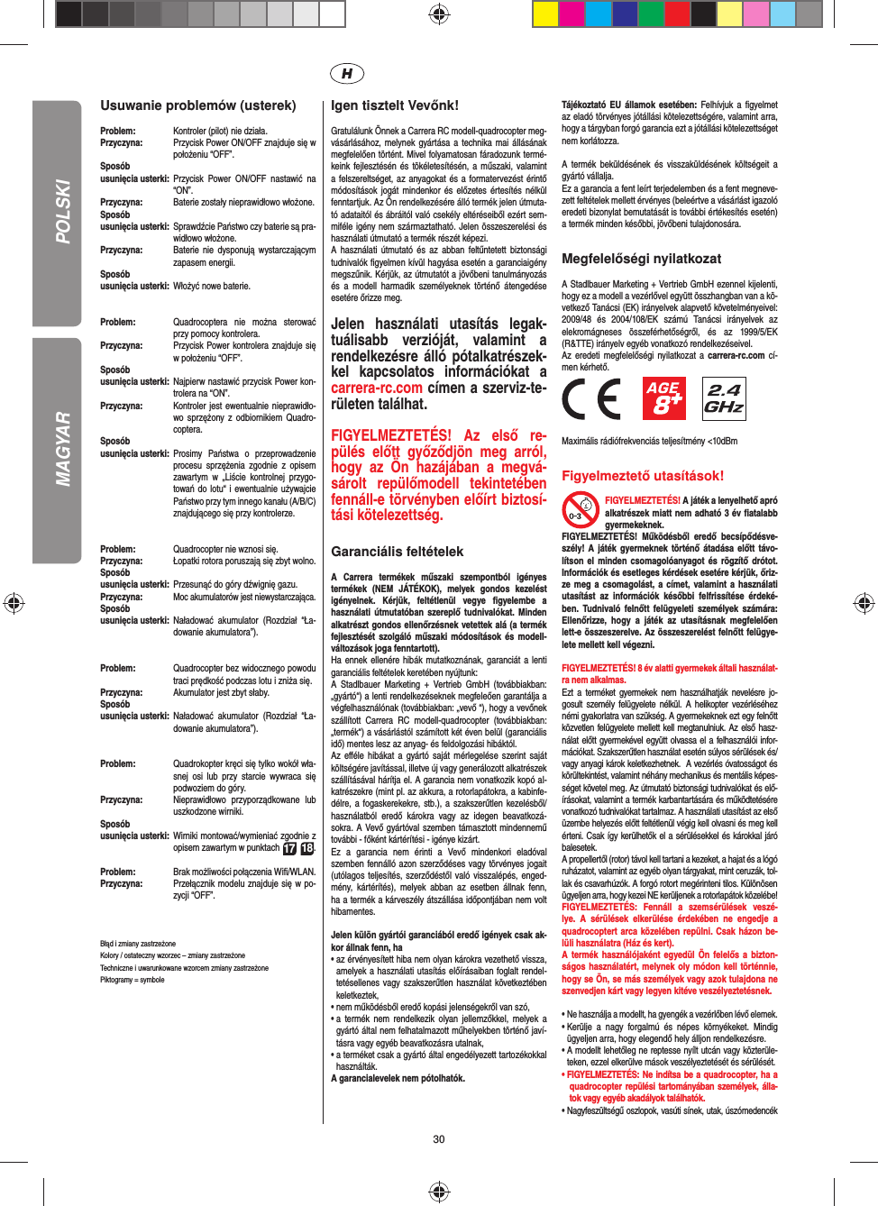 30POLSKIUsuwanie problemów (usterek)Problem:   Kontroler (pilot) nie działa.Przyczyna:   Przycisk Power ON/OFF znajduje się w położeniu “OFF”.Sposób usunięcia usterki:  Przycisk Power ON/OFF nastawić na “ON”.Przyczyna:   Baterie zostały nieprawidłowo włożone.Sposób usunięcia usterki:   Sprawdźcie Państwo czy baterie są pra-widłowo włożone.Przyczyna:   Baterie nie dysponują wystarczającym zapasem energii.Sposób usunięcia usterki:  Włożyć nowe baterie.Problem:   Quadrocoptera nie można sterować przy pomocy kontrolera.Przyczyna:   Przycisk Power kontrolera znajduje się w położeniu “OFF”.Sposób usunięcia usterki:  Najpierw nastawić przycisk Power kon-trolera na “ON”.Przyczyna:   Kontroler jest ewentualnie nieprawidło-wo sprzężony z odbiornikiem Quadro-coptera.Sposób usunięcia usterki:  Prosimy Państwa o przeprowadzenie procesu sprzężenia zgodnie z opisem zawartym w „Liście kontrolnej przygo-towań do lotu“ i ewentualnie używajcie Państwo przy tym innego kanału (A/B/C) znajdującego się przy kontrolerze.Problem:  Quadrocopter nie wznosi się.Przyczyna:  Łopatki rotora poruszają się zbyt wolno.Sposób usunięcia usterki:  Przesunąć do góry dźwignię gazu.Przyczyna:  Moc akumulatorów jest niewystarczająca.Sposób usunięcia usterki:  Naładować akumulator (Rozdział “Ła-dowanie akumulatora”).Problem:  Quadrocopter bez widocznego powodu traci prędkość podczas lotu i zniża się.Przyczyna:  Akumulator jest zbyt słaby.Sposób usunięcia usterki:  Naładować akumulator (Rozdział “Ła-dowanie akumulatora”).Problem:  Quadrokopter kręci się tylko wokół wła-snej osi lub przy starcie wywraca się podwoziem do góry. Przyczyna:  Nieprawidłowo przyporządkowane lub uszkodzone wirniki. Sposób usunięcia usterki:  Wirniki montować/wymieniać zgodnie z opisem zawartym w punktach 17 18.Problem:  Brak możliwości połączenia Wiﬁ /WLAN. Przyczyna:  Przełącznik modelu znajduje się w po-zycji “OFF”. Błąd i zmiany zastrzeżoneKolory / ostateczny wzorzec – zmiany zastrzeżoneTechniczne i uwarunkowane wzorcem zmiany zastrzeżonePiktogramy = symbole Igen tisztelt Vevőnk!Gratulálunk Önnek a Carrera RC modell-quadrocopter meg-vásárlásához, melynek gyártása a technika mai állásának megfelelően történt. Mivel folyamatosan fáradozunk termé-keink fejlesztésén és tökéletesítésén, a műszaki, valamint a felszereltséget, az anyagokat és a formatervezést érintő módosítások jogát mindenkor és előzetes értesítés nélkül fenntartjuk. Az Ön rendelkezésére álló termék jelen útmuta-tó adataitól és ábráitól való csekély eltéréseiből ezért sem-miféle igény nem származtatható. Jelen összeszerelési és használati útmutató a termék részét képezi. A használati útmutató és az abban feltűntetett biztonsági tudnivalók ﬁ gyelmen kívül hagyása esetén a garanciaigény megszűnik. Kérjük, az útmutatót a jövőbeni tanulmányozás és a modell harmadik személyeknek történő átengedése esetére őrizze meg.Jelen használati utasítás legak-tuálisabb verzióját, valamint a rendelkezésre álló pótalkatrészek-kel kapcsolatos információkat a carrera-rc.com címen a szerviz-te-rületen találhat.FIGYELMEZTETÉS! Az első re-pülés előtt győződjön meg arról, hogy az Ön hazájában a megvá-sárolt   repülőmodell   tekintetében fennáll-e törvényben előírt biztosí-tási kötelezettség.  Garanciális feltételekA Carrera termékek műszaki szempontból igényes termékek (NEM JÁTÉKOK), melyek gondos kezelést igényelnek. Kérjük, feltétlenül vegye ﬁ gyelembe  a használati útmutatóban szereplő tudnivalókat. Minden alkatrészt gondos ellenőrzésnek vetettek alá (a termék fejlesztését szolgáló műszaki módosítások és modell-változások joga fenntartott).Ha ennek ellenére hibák mutatkoznának, garanciát a lenti garanciális feltételek keretében nyújtunk:A Stadlbauer Marketing + Vertrieb GmbH (továbbiakban: „gyártó“) a lenti rendelkezéseknek megfeleően garantálja a végfelhasználónak (továbbiakban: „vevő “), hogy a vevőnek szállított Carrera RC modell-quadrocopter (továbbiakban: „termék“) a vásárlástól számított két éven belül (garanciális idő) mentes lesz az anyag- és feldolgozási hibáktól.Az eﬀ éle hibákat a gyártó saját mérlegelése szerint saját költségére javítással, illetve új vagy generálozott alkatrészek szállításával hárítja el. A garancia nem vonatkozik kopó al-katrészekre (mint pl. az akkura, a rotorlapátokra, a kabinfe-délre, a fogaskerekekre, stb.), a szakszerűtlen kezelésből/használatból eredő károkra vagy az idegen beavatkozá-sokra. A Vevő gyártóval szemben támasztott mindennemű további - főként kártérítési - igénye kizárt.Ez a garancia nem érinti a Vevő mindenkori eladóval szemben fennálló azon szerződéses vagy törvényes jogait (utólagos teljesítés, szerződéstől való visszalépés, enged-mény, kártérítés), melyek abban az esetben állnak fenn, ha a termék a kárveszély átszállása időpontjában nem volt hibamentes.Jelen külön gyártói garanciából eredő igények csak ak-kor állnak fenn, ha•  az érvényesített hiba nem olyan károkra vezethető vissza, amelyek a használati utasítás előírásaiban foglalt rendel-tetésellenes vagy szakszerűtlen használat következtében keletkeztek,•  nem működésből eredő kopási jelenségekről van szó,•  a termék nem rendelkezik olyan jellemzőkkel, melyek a gyártó által nem felhatalmazott műhelyekben történő javí-tásra vagy egyéb beavatkozásra utalnak,•  a terméket csak a gyártó által engedélyezett tartozékokkal használták.A garancialevelek nem pótolhatók.Tájékoztató EU államok esetében: Felhívjuk a ﬁ gyelmet az eladó törvényes jótállási kötelezettségére, valamint arra, hogy a tárgyban forgó garancia ezt a jótállási kötelezettséget nem korlátozza.A termék beküldésének és visszaküldésének költségeit a gyártó vállalja.Ez a garancia a fent leírt terjedelemben és a fent megneve-zett feltételek mellett érvényes (beleértve a vásárlást igazoló eredeti bizonylat bemutatását is további értékesítés esetén) a termék minden későbbi, jövőbeni tulajdonosára.Megfelelőségi nyilatkozatA Stadlbauer Marketing + Vertrieb GmbH ezennel kijelenti, hogy ez a modell a vezérlővel együtt összhangban van a kö-vetkező Tanácsi (EK) irányelvek alapvető követelményeivel:2009/48 és 2004/108/EK számú Tanácsi irányelvek az elekromágneses összeférhetőségről, és az 1999/5/EK (R&amp;TTE) irányelv egyéb vonatkozó rendelkezéseivel. Az eredeti megfelelőségi nyilatkozat a carrera-rc.com cí-men kérhető.                 Maximális rádiófrekvenciás teljesítmény &lt;10dBmFigyelmeztető utasítások!FIGYELMEZTETÉS! A játék a lenyelhető apró alkatrészek miatt nem adható 3 év ﬁ atalabb gyermekeknek. FIGYELMEZTETÉS! Működésből eredő becsípődésve-szély! A játék gyermeknek történő átadása előtt távo-lítson el minden csomagolóanyagot és rögzítő drótot. Információk és esetleges kérdések esetére kérjük, őriz-ze meg a csomagolást, a címet, valamint a használati utasítást az információk későbbi felfrissítése érdeké-ben. Tudnivaló felnőtt felügyeleti személyek számára: Ellenőrizze, hogy a játék az utasításnak megfelelően lett-e összeszerelve. Az összeszerelést felnőtt felügye-lete mellett kell végezni.  FIGYELMEZTETÉS! 8 év alatti gyermekek általi használat-ra nem alkalmas. Ezt a terméket gyermekek nem használhatják nevelésre jo-gosult személy felügyelete nélkül. A helikopter vezérléséhez némi gyakorlatra van szükség. A gyermekeknek ezt egy felnőtt közvetlen felügyelete mellett kell megtanulniuk. Az első hasz-nálat előtt gyermekével együtt olvassa el a felhasználói infor-mációkat. Szakszerűtlen használat esetén súlyos sérülések és/vagy anyagi károk keletkezhetnek.  A vezérlés óvatosságot és körültekintést, valamint néhány mechanikus és mentális képes-séget követel meg. Az útmutató biztonsági tudnivalókat és elő-írásokat, valamint a termék karbantartására és működtetésére vonatkozó tudnivalókat tartalmaz. A használati utasítást az első üzembe helyezés előtt feltétlenül végig kell olvasni és meg kell érteni. Csak így kerülhetők el a sérülésekkel és károkkal járó balesetek. A propellertől (rotor) távol kell tartani a kezeket, a hajat és a lógó ruházatot, valamint az egyéb olyan tárgyakat, mint ceruzák, tol-lak és csavarhúzók. A forgó rotort megérinteni tilos. Különösen ügyeljen arra, hogy kezei NE kerüljenek a rotorlapátok közelébe! FIGYELMEZTETÉS: Fennáll a szemsérülések veszé-lye. A sérülések elkerülése érdekében ne engedje a quadrocoptert arca közelében repülni. Csak házon be-lüli használatra (Ház és kert). A termék használójaként egyedül Ön felelős a bizton-ságos használatért, melynek oly módon kell történnie, hogy se Ön, se más személyek vagy azok tulajdona ne szenvedjen kárt vagy legyen kitéve veszélyeztetésnek.•  Ne használja a modellt, ha gyengék a vezérlőben lévő elemek.•  Kerülje a nagy forgalmú és népes környékeket. Mindig ügyeljen arra, hogy elegendő hely álljon rendelkezésre.•  A modellt lehetőleg ne reptesse nyílt utcán vagy közterüle-teken, ezzel elkerülve mások veszélyeztetését és sérülését.•  FIGYELMEZTETÉS: Ne indítsa be a quadrocopter, ha a quadrocopter repülési tartományában személyek, álla-tok vagy egyéb akadályok találhatók.•  Nagyfeszültségű oszlopok, vasúti sínek, utak, úszómedencék MAGYAR