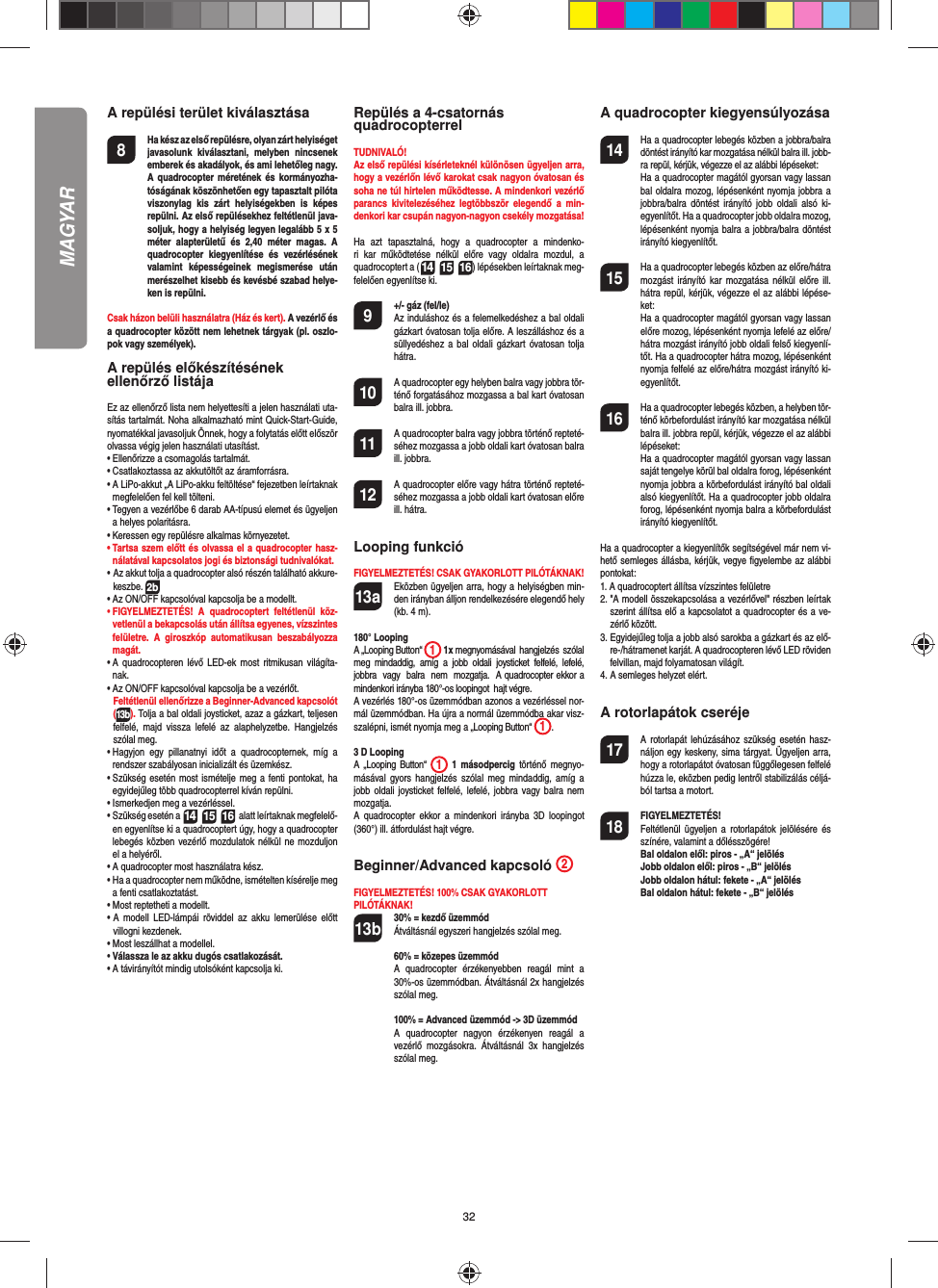 32A repülési terület kiválasztása8  Ha kész az első repülésre, olyan zárt helyiséget javasolunk kiválasztani, melyben nincsenek emberek és akadályok, és ami lehetőleg nagy. A quadrocopter méretének és kormányozha-tóságának köszönhetően egy tapasztalt pilóta viszonylag kis zárt helyiségekben is képes repülni. Az első repülésekhez feltétlenül java-soljuk, hogy a helyiség legyen legalább 5 x 5méter alapterületű és 2,40 méter magas. A quadrocopter kiegyenlítése és vezérlésének valamint képességeinek megismerése után merészelhet kisebb és kevésbé szabad helye-ken is repülni. Csak házon belüli használatra (Ház és kert). A vezérlő és a quadrocopter között nem lehetnek tárgyak (pl. oszlo-pok vagy személyek).A repülés előkészítésének ellenőrző listájaEz az ellenőrző lista nem helyettesíti a jelen használati uta-sítás tartalmát. Noha alkalmazható mint Quick-Start-Guide, nyomatékkal javasoljuk Önnek, hogy a folytatás előtt először olvassa végig jelen használati utasítást.•  Ellenőrizze a csomagolás tartalmát.•  Csatlakoztassa az akkutöltőt az áramforrásra.•  A LiPo-akkut „A LiPo-akku feltöltése“ fejezetben leírtaknak megfelelően fel kell tölteni.•  Tegyen a vezérlőbe 6 darab AA-típusú elemet és ügyeljen a helyes polaritásra.•  Keressen egy repülésre alkalmas környezetet.•  Tartsa szem előtt és olvassa el a quadrocopter hasz-nálatával kapcsolatos jogi és biztonsági tudnivalókat.•  Az akkut tolja a quadrocopter alsó részén található akkure-keszbe. 2b•  Az ON/OFF kapcsolóval kapcsolja be a modellt.•  FIGYELMEZTETÉS! A quadrocoptert feltétlenül köz-vetlenül a bekapcsolás után állítsa egyenes, vízszintes felületre. A giroszkóp automatikusan beszabályozza magát.•  A quadrocopteren lévő LED-ek most ritmikusan világíta-nak. •  Az ON/OFF kapcsolóval kapcsolja be a vezérlőt.   Feltétlenül ellenőrizze a Beginner-Advanced kapcsolót (13b). Tolja a bal oldali joysticket, azaz a gázkart, teljesen felfelé, majd vissza lefelé az alaphelyzetbe. Hangjelzés szólal meg.•  Hagyjon egy pillanatnyi időt a quadrocopternek, míg a rendszer szabályosan inicializált és üzemkész. •  Szükség esetén most ismételje meg a fenti pontokat, ha egyidejűleg több quadrocopterrel kíván repülni.•  Ismerkedjen meg a vezérléssel.•  Szükség esetén a 14 15 16  alatt leírtaknak megfelelő-en egyenlítse ki a quadrocoptert úgy, hogy a quadrocopter lebegés közben vezérlő mozdulatok nélkül ne mozduljon el a helyéről.•  A quadrocopter most használatra kész.•   Ha a quadrocopter nem működne, ismételten kísérelje meg a fenti csatlakoztatást.•  Most reptetheti a modellt.•  A modell LED-lámpái röviddel az akku lemerülése előtt villogni kezdenek.•  Most leszállhat a modellel.•  Válassza le az akku dugós csatlakozását.•  A távirányítót mindig utolsóként kapcsolja ki.Repülés a 4-csatornásquadrocopterrelTUDNIVALÓ! Az első repülési kísérleteknél különösen ügyeljen arra, hogy a vezérlőn lévő karokat csak nagyon óvatosan és soha ne túl hirtelen működtesse. A mindenkori vezérlő parancs kivitelezéséhez legtöbbször elegendő a min-denkori kar csupán nagyon-nagyon csekély mozgatása!Ha azt tapasztalná, hogy a quadrocopter a mindenko-ri kar működtetése nélkül előre vagy oldalra mozdul, a quadrocoptert a (14 15 16) lépésekben leírtaknak meg-felelően egyenlítse ki. 9  +/- gáz (fel/le)   Az induláshoz és a felemelkedéshez a bal oldali gázkart óvatosan tolja előre. A leszálláshoz és a süllyedéshez a bal oldali gázkart óvatosan tolja hátra.10  A quadrocopter egy helyben balra vagy jobbra tör-ténő forgatásához mozgassa a bal kart óvatosan balra ill. jobbra.11  A quadrocopter balra vagy jobbra történő repteté-séhez mozgassa a jobb oldali kart óvatosan balra ill. jobbra.12  A quadrocopter előre vagy hátra történő repteté-séhez mozgassa a jobb oldali kart óvatosan előre ill. hátra.Looping funkcióFIGYELMEZTETÉS! CSAK GYAKORLOTT PILÓTÁKNAK!13a  Eközben ügyeljen arra, hogy a helyiségben min-den irányban álljon rendelkezésére elegendő hely (kb. 4 m).180° LoopingA „Looping Button“  1 1x megnyomásával  hangjelzés  szólal  meg  mindaddig,  amíg  a  jobb  oldali  joysticket  felfelé,  lefelé,  jobbra  vagy  balra  nem  mozgatja.  A quadrocopter ekkor a mindenkori irányba 180°-os loopingot  hajt végre.  A vezérlés 180°-os üzemmódban azonos a vezérléssel nor-mál üzemmódban. Ha újra a normál üzemmódba akar visz-szalépni, ismét nyomja meg a „Looping Button“  1.   3 D LoopingA „Looping Button“  1 1 másodpercig történő megnyo-másával gyors hangjelzés szólal meg mindaddig, amíg a jobb oldali joysticket felfelé, lefelé, jobbra vagy balra nem mozgatja.A quadrocopter ekkor a mindenkori irányba 3D loopingot (360°) ill. átfordulást hajt végre.Beginner/Advanced kapcsoló  2FIGYELMEZTETÉS! 100% CSAK GYAKORLOTT PILÓTÁKNAK!13b 30% = kezdő üzemmód Átváltásnál egyszeri hangjelzés szólal meg.   60% = közepes üzemmód A quadrocopter érzékenyebben reagál mint a 30%-os üzemmódban. Átváltásnál 2x hangjelzés szólal meg.  100% = Advanced üzemmód -&gt; 3D üzemmód A quadrocopter nagyon érzékenyen reagál a vezérlő mozgásokra. Átváltásnál 3x hangjelzés szólal meg.A quadrocopter kiegyensúlyozása14  Ha a quadrocopter lebegés közben a jobbra/balra döntést irányító kar mozgatása nélkül balra ill. jobb-ra repül, kérjük, végezze el az alábbi lépéseket:   Ha a quadrocopter magától gyorsan vagy lassan bal oldalra mozog, lépésenként nyomja jobbra a jobbra/balra döntést irányító jobb oldali alsó ki-egyenlítőt. Ha a quadrocopter jobb oldalra mozog, lépésenként nyomja balra a jobbra/balra döntést irányító kiegyenlítőt.15  Ha a quadrocopter lebegés közben az előre/hátra mozgást irányító kar mozgatása nélkül előre ill. hátra repül, kérjük, végezze el az alábbi lépése-ket:  Ha a quadrocopter magától gyorsan vagy lassan előre mozog, lépésenként nyomja lefelé az előre/hátra mozgást irányító jobb oldali felső kiegyenlí-tőt. Ha a quadrocopter hátra mozog, lépésenként nyomja felfelé az előre/hátra mozgást irányító ki-egyenlítőt.16  Ha a quadrocopter lebegés közben, a helyben tör-ténő körbefordulást irányító kar mozgatása nélkül balra ill. jobbra repül, kérjük, végezze el az alábbi lépéseket:   Ha a quadrocopter magától gyorsan vagy lassan saját tengelye körül bal oldalra forog, lépésenként nyomja jobbra a körbefordulást irányító bal oldali alsó kiegyenlítőt. Ha a quadrocopter jobb oldalra forog, lépésenként nyomja balra a körbefordulást irányító kiegyenlítőt.Ha a quadrocopter a kiegyenlítők segítségével már nem vi-hető semleges állásba, kérjük, vegye ﬁ gyelembe az alábbi pontokat:1.  A quadrocoptert állítsa vízszintes felületre2.  &quot;A modell összekapcsolása a vezérlővel&quot; részben leírtak szerint állítsa elő a kapcsolatot a quadrocopter és a ve-zérlő között.3.  Egyidejűleg tolja a jobb alsó sarokba a gázkart és az elő-re-/hátramenet karját. A quadrocopteren lévő LED röviden felvillan, majd folyamatosan világít.4.  A semleges helyzet elért. A rotorlapátok cseréje17  A rotorlapát lehúzásához szükség esetén hasz-náljon egy keskeny, sima tárgyat. Ügyeljen arra, hogy a rotorlapátot óvatosan függőlegesen felfelé húzza le, eközben pedig lentről stabilizálás céljá-ból tartsa a motort. 18 FIGYELMEZTETÉS!      Feltétlenül ügyeljen a rotorlapátok jelölésére és színére, valamint a dőlésszögére! Bal oldalon elől: piros - „A“ jelölés  Jobb oldalon elől: piros - „B“ jelölés  Jobb oldalon hátul: fekete - „A“ jelölés  Bal oldalon hátul: fekete - „B“ jelölésMAGYAR