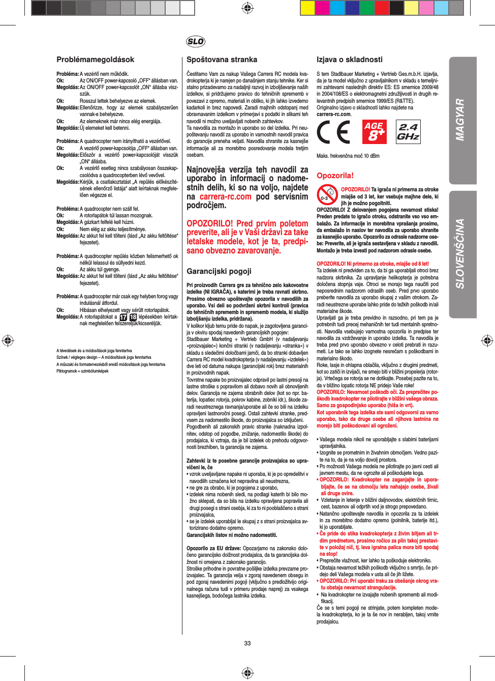 33ProblémamegoldásokProbléma:  A vezérlő nem működik.Ok:   Az ON/OFF power-kapcsoló „OFF“ állásban van.Megoldás:  Az ON/OFF power-kapcsolót „ON“ állásba visz-szük.Ok:   Rosszul lettek behelyezve az elemek.Megoldás:  Ellenőrizze, hogy az elemek szabályszerűen vannak-e behelyezve.Ok:   Az elemeknek már nincs elég energiája.Megoldás:  Új elemeket kell betenni.Probléma:  A quadrocopter nem irányítható a vezérlővel.Ok:  A vezérlő power-kapcsolója „OFF“ állásban van.Megoldás:  Először a vezérlő power-kapcsolóját visszük „ON“ állásba.Ok:  A vezérlő esetleg nincs szabályosan összekap-csolódva a quadrocopterben lévő vevővel. Megoldás:  Kérjük, a csatlakoztatást „A repülés előkészíté-sének ellenőrző listája“ alatt leírtaknak megfele-lően végezze el.Probléma:  A quadrocopter nem száll fel.Ok:  A rotorlapátok túl lassan mozognak.Megoldás:  A gázkart felfelé kell húzni.Ok:   Nem elég az akku teljesítménye.Megoldás:  Az akkut fel kell tölteni (lásd „Az akku feltöltése“ fejezetet).Probléma:  A quadrocopter repülés közben felismerhető ok nélkül lelassul és süllyedni kezd.Ok:   Az akku túl gyenge.Megoldás:  Az akkut fel kell tölteni (lásd „Az akku feltöltése“ fejezetet).Probléma:  A quadrocopter már csak egy helyben forog vagy indulásnál átfordul.Ok:  Hibásan elhelyezett vagy sérült rotorlapátok.Megoldás:  A rotorlapátokat a 17 18 lépésekben leírtak-nak megfelelően felszereljük/kicseréljük.A tévedések és a módosítások joga fenntartvaSzínek / végleges design – A módosítások joga fenntartvaA műszaki és formatervezésből eredő módosítások joga fenntartvaPiktogramok = szimbólumképekSpoštovana strankaČestitamo Vam za nakup Vašega Carrera RC modela kva-drokopterja ki je narejen po današnjem stanju tehnike. Ker si stalno prizadevamo za nadaljnji razvoj in izboljševanje naših izdelkov, si pridržujemo pravico do tehničnih sprememb v povezavi z opremo, materiali in obliko, ki jih lahko izvedemo kadarkoli in brez napovedi. Zaradi majhnih odstopanj med obravnavanim izdelkom v primerjavi s podatki in slikami teh navodil ni možno uveljavljati nobenih zahtevkov. Ta navodila za montažo in uporabo so del izdelka. Pri neu-poštevanju navodil za uporabo in varnostnih navodil pravica do garancije preneha veljati. Navodila shranite za kasnejše informacije ali za morebitno posredovanje modela tretjim osebam.Najnovejša verzija teh navodil za uporabo in informacij o nadome-stnih delih, ki so na voljo, najdete na  carrera-rc.com pod servisnim področjem.OPOZORILO! Pred prvim poletom preverite, ali je v Vaši državi za take letalske modele, kot je ta, predpi-sano  obvezno zavarovanje.  Garancijski pogojiPri proizvodih Carrera gre za tehnično zelo kakovostne izdelke (NI IGRAČA), s katerimi je treba ravnati skrbno. Prosimo obvezno upoštevajte opozorila v navodilih za uporabo. Vsi deli so podvrženi skrbni kontroli (pravica do tehničnih sprememb in sprememb modela, ki služijo izboljšanju izdelka, pridržana). V kolikor kljub temu pride do napak, je zagotovljena garanci-ja v okviru spodaj navedenih garancijskih pogojev: Stadlbauer Marketing + Vertrieb GmbH (v nadaljevanju »proizvajalec«) končni stranki (v nadaljevanju »stranka«) v skladu s sledečimi določbami jamči, da bo stranki dobavljen Carrera RC model kvadrokopterja (v nadaljevanju »izdelek«) dve leti od datuma nakupa (garancijski rok) brez materialnih in proizvodnih napak. Tovrstne napake bo proizvajalec odpravil po lastni presoji na lastne stroške s popravilom ali dobavo novih ali obnovljenih delov. Garancija ne zajema obrabnih delov (kot so npr. ba-terija, lopatiec rotorja, pokrov kabine, zobniki idr.), škode za-radi neustreznega ravnanja/uporabe ali če so bili na izdelku opravljeni lastnoročni posegi. Ostali zahtevki stranke, pred-vsem za nadomestilo škode, do proizvajalca so izključeni. Pogodbenih ali zakonskih pravic stranke (naknadna izpol-nitev, odstop od pogodbe, znižanje, nadomestilo škode) do prodajalca, ki vztraja, da je bil izdelek ob prehodu odgovor-nosti brezhiben, ta garancija ne zajema.Zahtevki iz te posebne garancije proizvajalca so upra-vičeni le, če•  vzrok uveljavljane napake ni uporaba, ki je po opredelitvi v navodilih označena kot nepravilna ali neustrezna,•  ne gre za obrabo, ki je pogojena z uporabo, •  izdelek nima nobenih sledi, na podlagi katerih bi bilo mo-žno sklepati, da so bila na izdelku opravljena popravila ali drugi posegi s strani osebja, ki za to ni pooblaščeno s strani proizvajalca, •  se je izdelek uporabljal le skupaj z s strani proizvajalca av-torizirano dodatno opremo. Garancijskih listov ni možno nadomestiti.Opozorilo za EU države: Opozarjamo na zakonsko dolo-čeno garancijsko dolžnost prodajalca, da ta garancijska dol-žnost ni omejena z zakonsko garancijo.Stroške prihodne in povratne pošiljke izdelka prevzame pro-izvajalec. Ta garancija velja v zgoraj navedenem obsegu in pod zgoraj navedenimi pogoji (vključno s predložitvijo origi-nalnega računa tudi v primeru prodaje naprej) za vsakega kasnejšega, bodočega lastnika izdelka. Izjava o skladnostiS tem Stadlbauer Marketing + Vertrieb Ges.m.b.H. izjavlja, da je ta model vključno z upravljalnikom v skladu s temeljni-mi zahtevami naslednjih direktiv ES: ES smernice 2009/48 in 2004/108/ES o elektromagnetni združljivosti in drugih re-levantnih predpisih smernice 1999/ES (R&amp;TTE). Originalno izjavo o skladnosti lahko najdete nacarrera-rc.com.                 Maks. frekvenčna moč 10 dBmOpozorila!OPOZORILO! Ta igrača ni primerna za otroke mlajše od 3 let, ker vsebuje majhne dele, ki jih je možno pogoltniti. OPOZORILO! Z delovanjem pogojena nevarnost stiska! Preden predate to igračo otroku, odstranite vso vso em-balažo. Za informacije in morebitna vprašanja prosimo, da embalažo in naslov ter navodila za uporabo shranite za kasnejšo uporabo. Opozorilo za odrasle nadzorne ose-be: Preverite, ali je igrača sestavljena v skladu z navodili. Montažo je treba izvesti pod nadzorom odrasle osebe. OPOZORILO! Ni primerno za otroke, mlajše od 8 let! Ta izdelek ni predviden za to, da bi ga uporabljali otroci brez nadzora skrbnika. Za upravljanje helikopterja je potrebna določena stopnja vaje. Otroci se morajo tega naučiti pod neposrednim nadzorom odraslih oseb. Pred prvo uporabo preberite navodila za uporabo skupaj z vašim otrokom. Za-radi neustrezne uporabe lahko pride do težkih poškodb in/ali materialne škode. Upravljati ga je treba previdno in razsodno, pri tem pa je potrebnih tudi precej mehaničnih ter tudi mentalnih spretno-sti. Navodila vsebujejo varnostna opozorila in predpise ter navodila za vzdrževanje in uporabo izdelka. Ta navodila je treba pred prvo uporabo obvezno v celoti prebrati in razu-meti. Le tako se lahko izognete nesrečam s poškodbami in materialno škodo. Roke, lasje in ohlapna oblačila, vključno z drugimi predmeti, kot so zatiči in izvijači, ne smejo biti v bližini propelerja (rotor-ja). Vrtečega se rotorja se ne dotikajte. Posebej pazite na to, da v bližino lopatic rotorja NE pridejo Vaše roke! OPOZORILO: Nevarnost poškodb oči. Za preprečitev po-škodb kvadrokopter ne pilotirajte v bližini vašega obraza. Samo za gospodinjsko uporabo (hiša in vrt). Kot uporabnik tega izdelka ste sami odgovorni za varno uporabo, tako da druge osebe ali njihova lastnina ne morejo biti poškodovani ali ogroženi.•  Vašega modela nikoli ne uporabljajte s slabimi baterijami upravljalnika. •  Izognite se prometnim in živahnim območjem. Vedno pazi-te na to, da je na voljo dovolj prostora. •  Po možnosti Vašega modela ne pilotirajte po javni cesti ali javnem mestu, da ne ogrozite ali poškodujete koga. •  OPOZORILO: Kvadrokopter ne zaganjajte in upora-bljajte, če se na območju leta nahajajo osebe, živali ali druge ovire.•  Vzletanje in letenje v bližini daljnovodov, električnih tirnic, cest, bazenov ali odprtih vod je strogo prepovedano.•  Natančno upoštevajte navodila in opozorila za ta izdelek in za morebitno dodatno opremo (polnilnik, baterije itd.), ki jo uporabljate.•  Če pride do stika kvadrokopterja z živim bitjem ali tr-dim predmetom, prosimo ročico za plin takoj prestavi-te v položaj nič, tj. leva igralna palica mora biti spodaj na stop!•  Preprečite vlažnost, ker lahko ta poškoduje elektroniko. •  Obstaja nevarnost težkih poškodb vključno s smrtjo, če pri-dejo deli Vašega modela v usta ali če jih ližete. •  OPOZORILO: Pri uporabi traku za obešanje okrog vra-tu obstaja nevarnost strangulacije.•  Na kvadrokopter ne izvajajte nobenih sprememb ali modi-ﬁ kacij.Če se s temi pogoji ne strinjate, potem kompleten mode-la kvadrokopterja, ko je ta še nov in nerabljen, takoj vrnite prodajalcu.MAGYARSLOVENŠČINA