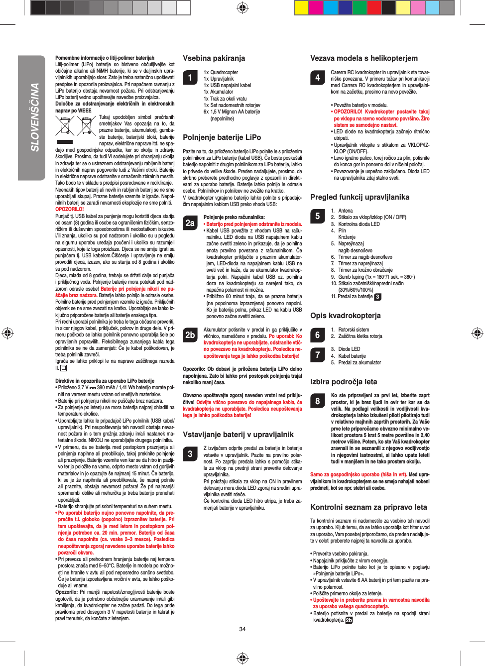 34POLSKIPomembne informacije o litij-polimer baterijahLitij-polimer (LiPo) baterije so bistveno občutljivejše kot običajne alkalne ali NiMH baterije, ki se v daljinskih upra-vljalnikih uporabljajo sicer. Zato je treba natančno upoštevati predpise in opozorila proizvajalca. Pri napačnem ravnanju z LiPo baterijo obstaja nevarnost požara. Pri odstranjevanju LiPo baterij vedno upoštevajte navedbe proizvajalca. Določbe za odstranjevanje električnih in elektronskih naprav po WEEETukaj upodobljen simbol prečrtanih smetnjakov Vas opozarja na to, da prazne baterije, akumulatorji, gumba-ste baterije, baterijski bloki, baterije naprav, električne naprave itd. ne spa-dajo med gospodinjske odpadke, ker so okolju in zdravju škodljive. Prosimo, da tudi Vi sodelujete pri ohranjanju okolja in zdravja ter se o ustreznem odstranjevanju rabljenih baterij in električnih naprav pogovorite tudi z Vašimi otroki. Baterije in električne naprave odstranite v označenih zbiralnih mestih. Tako bodo te v skladu s predpisi posredovane v recikliranje. Neenakih tipov baterij ali novih in rabljenih baterij se ne sme uporabljati skupaj. Prazne baterije vzemite iz igrače. Nepol-nilnih baterij se zaradi nevarnosti eksplozije ne sme polniti. OPOZORILO! Punjač tj. USB kabel za punjenje mogu koristiti djeca starija od osam (8) godina ili osobe sa ograničenim ﬁ zičkim, senzo-ričkim ili duševnim sposobnostima ili nedostatkom iskustva i/ili znanja, ukoliko su pod nadzorom i ukoliko su u pogledu na sigurnu uporabu uređaja poučeni i ukoliko su razumjeli opasnosti, koje iz toga proizlaze. Djeca se ne smiju igrati sa punjačem tj. USB kabelom.Čišćenje i upravljenje ne smiju provoditi djeca, izuzev, ako su starija od 8 godina i ukoliko su pod nadzorom.  Djeca, mlađa od 8 godina, trebaju se držati dalje od punjača i priključnog voda. Polnjenje baterije mora potekati pod nad-zorom odrasle osebe! Baterije pri polnjenju nikoli ne pu-ščajte brez nadzora. Baterije lahko polnijo le odrasle osebe. Polnilne baterije pred polnjenjem vzemite iz igrače. Priključnih objemk se ne sme zvezati na kratko. Uporabljajo se lahko iz-ključno priporočene baterije ali baterije enakega tipa. Pri redni uporabi polnilnika je treba le tega občasno preveriti, in sicer njegov kabel, priključek, pokrov in druge dele. V pri-meru poškodb se lahko polnilnik ponovno uporablja šele po opravljenih popravilih. Fleksibilnega zunanjega kabla tega polnilnika se ne da zamenjati: Če je kabel poškodovan, je treba polnilnik zavreči. Igrača se lahko priklopi le na naprave zaščitnega razreda II.  Direktive in opozorila za uporabo LiPo baterije•  Priloženo 3,7 V   380 mAh / 1,41 Wh baterijo morate pol-niti na varnem mestu vstran od vnetljivih materialov.•  Baterije pri polnjenju nikoli ne puščajte brez nadzora. •  Za polnjenje po letenju se mora baterija najprej ohladiti na temperaturo okolice.•  Uporabljajte lahko le pripadajoč LiPo polnilnik (USB kabel/ upravljalnik). Pri neupoštevanju teh navodil obstaja nevar-nost požara in s tem grožnja zdravju in/ali nastanek ma-terialne škode. NIKOLI ne uporabljajte drugega polnilnika.•  V primeru, da se baterija med postopkom praznjenja ali polnjenja napihne ali preoblikuje, takoj prekinite polnjenje ali praznjenje. Baterijo vzemite ven kar se da hitro in pazlji-vo ter jo položite na varno, odprto mesto vstran od gorljivih materialov in jo opazujte še najmanj 15 minut. Če baterijo, ki se je že napihnila ali preoblikovala, še naprej polnite ali praznite, obstaja nevarnost požara! Že pri najmanjši spremembi oblike ali mehurčku je treba baterijo prenehati uporabljati.•  Baterijo shranjujte pri sobni temperaturi na suhem mestu.•  Po uporabi baterijo nujno ponovno napolnite, da pre-prečite t.i. globoko (popolno) izpraznitev baterije. Pri tem upoštevajte, da je med letom in postopkom pol-njenja potreben ca. 20 min. premor. Baterijo od časa do časa napolnite (ca. vsake 2–3 mesce). Posledica neupoštevanja zgoraj navedene uporabe baterije lahko povzroči okvaro.•  Pri prevozu ali prehodnem hranjenju baterije naj tempera prostora znaša med 5–50°C. Baterije in modela po možno-sti ne hranite v avtu ali pod neposredno sončno svetlobo. Če je baterija izpostavljena vročini v avtu, se lahko poško-duje ali vname.Opozorilo: Pri manjši napetosti/zmogljivosti baterije boste ugotovili, da je potrebno občutnejše uravnavanje in/ali gibi krmiljenja, da kvadrokopter ne začne padati. Do tega pride praviloma pred dosegom 3 V napetosti baterije in takrat je pravi trenutek, da končate z letenjem.Vsebina pakiranja1 1 x Quadrocopter  1 x Upravljalnik  1 x USB napajalni kabel  1x Akumulator  1x Trak za okoli vratu  1 x Set nadomestnih rotorjev  6 x 1,5 V Mignon AA baterije       (nepolnilne)Polnjenje baterije LiPo  Pazite na to, da priloženo baterijo LiPo polnite le s priloženim polnilnikom za LiPo baterije (kabel USB). Če boste poskušali baterijo napolniti z drugim polnilnikom za LiPo baterije, lahko to privede do velike škode. Preden nadaljujete, prosimo, da skrbno preberete predhodno poglavje z opozorili in direkti-vami za uporabo baterije. Baterije lahko polnijo le odrasle osebe. Polnilnikov in polnilcev ne zvežite na kratko.V kvadrokopter vgrajeno baterijo lahko polnite s pripadajo-čim napajalnim kablom USB preko vhoda USB:2a Polnjenje preko računalnika:    •  Baterijo pred polnjenjem odstranite iz modela.  •  Kabel USB povežite z vhodom USB na raču-nalniku. LED dioda na USB napajalnem kablu začne svetiti zeleno in prikazuje, da je polnilna enota pravilno povezana z računalnikom. Če kvadrakopter priključite s praznim akumulator-jem, LED-dioda na napajalnem kablu USB ne sveti več in kaže, da se akumulator kvadrakop-terja polni. Napajalni kabel USB oz. polnilna doza na kvadrokopterju so narejeni tako, da napačna polarnost ni možna.   •  Približno 60 minut traja, da se prazna baterija (ne popolnoma izpraznjena) ponovno napolni. Ko je baterija polna, prikaz LED na kablu USB ponovno začne svetiti zeleno. 2b   Akumulator potisnite v predal in ga priključite v vtičnico, nameščeno v predalu. Po uporabi: Ko kvadrokopterja ne uporabljate, odstranite vtič-no povezavo na kvadrokopterju. Posledica ne-upoštevanja tega je lahko poškodba baterije!Opozorilo: Ob dobavi je priložena baterija LiPo delno napolnjena. Zato bi lahko prvi postopek polnjenja trajal nekoliko manj časa.Obvezno upoštevajte zgoraj naveden vrstni red priklju-čitve! Odvijte vtično povezavo do napajalnega kabla, če kvadrakopterja ne uporabljate. Posledica neupoštevanja tega je lahko poškodba baterije!Vstavljanje baterij v upravljalnik3  Z izvijačem odprite predal za baterije in baterije vstavite v upravljalnik. Pazite na pravilno polar-nost. Po zaprtju predala lahko s pomočjo stika-la za vklop na prednji strani preverite delovanje upravljalnika.  Pri položaju stikala za vklop na ON in pravilnem delovanju mora dioda LED zgoraj na sredini upra-vljalnika svetiti rdeče.  Če kontrolna dioda LED hitro utripa, je treba za-menjati baterije v upravljalniku.Vezava modela s helikopterjem4    Carerra RC kvadrokopter in upravljalnik sta tovar-niško povezana. V primeru težav pri komunikaciji med Carrera RC kvadrokopterjem in upravljalni-kom na začetku, prosimo na novo povežite.  •  Povežite baterijo v modelu. •  OPOZORILO! Kvadrokopter postavite takoj po vklopu na ravno vodoravno površino. Žiro sistem se samodejno nastavi.  •   LED diode na kvadrokopterju začnejo ritmično utripati.   •  Upravljalnik vklopite s stikalom za VKLOP/IZ-KLOP (ON/OFF).   •  Levo igralno palico, torej ročico za plin, potisnite do konca gor in ponovno dol v ničelni položaj.  •  Povezovanje je uspešno zaključeno. Dioda LED na upravljalniku zdaj stalno sveti.Pregled funkcij upravljlanika 5 1. Antena  2.  Stikalo za vklop/izklop (ON / OFF)  3.  Kontrolna dioda LED 4. Plin  Kroženje 5. Naprej/nazaj     nagib desno/levo    6.  Trimer za nagib desno/levo  7.  Trimer za naprej/nazaj   8.  Trimer za krožno obračanje  9.  Gumb luping (1x = 180°/1 sek. = 360°)  10. Stikalo začetniški/napredni način  (30%/60%/100%) 11. Predal za baterije  3Opis kvadrokopterja6 1. Rotorski sistem  2.  Zaščitna kletka rotorja7 3. Diode LED 4. Kabel baterije  5.  Predal za akumulatorIzbira področja leta8  Ko ste pripravljeni za prvi let, izberite zaprt prostor, ki je brez ljudi in ovir ter kar se da velik. Na podlagi velikosti in vodljivosti kva-drokopterja lahko izkušeni piloti pilotirajo tudi v relativno majhnih zaprtih prostorih. Za Vaše prve lete priporočamo obvezno minimalno ve-likost prostora 5 krat 5 metre površine in 2,40 metrov višine. Potem, ko ste Vaš kvadrokopter zravnali in se seznanili z njegovo vodljivostjo in njegovimi lastnostmi, si lahko upate leteti tudi v manjšem in ne tako prostem okolju. Samo za gospodinjsko uporabo (hiša in vrt). Med upra-vljalnikom in kvadrokopterjem se ne smejo nahajati nobeni predmeti, kot so npr. stebri ali osebe.Kontrolni seznam za pripravo letaTa kontrolni seznam ni nadomestilo za vsebino teh navodil za uporabo. Kljub temu, da se lahko uporablja kot hiter uvod za uporabo, Vam posebej priporočamo, da preden nadaljuje-te v celoti preberete najprej ta navodila za uporabo.•  Preverite vsebino pakiranja.•  Napajalnik priključite z virom energije.•  Baterijo LiPo polnite tako kot je to opisano v poglavju »Polnjenje baterije LiPo«.•  V upravljalnik vstavite 6 AA baterij in pri tem pazite na pra-vilno polarnost.•  Poiščite primerno okolje za letenje.•  Upoštevajte in preberite pravna in varnostna navodila za uporabo vašega quadrocopterja.•  Baterijo potisnite v predal za baterije na spodnji strani  kvadrokopterja. 2bSLOVENŠČINA