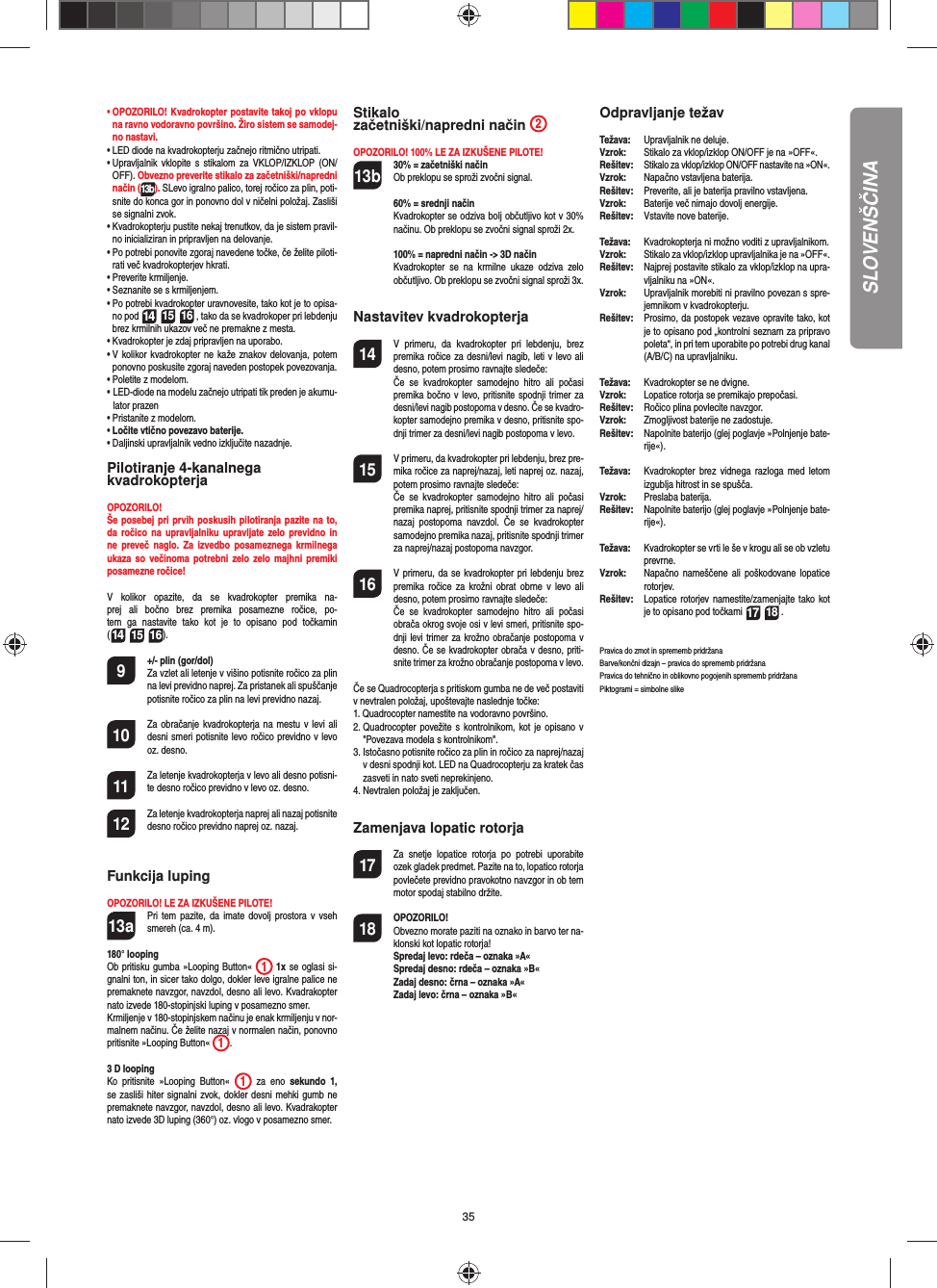 35SLOVENŠČINA•  OPOZORILO! Kvadrokopter postavite takoj po vklopu na ravno vodoravno površino. Žiro sistem se samodej-no nastavi.•   LED diode na kvadrokopterju začnejo ritmično utripati. •  Upravljalnik vklopite s stikalom za VKLOP/IZKLOP (ON/OFF). Obvezno preverite stikalo za začetniški/napredni način (13b). SLevo igralno palico, torej ročico za plin, poti-snite do konca gor in ponovno dol v ničelni položaj. Zasliši se signalni zvok.•  Kvadrokopterju pustite nekaj trenutkov, da je sistem pravil-no inicializiran in pripravljen na delovanje.•   Po potrebi ponovite zgoraj navedene točke, če želite piloti-rati več kvadrokopterjev hkrati.•  Preverite krmiljenje.•  Seznanite se s krmiljenjem.•  Po potrebi kvadrokopter uravnovesite, tako kot je to opisa-no pod 14 15 16 , tako da se kvadrokoper pri lebdenju brez krmilnih ukazov več ne premakne z mesta.•  Kvadrokopter je zdaj pripravljen na uporabo.•  V kolikor kvadrokopter ne kaže znakov delovanja, potem ponovno poskusite zgoraj naveden postopek povezovanja.•  Poletite z modelom.•  LED-diode na modelu začnejo utripati tik preden je akumu-lator prazen•  Pristanite z modelom.•  Ločite vtično povezavo baterije.•  Daljinski upravljalnik vedno izključite nazadnje.Pilotiranje 4-kanalnega kvadrokopterjaOPOZORILO! Še posebej pri prvih poskusih pilotiranja pazite na to, da ročico na upravljalniku upravljate zelo previdno in ne preveč naglo. Za izvedbo posameznega krmilnega ukaza so večinoma potrebni zelo zelo majhni premiki posamezne ročice!V kolikor opazite, da se kvadrokopter premika na-prej ali bočno brez premika posamezne ročice, po-tem ga nastavite tako kot je to opisano pod točkamin(14 15 16). 9  +/- plin (gor/dol)   Za vzlet ali letenje v višino potisnite ročico za plin na levi previdno naprej. Za pristanek ali spuščanje potisnite ročico za plin na levi previdno nazaj.10  Za obračanje kvadrokopterja na mestu v levi ali desni smeri potisnite levo ročico previdno v levo oz. desno.11  Za letenje kvadrokopterja v levo ali desno potisni-te desno ročico previdno v levo oz. desno.12  Za letenje kvadrokopterja naprej ali nazaj potisnite desno ročico previdno naprej oz. nazaj.Funkcija lupingOPOZORILO! LE ZA IZKUŠENE PILOTE!13a  Pri tem pazite, da imate dovolj prostora v vseh smereh (ca. 4 m).180° loopingOb pritisku gumba »Looping Button«  1 1x se oglasi si-gnalni ton, in sicer tako dolgo, dokler leve igralne palice ne premaknete navzgor, navzdol, desno ali levo. Kvadrakopter nato izvede 180-stopinjski luping v posamezno smer. Krmiljenje v 180-stopinjskem načinu je enak krmiljenju v nor-malnem načinu. Če želite nazaj v normalen način, ponovno pritisnite »Looping Button«  1. 3 D loopingKo pritisnite »Looping Button«  1 za eno sekundo 1, se zasliši hiter signalni zvok, dokler desni mehki gumb ne premaknete navzgor, navzdol, desno ali levo. Kvadrakopter nato izvede 3D luping (360°) oz. vlogo v posamezno smer. Stikalo začetniški/napredni način  2OPOZORILO! 100% LE ZA IZKUŠENE PILOTE!13b 30% = začetniški način Ob preklopu se sproži zvočni signal.   60% = srednji način Kvadrokopter se odziva bolj občutljivo kot v 30% načinu. Ob preklopu se zvočni signal sproži 2x.   100% = napredni način -&gt; 3D način Kvadrokopter se na krmilne ukaze odziva zelo občutljivo. Ob preklopu se zvočni signal sproži 3x.Nastavitev kvadrokopterja14  V primeru, da kvadrokopter pri lebdenju, brez premika ročice za desni/levi nagib, leti v levo ali desno, potem prosimo ravnajte sledeče:  Če se kvadrokopter samodejno hitro ali počasi premika bočno v levo, pritisnite spodnji trimer za desni/levi nagib postopoma v desno. Če se kvadro-kopter samodejno premika v desno, pritisnite spo-dnji trimer za desni/levi nagib postopoma v levo.15  V primeru, da kvadrokopter pri lebdenju, brez pre-mika ročice za naprej/nazaj, leti naprej oz. nazaj, potem prosimo ravnajte sledeče:  Če se kvadrokopter samodejno hitro ali počasi premika naprej, pritisnite spodnji trimer za naprej/nazaj postopoma navzdol. Če se kvadrokopter samodejno premika nazaj, pritisnite spodnji trimer za naprej/nazaj postopoma navzgor.16  V primeru, da se kvadrokopter pri lebdenju brez premika ročice za krožni obrat obrne v levo ali desno, potem prosimo ravnajte sledeče:  Če se kvadrokopter samodejno hitro ali počasi obrača okrog svoje osi v levi smeri, pritisnite spo-dnji levi trimer za krožno obračanje postopoma v desno. Če se kvadrokopter obrača v desno, priti-snite trimer za krožno obračanje postopoma v levo.Če se Quadrocopterja s pritiskom gumba ne de več postaviti v nevtralen položaj, upoštevajte naslednje točke:1.  Quadrocopter namestite na vodoravno površino.2.  Quadrocopter povežite s kontrolnikom, kot je opisano v &quot;Povezava modela s kontrolnikom&quot;.3.  Istočasno potisnite ročico za plin in ročico za naprej/nazaj v desni spodnji kot. LED na Quadrocopterju za kratek čas zasveti in nato sveti neprekinjeno.4.  Nevtralen položaj je zaključen. Zamenjava lopatic rotorja17  Za snetje lopatice rotorja po potrebi uporabite ozek gladek predmet. Pazite na to, lopatico rotorja povlečete previdno pravokotno navzgor in ob tem motor spodaj stabilno držite. 18 OPOZORILO!       Obvezno morate paziti na oznako in barvo ter na-klonski kot lopatic rotorja! Spredaj levo: rdeča – oznaka »A«  Spredaj desno: rdeča – oznaka »B«  Zadaj desno: črna – oznaka »A«  Zadaj levo: črna – oznaka »B«Odpravljanje težavTežava:   Upravljalnik ne deluje. Vzrok:   Stikalo za vklop/izklop ON/OFF je na »OFF«.Rešitev:  Stikalo za vklop/izklop ON/OFF nastavite na »ON«.Vzrok:   Napačno vstavljena baterija.Rešitev:   Preverite, ali je baterija pravilno vstavljena.Vzrok:   Baterije več nimajo dovolj energije.Rešitev:   Vstavite nove baterije.Težava:   Kvadrokopterja ni možno voditi z upravljalnikom.Vzrok:   Stikalo za vklop/izklop upravljalnika je na »OFF«.Rešitev:  Najprej postavite stikalo za vklop/izklop na upra-vljalniku na »ON«.Vzrok:   Upravljalnik morebiti ni pravilno povezan s spre-jemnikom v kvadrokopterju.Rešitev:   Prosimo, da postopek vezave opravite tako, kot je to opisano pod „kontrolni seznam za pripravo poleta“, in pri tem uporabite po potrebi drug kanal (A/B/C) na upravljalniku.Težava:  Kvadrokopter se ne dvigne.Vzrok:  Lopatice rotorja se premikajo prepočasi.Rešitev:  Ročico plina povlecite navzgor.Vzrok:   Zmogljivost baterije ne zadostuje.Rešitev:  Napolnite baterijo (glej poglavje »Polnjenje bate-rije«).Težava:  Kvadrokopter brez vidnega razloga med letom izgublja hitrost in se spušča.Vzrok:  Preslaba baterija.Rešitev:   Napolnite baterijo (glej poglavje »Polnjenje bate-rije«).Težava:  Kvadrokopter se vrti le še v krogu ali se ob vzletu prevrne.Vzrok:  Napačno nameščene ali poškodovane lopatice rotorjev.Rešitev:  Lopatice rotorjev namestite/zamenjajte tako kot je to opisano pod točkami 17 18 .Pravica do zmot in sprememb pridržanaBarve/končni dizajn – pravica do sprememb pridržanaPravica do tehnično in oblikovno pogojenih sprememb pridržanaPiktogrami = simbolne slike 