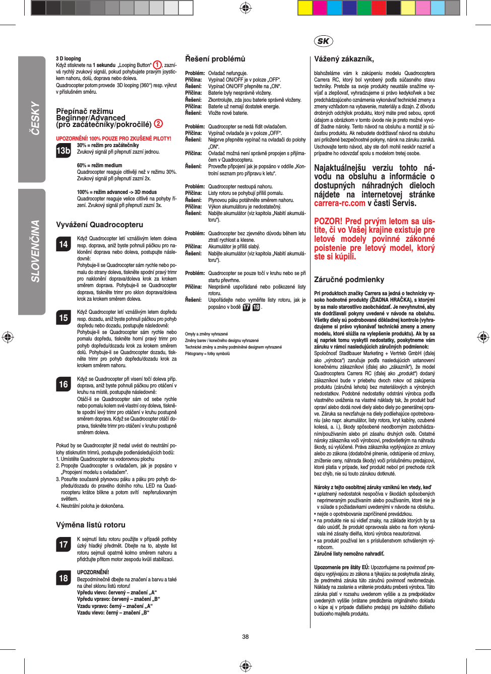 383 D looping Když stisknete na 1 sekundu  „Looping Button“  1, zazní-vá rychlý zvukový signál, pokud pohybujete pravým joystic-kem nahoru, dolů, doprava nebo doleva. Quadrocopter potom provede  3D looping (360°) resp. výkrut v příslušném směru.Přepínač režimu Beginner/Advanced (pro začátečníky/pokročilé)  2UPOZORNĚNÍ! 100% POUZE PRO ZKUŠENÉ PILOTY!13b 30% = režim pro začátečníky Zvukový signál při přepnutí zazní jednou.   60% = režim medium Quadrocopter reaguje citlivěji než v režimu 30%. Zvukový signál při přepnutí zazní 2x.   100% = režim advanced -&gt; 3D modus Quadrocopter reaguje velice citlivě na pohyby ří-zení. Zvukový signál při přepnutí zazní 3x.Vyvážení Quadrocopteru14  Když Quadrocopter letí vznášivým letem doleva resp. doprava, aniž byste pohnuli páčkou pro na-klonění doprava nebo doleva, postupujte násle-dovně:   Pohybuje-li se Quadrocopter sám rychle nebo po-malu do strany doleva, tiskněte spodní pravý trimr pro naklonění doprava/doleva krok za krokem směrem doprava. Pohybuje-li se Quadrocopter doprava, tiskněte trimr pro sklon doprava/doleva krok za krokem směrem doleva.15 Když Quadrocopter letí vznášivým letem dopředu resp. dozadu, aniž byste pohnuli páčkou pro pohyb dopředu nebo dozadu, postupujte následovně:  Pohybuje-li se Quadrocopter sám rychle nebo pomalu dopředu, tiskněte horní pravý trimr pro pohyb dopředu/dozadu krok za krokem směrem dolů. Pohybuje-li se Quadrocopter dozadu, tisk-něte trimr pro pohyb dopředu/dozadu krok za krokem směrem nahoru.16  Když se Quadrocopter při visení točí doleva příp. doprava, aniž byste pohnuli páčkou pro otáčení v kruhu na místě, postupujte následovně:   Otáčí-li se Quadrocopter sám od sebe rychle nebo pomalu kolem své vlastní osy doleva, tiskně-te spodní levý trimr pro otáčení v kruhu postupně směrem doprava. Když se Quadrocopter otáčí do-prava, tiskněte trimr pro otáčení v kruhu postupně směrem doleva.Pokud by se Quadrocopter již nedal uvést do neutrální po-lohy stisknutím trimrů, postupujte podlenásledujících bodů:1.  Umístěte Quadrocopter na vodorovnou plochu2.  Propojte Quadrocopter s ovladačem, jak je popsáno v  „Propojení modelu s ovladačem&quot;.3.  Posuňte současně plynovou páku a páku pro pohyb do-předu/dozadu do pravého dolního rohu. LED na Quad-rocopteru krátce blikne a potom svítí  nepřerušovaným světlem.4.  Neutrální poloha je dokončena. Výměna listů rotoru17  K sejmutí listu rotoru použijte v případě potřeby úzký hladký předmět. Dbejte na to, abyste list rotoru sejmuli opatrně kolmo směrem nahoru a přidržujte přitom motor zespodu kvůli stabilizaci.18 UPOZORNĚNÍ!       Bezpodmínečně dbejte na značení a barvu a také na úhel sklonu listů rotoru! Vpředu vlevo: červený – značení „A“  Vpředu vpravo: červený – značení „B“  Vzadu vpravo: černý – značení „A“  Vzadu vlevo: černý – značení „B“Řešení problémůProblém:  Ovladač nefunguje.Příčina:  Vypínač ON/OFF je v poloze „OFF“.Řešení:  Vypínač ON/OFF přepněte na „ON“.Příčina:   Baterie byly nesprávně vloženy.Řešení:  Zkontrolujte, zda jsou baterie správně vloženy.Příčina:   Baterie už nemají dostatek energie.Řešení:   Vložte nové baterie.Problém:   Quadrocopter se nedá řídit ovladačem.Příčina:   Vypínač ovladače je v poloze „OFF“.Řešení:  Nejprve přepněte vypínač na ovladači do polohy „ON“.Příčina:   Ovladač možná není správně propojen s přijíma-čem v Quadrocopteru.Řešení:  Proveďte připojení jak je popsáno v oddíle „Kon-trolní seznam pro přípravu k letu“.Problém:  Quadrocopter nestoupá nahoru.Příčina:  Listy rotoru se pohybují příliš pomalu.Řešení:  Plynovou páku potáhněte směrem nahoru.Příčina:   Výkon akumulátoru je nedostatečný.Řešení:  Nabijte akumulátor (viz kapitola „Nabití akumulá-toru“).Problém:  Quadrocopter bez zjevného důvodu během letu ztratí rychlost a klesne.Příčina:   Akumulátor je příliš slabý.Řešení:  Nabijte akumulátor (viz kapitola „Nabití akumulá-toru“).Problém:  Quadrocopter se pouze točí v kruhu nebo se při startu převrhne.Příčina:  Nesprávně uspořádané nebo poškozené listy rotoru.Řešení:  Uspořádejte nebo vyměňte listy rotoru, jak je  popsáno v bodě 17 18 .Omyly a změny vyhrazenéZměny barev / konečného designu vyhrazenéTechnické změny a změny podmíněné designem vyhrazenéPiktogramy = fotky symbolů Vážený zákazník,blahoželáme vám k zakúpeniu modelu Quadrocoptera Carrera RC, ktorý bol vyrobený podľa súčasného stavu techniky. Pretože sa svoje produkty neustále snažíme vy-víjať a zlepšovať, vyhradzujeme si právo kedykoľvek a bez predchádzajúceho oznámenia vykonávať technické zmeny a zmeny vzhľadom na vybavenie, materiály a dizajn. Z dôvodu drobných odchýlok produktu, ktorý máte pred sebou, oproti údajom a obrázkom v tomto úvode nie je preto možné vyvo-diť žiadne nároky. Tento návod na obsluhu a montáž je sú-časťou produktu. Ak nebudete dodržiavať návod na obsluhu ani priložené bezpečnostné pokyny, nárok na záruku zaniká. Uschovajte tento návod, aby ste doň mohli neskôr nazrieť a prípadne ho odovzdať spolu s modelom tretej osobe. Najaktuálnejšu verziu tohto ná-vodu na obsluhu a informácie o dostupných náhradných dieloch nájdete na  internetovej stránke carrera-rc.com v časti Servis.POZOR! Pred prvým letom sa uis-tite, či vo Vašej krajine existuje pre letové modely povinné zákonné poistenie pre letový model, ktorý ste si kúpili.  Záručné podmienkyPri produktoch značky Carrera sa jedná o technicky vy-soko hodnotné produkty (ŽIADNA HRAČKA), s ktorými by sa malo starostlivo zaobchádzať. Je nevyhnutné, aby ste dodržiavali pokyny uvedené v návode na obsluhu. Všetky diely sú podrobované dôkladnej kontrole (vyhra-dzujeme si právo vykonávať technické zmeny a zmeny modelu, ktoré slúžia na vylepšenie produktu). Ak by sa aj napriek tomu vyskytli nedostatky, poskytneme vám záruku v rámci nasledujúcich záručných podmienok: Spoločnosť Stadlbauer Marketing + Vertrieb GmbH (ďalej ako „výrobca“) zaručuje podľa nasledujúcich ustanovení konečnému zákazníkovi (ďalej ako „zákazník“), že model Quadrocoptera Carrera RC (ďalej ako „produkt“) dodaný zákazníkovi bude v priebehu dvoch rokov od zakúpenia produktu (záručná lehota) bez materiálových a výrobných nedostatkov. Podobné nedostatky odstráni výrobca podľa vlastného uváženia na vlastné náklady tak, že produkt buď opraví alebo dodá nové diely alebo diely po generálnej opra-ve. Záruka sa nevzťahuje na diely podliehajúce opotrebova-niu (ako napr. akumulátor, listy rotora, kryt kabíny, ozubené kolesá, a. i.), škody spôsobené neodborným zaobchádza-ním/používaním alebo pri zásahu druhých osôb. Ostatné nároky zákazníka voči výrobcovi, predovšetkým na náhradu škody, sú vylúčené. Práva zákazníka vyplývajúce zo zmluvy alebo zo zákona (dodatočné plnenie, odstúpenie od zmluvy, zníženie ceny, náhrada škody) voči príslušnému predajcovi, ktoré platia v prípade, keď produkt nebol pri prechode rizík bez chýb, nie sú touto zárukou dotknuté.Nároky z tejto osobitnej záruky vzniknú len vtedy, keď   •  uplatnený nedostatok nespočíva v škodách spôsobených neprimeraným používaním alebo používaním, ktoré nie je v súlade s požiadavkami uvedenými v návode na obsluhu.•  nejde o opotrebovanie zapríčinené prevádzkou.•  na produkte nie sú vidieť znaky, na základe ktorých by sa dalo usúdiť, že produkt opravovala alebo na ňom vykoná-vala iné zásahy dielňa, ktorú výrobca neautorizoval.•  sa produkt používal len s príslušenstvom schváleným vý-robcom.Záručné listy nemožno nahradiť. Upozornenie pre štáty EÚ: Upozorňujeme na povinnosť pre-dajcu vyplývajúcu zo zákona a týkajúcu sa poskytnutia záruky, že predmetná záruka túto záručnú povinnosť neobmedzuje. Náklady na zaslanie a vrátenie produktu preberá výrobca. Táto záruka platí v rozsahu uvedenom vyššie a za predpokladov uvedených vyššie (vrátane predloženia originálneho dokladu o kúpe aj v prípade ďalšieho predaja) pre každého ďalšieho budúceho majiteľa produktu. ČESKYSLOVENČINA