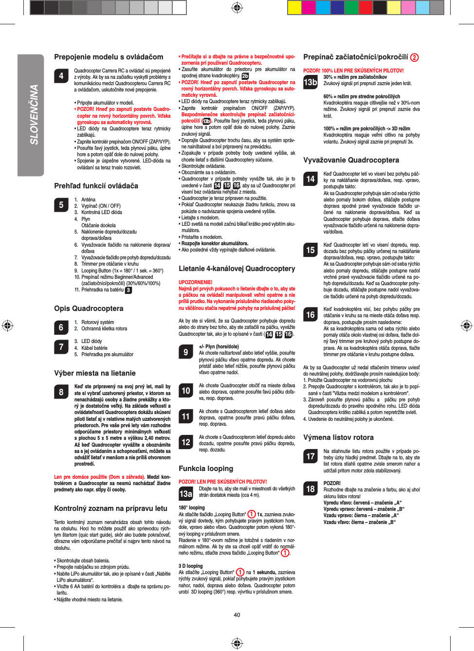40SLOVENČINAPrepojenie modelu s ovládačom4    Quadrocopter Carrera RC a ovládač sú prepojené z výroby. Ak by sa na začiatku vyskytli problémy s komunikáciou medzi Quadrocopterou Carrera RC a ovládačom, uskutočnite nové prepojenie.  •  Pripojte akumulátor v modeli. •  POZOR! Hneď po zapnutí postavte Quadro-copter na rovný horizontálny povrch. Vďaka gyroskopu sa automaticky vyrovná.  •  LED diódy na Quadrocoptere teraz rytmicky  zablikajú.  •  Zapnite kontrolér prepínačom ON/OFF (ZAP/VYP).  •  Posuňte ľavý joystick, teda plynovú páku, úplne hore a potom opäť dole do nulovej polohy.   •  Spojenie je úspešne vytvorené. LED-dióda na ovládaní sa teraz trvalo rozsvieti.Prehľad funkcií ovládača 5 1. Anténa  2.  Vypínač (ON / OFF)  3.   Kontrolná LED dióda 4. Plyn   Otáčanie dookola 5. Naklonenie dopredu/dozadu   doprava/doľava  6.   Vyvažovacie tlačidlo na naklonenie doprava/doľava 7. Vyvažovacie tlačidlo pre pohyb dopredu/dozadu   8.   Trimmer pre otáčanie v kruhu  9.   Looping Button (1x = 180° / 1 sek. = 360°)  10. Prepínač režimu Beginner/Advanced   (začiatočníci/pokročilí) (30%/60%/100%)  11. Priehradka na batériu  3Opis Quadrocoptera6 1. Rotorový systém  2.  Ochranná klietka rotora7 3. LED diódy 4. Kábel batérie  5.  Priehradka pre akumulátorVýber miesta na lietanie8  Keď ste pripravený na svoj prvý let, mali by ste si vybrať uzatvorený priestor, v ktorom sa nenachádzajú osoby a žiadne prekážky a kto-rý je dostatočne veľký. Na základe veľkosti a ovládateľnosti Quadrocoptera dokážu skúsení piloti lietať aj v relatívne malých uzatvorených priestoroch. Pre vaše prvé lety vám rozhodne odporúčame priestory minimálnych veľkostí s plochou 5 x 5 metre a výškou 2,40 metrov. Až keď Quadrocopter vyvážite a oboznámite sa s jej ovládaním a schopnosťami, môžete sa odvážiť lietať v menšom a nie príliš otvorenom prostredí. Len pre domáce použitie (Dom a záhrada). Medzi kon-trolérom a Quadrocopter sa nesmú nachádzať žiadne predmety ako napr. stĺpy či osoby.Kontrolný zoznam na prípravu letuTento kontrolný zoznam nenahrádza obsah tohto návodu na obsluhu. Hoci ho môžete použiť ako sprievodcu rých-lym štartom (quic start guide), skôr ako budete pokračovať, dôrazne vám odporúčame prečítať si najprv tento návod na obsluhu.•  Skontrolujte obsah balenia.•  Prepojte nabíjačku so zdrojom prúdu.•  Nabite LiPo akumulátor tak, ako je opísané v časti „Nabitie LiPo akumulátora“.•  Vložte 6 AA batérií do kontroléra a  dbajte na správnu po-laritu.•  Nájdite vhodné miesto na lietanie.•  Prečítajte si a dbajte na právne a bezpečnostné upo-zornenia pri používaní Quadrocopteru.•  Zasuňte akumulátor do priestoru pre akumulátor na  spodnej strane kvadrokoptéry. 2b•  POZOR! Hneď po zapnutí postavte Quadrocopter na rovný horizontálny povrch. Vďaka gyroskopu sa auto-maticky vyrovná.•  LED diódy na Quadrocoptere teraz rytmicky  zablikajú. •  Zapnite kontrolér prepínačom ON/OFF (ZAP/VYP). Bezpodmienečne skontrolujte prepínač začiatočníci-pokročilí (13b). Posuňte ľavý joystick, teda plynovú páku, úplne hore a potom opäť dole do nulovej polohy. Zaznie zvukový signál.•  Doprajte Quadrocopter trochu času, aby sa systém správ-ne nainštaloval a bol pripravený na prevádzku.•  Zopakujte v prípade potreby body uvedené vyššie, ak chcete lietať s ďalšími Quadrocoptery súčasne. •  Skontrolujte ovládanie.•  Oboznámte sa s ovládaním.•  Quadrocopter v prípade potreby vyvážte tak, ako je to uvedené v časti 14 15 16, aby sa už Quadrocopter pri visení bez ovládania nehýbal z miesta.•  Quadrocopter je teraz pripraven na použitie.•  Pokiaľ Quadrocopter neukazuje žiadnu funkciu, znovu sa pokúste o nadviazanie spojenia uvedené vyššie.•  Lietajte s modelom.•  LED svetlá na modeli začnú blikať krátko pred vybitím aku-mulátora.•  Pristaňte s modelom.•  Rozpojte konektor akumulátora.•  Ako posledné vždy vypínajte diaľkové ovládanie.Lietanie 4-kanálovej QuadrocopteryUPOZORNENIE! Najmä pri prvých pokusoch o lietanie dbajte o to, aby ste s páčkou na ovládači manipulovali veľmi opatrne a nie príliš prudko. Na vykonanie príslušného riadiaceho poky-nu väčšinou stačia nepatrné pohyby na príslušnej páčke!Ak by ste si všimli, že sa Quadrocopter pohybuje dopredu alebo do strany bez toho, aby ste zatlačili na páčku, vyvážte Quadrocopter tak, ako je to opísané v časti (14 15 16). 9  +/- Plyn (hore/dole)   Ak chcete naštartovať alebo letieť vyššie, posuňte plynovú páčku vľavo opatrne dopredu. Ak chcete pristáť alebo letieť nižšie, posuňte plynovú páčku vľavo opatrne nadol.10  Ak chcete Quadrocopter otočiť na mieste doľava alebo doprava, opatrne posuňte ľavú páčku doľa-va, resp. doprava. 11  Ak chcete s Quadrocopterom letieť doľava alebo doprava, opatrne posuňte pravú páčku doľava, resp. doprava.12  Ak chcete s Quadrocopterom letieť dopredu alebo dozadu, opatrne posuňte pravú páčku dopredu, resp. dozadu.Funkcia loopingPOZOR! LEN PRE SKÚSENÝCH PILOTOV!13a  Dbajte na to, aby ste mali v miestnosti do všetkých strán dostatok miesta (cca 4 m).180° loopingAk stlačíte tlačidlo „Looping Button“  1 1x, zaznieva zvuko-vý signál dovtedy, kým pohybujete pravým joystickom hore, dole, vpravo alebo vľavo. Quadrocopter potom vykoná 180°-ový looping v príslušnom smere. Riadenie v 180°-ovom režime je totožné s riadením v nor-málnom režime. Ak by ste sa chceli opäť vrátiť do normál-neho režimu, stlačte znova tlačidlo „Looping Button“  1. 3 D loopingAk stlačíte „Looping Button“  1 na 1 sekundu, zaznieva rýchly zvukový signál, pokiaľ pohybujete pravým joystickom nahor, nadol, doprava alebo doľava. Quadrocopter potom urobí  3D looping (360°) resp. vývrtku v príslušnom smere.Prepínač začiatočníci/pokročilí  2 POZOR! 100% LEN PRE SKÚSENÝCH PILOTOV!13b 30% = režim pre začiatočníkov  Zvukový signál pri prepnutí zaznie jeden krát.  60% = režim pre stredne pokročilých Kvadrokoptéra reaguje citlivejšie než v 30%-nom režime. Zvukový signál pri prepnutí zaznie dva krát.  100% = režim pre pokročilých -&gt; 3D režim Kvadrokoptéra reaguje veľmi citlivo na pohyby volantu. Zvukový signál zaznie pri prepnutí 3x.Vyvažovanie Quadrocoptera14  Keď Quadrocopter letí vo visení bez pohybu páč-ky na nakláňanie doprava/doľava, resp. vpravo, postupujte takto:   Ak sa Quadrocopter pohybuje sám od seba rýchlo alebo pomaly bokom doľava, stláčajte postupne doprava spodné pravé vyvažovacie tlačidlo ur-čené na naklonenie doprava/doľava. Keď sa Quadrocopter pohybuje doprava, stlačte doľava vyvažovacie tlačidlo určené na naklonenie dopra-va/doľava.15  Keď Quadrocopter letí vo visení dopredu, resp. dozadu bez pohybu páčky určenej na nakláňanie doprava/doľava, resp. vpravo, postupujte takto:  Ak sa Quadrocopter pohybuje sám od seba rýchlo alebo pomaly dopredu, stláčajte postupne nadol vrchné pravé vyvažovacie tlačidlo určené na po-hyb dopredu/dozadu. Keď sa Quadrocopter  pohy-buje dozadu, stláčajte postupne nadol vyvažova-cie tlačidlo určené na pohyb dopredu/dozadu.16  Keď kvadrokoptéra visí, bez pohybu páčky pre otáčanie v kruhu sa na mieste otáča doľava resp. doprava, postupujte prosím nasledovne:   Ak sa kvadrokoptéra sama od seba rýchlo alebo pomaly otáča okolo vlastnej osi doľava, tlačte dol-ný ľavý trimmer pre kruhový pohyb postupne do-prava. Ak sa kvadrokoptéra otáča doprava, tlačte trimmer pre otáčanie v kruhu postupne doľava.Ak by sa Quadrocopter už nedal stlačením trimerov uviesť do neutrálnej polohy, dodržiavajte prosím nasledujúce body:1.  Položte Quadrocopter na vodorovnú plochu2.  Prepojte Quadrocopter s kontrolérom, tak ako je to popí-sané v časti &quot;Väzba medzi modelom a kontrolérom&quot;.3.  Zároveň posuňte plynovú páčku a  páčku pre pohyb dopredu/dozadu do pravého spodného rohu. LED dióda Quadrocoptera krátko zabliká a potom nepretržite svieti.4.  Uvedenie do neutrálnej polohy je ukončené. Výmena listov rotora17  Na stiahnutie listu rotora použite v prípade po-treby úzky hladký predmet. Dbajte na to, aby ste list rotora stiahli opatrne zvisle smerom nahor a udržali pritom motor zdola stabilizovaný.18 POZOR!       Rozhodne dbajte na značenie a farbu, ako aj uhol sklonu listov rotora!      Vpredu vľavo: červená – značenie „A“      Vpredu vpravo: červená – značenie „B“      Vzadu vpravo: čierna – značenie „A“      Vzadu vľavo: čierna – značenie „B“
