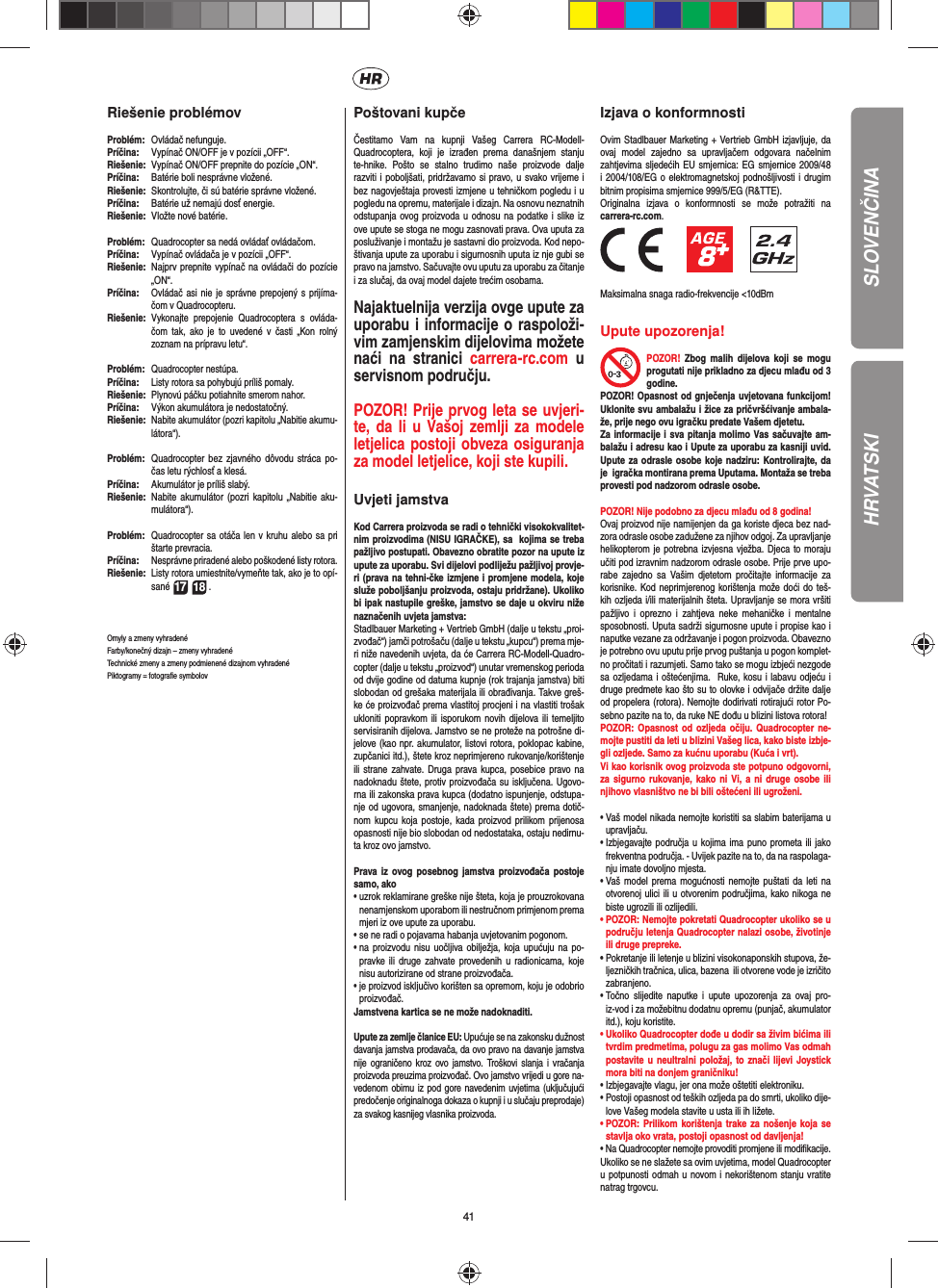 41HRVATSKIRiešenie problémovProblém:  Ovládač nefunguje.Príčina:   Vypínač ON/OFF je v pozícii „OFF“.Riešenie:  Vypínač ON/OFF prepnite do pozície „ON“.Príčina:   Batérie boli nesprávne vložené.Riešenie:   Skontrolujte, či sú batérie správne vložené.Príčina:   Batérie už nemajú dosť energie.Riešenie:   Vložte nové batérie.Problém:   Quadrocopter sa nedá ovládať ovládačom.Príčina:  Vypínač ovládača je v pozícii „OFF“.Riešenie:  Najprv prepnite vypínač na ovládači do pozície „ON“.Príčina:  Ovládač asi nie je správne prepojený s prijíma-čom v Quadrocopteru. Riešenie:  Vykonajte prepojenie Quadrocoptera s ovláda-čom tak, ako je to uvedené v časti „Kon rolný zoznam na prípravu letu“.Problém:  Quadrocopter nestúpa.Príčina:  Listy rotora sa pohybujú príliš pomaly.Riešenie:   Plynovú páčku potiahnite smerom nahor.Príčina:   Výkon akumulátora je nedostatočný.Riešenie:  Nabite akumulátor (pozri kapitolu „Nabitie akumu-látora“).Problém:   Quadrocopter bez zjavného dôvodu stráca po-čas letu rýchlosť a klesá.Príčina:   Akumulátor je príliš slabý.Riešenie:  Nabite akumulátor (pozri kapitolu „Nabitie aku-mulátora“).Problém:  Quadrocopter sa otáča len v kruhu alebo sa pri štarte prevracia.Príčina:  Nesprávne priradené alebo poškodené listy rotora.Riešenie:  Listy rotora umiestnite/vymeňte tak, ako je to opí-sané 17 18 .Omyly a zmeny vyhradenéFarby/konečný dizajn – zmeny vyhradenéTechnické zmeny a zmeny podmienené dizajnom vyhradenéPiktogramy = fotograﬁ e symbolov Poštovani kupčeČestitamo Vam na kupnji Vašeg Carrera RC-Modell- Quadrocoptera, koji je izrađen prema današnjem stanju te-hnike. Pošto se stalno trudimo naše proizvode dalje razviti i poboljšati, pridržavamo si pravo, u svako vrijeme i bez nagovještaja provesti izmjene u tehničkom pogledu i u pogledu na opremu, materijale i dizajn. Na osnovu neznatnih odstupanja ovog proizvoda u odnosu na podatke i slike iz ove upute se stoga ne mogu zasnovati prava. Ova uputa za posluživanje i montažu je sastavni dio proizvoda. Kod nepo-štivanja upute za uporabu i sigurnosnih uputa iz nje gubi se pravo na jamstvo. Sačuvajte ovu uputu za uporabu za čitanje i za slučaj, da ovaj model dajete trećim osobama.Najaktuelnija verzija ovge upute za uporabu i informacije o raspoloži-vim zamjenskim dijelovima možete naći na stranici carrera-rc.com u servisnom području.POZOR! Prije prvog leta se uvjeri-te, da li u Vašoj zemlji za modele letjelica postoji obveza osiguranja za model letjelice, koji ste kupili. Uvjeti jamstvaKod Carrera proizvoda se radi o tehnički visokokvalitet-nim proizvodima (NISU IGRAČKE), sa  kojima se treba pažljivo postupati. Obavezno obratite pozor na upute iz upute za uporabu. Svi dijelovi podliježu pažljivoj provje-ri (prava na tehni-čke izmjene i promjene modela, koje služe poboljšanju proizvoda, ostaju pridržane). Ukoliko bi ipak nastupile greške, jamstvo se daje u okviru niže naznačenih uvjeta jamstva: Stadlbauer Marketing + Vertrieb GmbH (dalje u tekstu „proi-zvođač“) jamči potrošaču (dalje u tekstu „kupcu“) prema mje-ri niže navedenih uvjeta, da će Carrera RC-Modell-Quadro-copter (dalje u tekstu „proizvod“) unutar vremenskog perioda od dvije godine od datuma kupnje (rok trajanja jamstva) biti slobodan od grešaka materijala ili obrađivanja. Takve greš-ke će proizvođač prema vlastitoj procjeni i na vlastiti trošak ukloniti popravkom ili isporukom novih dijelova ili temeljito servisiranih dijelova. Jamstvo se ne proteže na potrošne di-jelove (kao npr. akumulator, listovi rotora, poklopac kabine, zupčanici itd.), štete kroz neprimjereno rukovanje/korištenje ili strane zahvate. Druga prava kupca, posebice pravo na nadoknadu štete, protiv proizvođača su isključena. Ugovo-rna ili zakonska prava kupca (dodatno ispunjenje, odstupa-nje od ugovora, smanjenje, nadoknada štete) prema dotič-nom kupcu koja postoje, kada proizvod prilikom prijenosa opasnosti nije bio slobodan od nedostataka, ostaju nedirnu-ta kroz ovo jamstvo.Prava iz ovog posebnog jamstva proizvođača postoje samo, ako•  uzrok reklamirane greške nije šteta, koja je prouzrokovana nenamjenskom uporabom ili nestručnom primjenom prema mjeri iz ove upute za uporabu.•  se ne radi o pojavama habanja uvjetovanim pogonom.•  na proizvodu nisu uočljiva obilježja, koja upućuju na po-pravke ili druge zahvate provedenih u radionicama, koje nisu autorizirane od strane proizvođača.•  je proizvod isključivo korišten sa opremom, koju je odobrio proizvođač.Jamstvena kartica se ne može nadoknaditi.Upute za zemlje članice EU: Upućuje se na zakonsku dužnost davanja jamstva prodavača, da ovo pravo na davanje jamstva nije ograničeno kroz ovo jamstvo. Troškovi slanja i vračanja proizvoda preuzima proizvođač. Ovo jamstvo vrijedi u gore na-vedenom obimu iz pod gore navedenim uvjetima (uključujući predočenje originalnoga dokaza o kupnji i u slučaju preprodaje) za svakog kasnijeg vlasnika proizvoda.Izjava o konformnostiOvim Stadlbauer Marketing + Vertrieb GmbH izjavljuje, da ovaj model zajedno sa upravljačem odgovara načelnim zahtjevima sljedećih EU smjernica: EG smjernice 2009/48 i 2004/108/EG o elektromagnetskoj podnošljivosti i drugim bitnim propisima smjernice 999/5/EG (R&amp;TTE). Originalna izjava o konformnosti se može potražiti na carrera-rc.com.                 Maksimalna snaga radio-frekvencije &lt;10dBmUpute upozorenja! POZOR! Zbog malih dijelova koji se mogu progutati nije prikladno za djecu mlađu od 3 godine.POZOR! Opasnost od gnječenja uvjetovana funkcijom! Uklonite svu ambalažu i žice za pričvršćivanje ambala-že, prije nego ovu igračku predate Vašem djetetu. Za informacije i sva pitanja molimo Vas sačuvajte am-balažu i adresu kao i Upute za uporabu za kasniji uvid. Upute za odrasle osobe koje nadziru: Kontrolirajte, da je  igračka montirana prema Uputama. Montaža se treba provesti pod nadzorom odrasle osobe.POZOR! Nije podobno za djecu mlađu od 8 godina! Ovaj proizvod nije namijenjen da ga koriste djeca bez nad-zora odrasle osobe zadužene za njihov odgoj. Za upravljanje helikopterom je potrebna izvjesna vježba. Djeca to moraju učiti pod izravnim nadzorom odrasle osobe. Prije prve upo-rabe zajedno sa Vašim djetetom pročitajte informacije za korisnike. Kod neprimjerenog korištenja može doći do teš-kih ozljeda i/ili materijalnih šteta. Upravljanje se mora vršiti pažljivo i oprezno i zahtjeva neke mehaničke i mentalne sposobnosti. Uputa sadrži sigurnosne upute i propise kao i naputke vezane za održavanje i pogon proizvoda. Obavezno je potrebno ovu uputu prije prvog puštanja u pogon komplet-no pročitati i razumjeti. Samo tako se mogu izbjeći nezgode sa ozljedama i oštećenjima.  Ruke, kosu i labavu odjeću i druge predmete kao što su to olovke i odvijače držite dalje od propelera (rotora). Nemojte dodirivati rotirajući rotor Po-sebno pazite na to, da ruke NE dođu u blizini listova rotora!POZOR: Opasnost od ozljeda očiju. Quadrocopter ne-mojte pustiti da leti u blizini Vašeg lica, kako biste izbje-gli ozljede. Samo za kućnu uporabu (Kuća i vrt).Vi kao korisnik ovog proizvoda ste potpuno odgovorni, za sigurno rukovanje, kako ni Vi, a ni druge osobe ili njihovo vlasništvo ne bi bili oštećeni ili ugroženi.•  Vaš model nikada nemojte koristiti sa slabim baterijama u upravljaču.•  Izbjegavajte područja u kojima ima puno prometa ili jako frekventna područja. - Uvijek pazite na to, da na raspolaga-nju imate dovoljno mjesta.•  Vaš model prema mogućnosti nemojte puštati da leti na otvorenoj ulici ili u otvorenim područjima, kako nikoga ne biste ugrozili ili ozlijedili. •  POZOR: Nemojte pokretati Quadrocopter ukoliko se u području letenja Quadrocopter nalazi osobe, životinje ili druge prepreke. •  Pokretanje ili letenje u blizini visokonaponskih stupova, že-ljezničkih tračnica, ulica, bazena  ili otvorene vode je izričito zabranjeno.•  Točno slijedite naputke i upute upozorenja za ovaj pro-iz-vod i za možebitnu dodatnu opremu (punjač, akumulator itd.), koju koristite.•  Ukoliko Quadrocopter dođe u dodir sa živim bićima ili tvrdim predmetima, polugu za gas molimo Vas odmah postavite u neultralni položaj, to znači lijevi Joystick mora biti na donjem graničniku!•  Izbjegavajte vlagu, jer ona može oštetiti elektroniku.•  Postoji opasnost od teških ozljeda pa do smrti, ukoliko dije-love Vašeg modela stavite u usta ili ih ližete.•  POZOR: Prilikom korištenja trake za nošenje koja se stavlja oko vrata, postoji opasnost od davljenja!• Na Quadrocopter nemojte provoditi promjene ili modiﬁ kacije.Ukoliko se ne slažete sa ovim uvjetima, model Quadrocopter u potpunosti odmah u novom i nekorištenom stanju vratite natrag trgovcu.SLOVENČINA