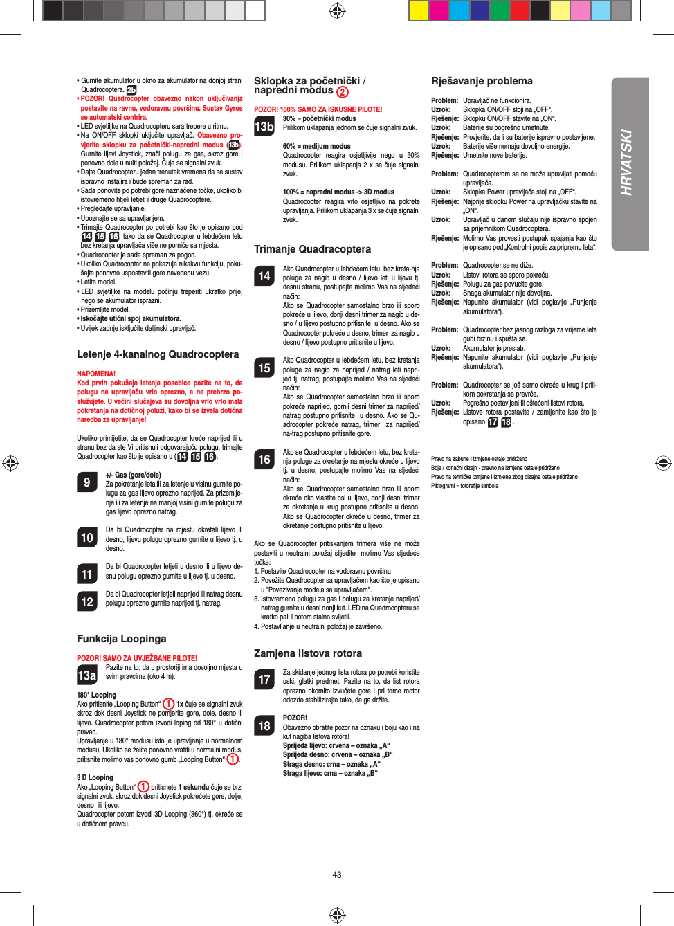 43•  Gurnite akumulator u okno za akumulator na donjoj strani Quadrocoptera. 2b•  POZOR! Quadrocopter obavezno nakon uključivanja postavite na ravnu, vodoravnu površinu. Sustav Gyros se automatski centrira.•  LED svjetiljke na Quadrocopteru sara trepere u ritmu. •  Na ON/OFF sklopki uključite upravljač. Obavezno pro-vjerite sklopku za početnički-napredni modus (13b). Gurnite lijevi Joystick, znači polugu za gas, skroz gore i ponovno dole u nulti položaj. Čuje se signalni zvuk.•  Dajte Quadrocopteru jedan trenutak vremena da se sustav ispravno instalira i bude spreman za rad.•  Sada ponovite po potrebi gore naznačene točke, ukoliko bi istovremeno htjeli letjeti i druge Quadrocoptere.•  Pregledajte upravljanje.•  Upoznajte se sa upravljanjem.•  Trimajte Quadrocopter po potrebi kao što je opisano pod  14 15 16, tako da se Quadrocopter u lebdećem letu bez kretanja upravljača više ne pomiće sa mjesta.•  Quadrocopter je sada spreman za pogon.•  Ukoliko Quadrocopter ne pokazuje nikakvu funkciju, poku-šajte ponovno uspostaviti gore navedenu vezu.•  Letite model. •  LED svjetiljke na modelu počinju treperiti ukratko prije, nego se akumulator isprazni.•  Prizemljite model.•  Iskočajte utični spoj akumulatora.•  Uvijek zadnje isključite daljinski upravljač.Letenje 4-kanalnog QuadrocopteraNAPOMENA! Kod prvih pokušaja letenja posebice pazite na to, da polugu na upravljaču vrlo oprezno, a ne prebrzo po-služujete. U većini slučajeva su dovoljna vrlo vrlo mala pokretanja na dotičnoj poluzi, kako bi se izvela dotična naredba za upravljanje!Ukoliko primijetite, da se Quadrocopter kreće naprijed ili u stranu bez da ste Vi pritisnuli odgovarajuću polugu, trimajte Quadrocopter kao što je opisano u (14 15 16). 9  +/- Gas (gore/dole)   Za pokretanje leta ili za letenje u visinu gurnite po-lugu za gas lijevo oprezno naprijed. Za prizemlje-nje ili za letenje na manjoj visini gurnite polugu za gas lijevo oprezno natrag.10  Da bi Quadrocopter na mjestu okretali lijevo ili desno, lijevu polugu oprezno gurnite u lijevo tj. u desno.11  Da bi Quadrocopter letjeli u desno ili u lijevo de-snu polugu oprezno gurnite u lijevo tj. u desno.12  Da bi Quadrocopter letjeli naprijed ili natrag desnu polugu oprezno gurnite naprijed tj. natrag.Funkcija LoopingaPOZOR! SAMO ZA UVJEŽBANE PILOTE!13a  Pazite na to, da u prostoriji ima dovoljno mjesta u svim pravcima (oko 4 m).180° Looping Ako pritisnite „Looping Button“  1 1x čuje se signalni zvuk skroz dok desni Joystick ne pomjerite gore, dole, desno ili lijevo. Quadrocopter potom izvodi loping od 180° u dotični pravac. Upravljanje u 180° modusu isto je upravljanje u normalnom modusu. Ukoliko se želite ponovno vratiti u normalni modus, pritisnite molimo vas ponovno gumb „Looping Button“  1. 3 D Looping Ako „Looping Button“  1 pritisnete 1 sekundu čuje se brzi signalni zvuk, skroz dok desni Joystick pokrećete gore, dolje, desno  ili lijevo.Quadrocopter potom izvodi 3D Looping (360°) tj. okreće se u dotičnom pravcu.Sklopka za početnički / napredni modus  2POZOR! 100% SAMO ZA ISKUSNE PILOTE!13b  30% = početnički modus  Prilikom uklapanja jednom se čuje signalni zvuk.   60% = medijum modus  Quadrocopter reagira osjetljivije nego u 30% modusu. Prilikom uklapanja 2 x se čuje signalni zvuk.   100% = napredni modus -&gt; 3D modus Quadrocopter reagira vrlo osjetljivo na pokrete upravljanja. Prilikom uklapanja 3 x se čuje signalni zvuk.Trimanje Quadracoptera14  Ako Quadrocopter u lebdećem letu, bez kreta-nja poluge za nagib u desno / lijevo leti u lijevu tj. desnu stranu, postupajte molimo Vas na sljedeći način:   Ako se Quadrocopter samostalno brzo ili sporo pokreće u lijevo, donji desni trimer za nagib u de-sno / u lijevo postupno pritisnite  u desno. Ako se Quadrocopter pokreće u desno, trimer  za nagib u desno / lijevo postupno pritisnite u lijevo.15  Ako Quadrocopter u lebdećem letu, bez kretanja poluge za nagib za naprijed / natrag leti napri-jed tj. natrag, postupajte molimo Vas na sljedeći  način:   Ako se Quadrocopter samostalno brzo ili sporo pokreće naprijed, gornji desni trimer za naprijed/natrag postupno pritisnite  u desno. Ako se Qu-adrocopter pokreće natrag, trimer  za naprijed/na-trag postupno pritisnite gore.16  Ako se Quadrocopter u lebdećem letu, bez kreta-nja poluge za okretanje na mjestu okreće u lijevo tj. u desno, postupajte molimo Vas na sljedeći način:   Ako se Quadrocopter samostalno brzo ili sporo okreće oko vlastite osi u lijevo, donji desni trimer za okretanje u krug postupno pritisnite u desno. Ako se Quadrocopter okreće u desno, trimer za okretanje postupno pritisnite u lijevo.Ako se Quadrocopter pritiskanjem trimera više ne može postaviti u neutralni položaj slijedite  molimo Vas sljedeće točke:1.  Postavite Quadrocopter na vodoravnu površinu2.  Povežite Quadrocopter sa upravljačem kao što je opisano u &quot;Povezivanje modela sa upravljačem&quot;.3.  Istovremeno polugu za gas i polugu za kretanje naprijed/natrag gurnite u desni donji kut. LED na Quadrocopteru se kratko pali i potom stalno svijetli. 4.  Postavljanje u neutralni položaj je završeno. Zamjena listova rotora17  Za skidanje jednog lista rotora po potrebi koristite uski, glatki predmet. Pazite na to, da list rotora oprezno okomito izvučete gore i pri tome motor odozdo stabilizirajte tako, da ga držite.18 POZOR!       Obavezno obratite pozor na oznaku i boju kao i na kut nagiba listova rotora! Sprijeda lijevo: crvena – oznaka „A“      Sprijeda desno: crvena – oznaka „B“      Straga desno: crna – oznaka „A“      Straga lijevo: crna – oznaka „B“Rješavanje problemaProblem:   Upravljač ne funkcionira.Uzrok:   Sklopka ON/OFF stoji na „OFF“.Rješenje:  Sklopku ON/OFF stavite na „ON“.Uzrok:   Baterije su pogrešno umetnute.Rješenje:   Provjerite, da li su baterije ispravno postavljene.Uzrok:   Baterije više nemaju dovoljno energije.Rješenje:   Umetnite nove baterije.Problem:   Quadrocopterom se ne može upravljati pomoću upravljača.Uzrok:   Sklopka Power upravljača stoji na „OFF“.Rješenje:  Najprije sklopku Power na upravljačku stavite na „ON“.Uzrok:  Upravljač u danom slučaju nije ispravno spojen sa prijemnikom Quadrocoptera. Rješenje:   Molimo Vas provesti postupak spajanja kao što je opisano pod „Kontrolni popis za pripremu leta“.Problem:  Quadrocopter se ne diže.Uzrok:  Listovi rotora se sporo pokreću.Rješenje:   Polugu za gas povucite gore.Uzrok:   Snaga akumulator nije dovoljna.Rješenje:  Napunite akumulator (vidi poglavlje „Punjenje akumulatora“).Problem:  Quadrocopter bez jasnog razloga za vrijeme leta gubi brzinu i spušta se.Uzrok:   Akumulator je preslab.Rješenje:  Napunite akumulator (vidi poglavlje „Punjenje akumulatora“).Problem:  Quadrocopter se još samo okreće u krug i prili-kom pokretanja se prevrće.Uzrok:  Pogrešno postavljeni ili oštećeni listovi rotora.Rješenje:  Listove rotora postavite / zamijenite kao što je opisano 17 18 .Pravo na zabune i izmjene ostaje pridržanoBoje / konačni dizajn - pravno na izmjene ostaje pridržanoPravo na tehničke izmjene i izmjene zbog dizajna ostaje pridržano Piktogrami = fotoraﬁ je simbola HRVATSKI