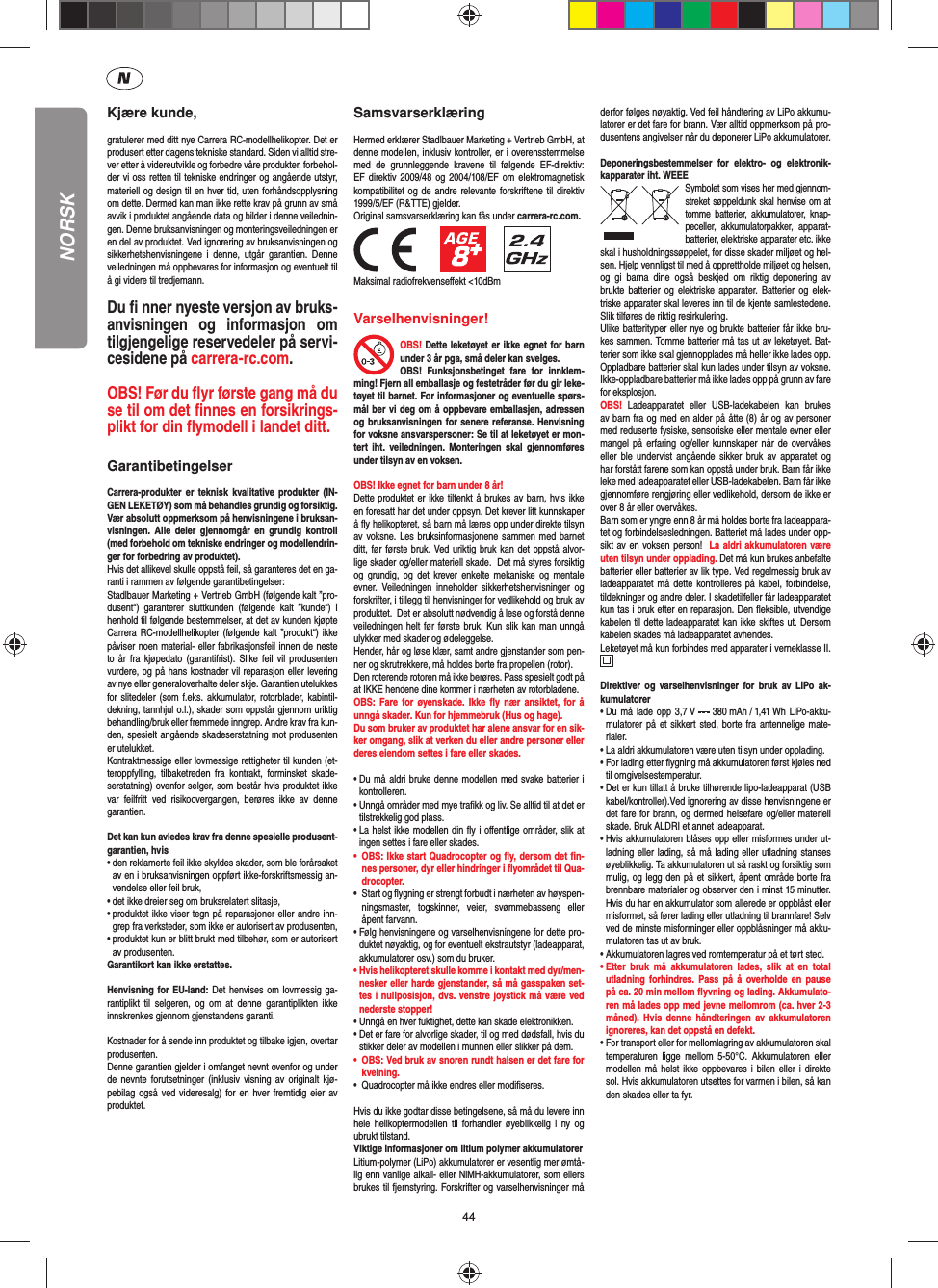 44Kjære kunde,gratulerer med ditt nye Carrera RC-modellhelikopter. Det er produsert etter dagens tekniske standard. Siden vi alltid stre-ver etter å videreutvikle og forbedre våre produkter, forbehol-der vi oss retten til tekniske endringer og angående utstyr, materiell og design til en hver tid, uten forhåndsopplysning om dette. Dermed kan man ikke rette krav på grunn av små avvik i produktet angående data og bilder i denne veilednin-gen. Denne bruksanvisningen og monteringsveiledningen er en del av produktet. Ved ignorering av bruksanvisningen og sikkerhetshenvisningene i denne, utgår garantien. Denne veiledningen må oppbevares for informasjon og eventuelt til å gi videre til tredjemann.Du ﬁ  nner nyeste versjon av bruks-anvisningen og informasjon om tilgjengelige reservedeler på servi-cesidene på carrera-rc.com.OBS! Før du ﬂ yr første gang må du se til om det ﬁ nnes en forsikrings-plikt for din ﬂ ymodell i landet ditt.  GarantibetingelserCarrera-produkter er teknisk kvalitative produkter (IN-GEN LEKETØY) som må behandles grundig og forsiktig. Vær absolutt oppmerksom på henvisningene i bruksan-visningen. Alle deler gjennomgår en grundig kontroll (med forbehold om tekniske endringer og modellendrin-ger for forbedring av produktet).Hvis det allikevel skulle oppstå feil, så garanteres det en ga-ranti i rammen av følgende garantibetingelser:Stadlbauer Marketing + Vertrieb GmbH (følgende kalt ”pro-dusent“) garanterer sluttkunden (følgende kalt ”kunde“) i henhold til følgende bestemmelser, at det av kunden kjøpte Carrera RC-modellhelikopter (følgende kalt ”produkt“) ikke påviser noen material- eller fabrikasjonsfeil innen de neste to år fra kjøpedato (garantifrist). Slike feil vil produsenten vurdere, og på hans kostnader vil reparasjon eller levering av nye eller generaloverhalte deler skje. Garantien utelukkes for slitedeler (som f.eks. akkumulator, rotorblader, kabintil-dekning, tannhjul o.l.), skader som oppstår gjennom uriktig behandling/bruk eller fremmede inngrep. Andre krav fra kun-den, spesielt angående skadeserstatning mot produsenten er utelukket.Kontraktmessige eller lovmessige rettigheter til kunden (et-teroppfylling, tilbaketreden fra kontrakt, forminsket skade-serstatning) ovenfor selger, som består hvis produktet ikke var feilfritt ved risikoovergangen, berøres ikke av denne garantien.Det kan kun avledes krav fra denne spesielle produsent-garantien, hvis•  den reklamerte feil ikke skyldes skader, som ble forårsaket av en i bruksanvisningen oppført ikke-forskriftsmessig an-vendelse eller feil bruk,•  det ikke dreier seg om bruksrelatert slitasje,•  produktet ikke viser tegn på reparasjoner eller andre inn-grep fra verksteder, som ikke er autorisert av produsenten,•  produktet kun er blitt brukt med tilbehør, som er autorisert av produsenten.Garantikort kan ikke erstattes.Henvisning for EU-land: Det henvises om lovmessig ga-rantiplikt til selgeren, og om at denne garantiplikten ikke innskrenkes gjennom gjenstandens garanti. Kostnader for å sende inn produktet og tilbake igjen, overtar produsenten.Denne garantien gjelder i omfanget nevnt ovenfor og under de nevnte forutsetninger (inklusiv visning av originalt kjø-pebilag også ved videresalg) for en hver fremtidig eier av produktet.SamsvarserklæringHermed erklærer Stadlbauer Marketing + Vertrieb GmbH, at denne modellen, inklusiv kontroller, er i overensstemmelse med de grunnleggende kravene til følgende EF-direktiv: EF direktiv 2009/48 og 2004/108/EF om elektromagnetisk kompatibilitet og de andre relevante forskriftene til direktiv 1999/5/EF (R&amp;TTE) gjelder.Original samsvarserklæring kan fås under carrera-rc.com.                 Maksimal radiofrekvenseﬀ ekt &lt;10dBm Varselhenvisninger! OBS! Dette leketøyet er ikke egnet for barn under 3 år pga, små deler kan svelges. OBS! Funksjonsbetinget fare for innklem-ming! Fjern all emballasje og festetråder før du gir leke-tøyet til barnet. For informasjoner og eventuelle spørs-mål ber vi deg om å oppbevare emballasjen, adressen og bruksanvisningen for senere referanse. Henvisning for voksne ansvarspersoner: Se til at leketøyet er mon-tert iht. veiledningen. Monteringen skal gjennomføres under tilsyn av en voksen. OBS! Ikke egnet for barn under 8 år! Dette produktet er ikke tiltenkt å brukes av barn, hvis ikke en foresatt har det under oppsyn. Det krever litt kunnskaper å ﬂ y helikopteret, så barn må læres opp under direkte tilsyn av voksne. Les bruksinformasjonene sammen med barnet ditt, før første bruk. Ved uriktig bruk kan det oppstå alvor-lige skader og/eller materiell skade.  Det må styres forsiktig og grundig, og det krever enkelte mekaniske og mentale evner. Veiledningen inneholder sikkerhetshenvisninger og forskrifter, i tillegg til henvisninger for vedlikehold og bruk av produktet.  Det er absolutt nødvendig å lese og forstå denne veiledningen helt før første bruk. Kun slik kan man unngå ulykker med skader og ødeleggelse.  Hender, hår og løse klær, samt andre gjenstander som pen-ner og skrutrekkere, må holdes borte fra propellen (rotor).Den roterende rotoren må ikke berøres. Pass spesielt godt på at IKKE hendene dine kommer i nærheten av rotorbladene.OBS: Fare for øyenskade. Ikke ﬂ y nær ansiktet, for å unngå skader. Kun for hjemmebruk (Hus og hage).Du som bruker av produktet har alene ansvar for en sik-ker omgang, slik at verken du eller andre personer eller deres eiendom settes i fare eller skades.•  Du må aldri bruke denne modellen med svake batterier i kontrolleren.•  Unngå områder med mye traﬁ kk og liv. Se alltid til at det er tilstrekkelig god plass.•  La helst ikke modellen din ﬂ y i oﬀ entlige områder, slik at ingen settes i fare eller skades.•  OBS: Ikke start Quadrocopter og ﬂ y, dersom det ﬁ n-nes personer, dyr eller hindringer i ﬂ yområdet til Qua-drocopter.•  Start og ﬂ ygning er strengt forbudt i nærheten av høyspen-ningsmaster, togskinner, veier, svømmebasseng eller åpent farvann.•  Følg henvisningene og varselhenvisningene for dette pro-duktet nøyaktig, og for eventuelt ekstrautstyr (ladeapparat, akkumulatorer osv.) som du bruker.•  Hvis helikopteret skulle komme i kontakt med dyr/men-nesker eller harde gjenstander, så må gasspaken set-tes i nullposisjon, dvs. venstre joystick må være ved nederste stopper!•  Unngå en hver fuktighet, dette kan skade elektronikken. •  Det er fare for alvorlige skader, til og med dødsfall, hvis du stikker deler av modellen i munnen eller slikker på dem.•  OBS: Ved bruk av snoren rundt halsen er det fare for kvelning.•  Quadrocopter må ikke endres eller modiﬁ seres.Hvis du ikke godtar disse betingelsene, så må du levere inn hele helikoptermodellen til forhandler øyeblikkelig i ny og ubrukt tilstand.Viktige informasjoner om litium polymer akkumulatorerLitium-polymer (LiPo) akkumulatorer er vesentlig mer ømtå-lig enn vanlige alkali- eller NiMH-akkumulatorer, som ellers brukes til fjernstyring. Forskrifter og varselhenvisninger må derfor følges nøyaktig. Ved feil håndtering av LiPo akkumu-latorer er det fare for brann. Vær alltid oppmerksom på pro-dusentens angivelser når du deponerer LiPo akkumulatorer.Deponeringsbestemmelser for elektro- og elektronik-kapparater iht. WEEESymbolet som vises her med gjennom-streket søppeldunk skal henvise om at tomme batterier, akkumulatorer, knap-peceller, akkumulatorpakker, apparat-batterier, elektriske apparater etc. ikke skal i husholdningssøppelet, for disse skader miljøet og hel-sen. Hjelp vennligst til med å opprettholde miljøet og helsen, og gi barna dine også beskjed om riktig deponering av brukte batterier og elektriske apparater. Batterier og elek-triske apparater skal leveres inn til de kjente samlestedene. Slik tilføres de riktig resirkulering. Ulike batterityper eller nye og brukte batterier får ikke bru-kes sammen. Tomme batterier må tas ut av leketøyet. Bat-terier som ikke skal gjennopplades må heller ikke lades opp. Oppladbare batterier skal kun lades under tilsyn av voksne. Ikke-oppladbare batterier må ikke lades opp på grunn av fare for eksplosjon. OBS!  Ladeapparatet eller USB-ladekabelen kan brukes av barn fra og med en alder på åtte (8) år og av personer med reduserte fysiske, sensoriske eller mentale evner eller mangel på erfaring og/eller kunnskaper når de overvåkes eller ble undervist angående sikker bruk av apparatet og har forstått farene som kan oppstå under bruk. Barn får ikke leke med ladeapparatet eller USB-ladekabelen. Barn får ikke gjennomføre rengjøring eller vedlikehold, dersom de ikke er over 8 år eller overvåkes. Barn som er yngre enn 8 år må holdes borte fra ladeappara-tet og forbindelsesledningen. Batteriet må lades under opp-sikt av en voksen person!  La aldri akkumulatoren være uten tilsyn under opplading. Det må kun brukes anbefalte batterier eller batterier av lik type. Ved regelmessig bruk av ladeapparatet må dette kontrolleres på kabel, forbindelse, tildekninger og andre deler. I skadetilfeller får ladeapparatet kun tas i bruk etter en reparasjon. Den ﬂ eksible, utvendige kabelen til dette ladeapparatet kan ikke skiftes ut. Dersom kabelen skades må ladeapparatet avhendes.Leketøyet må kun forbindes med apparater i verneklasse II.  Direktiver og varselhenvisninger for bruk av LiPo ak-kumulatorer•  Du må lade opp 3,7 V   380 mAh / 1,41 Wh  LiPo-akku-mulatorer på et sikkert sted, borte fra antennelige mate-rialer.•  La aldri akkumulatoren være uten tilsyn under opplading. •  For lading etter ﬂ ygning må akkumulatoren først kjøles ned til omgivelsestemperatur.•  Det er kun tillatt å bruke tilhørende lipo-ladeapparat (USB kabel/kontroller).Ved ignorering av disse henvisningene er det fare for brann, og dermed helsefare og/eller materiell skade. Bruk ALDRI et annet ladeapparat.•  Hvis akkumulatoren blåses opp eller misformes under ut-ladning eller lading, så må lading eller utladning stanses øyeblikkelig. Ta akkumulatoren ut så raskt og forsiktig som mulig, og legg den på et sikkert, åpent område borte fra brennbare materialer og observer den i minst 15 minutter. Hvis du har en akkumulator som allerede er oppblåst eller misformet, så fører lading eller utladning til brannfare! Selv ved de minste misforminger eller oppblåsninger må akku-mulatoren tas ut av bruk.•  Akkumulatoren lagres ved romtemperatur på et tørt sted.•  Etter bruk må akkumulatoren lades, slik at en total utladning forhindres. Pass på å overholde en pause på ca. 20 min mellom ﬂ yvning og lading. Akkumulato-ren må lades opp med jevne mellomrom (ca. hver 2-3  måned). Hvis denne håndteringen av akkumulatoren ignoreres, kan det oppstå en defekt.•  For transport eller for mellomlagring av akkumulatoren skal temperaturen ligge mellom 5-50°C. Akkumulatoren eller modellen må helst ikke oppbevares i bilen eller i direkte sol. Hvis akkumulatoren utsettes for varmen i bilen, så kan den skades eller ta fyr.NORSK