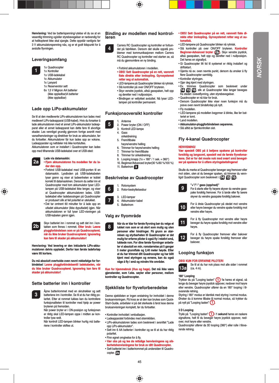 45Henvisning: Ved lav batterispenning/-ytelse vil du se at en vesentlig trimming og/eller styrebevegelser er nødvendig for at helikopteret ikke skal sjangle. Dette oppstår vanligvis før 3 V akkumulatorspenning nås, og er et godt tidspunkt for å avslutte ﬂ yvningen.Leveringsomfang1 1 x Quadrocopter  1 x Kontroller 1 x USB-ladekabel  1x Akkumulator 1x Lanyard 1 x Reserverotor sett  6 x 1,5 V Mignon AA batterier       (ikke oppladbar)A batterier       (ikke oppladbar)Lade opp LiPo-akkumulatorSe til at den medleverte LiPo-akkumulatoren kun lades med medlevert LiPo-ladeapparat (USB-kabel). Hvis du forsøker å lade akkumulatoren med et annet LiPo-akkumulator ladeap-parat eller et annet ladeapparat kan dette føre til alvorlige skader. Les vennligst grundig gjennom forrige avsnitt med varselhenvisninger og direktiver for bruk av akkumulator, før du fortsetter. Akkumulatorer får kun lades opp av voksne. Ladeapparater og nettdeler må ikke kortsluttes. Akkumulatoren som er installert i Quadrocopter kan lades opp med tilhørende USB-ladekabel over et USB-sted:2a Lade via datamaskin:    •  Fjern akkumulatoren fra modellen før du la-der den opp. •  Forbind USB-ladekabel med USB-porten til en datamaskin. Lysdioden på USB-ladekabelen lyser grønn og viser at ladeenheten er koblet korrekt til datamaskinen. Dersom du setter inn et Quadrocopter med tom akkumulator lyser LED-lampen på USB-ladekabel ikke lenger, og viser at Quadrocopter akkumulatoren lades. USB-ladekabel eller ladebøssingen på Quadrocopter er produsert slik at feil polaritet er utelukket.  •  Det tar omtrent 60 minutter for å lade opp en utladet akkumulator (ikke dyputladet) igjen. Når akkumulatoren er full lyser LED-visningen på USB-kabelen grønn igjen. 2b   Skyv batteriet inn i rommet og sett det inn i kon-takten som ﬁ nnes i rommet. Etter bruk: Løsne pluggforbindelsen som er på Quadrocopteret, når du ikke bruker Quadrocopteret. Ignorering kan føre til skader på akkumulator!Henvisning: Ved levering er den inkluderte LiPo-akku-mulatoren delvis oppladet. Derfor kan første ladeforløp være litt kortere.Du må absolutt overholde oven nevnt rekkefølge for for-bindelse!  Løsne pluggforbindelsentil ladekabelen, når du ikke bruker Quadrocopteret. Ignorering kan føre til skader på akkumulator!Sette batterier inn i kontroller3  Åpne batterirommet med en skrutrekker og sett batteriene inn i kontroller. Se til at du har riktig po-laritet. Etter at rommet lukkes kan du kontrollere funksjonaliteten til kontroller med hjelp av power bryteren på fremsiden.   Når power bryter er i ON-posisjon og funksjonen er riktig skal LED-lampen oppe i midten av kon-troller lyse rødt.   Når kontroll LED-lampen blinker hurtig må batte-riene i kontroller skiftes ut.Binding av modellen med kontrol-leren4   Carrera RC Quadrocopter og kontroller er forbun-det på fabrikken. Dersom det skulle oppstå pro-blemer med kommunikasjonen mellom Carrera RC Quadrocopter og kontroller ved starten av, så må du gjennomføre en ny binding.  •   Forbind akkumulatoren i modellen. •  OBS! Sett Quadrocopter på en rett, vannrett ﬂ ate direkte etter innkopling. Gyrosystemet retter seg ut automatisk. •  LED-lampene på Quadrocopter blinker nå rytmisk.   •  Slå kontroller på over ON/OFF bryteren.  •  Skyv venstre joystick, altså gasspaken, helt opp og deretter ned i nullposisjon.  •  Bindingen er vellykket avsluttet. Nå lyser LED-lampen på kontroller permanent.Funksjonsoversikt kontroller 5 1. Antenne  2.  Power bryter (ON / OFF) 3. Kontroll LED-lampe 4. Gass  sirkeldreining 5. Frem/tilbake  høyre/venstre helling  6.  Trimmer for høyre/venstre helling  7.  Trimmer for frem/tilbake  8.  Trimmer for sirkeldreining  9.  Looping knapp (1x = 180° / 1 sek. = 360°)  10. Beginner/Advanced bryter(30 %/60 %/100 %) 11. Batterirom 3Beskrivelse av Quadrocopter6 1. Rotorsystem 2. Rotor-beskyttelsesbur7 3. LED-lamper 4. Akkumulator kabel 5. BatteriromValg av ﬂ yområde8  Når du er klar for første ﬂ yvning bør du velge et lukket rom som er så stort som mulig og uten personer eller hindringer. På grunn av stør-relsen og styrbarheten til Quadrocopter er det mulig for erfarne piloter å også ﬂ y i relativt små, lukkede rom. For dine første ﬂ yvninger anbefa-ler vi absolutt en min. romstørrelse på 5 ganger 5 meter grunnﬂ ate og 2,40 meter høyde. Etter at du har trimmet ditt Quadrocopter og har blitt kjent med styringen og evnene, kan du også våge å ﬂ y i små og mindre frie områder. Kun for hjemmebruk (Hus og hage). Det må ikke være gjenstander, som f.eks. søyler eller personer, mellom kontroller og Quadrocopter.Sjekkliste for ﬂ yveforberedelseDenne sjekklisten er ingen erstatning for innholdet i denne bruksanvisningen. På tross av at den kan brukes som Quick-Start-Guide, anbefaler vi på det sterkeste å først lese denne bruksanvisningen komplett, før du fortsetter.•  Kontroller innholdet i emballasjen.•  Ladeapparatet forbindes med strømkilden.•  LiPo-akkumulatoren lades som beskrevet i avsnittet ”Lade opp LiPo-akkumulator”.•  Sett inn 6 AA batterier i kontroller og se til at du har riktig polaritet.•  Finn egnet omgivelse for å ﬂ y.•  Vær obs på og les de rettslige henvisningene og sik-kerhetshenvisningene for bruk av ditt Quadrocopter.•  Sett batteriet inn i batterirommet på undersiden til Quadro-copter. 2b•  OBS! Sett Quadrocopter på en rett, vannrett ﬂ ate di-rekte etter innkopling. Gyrosystemet retter seg ut au-tomatisk.•  LED-lampene på Quadrocopter blinker nå rytmisk. •  Slå kontroller på over ON/OFF bryteren. Kontroller Beginner-Advanced bryter (13b). Skyv venstre joystick, altså gasspaken, helt opp og deretter ned i nullposisjon. Det høres en signallyd.•  Gi Quadrocopter litt tid til systemet er riktig installert og driftsklart. •  Gjenta nå ev. oven nevnte punkt, dersom du ønsker å ﬂ y ﬂ ere Quadrocopter samtidig.•  Kontroller styringen.•  Gjør deg kjent med styringen.•  Ev. trimmes Quadrocopter som beskrevet under  14 15 16, slik at Quadrocopter ikke lenger beveges fra stedet i sveveﬂ yvning, uten styrebevegelser.•  Quadrocopter er nå klar for bruk.•  Dersom Quadrocopter ikke viser noen funksjon må du prøve oven nevnt bindeforløp på nytt.•  Fly modellen.•  LED-lampene på modellen begynner å blinke, like før bat-teriet er tomt.•  Land modellen.•  Akkumulator-pluggforbindelsen separeres.•  Slå alltid av fjernkontrollen sist.Fly 4-kanal QuadrocopterHENVISNING! Vær spesielt OBS på å betjene spakene på kontroller forsiktig og langsomt, spesielt ved de første ﬂ yveforsø-kene. Det er for det meste nok med svært små bevegel-ser på spakene for å utføre styringsbefalingene!Skulle du merke at Quadrocopter beveger seg fremover eller mot siden, uten at du beveger spaken, så trimmer du venn-ligst Quadrocopter som beskrevet i (14 15 16). 9  ”+”/”-” gass (opp/ned)” For å starte eller ﬂ y høyere skyver du venstre gass-pake forsiktig fremover. For å lande eller ﬂ y lavere skyver du venstre gasspake forsiktig bakover.10  For å dreie Quadrocopter på stedet mot venstre eller høyre beveger du venstre spake forsiktig mot venstre eller høyre.11  For å ﬂ y Quadrocopter mot venstre eller høyre beveger du høyre spake forsiktig mot venstre eller høyre.12  For å ﬂ y Quadrocopter fremover eller bakover beveger du høyre spake forsiktig fremover eller bakover.Looping funksjonOBS! KUN FOR ERFARNE PILOTER!13a  Se til at du har nok plass mot alle sider i rommet (ca. 4 m).180° LoopingTrykker du på ”Looping tasten”  1 1x høres et signal, så lenge du beveger høyre joystick oppover, nedover mot høyre eller venstre. Quadrocopter utfører da en 180° looping i til-svarende retning. Styring i 180° modus er identisk med styring i normal modus. Ønsker du å komme tilbake til normal modus, så trykker du på nytt på ”Looping tasten” 1.  3 D LoopingTrykk på  ”Looping tasten” 1 i 1 sekund høres en raskere signaltone, helt til du beveger høyre joystick oppover, ned-over, mot høyre eller venstre.Quadrocopter utfører da 3D looping (360°) eller rulle i tilsva-rende retning. NORSK