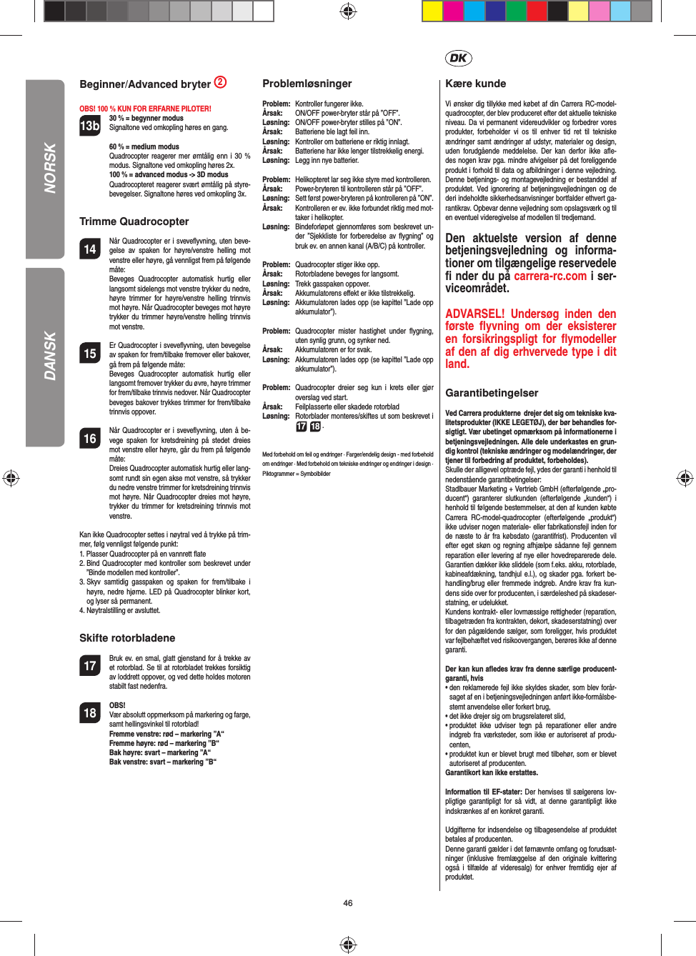 46DANSKBeginner/Advanced bryter  2OBS! 100 % KUN FOR ERFARNE PILOTER!13b 30 % = begynner modus Signaltone ved omkopling høres en gang.   60 % = medium modus Quadrocopter reagerer mer ømtålig enn i 30 % modus. Signaltone ved omkopling høres 2x.   100 % = advanced modus -&gt; 3D modus Quadrocopteret reagerer svært ømtålig på styre-bevegelser. Signaltone høres ved omkopling 3x.Trimme Quadrocopter14  Når Quadrocopter er i sveveﬂ yvning, uten beve-gelse av spaken for høyre/venstre helling mot venstre eller høyre, gå vennligst frem på følgende måte:   Beveges Quadrocopter automatisk hurtig eller langsomt sidelengs mot venstre trykker du nedre, høyre trimmer for høyre/venstre helling trinnvis mot høyre. Når Quadrocopter beveges mot høyre trykker du trimmer høyre/venstre helling trinnvis mot venstre.15  Er Quadrocopter i sveveﬂ yvning, uten bevegelse av spaken for frem/tilbake fremover eller bakover, gå frem på følgende måte:  Beveges Quadrocopter automatisk hurtig eller langsomt fremover trykker du øvre, høyre trimmer for frem/tilbake trinnvis nedover. Når Quadrocopter beveges bakover trykkes trimmer for frem/tilbake trinnvis oppover.16  Når Quadrocopter er i sveveﬂ yvning, uten å be-vege spaken for kretsdreining på stedet dreies mot venstre eller høyre, går du frem på følgende måte:   Dreies Quadrocopter automatisk hurtig eller lang-somt rundt sin egen akse mot venstre, så trykker du nedre venstre trimmer for kretsdreining trinnvis mot høyre. Når Quadrocopter dreies mot høyre, trykker du trimmer for kretsdreining trinnvis mot venstre.Kan ikke Quadrocopter settes i nøytral ved å trykke på trim-mer, følg vennligst følgende punkt:1.  Plasser Quadrocopter på en vannrett ﬂ ate2.  Bind Quadrocopter med kontroller som beskrevet under ”Binde modellen med kontroller”.3.  Skyv samtidig gasspaken og spaken for frem/tilbake i høyre, nedre hjørne. LED på Quadrocopter blinker kort, og lyser så permanent.4.  Nøytralstilling er avsluttet. Skifte rotorbladene17  Bruk ev. en smal, glatt gjenstand for å trekke av et rotorblad. Se til at rotorbladet trekkes forsiktig av loddrett oppover, og ved dette holdes motoren stabilt fast nedenfra. 18 OBS!       Vær absolutt oppmerksom på markering og farge, samt hellingsvinkel til rotorblad!    Fremme venstre: rød – markering ”A“      Fremme høyre: rød – markering ”B“      Bak høyre: svart – markering ”A“      Bak venstre: svart – markering ”B“ProblemløsningerProblem:   Kontroller fungerer ikke.Årsak:   ON/OFF power-bryter står på ”OFF”.Løsning:  ON/OFF power-bryter stilles på ”ON”.Årsak:   Batteriene ble lagt feil inn.Løsning:   Kontroller om batteriene er riktig innlagt.Årsak:   Batteriene har ikke lenger tilstrekkelig energi.Løsning:   Legg inn nye batterier.Problem:   Helikopteret lar seg ikke styre med kontrolleren.Årsak:  Power-bryteren til kontrolleren står på ”OFF”.Løsning:  Sett først power-bryteren på kontrolleren på ”ON”.Årsak:   Kontrolleren er ev. ikke forbundet riktig med mot-taker i helikopter.Løsning:   Bindeforløpet gjennomføres som beskrevet un-der ”Sjekkliste for forberedelse av ﬂ ygning” og bruk ev. en annen kanal (A/B/C) på kontroller.Problem:  Quadrocopter stiger ikke opp.Årsak:  Rotorbladene beveges for langsomt.Løsning:   Trekk gasspaken oppover.Årsak:  Akkumulatorens eﬀ ekt er ikke tilstrekkelig.Løsning:  Akkumulatoren lades opp (se kapittel ”Lade opp akkumulator”).Problem:  Quadrocopter mister hastighet under ﬂ ygning, uten synlig grunn, og synker ned.Årsak:   Akkumulatoren er for svak.Løsning:   Akkumulatoren lades opp (se kapittel ”Lade opp akkumulator”).Problem:  Quadrocopter dreier seg kun i krets eller gjør overslag ved start.Årsak:  Feilplasserte eller skadede rotorbladLøsning:  Rotorblader monteres/skiftes ut som beskrevet i 17 18 .Med forbehold om feil og endringer · Farger/endelig design - med forbehold om endringer · Med forbehold om tekniske endringer og endringer i design ·Piktogrammer = Symbolbilder Kære kundeVi ønsker dig tillykke med købet af din Carrera RC-model-quadrocopter, der blev produceret efter det aktuelle tekniske niveau. Da vi permanent videreudvikler og forbedrer vores produkter, forbeholder vi os til enhver tid ret til tekniske ændringer samt ændringer af udstyr, materialer og design, uden forudgående meddelelse. Der kan derfor ikke aﬂ e-des nogen krav pga. mindre afvigelser på det foreliggende produkt i forhold til data og afbildninger i denne vejledning. Denne betjenings- og montagevejledning er bestanddel af produktet. Ved ignorering af betjeningsvejledningen og de deri indeholdte sikkerhedsanvisninger bortfalder ethvert ga-rantikrav. Opbevar denne vejledning som opslagsværk og til en eventuel videregivelse af modellen til tredjemand.Den aktuelste version af denne betjeningsvejledning og informa-tioner om tilgængelige reservedele ﬁ  nder du på carrera-rc.com i ser-viceområdet.ADVARSEL! Undersøg inden den første ﬂ yvning om der eksisterer en forsikringspligt for ﬂ ymodeller af den af dig erhvervede type i dit land. GarantibetingelserVed Carrera produkterne  drejer det sig om tekniske kva-litetsprodukter (IKKE LEGETØJ), der bør behandles for-sigtigt. Vær ubetinget opmærksom på informationerne i betjeningsvejledningen. Alle dele underkastes en grun-dig kontrol (tekniske ændringer og modelændringer, der tjener til forbedring af produktet, forbeholdes).Skulle der alligevel optræde fejl, ydes der garanti i henhold til nedenstående garantibetingelser:Stadlbauer Marketing + Vertrieb GmbH (efterfølgende „pro-ducent“) garanterer slutkunden (efterfølgende „kunden“) i henhold til følgende bestemmelser, at den af kunden købte Carrera RC-model-quadrocopter (efterfølgende „produkt“) ikke udviser nogen materiale- eller fabrikationsfejl inden for de næste to år fra købsdato (garantifrist). Producenten vil efter eget skøn og regning afhjælpe sådanne fejl gennem reparation eller levering af nye eller hovedreparerede dele. Garantien dækker ikke sliddele (som f.eks. akku, rotorblade, kabineafdækning, tandhjul e.l.), og skader pga. forkert be-handling/brug eller fremmede indgreb. Andre krav fra kun-dens side over for producenten, i særdeleshed på skadeser-statning, er udelukket.Kundens kontrakt- eller lovmæssige rettigheder (reparation, tilbagetræden fra kontrakten, dekort, skadeserstatning) over for den pågældende sælger, som foreligger, hvis produktet var fejlbehæftet ved risikoovergangen, berøres ikke af denne garanti.Der kan kun aﬂ edes krav fra denne særlige producent-garanti, hvis •  den reklamerede fejl ikke skyldes skader, som blev forår-saget af en i betjeningsvejledningen anført ikke-formålsbe-stemt anvendelse eller forkert brug,•  det ikke drejer sig om brugsrelateret slid,•  produktet ikke udviser tegn på reparationer eller andre indgreb fra værksteder, som ikke er autoriseret af produ-centen,•  produktet kun er blevet brugt med tilbehør, som er blevet autoriseret af producenten.Garantikort kan ikke erstattes.Information til EF-stater: Der henvises til sælgerens lov-pligtige garantipligt for så vidt, at denne garantipligt ikke indskrænkes af en konkret garanti. Udgifterne for indsendelse og tilbagesendelse af produktet betales af producenten.Denne garanti gælder i det førnævnte omfang og forudsæt-ninger (inklusive fremlæggelse af den originale kvittering også i tilfælde af videresalg) for enhver fremtidig ejer af produktet.NORSK