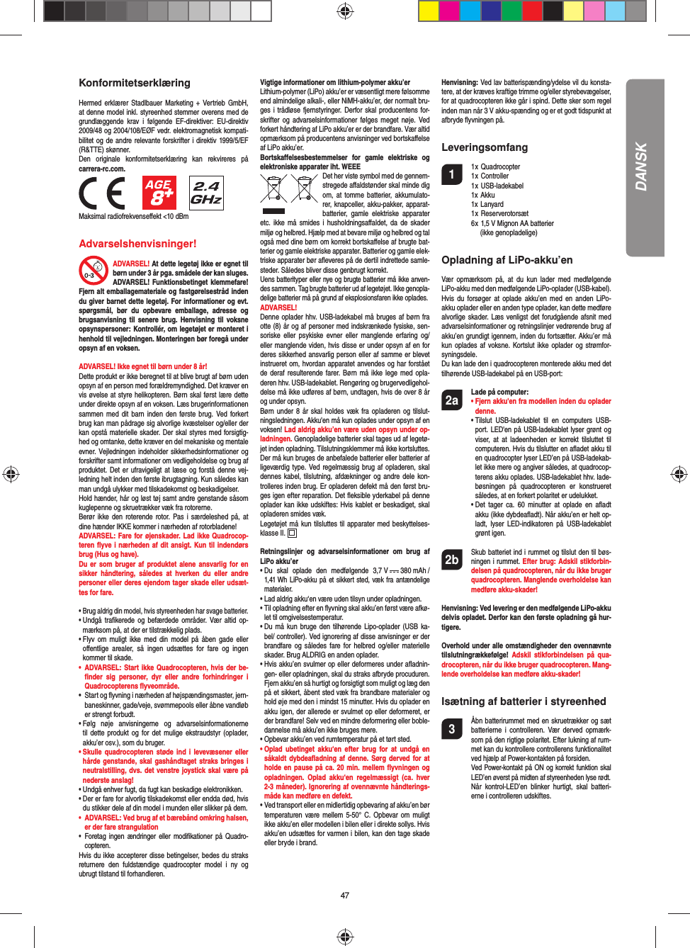 47DANSKKonformitetserklæringHermed erklærer Stadlbauer Marketing + Vertrieb GmbH, at denne model inkl. styreenhed stemmer overens med de grundlæggende krav i følgende EF-direktiver: EU-direktiv 2009/48 og 2004/108/EØF vedr. elektromagnetisk kompati-bilitet og de andre relevante forskrifter i direktiv 1999/5/EF (R&amp;TTE) skønner. Den originale konformitetserklæring kan rekvireres på carrera-rc.com.                 Maksimal radiofrekvenseﬀ ekt &lt;10 dBm Advarselshenvisninger!ADVARSEL! At dette legetøj ikke er egnet til børn under 3 år pga. smådele der kan sluges. ADVARSEL! Funktionsbetinget klemmefare! Fjern alt emballagemateriale og fastgørelsestråd inden du giver barnet dette legetøj. For informationer og evt. spørgsmål, bør du opbevare emballage, adresse og brugsanvisning til senere brug. Henvisning til voksne opsynspersoner: Kontrollér, om legetøjet er monteret i henhold til vejledningen. Monteringen bør foregå under opsyn af en voksen.ADVARSEL! Ikke egnet til børn under 8 år! Dette produkt er ikke beregnet til at blive brugt af børn uden opsyn af en person med forældremyndighed. Det kræver en vis øvelse at styre helikopteren. Børn skal først lære dette under direkte opsyn af en voksen. Læs brugerinformationen sammen med dit barn inden den første brug. Ved forkert brug kan man pådrage sig alvorlige kvæstelser og/eller der kan opstå materielle skader. Der skal styres med forsigtig-hed og omtanke, dette kræver en del mekaniske og mentale evner. Vejledningen indeholder sikkerhedsinformationer og forskrifter samt informationer om vedligeholdelse og brug af produktet. Det er ufravigeligt at læse og forstå denne vej-ledning helt inden den første ibrugtagning. Kun således kan man undgå ulykker med tilskadekomst og beskadigelser.  Hold hænder, hår og løst tøj samt andre genstande såsom kuglepenne og skruetrækker væk fra rotorerne.Berør ikke den roterende rotor. Pas i særdeleshed på, at dine hænder IKKE kommer i nærheden af rotorbladene!ADVARSEL: Fare for øjenskader. Lad ikke Quadrocop-teren ﬂ yve i nærheden af dit ansigt. Kun til indendørs brug (Hus og have).Du er som bruger af produktet alene ansvarlig for en sikker håndtering, således at hverken du eller andre personer eller deres ejendom tager skade eller udsæt-tes for fare. •  Brug aldrig din model, hvis styreenheden har svage batterier.•  Undgå traﬁ kerede og befærdede områder. Vær altid op-mærksom på, at der er tilstrækkelig plads.•  Flyv om muligt ikke med din model på åben gade eller  oﬀ entlige arealer, så ingen udsættes for fare og ingen  kommer til skade.•  ADVARSEL: Start ikke Quadrocopteren, hvis der be-ﬁ nder sig personer, dyr eller andre forhindringer i Quadrocopterens ﬂ yveområde.•  Start og ﬂ yvning i nærheden af højspændingsmaster, jern-baneskinner, gade/veje, svømmepools eller åbne vandløb er strengt forbudt.•  Følg nøje anvisningerne og advarselsinformationerne til dette produkt og for det mulige ekstraudstyr (oplader, akku’er osv.), som du bruger.•  Skulle quadrocopteren støde ind i levevæsener eller hårde genstande, skal gashåndtaget straks bringes i neutralstilling, dvs. det venstre joystick skal være på nederste anslag!•  Undgå enhver fugt, da fugt kan beskadige elektronikken. •  Der er fare for alvorlig tilskadekomst eller endda død, hvis du stikker dele af din model i munden eller slikker på dem.•  ADVARSEL: Ved brug af et bærebånd omkring halsen, er der fare strangulation• Foretag ingen ændringer eller modiﬁ kationer på Quadro-copteren.Hvis du ikke accepterer disse betingelser, bedes du straks returnere den fuldstændige quadrocopter model i ny og ubrugt tilstand til forhandleren.Vigtige informationer om lithium-polymer akku’erLithium-polymer (LiPo) akku’er er væsentligt mere følsomme end almindelige alkali-, eller NiMH-akku’er, der normalt bru-ges i trådløse fjernstyringer. Derfor skal producentens for-skrifter og advarselsinformationer følges meget nøje. Ved forkert håndtering af LiPo akku’er er der brandfare. Vær altid opmærksom på producentens anvisninger ved bortskaﬀ else af LiPo akku’er.Bortskaﬀ elsesbestemmelser for gamle elektriske og elektroniske apparater iht. WEEEDet her viste symbol med de gennem-stregede aﬀ aldstønder skal minde dig om, at tomme batterier, akkumulato-rer, knapceller, akku-pakker, apparat-batterier, gamle elektriske apparater etc. ikke må smides i husholdningsaﬀ aldet, da de skader miljø og helbred. Hjælp med at bevare miljø og helbred og tal også med dine børn om korrekt bortskaﬀ else af brugte bat-terier og gamle elektriske apparater. Batterier og gamle elek-triske apparater bør aﬂ everes på de dertil indrettede samle-steder. Således bliver disse genbrugt korrekt. Uens batterityper eller nye og brugte batterier må ikke anven-des sammen. Tag brugte batterier ud af legetøjet. Ikke genopla-delige batterier må på grund af eksplosionsfaren ikke oplades. ADVARSEL! Denne oplader hhv. USB-ladekabel må bruges af børn fra otte (8) år og af personer med indskrænkede fysiske, sen-soriske eller psykiske evner eller manglende erfaring og/eller manglende viden, hvis disse er under opsyn af en for deres sikkerhed ansvarlig person eller af samme er blevet instrueret om, hvordan apparatet anvendes og har forstået de deraf resulterende farer. Børn må ikke lege med opla-deren hhv. USB-ladekablet. Rengøring og brugervedligehol-delse må ikke udføres af børn, undtagen, hvis de over 8 år og under opsyn. Børn under 8 år skal holdes væk fra opladeren og tilslut-ningsledningen. Akku&apos;en må kun oplades under opsyn af en voksen! Lad aldrig akku’en være uden opsyn under op-ladningen. Genopladelige batterier skal tages ud af legetø-jet inden opladning. Tilslutningsklemmer må ikke kortsluttes. Der må kun bruges de anbefalede batterier eller batterier af ligeværdig type. Ved regelmæssig brug af opladeren, skal dennes kabel, tilslutning, afdækninger og andre dele kon-trolleres inden brug. Er opladeren defekt må den først bru-ges igen efter reparation. Det ﬂ eksible yderkabel på denne oplader kan ikke udskiftes: Hvis kablet er beskadiget, skal opladeren smides væk.Legetøjet må kun tilsluttes til apparater med beskyttelses-klasse II.  Retningslinjer og advarselsinformationer om brug af LiPo akku’er•  Du skal oplade den medfølgende 3,7 V   380 mAh / 1,41 Wh LiPo-akku på et sikkert sted, væk fra antændelige materialer.•  Lad aldrig akku‘en være uden tilsyn under opladningen. •  Til opladning efter en ﬂ yvning skal akku’en først være afkø-let til omgivelsestemperatur.•  Du må kun bruge den tilhørende Lipo-oplader (USB ka-bel/ controller). Ved ignorering af disse anvisninger er der brandfare og således fare for helbred og/eller materielle skader. Brug ALDRIG en anden oplader.•  Hvis akku’en svulmer op eller deformeres under aﬂ adnin-gen- eller opladningen, skal du straks afbryde procuduren. Fjern akku’en så hurtigt og forsigtigt som muligt og læg den på et sikkert, åbent sted væk fra brandbare materialer og hold øje med den i mindst 15 minutter. Hvis du oplader en akku igen, der allerede er svulmet op eller deformeret, er der brandfare! Selv ved en mindre deformering eller boble-dannelse må akku’en ikke bruges mere.•  Opbevar akku’en ved rumtemperatur på et tørt sted.•  Oplad ubetinget akku‘en efter brug for at undgå en såkaldt dybdeaﬂ adning af denne. Sørg derved for at holde en pause på ca. 20 min. mellem ﬂ yvningen og opladningen. Oplad akku‘en regelmæssigt (ca. hver 2-3 måneder). Ignorering af ovennævnte håndterings-måde kan medføre en defekt.•  Ved transport eller en midlertidig opbevaring af akku’en bør temperaturen være mellem 5-50° C. Opbevar om muligt ikke akku’en eller modellen i bilen eller i direkte sollys. Hvis akku’en udsættes for varmen i bilen, kan den tage skade eller bryde i brand.Henvisning: Ved lav batterispænding/ydelse vil du konsta-tere, at der kræves kraftige trimme og/eller styrebevægelser, for at quadrocopteren ikke går i spind. Dette sker som regel inden man når 3 V akku-spænding og er et godt tidspunkt at afbryde ﬂ yvningen på.Leveringsomfang1 1 x Quadrocopter  1 x Controller 1 x USB-ladekabel  1x Akku 1x Lanyard 1 x Reserverotorsæt  6 x 1,5 V Mignon AA batterier    (ikke genopladelige)Opladning af LiPo-akku’enVær opmærksom på, at du kun lader med medfølgende LiPo-akku med den medfølgende LiPo-oplader (USB-kabel). Hvis du forsøger at oplade akku’en med en anden LiPo-akku oplader eller en anden type oplader, kan dette medføre alvorlige skader. Læs venligst det forudgående afsnit med advarselsinformationer og retningslinjer vedrørende brug af akku’en grundigt igennem, inden du fortsætter. Akku’er må kun oplades af voksne. Kortslut ikke oplader og strømfor-syningsdele. Du kan lade den i quadrocopteren monterede akku med det tilhørende USB-ladekabel på en USB-port:2a Lade på computer:    •  Fjern akku&apos;en fra modellen inden du oplader denne.  •  Tilslut USB-ladekablet til en computers USB-port. LED&apos;en på USB-ladekablet lyser grønt og viser, at at ladeenheden er korrekt tilsluttet til computeren. Hvis du tilslutter en aﬂ adet akku til en quadrocopter lyser LED’en på USB-ladekab-let ikke mere og angiver således, at quadrocop-terens akku oplades. USB-ladekablet hhv. lade-bøsningen på quadrocopteren er konstrueret således, at en forkert polaritet er udelukket.   •  Det tager ca. 60 minutter at oplade en aﬂ adt akku (ikke dybdeaﬂ adt). Når akku’en er helt op-ladt, lyser LED-indikatoren på USB-ladekablet grønt igen. 2b   Skub batteriet ind i rummet og tilslut den til bøs-ningen i rummet. Efter brug: Adskil stikforbin-delsen på quadrocopteren, når du ikke bruger quadrocopteren. Manglende overholdelse kan medføre akku-skader!Henvisning: Ved levering er den medfølgende LiPo-akku delvis opladet. Derfor kan den første opladning gå hur-tigere.Overhold under alle omstændigheder den ovennævnte tilslutningrækkefølge!  Adskil stikforbindelsen på qua-drocopteren, når du ikke bruger quadrocopteren. Mang-lende overholdelse kan medføre akku-skader!Isætning af batterier i styreenhed3  Åbn batterirummet med en skruetrækker og sæt batterierne i controlleren. Vær derved opmærk-som på den rigtige polaritet. Efter lukning af rum-met kan du kontrollere controllerens funktionalitet ved hjælp af Power-kontakten på forsiden. Ved Power-kontakt på ON og korrekt funktion skal LED’en øverst på midten af styreenheden lyse rødt.  Når kontrol-LED’en blinker hurtigt, skal batteri-erne i controlleren udskiftes.
