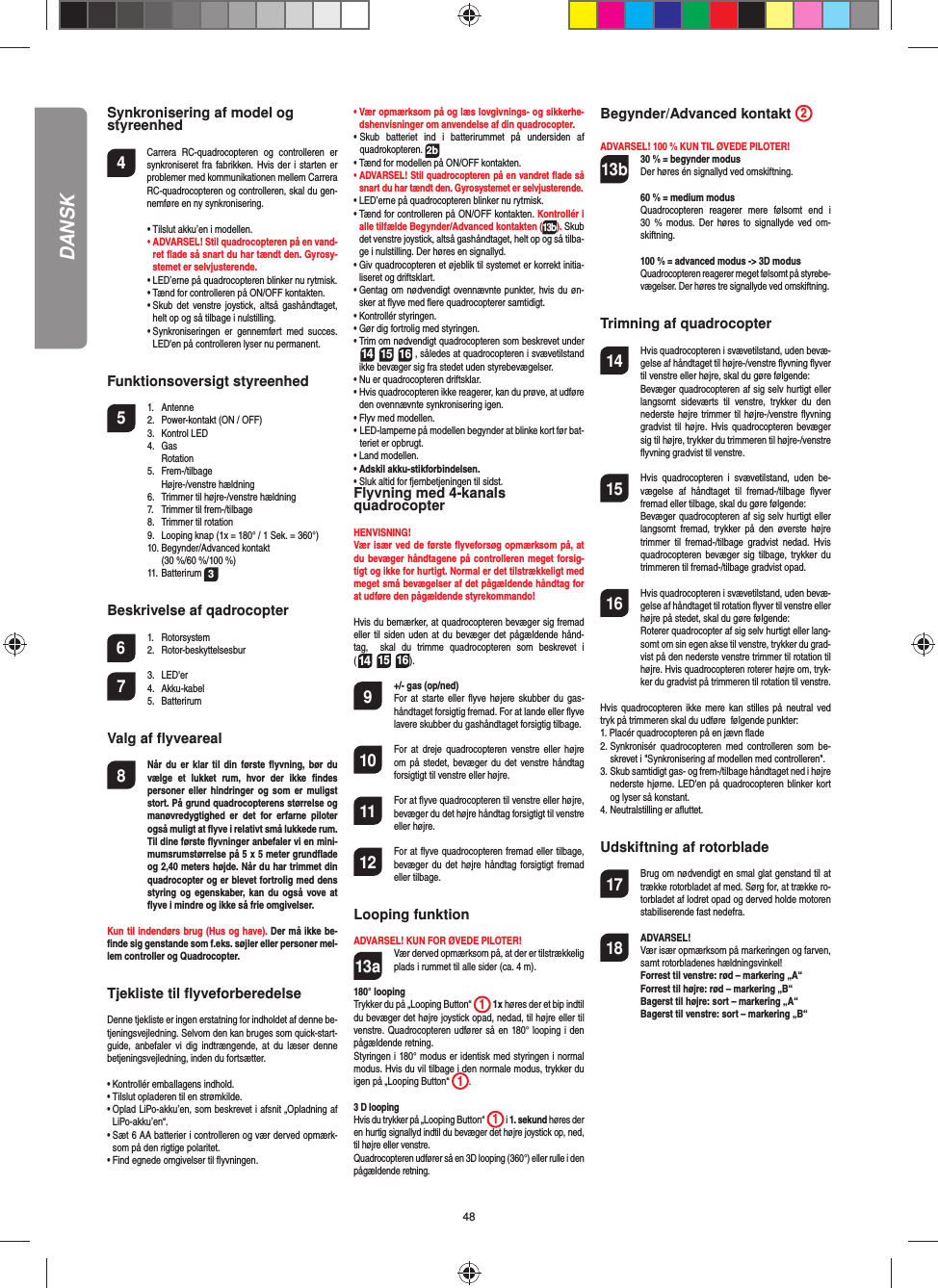 48DANSKSynkronisering af model og styreenhed4    Carrera RC-quadrocopteren og controlleren er synkroniseret fra fabrikken. Hvis der i starten er problemer med kommunikationen mellem Carrera RC-quadrocopteren og controlleren, skal du gen-nemføre en ny synkronisering.  •  Tilslut akku’en i modellen. •  ADVARSEL! Stil quadrocopteren på en vand-ret ﬂ ade så snart du har tændt den. Gyrosy-stemet er selvjusterende.  •  LED’erne på quadrocopteren blinker nu rytmisk.   •  Tænd for controlleren på ON/OFF kontakten.   •  Skub det venstre joystick, altså gashåndtaget, helt op og så tilbage i nulstilling.  •  Synkroniseringen er gennemført med succes. LED&apos;en på controlleren lyser nu permanent.Funktionsoversigt styreenhed 5 1. Antenne  2.  Power-kontakt (ON / OFF) 3. Kontrol LED 4. Gas  Rotation 5. Frem-/tilbage  Højre-/venstre hældning   6.  Trimmer til højre-/venstre hældning  7.  Trimmer til frem-/tilbage  8.  Trimmer til rotation  9.  Looping knap (1x = 180° / 1 Sek. = 360°) 10. Begynder/Advanced kontakt     (30 %/60 %/100 %) 11. Batterirum 3Beskrivelse af qadrocopter6 1. Rotorsystem 2. Rotor-beskyttelsesbur7 3. LED&apos;er 4. Akku-kabel 5. BatterirumValg af ﬂ yveareal8  Når du er klar til din første ﬂ yvning, bør du vælge et lukket rum, hvor der ikke ﬁ ndes personer eller hindringer og som er muligst stort. På grund quadrocopterens størrelse og manøvredygtighed er det for erfarne piloter også muligt at ﬂ yve i relativt små lukkede rum. Til dine første ﬂ yvninger anbefaler vi en mini-mumsrumstørrelse på 5 x 5 meter grundﬂ ade og 2,40 meters højde. Når du har trimmet din quadrocopter og er blevet fortrolig med dens styring og egenskaber, kan du også vove at ﬂ yve i mindre og ikke så frie omgivelser. Kun til indendørs brug (Hus og have). Der må ikke be-ﬁ nde sig genstande som f.eks. søjler eller personer mel-lem controller og Quadrocopter.Tjekliste til ﬂ yveforberedelseDenne tjekliste er ingen erstatning for indholdet af denne be-tjeningsvejledning. Selvom den kan bruges som quick-start-guide, anbefaler vi dig indtrængende, at du læser denne betjeningsvejledning, inden du fortsætter.•  Kontrollér emballagens indhold.•  Tilslut opladeren til en strømkilde. •   Oplad LiPo-akku’en, som beskrevet i afsnit „Opladning af LiPo-akku’en“.•  Sæt 6 AA batterier i controlleren og vær derved opmærk-som på den rigtige polaritet.•  Find egnede omgivelser til ﬂ yvningen.•  Vær opmærksom på og læs lovgivnings- og sikkerhe-dshenvisninger om anvendelse af din quadrocopter.•  Skub batteriet ind i batterirummet på undersiden af  quadrokopteren. 2b•  Tænd for modellen på ON/OFF kontakten.•  ADVARSEL! Stil quadrocopteren på en vandret ﬂ ade så snart du har tændt den. Gyrosystemet er selvjusterende.•  LED’erne på quadrocopteren blinker nu rytmisk. •  Tænd for controlleren på ON/OFF kontakten. Kontrollér i alle tilfælde Begynder/Advanced kontakten (13b). Skub det venstre joystick, altså gashåndtaget, helt op og så tilba-ge i nulstilling. Der høres en signallyd.•  Giv quadrocopteren et øjeblik til systemet er korrekt initia-liseret og driftsklart.•  Gentag om nødvendigt ovennævnte punkter, hvis du øn-sker at ﬂ yve med ﬂ ere quadrocopterer samtidigt.•  Kontrollér styringen.•  Gør dig fortrolig med styringen. •  Trim om nødvendigt quadrocopteren som beskrevet under  14 15 16 , således at quadrocopteren i svævetilstand ikke bevæger sig fra stedet uden styrebevægelser.•  Nu er quadrocopteren driftsklar.•   Hvis quadrocopteren ikke reagerer, kan du prøve, at udføre den ovennævnte synkronisering igen.•  Flyv med modellen.•  LED-lamperne på modellen begynder at blinke kort før bat-teriet er opbrugt.•  Land modellen.•  Adskil akku-stikforbindelsen.•  Sluk altid for fjernbetjeningen til sidst.Flyvning med 4-kanals quadrocopterHENVISNING! Vær især ved de første ﬂ yveforsøg opmærksom på, at du bevæger håndtagene på controlleren meget forsig-tigt og ikke for hurtigt. Normal er det tilstrækkeligt med meget små bevægelser af det pågældende håndtag for at udføre den pågældende styrekommando!Hvis du bemærker, at quadrocopteren bevæger sig fremad eller til siden uden at du bevæger det pågældende hånd-tag,  skal du trimme quadrocopteren som beskrevet i(14 15 16). 9  +/- gas (op/ned)   For at starte eller ﬂ yve højere skubber du gas-håndtaget forsigtig fremad. For at lande eller ﬂ yve lavere skubber du gashåndtaget forsigtig tilbage.10  For at dreje quadrocopteren venstre eller højre om på stedet, bevæger du det venstre håndtag forsigtigt til venstre eller højre.11  For at ﬂ yve quadrocopteren til venstre eller højre, bevæger du det højre håndtag forsigtigt til venstre eller højre.12  For at ﬂ yve quadrocopteren fremad eller tilbage, bevæger du det højre håndtag forsigtigt fremad eller tilbage.Looping funktionADVARSEL! KUN FOR ØVEDE PILOTER!13a  Vær derved opmærksom på, at der er tilstrækkelig plads i rummet til alle sider (ca. 4 m).180° looping Trykker du på „Looping Button“  1 1x høres der et bip indtil du bevæger det højre joystick opad, nedad, til højre eller til venstre. Quadrocopteren udfører så en 180° looping i den pågældende retning. Styringen i 180° modus er identisk med styringen i normal modus. Hvis du vil tilbage i den normale modus, trykker du igen på „Looping Button“  1.  3 D looping Hvis du trykker på „Looping Button“  1 i 1. sekund høres der en hurtig signallyd indtil du bevæger det højre joystick op, ned, til højre eller venstre.Quadrocopteren udfører så en 3D looping (360°) eller rulle i den pågældende retning.Begynder/Advanced kontakt  2ADVARSEL! 100 % KUN TIL ØVEDE PILOTER!13b 30 % = begynder modus Der høres én signallyd ved omskiftning.   60 % = medium modus Quadrocopteren reagerer mere følsomt end i 30 % modus. Der høres to signallyde ved om-skiftning.   100 % = advanced modus -&gt; 3D modus Quadrocopteren reagerer meget følsomt på styrebe-vægelser. Der høres tre signallyde ved omskiftning.Trimning af quadrocopter14  Hvis quadrocopteren i svævetilstand, uden bevæ-gelse af håndtaget til højre-/venstre ﬂ yvning ﬂ yver til venstre eller højre, skal du gøre følgende:   Bevæger quadrocopteren af sig selv hurtigt eller langsomt sideværts til venstre, trykker du den nederste højre trimmer til højre-/venstre ﬂ yvning gradvist til højre. Hvis quadrocopteren bevæger sig til højre, trykker du trimmeren til højre-/venstre ﬂ yvning gradvist til venstre.15  Hvis quadrocopteren i svævetilstand, uden be-vægelse af håndtaget til fremad-/tilbage ﬂ yver fremad eller tilbage, skal du gøre følgende:  Bevæger quadrocopteren af sig selv hurtigt eller langsomt fremad, trykker på den øverste højre trimmer til fremad-/tilbage gradvist nedad. Hvis quadrocopteren bevæger sig tilbage, trykker du trimmeren til fremad-/tilbage gradvist opad.16  Hvis quadrocopteren i svævetilstand, uden bevæ-gelse af håndtaget til rotation ﬂ yver til venstre eller højre på stedet, skal du gøre følgende:  Roterer quadrocopter af sig selv hurtigt eller lang-somt om sin egen akse til venstre, trykker du grad-vist på den nederste venstre trimmer til rotation til højre. Hvis quadrocopteren roterer højre om, tryk-ker du gradvist på trimmeren til rotation til venstre.Hvis quadrocopteren ikke mere kan stilles på neutral ved tryk på trimmeren skal du udføre  følgende punkter:1.  Placér quadrocopteren på en jævn ﬂ ade2.  Synkronisér quadrocopteren med controlleren som be-skrevet i &quot;Synkronisering af modellen med controlleren&quot;.3.  Skub samtidigt gas- og frem-/tilbage håndtaget ned i højre nederste hjørne. LED&apos;en på quadrocopteren blinker kort og lyser så konstant.4.  Neutralstilling er aﬂ uttet. Udskiftning af rotorblade17  Brug om nødvendigt en smal glat genstand til at trække rotorbladet af med. Sørg for, at trække ro-torbladet af lodret opad og derved holde motoren stabiliserende fast nedefra.18 ADVARSEL!       Vær især opmærksom på markeringen og farven, samt rotorbladenes hældningsvinkel! Forrest til venstre: rød – markering „A“  Forrest til højre: rød – markering „B“  Bagerst til højre: sort – markering „A“  Bagerst til venstre: sort – markering „B“