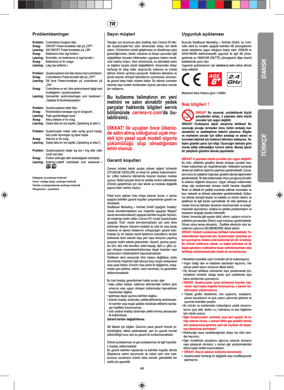 49ProblemløsningerProblem:   Controlleren fungerer ikke.Årsag:   ON/OFF Power-kontakten står på „OFF“.Løsning:  Stil ON/OFF Power-kontakten på „ON“.Årsag:   Batterierne blev lagt forkert i.Løsning:   Kontrollér, om batterierne er lagt korrekt i.Årsag:  Batterierne er for svage.Løsning:   Læg nye batterier i.Problem:  Quadrocopteren kan ikke styres med controlleren.Årsag:  Controllerens Power-kontakt står på „OFF“.Løsning:  Stil først Power-kontakten på controlleren på „ON“.Årsag:  Controlleren er evt. ikke synkroniseret rigtigt med modtageren i quadrocopteren. Løsning:  Gennemfør synkroniseringen som beskrevet i „Tjekliste til ﬂ yveforberedelse“.Problem:  Quadrocopteren letter ikke.Årsag:  Rotorbladene bevæger sig for langsomt.Løsning:   Træk gashåndtaget opad.Årsag:   Akku-ydelsen er for svag.Løsning:  Oplad akku’en (se kapitel „Opladning af akku“).Problem:  Quadrocopter mister uden synlig grund hastig-hed under ﬂ yvningen og taber højde.Årsag:  Akku’en er for svag.Løsning:   Oplad akku’en (se kapitel „Opladning af akku“).Problem:  Quadrocopteren drejer sig kun i ring eller ruller rundt ved start.Årsag:  Forkert anbragte eller beskadigede rotorblade.Løsning:  Anbring / udskift rotorblader som beskrevet i  17 18 .Fejltagelser og ændringer forbeholdtFarver / endelige design- ændringer forbeholdtTekniske og designrelaterede ændringer forbeholdt Piktogrammer = symbolfotosSayın müşteriTekniğin son durumuna göre üretilmiş olan Carrera RC-Mo-del Quadrocopter’inizi satın almanızdan dolayı sizi tebrik ederiz. Ürünlerimizi sürekli geliştirmeye ve düzeltmeye çaba gösterdiğimizden, teknik, malzeme ve dizayn açısından ilgili değişiklikleri önceden bildirmeden uygulama hakkını kendi-mize mahfuz tutarız. Sizin ürününüzde, bu talimattaki resim ve bilgilere kıyasla küçük değişikliklerin olmasından dolayı herhangi bir talep hakkı oluşmaz.Bu kullanma ve montaj talimatı ürünün ayrılmaz parçasıdır. Kullanma talimatına ve içinde bulunan emniyet talimatlarına uyulmaması durumun-da garanti talep hakkı ortadan kalkar. Bu talimatı sonradan okumak veya modeli muhtemelen üçüncü şahıslara vermek için saklayınız.Bu kullanma talimatının en yeni metnini ve satın alınabilir yedek parçalar hakkında bilgileri servis bölümünde  carrera-rc.com’da bu-labilirsiniz.DİKKAT! İlk uçuştan önce ülkeniz-de satın almış olduğunuz uçak mo-deli için yasal uçak modeli sigorta yükümlülüğü olup olmadığından emin olunuz.   Garanti koşullarıCarrera ürünleri teknik açıdan yüksek değerli ürünlerdir (OYUNCAK DEĞİLDİR) ve itinalı bir şekilde kullanılmalıdır-lar. Lütfen kullanma talimatında bulunan ikazlara mutlaka uyunuz. Bütün parçalar itinalı bir şekilde kontrol edilmektedir (Ürünün geliştirilmesi için olan teknik ve modelde değişiklik yapma hakkı mahfuz tutulur).Fakat buna rağmen hata ortaya çıkacak olursa, o zaman aşağıda belirtilen garanti koşulları çerçevesinde garanti ve-rilmektedir. Stadlbauer Marketing + Vertrieb GmbH (aşağıda ‘İmalatçı’ olarak tanımlanmaktadır) son müşterite (aşağıda ‘Müşteri’ olarak tanımlanmaktadır) aşağıda belirtilen koşullar ölçüsün-de müşteriye teslim edilen Carrera RC model Quadrocopter (aşağıda ‘Ürün’ olarak tanımlanmaktadır) için satın alma tarihinden itibaren (Garanti müddeti) iki yıllık bir süre içinde malzeme ve işleme hatalarının olmayacağını garanti eder. İmalatçı bu tür hataları kendi takdirince masraﬂ arını kendisi üstlenerek tamir edecek veya yeni veya revizyonu yapılmış parçaları teslim ederek giderecketir. Garanti, aşınma parça-ları (örn. akü, rotor kanatları, kabin kapağı, dişli v.s. gibi), uy-gun olmayan muameleye/kullanmaya dayalı hasarları veya yabancıların müdahalelerini kapsamamaktadır. Tehlikenin devri esnasında ürün hatasız değildiyse, böyle durumlarda müşterinin ilgili satıcıya karşı oluşan anlaşmasal veya yasal hakları (Onarım veya yenisi ile değiştirme, anlaş-madan geri çekilme, indirim, zarar tazminatı), bu garantiden etkilenmemektedir.Bu özel imalatçı garantisinden haklar ancak, eğer •  talep edilen hatalar, kullanma talimatındaki verilere göre amacına veya uygun olmayan kullanmadan kaynaklanan hasarlardan değilse,•  işletmeye dayalı aşınma belirtileri değilse,•  üründe imalatçı tarafından yetkilendirilmemiş tamirhanele-rin tamirler veya başka şekilde müdahale ettiklerini kanıtla-yan özellikler bulunmuyorsa, •  ürün sadece imalatçı tarafından yetkili kılınmış aksesaurlar ile kullanıldıysa. Garanti kartları değiştirilemez.AB ülkeleri için bilgiler: Satıcının yasal garanti hizmeti yü-kümlülüğüne dikkat çekilmektedir, yani bu garanti hizmeti yükümlülüğü konu olan bu garanti ile kısıtlanmamaktadır. Ürünün postalanması ve geri postalanması ile ilgili masraﬂ a-rı imalatçı üstlenmektedir. Bu garanti belirtilen kapsamda ve belirtilen koşullar altında (Başkasına satma durumunda da orjinal satın alım mak-buzunun sunulması) ürünün daha sonraki, gelecekteki her sahibi için geçerlidir.Uygunluk açıklamasıBununla Stadlbauer Marketing + Vertrieb GmbH, bu Cont-roller dahil bu modelin aşağıda belirtilen AB yönergelerinin esaslı taleplerine uygun olduğunu beyan eder: 2009/48 ve 2004/108/AB elektromanyetik uygunluk ile ilgili AB yöner-gelerinde ve 1999/5/AB (R&amp;TTE) yönergesinin diğer önemli kaidelerinde yazılı olan. Uygunluk açıklamasının aslı carrera-rc.com adresi altında talep edilebilir.                 Maksimal telsiz frekans gücü &lt;10dBmİkaz bilgileri ! DİKKAT! Bu oyuncak, yutulabilecek küçük parçalardan dolayı, 3 yaşından daha küçük çocuklar için uygun değildir. DİKKAT! Fonksiyona dayalı sıkıştırma tehlikesi! Bu oyuncağı çocuğa vermeden önce, bütün ambalaj mal-zemelerini ve sabitleştirme tellerini çıkartınız. Bilgiler ve muhtemel sorular için lütfen ambalajı ve adresi ve sonradan bakmak için kullanım talimatını saklayınız. Ye-tişkin gözetim şahsı için bilgi: Oyuncağın talimata göre monte edilip edilmediğini kontrol ediniz. Montaj işlemi bir yetişkinin gözetimi altında yapılmalıdır. DİKKAT! 8 yaşından küçük çocuklar için uygun değildir! Bu ürün, velilerinin gözetimi altında olmayan çocuklar tara-fından kullanılmak için öngörülmemiştir. Helikopteri kumanda etmek için belirli bir alıştırma yapılması gerekmektedir. Çocuk-ların bunu bir yetişkinin doğrudan gözetimi altında öğrenmeleri gerekmektedir. İlk defa kullanmadan önce çocuğunuz ile birlik-te kullanıcı bilgilerini okuyunuz. Uygun olmayan kullanımdan dolayı ağır yaralanmalar ve/veya maddi hasarlar oluşabilir. İtinalı ve dikkatli bir şekilde kumanda edilmek zorundadır ve bazı mekanik ve zihinsel yetenekler gerektirmektedir. Kullan-ma talimatı emniyet ikazları ve kaideler ve ürünün bakımı ve işletilmesi ile ilgili ikazlar içermektedir. İlk defa işletmeye al-madan önce bu talimatın tamamen okunmasından ve anlaşıl-masından kaçınılamaz. Sadece bu şekilde yaralanmaların ve hasarların oluştuğu kazalar önlenebilir. Kalem, tornavida gibi eşyalar dahil, ellerin, saçların ve bol kı-yafetlerin pervaneden (Rotor) uzak tutulması gerekmektedir.  Dönen rotora temas etmeyiniz.  Özellikle ellerinizin rotor ka-natlarının yakınına GELMEMESİNE dikkat ediniz!DİKKAT: Gözlerin yaralanması tehlikesi bulunmaktadır. Ya-ralanmalardan kaçınmak için, Quadrocopter yüzünüze ya-kın uçurmayınız. Sadece evde kullanmak için (Ev ve bahçe).Bu ürünün kullanıcısı olarak, ne başka şahıslara ne de başka şahısların mülkiyetine hasar verilmemesinden veya tehlikeye sokulmamasından bizzat siz sorumlusunuz.•  Modelinizi kesinlikle zayıf Controller pili ile kullanmayınız.•  Yoğun traﬁ ği olan ve kalabalık alanlardan kaçınınız. Her zaman yeterli alanın olmasına dikkat ediniz. •  Hiç kimseyi tehlikeye sokmamak veya yaralamamak için, modelinizi mümkün olduğu kadar açık caddelerde veya kamu alanlarında uçurmayınız.• DİKKAT: Quadrocopter uçma sahasında insanlar, hay-vanlar veya başka engeller bulunuyorsa, o zaman Qu-adrocopter çalıştırmayınız.•  Yüksek gerilim direklerinin, tren raylarının, sokakların, yüzme havuzlarının ve açık suların yakınında işletmek ve uçurmak kesinlikle yasaktır. •  Bu ürünün ve muhtemelen kullandığınız yedek donanım-larının (şarj aleti, aküler v.s.) talimatına ve ikaz bilgilerine tam olarak uyunuz. •  Eğer Quadrocopter canlılarla veya sert eşyalar ile te-mas edecek olursa, o zaman lütfen gaz pedalini derhal sıfır pozisyonuna getiriniz, yani sol Joystick alt dayan-ma noktasında durmalıdır!•  Elektroniğe hasar verebileceğinden dolayı her türlü nem-den kaçınınız. •  Eğer modelinizin parçalarını ağzınıza sokacak olursanız veya yalayacak olursanız, o zaman ağır yaralanmalardan ölüme kadar tehlike bulunmaktadır. •  DİKKAT: Boyun askısını kullanma durumunda •  Quadrocopter herhangi bir değişiklik veya modiﬁ kasyonlar yapmayınız. DANSKTÜRKÇE