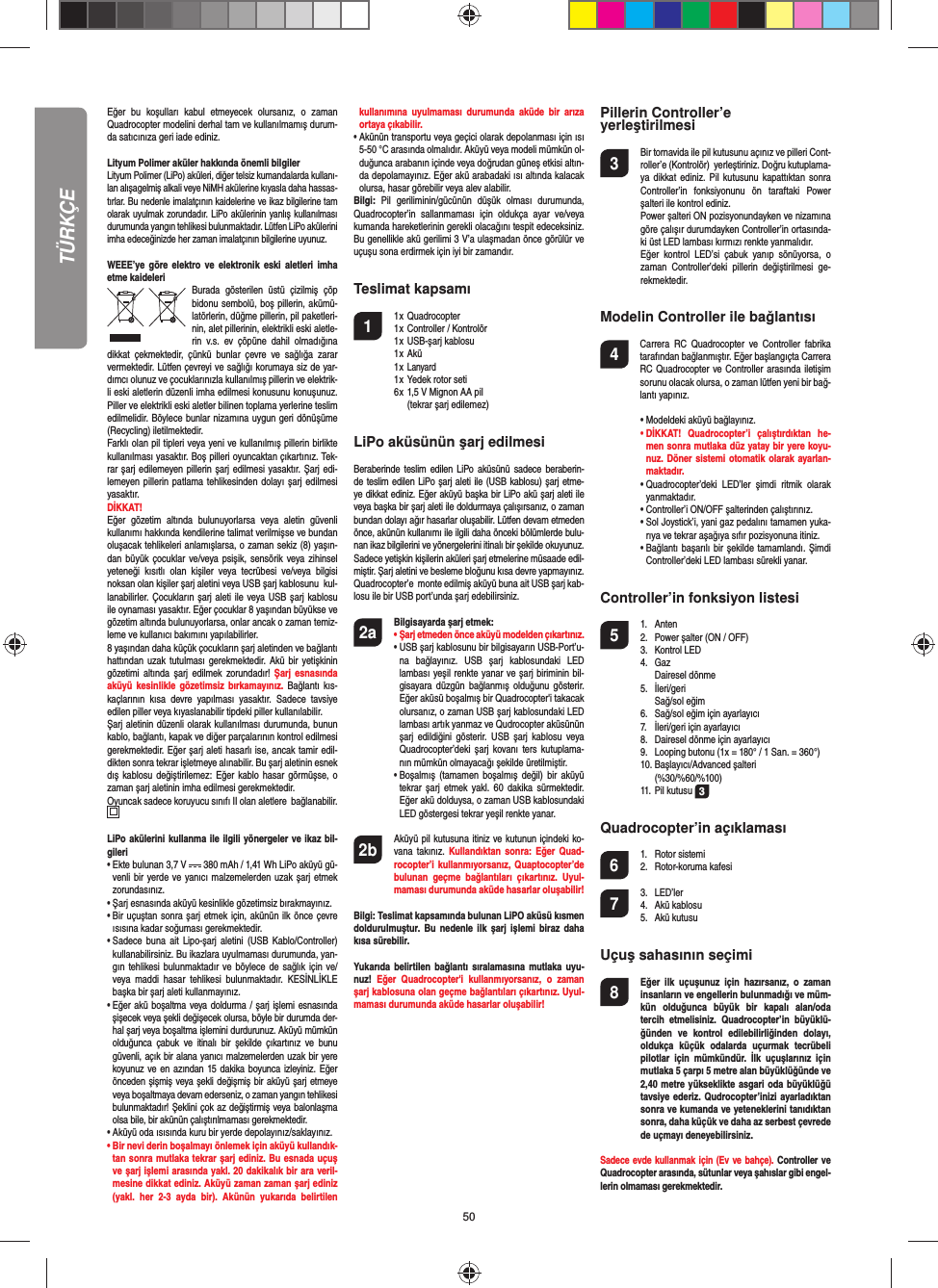 50Eğer bu koşulları kabul etmeyecek olursanız, o zaman  Quadrocopter modelini derhal tam ve kullanılmamış durum-da satıcınıza geri iade ediniz. Lityum Polimer aküler hakkında önemli bilgilerLityum Polimer (LiPo) aküleri, diğer telsiz kumandalarda kullanı-lan alışagelmiş alkali veye NiMH akülerine kıyasla daha hassas-tırlar. Bu nedenle imalatçının kaidelerine ve ikaz bilgilerine tam olarak uyulmak zorundadır. LiPo akülerinin yanlış kullanılması durumunda yangın tehlikesi bulunmaktadır. Lütfen LiPo akülerini imha edeceğinizde her zaman imalatçının bilgilerine uyunuz.WEEE’ye göre elektro ve elektronik eski aletleri imha etme kaideleri Burada gösterilen üstü çizilmiş çöp bidonu sembolü, boş pillerin, akümü-latörlerin, düğme pillerin, pil paketleri-nin, alet pillerinin, elektrikli eski aletle-rin v.s. ev çöpüne dahil olmadığına dikkat çekmektedir, çünkü bunlar çevre ve sağlığa zarar vermektedir.  Lütfen çevreyi ve sağlığı korumaya siz de yar-dımcı olunuz ve çocuklarınızla kullanılmış pillerin ve elektrik-li eski aletlerin düzenli imha edilmesi konusunu konuşunuz.  Piller ve elektrikli eski aletler bilinen toplama yerlerine teslim edilmelidir. Böylece bunlar nizamına uygun geri dönüşüme (Recycling) iletilmektedir. Farklı olan pil tipleri veya yeni ve kullanılmış pillerin birlikte kullanılması yasaktır. Boş pilleri oyuncaktan çıkartınız. Tek-rar şarj edilemeyen pillerin şarj edilmesi yasaktır. Şarj edi-lemeyen pillerin patlama tehlikesinden dolayı şarj edilmesi yasaktır.  DİKKAT!Eğer gözetim altında bulunuyorlarsa veya aletin güvenli kullanımı hakkında kendilerine talimat verilmişse ve bundan oluşacak tehlikeleri anlamışlarsa, o zaman sekiz (8) yaşın-dan büyük çocuklar ve/veya psişik, sensörik veya zihinsel yeteneği kısıtlı olan kişiler veya tecrübesi ve/veya bilgisi noksan olan kişiler şarj aletini veya USB şarj kablosunu  kul-lanabilirler. Çocukların şarj aleti ile veya USB şarj kablosu ile oynaması yasaktır. Eğer çocuklar 8 yaşından büyükse ve gözetim altında bulunuyorlarsa, onlar ancak o zaman temiz-leme ve kullanıcı bakımını yapılabilirler. 8 yaşından daha küçük çocukların şarj aletinden ve bağlantı hattından uzak tutulması gerekmektedir. Akü bir yetişkinin gözetimi altında şarj edilmek zorundadır! Şarj esnasında aküyü kesinlikle gözetimsiz bırkamayınız. Bağlantı kıs-kaçlarının kısa devre yapılması yasaktır. Sadece tavsiye edilen piller veya kıyaslanabilir tipdeki piller kullanılabilir. Şarj aletinin düzenli olarak kullanılması durumunda, bunun kablo, bağlantı, kapak ve diğer parçalarının kontrol edilmesi gerekmektedir. Eğer şarj aleti hasarlı ise, ancak tamir edil-dikten sonra tekrar işletmeye alınabilir. Bu şarj aletinin esnek dış kablosu değiştirilemez: Eğer kablo hasar görmüşse, o zaman şarj aletinin imha edilmesi gerekmektedir.Oyuncak sadece koruyucu sınıfı II olan aletlere  bağlanabilir.  LiPo akülerini kullanma ile ilgili yönergeler ve ikaz bil-gileri•  Ekte bulunan 3,7 V   380 mAh / 1,41 Wh LiPo aküyü gü-venli bir yerde ve yanıcı malzemelerden uzak şarj etmek zorundasınız.•  Şarj esnasında aküyü kesinlikle gözetimsiz bırakmayınız. •  Bir uçuştan sonra şarj etmek için, akünün ilk önce çevre ısısına kadar soğuması gerekmektedir.•  Sadece buna ait Lipo-şarj aletini (USB Kablo/Controller) kullanabilirsiniz. Bu ikazlara uyulmaması durumunda, yan-gın tehlikesi bulunmaktadır ve böylece de sağlık için ve/veya maddi hasar tehlikesi bulunmaktadır. KESİNLİKLE başka bir şarj aleti kullanmayınız.•  Eğer akü boşaltma veya doldurma / şarj işlemi esnasında şişecek veya şekli değişecek olursa, böyle bir durumda der-hal şarj veya boşaltma işlemini durdurunuz. Aküyü mümkün olduğunca çabuk ve itinalı bir şekilde çıkartınız ve bunu güvenli, açık bir alana yanıcı malzemelerden uzak bir yere koyunuz ve en azından 15 dakika boyunca izleyiniz. Eğer önceden şişmiş veya şekli değişmiş bir aküyü şarj etmeye veya boşaltmaya devam ederseniz, o zaman yangın tehlikesi bulunmaktadır! Şeklini çok az değiştirmiş veya balonlaşma olsa bile, bir akünün çalıştırılmaması gerekmektedir. •  Aküyü oda ısısında kuru bir yerde depolayınız/saklayınız.•  Bir nevi derin boşalmayı önlemek için aküyü kullandık-tan sonra mutlaka tekrar şarj ediniz. Bu esnada uçuş ve şarj işlemi arasında yakl. 20 dakikalık bir ara veril-mesine dikkat ediniz. Aküyü zaman zaman şarj ediniz (yakl. her 2-3 ayda bir). Akünün yukarıda belirtilen kullanımına uyulmaması durumunda aküde bir arıza ortaya çıkabilir.•  Akünün transportu veya geçici olarak depolanması için ısı 5-50 °C arasında olmalıdır. Aküyü veya modeli mümkün ol-duğunca arabanın içinde veya doğrudan güneş etkisi altın-da depolamayınız. Eğer akü arabadaki ısı altında kalacak olursa, hasar görebilir veya alev alabilir.Bilgi: Pil geriliminin/gücünün düşük olması durumunda, Quadrocopter’in sallanmaması için oldukça ayar ve/veya kumanda hareketlerinin gerekli olacağını tespit edeceksiniz.  Bu genellikle akü gerilimi 3 V’a ulaşmadan önce görülür ve uçuşu sona erdirmek için iyi bir zamandır.Teslimat kapsamı1 1 x Quadrocopter   1 x Controller / Kontrolör  1 x USB-şarj kablosu   1 x Akü 1 x Lanyard  1 x Yedek rotor seti    6 x 1,5 V Mignon AA pil     (tekrar şarj edilemez)LiPo aküsünün şarj edilmesi Beraberinde teslim edilen LiPo aküsünü sadece beraberin-de teslim edilen LiPo şarj aleti ile (USB kablosu) şarj etme-ye dikkat ediniz. Eğer aküyü başka bir LiPo akü şarj aleti ile veya başka bir şarj aleti ile doldurmaya çalışırsanız, o zaman bundan dolayı ağır hasarlar oluşabilir. Lütfen devam etmeden önce, akünün kullanımı ile ilgili daha önceki bölümlerde bulu-nan ikaz bilgilerini ve yönergelerini itinalı bir şekilde okuyunuz. Sadece yetişkin kişilerin aküleri şarj etmelerine müsaade edil-miştir. Şarj aletini ve besleme bloğunu kısa devre yapmayınız. Quadrocopter’e  monte edilmiş aküyü buna ait USB şarj kab-losu ile bir USB port’unda şarj edebilirsiniz.2a  Bilgisayarda şarj etmek: •  Şarj etmeden önce aküyü modelden çıkartınız.  •  USB şarj kablosunu bir bilgisayarın USB-Port’u-na bağlayınız. USB şarj kablosundaki LED lambası yeşil renkte yanar ve şarj biriminin bil-gisayara düzgün bağlanmış olduğunu gösterir. Eğer aküsü boşalmış bir Quadrocopter&apos;i takacak olursanız, o zaman USB şarj kablosundaki LED lambası artık yanmaz ve Qudrocopter aküsünün şarj edildiğini gösterir. USB şarj kablosu veya Quadrocopter’deki şarj kovanı ters kutuplama-nın mümkün olmayacağı şekilde üretilmiştir.  •  Boşalmış (tamamen boşalmış değil) bir aküyü tekrar şarj etmek yakl. 60 dakika sürmektedir. Eğer akü dolduysa, o zaman USB kablosundaki LED göstergesi tekrar yeşil renkte yanar. 2b   Aküyü pil kutusuna itiniz ve kutunun içindeki ko-vana takınız. Kullandıktan sonra: Eğer Quad-rocopter’i kullanmıyorsanız, Quaptocopter’de bulunan geçme bağlantıları çıkartınız. Uyul-maması durumunda aküde hasarlar oluşabilir!Bilgi: Teslimat kapsamında bulunan LiPO aküsü kısmen doldurulmuştur. Bu nedenle ilk şarj işlemi biraz daha kısa sürebilir. Yukarıda belirtilen bağlantı sıralamasına mutlaka uyu-nuz!  Eğer Quadrocopter&apos;i kullanmıyorsanız, o zaman şarj kablosuna olan geçme bağlantıları çıkartınız. Uyul-maması durumunda aküde hasarlar oluşabilir!Pillerin Controller’e yerleştirilmesi3  Bir tornavida ile pil kutusunu açınız ve pilleri Cont-roller’e (Kontrolör)  yerleştiriniz. Doğru kutuplama-ya dikkat ediniz. Pil kutusunu kapattıktan sonra Controller’in fonksiyonunu ön taraftaki Power şalteri ile kontrol ediniz.   Power şalteri ON pozisyonundayken ve nizamına göre çalışır durumdayken Controller’in ortasında-ki üst LED lambası kırmızı renkte yanmalıdır.   Eğer kontrol LED’si çabuk yanıp sönüyorsa, o zaman Controller’deki pillerin değiştirilmesi ge-rekmektedir. Modelin Controller ile bağlantısı4    Carrera RC Quadrocopter ve Controller fabrika tarafından bağlanmıştır. Eğer başlangıçta Carrera RC Quadrocopter ve Controller arasında iletişim sorunu olacak olursa, o zaman lütfen yeni bir bağ-lantı yapınız.  •  Modeldeki aküyü bağlayınız. •  DİKKAT! Quadrocopter’i çalıştırdıktan he-men sonra mutlaka düz yatay bir yere koyu-nuz. Döner sistemi otomatik olarak ayarlan-maktadır.  •  Quadrocopter’deki LED’ler şimdi ritmik olarak yanmaktadır.   •  Controller’i ON/OFF şalterinden çalıştırınız.  •  Sol Joystick’i, yani gaz pedalını tamamen yuka-rıya ve tekrar aşağıya sıfır pozisyonuna itiniz.   •  Bağlantı başarılı bir şekilde tamamlandı. Şimdi Controller’deki LED lambası sürekli yanar.Controller’in fonksiyon listesi 5 1. Anten  2.  Power şalter (ON / OFF) 3. Kontrol LED 4. Gaz  Dairesel dönme  5. İleri/geri   Sağ/sol eğim  6.  Sağ/sol eğim için ayarlayıcı   7.  İleri/geri için ayarlayıcı   8.  Dairesel dönme için ayarlayıcı   9.  Looping butonu (1x = 180° / 1 San. = 360°)  10. Başlayıcı/Advanced şalteri   (%30/%60/%100)  11. Pil kutusu 3Quadrocopter’in açıklaması6 1. Rotor sistemi 2. Rotor-koruma kafesi 7 3. LED’ler 4. Akü kablosu 5. Akü kutusu Uçuş sahasının seçimi8  Eğer ilk uçuşunuz için hazırsanız, o zaman insanların ve engellerin bulunmadığı ve müm-kün olduğunca büyük bir kapalı alan/oda tercih etmelisiniz. Quadrocopter’in büyüklü-ğünden ve kontrol edilebilirliğinden dolayı, oldukça küçük odalarda uçurmak tecrübeli pilotlar için mümkündür. İlk uçuşlarınız için mutlaka 5 çarpı 5 metre alan büyüklüğünde ve 2,40 metre yükseklikte asgari oda büyüklüğü tavsiye ederiz. Qudrocopter’inizi ayarladıktan sonra ve kumanda ve yeteneklerini tanıdıktan sonra, daha küçük ve daha az serbest çevrede de uçmayı deneyebilirsiniz. Sadece evde kullanmak için (Ev ve bahçe). Controller ve Quadrocopter arasında, sütunlar veya şahıslar gibi engel-lerin olmaması gerekmektedir. TÜRKÇE