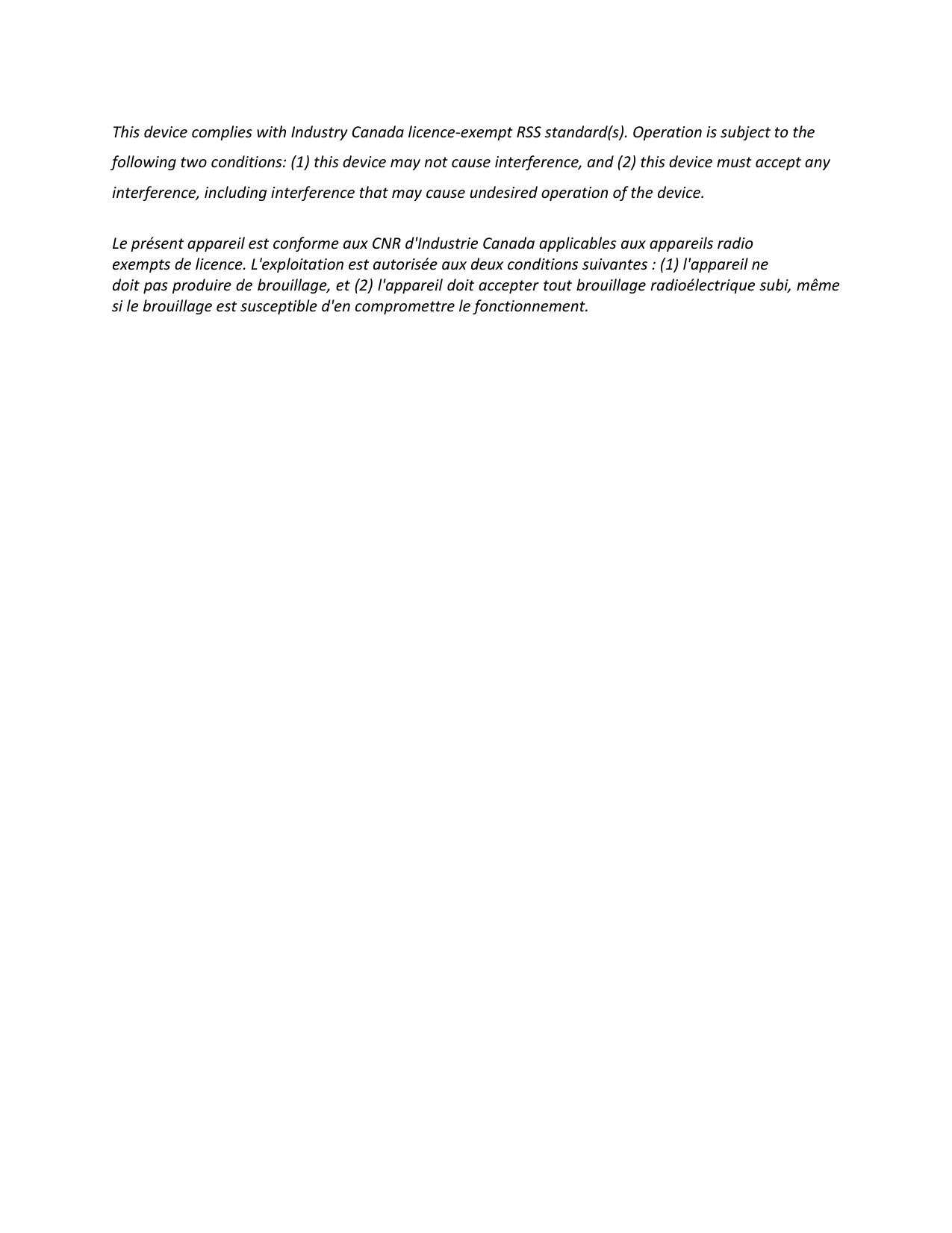 This device complies with Industry Canada licence-exempt RSS standard(s). Operation is subject to the following two conditions: (1) this device may not cause interference, and (2) this device must accept any interference, including interference that may cause undesired operation of the device.  Le présent appareil est conforme aux CNR d&apos;Industrie Canada applicables aux appareils radio exempts de licence. L&apos;exploitation est autorisée aux deux conditions suivantes : (1) l&apos;appareil ne doit pas produire de brouillage, et (2) l&apos;appareil doit accepter tout brouillage radioélectrique subi, même si le brouillage est susceptible d&apos;en compromettre le fonctionnement.  