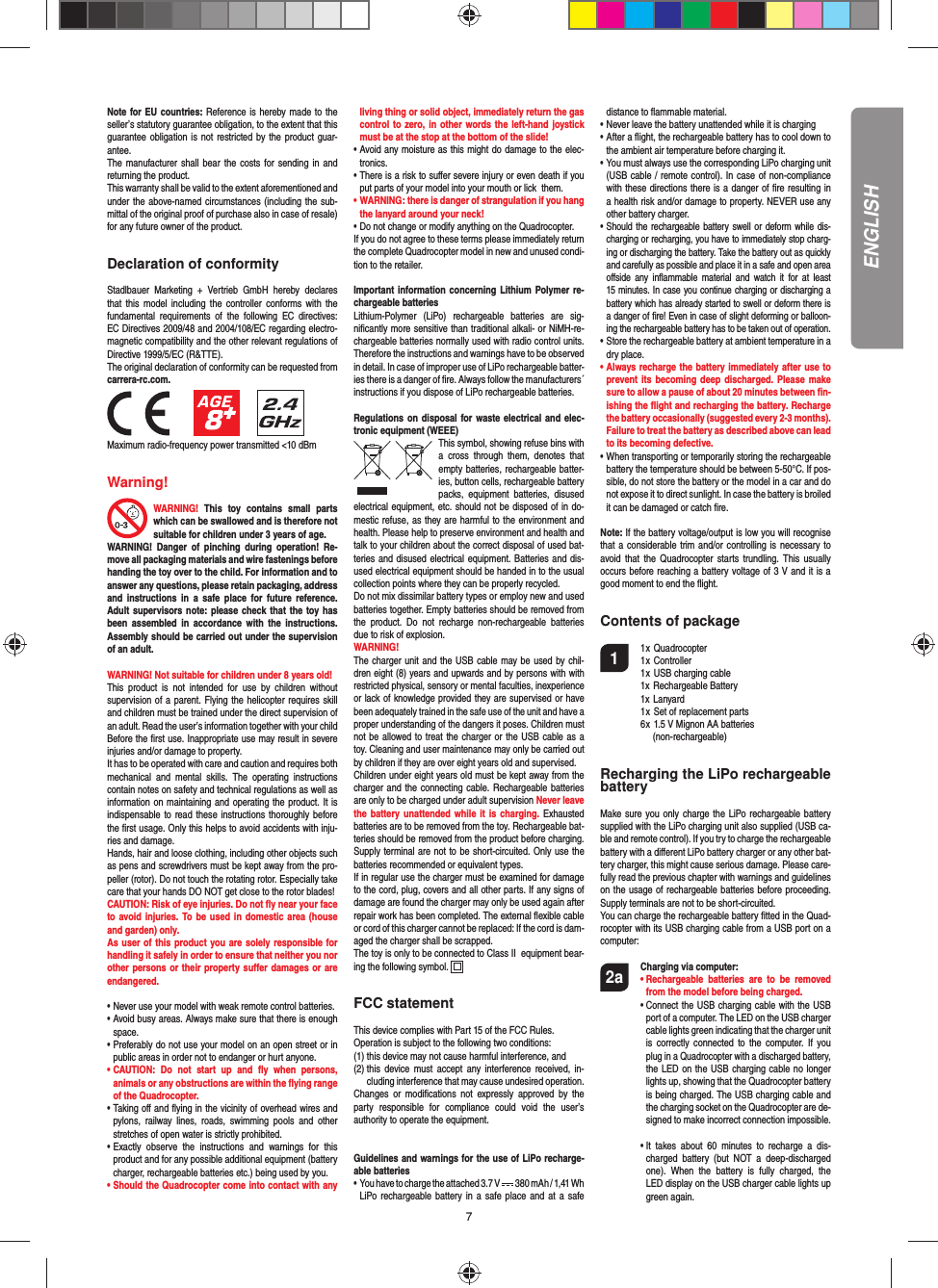 7Note for EU countries: Reference is hereby made to the seller’s statutory guarantee obligation, to the extent that this guarantee obligation is not restricted by the product guar-antee.The manufacturer shall bear the costs for sending in and returning the product.This warranty shall be valid to the extent aforementioned and under the above-named circumstances (including the sub-mittal of the original proof of purchase also in case of resale) for any future owner of the product.Declaration of conformityStadlbauer Marketing + Vertrieb GmbH hereby declares that this model including the controller conforms with the fundamental requirements of the following EC directives: EC Directives 2009/48 and 2004/108/EC regarding electro-magnetic compatibility and the other relevant regulations of Directive 1999/5/EC (R&amp;TTE).The original declaration of conformity can be requested from carrera-rc.com.                 Maximum radio-frequency power transmitted &lt;10 dBmWarning!WARNING! This toy contains small parts which can be swallowed and is therefore not suitable for children under 3 years of age.WARNING! Danger of pinching during operation! Re-move all packaging materials and wire fastenings before handing the toy over to the child. For information and to answer any questions, please retain packaging, address and instructions in a safe place for future reference. Adult supervisors note: please check that the toy has been assembled in accordance with the instructions. Assembly should be carried out under the supervision of an adult. WARNING! Not suitable for children under 8 years old! This product is not intended for use by children without  supervision of a parent. Flying the helicopter requires skill and children must be trained under the direct supervision of an adult. Read the user’s information together with your child Before the ﬁ rst use. Inappropriate use may result in  severe injuries and/or damage to property. It has to be operated with care and caution and requires both mechanical and mental skills. The operating instructions contain notes on safety and technical regulations as well as information on maintaining and operating the product. It is indispensable to read these instructions thoroughly before the ﬁ rst usage. Only this helps to avoid accidents with inju-ries and damage. Hands, hair and loose clothing, including other objects such as pens and screwdrivers must be kept away from the pro-peller (rotor). Do not touch the rotating rotor. Especially take care that your hands DO NOT get close to the rotor blades! CAUTION: Risk of eye injuries. Do not ﬂ y near your face to avoid injuries. To be used in domestic area (house and garden) only.As user of this product you are solely responsible for handling it safely in order to ensure that neither you nor other persons or their property suﬀ er damages or are endangered. • Never use your model with weak remote control batteries.• Avoid busy areas. Always make sure that there is enough  space. • Preferably do not use your model on an open street or in  public areas in order not to endanger or hurt anyone. •  CAUTION: Do not start up and ﬂ y when persons, a nimals or any obstructions are within the ﬂ ying range of the Quadrocopter. •  Taking oﬀ  and ﬂ ying in the vicinity of overhead wires and pylons, railway lines, roads, swimming pools and other stretches of open water is strictly prohibited.• Exactly observe the instructions and warnings for this   product and for any possible additional equipment (battery   charger, rechargeable batteries etc.) being used by you.• Should the Quadrocopter come into contact with any   living thing or solid object, immediately return the gas   control to zero, in other words the left-hand joystick   must be at the stop at the bottom of the slide!• Avoid any moisture as this might do damage to the elec- tronics. • There is a risk to suﬀ er severe injury or even death if you  put parts of your model into your mouth or lick  them. • WARNING: there is danger of strangulation if you hang  the lanyard around your neck! • Do not change or modify anything on the Quadrocopter.If you do not agree to these terms please immediately return the complete Quadrocopter model in new and unused condi-tion to the retailer. Important information concerning Lithium Polymer re-chargeable batteriesLithium-Polymer (LiPo) rechargeable batteries are sig-niﬁ cantly more sensitive than traditional alkali- or NiMH-re-chargeable batteries normally used with radio control units. Therefore the instructions and warnings have to be observed in detail. In case of improper use of LiPo rechargeable batter-ies there is a danger of ﬁ re. Always follow the manufacturers´  instructions if you dispose of LiPo rechargeable batteries. Regulations on disposal for waste electrical and elec-tronic equipment (WEEE)This symbol, showing refuse bins with a cross through them, denotes that empty batteries, rechargeable batter-ies, button cells, recharge able battery packs, equipment batteries, disused electrical equipment, etc. should not be disposed of in do-mestic refuse, as they are harmful to the environment and health. Please help to preserve environment and health and talk to your children about the correct disposal of used bat-teries and disused electrical equipment. Batteries and dis-used electrical equipment should be handed in to the usual collection points where they can be properly recycled. Do not mix dissimilar battery types or employ new and used batteries together. Empty batteries should be removed from the product. Do not recharge non-rechargeable batteries due to risk of explosion. WARNING! The charger unit and the USB cable may be used by chil-dren eight (8) years and upwards and by persons with with restricted physical, sensory or mental faculties, inexperience or lack of knowledge provided they are supervised or have been adequately trained in the safe use of the unit and have a proper understanding of the dangers it poses. Children must not be allowed to treat the charger or the USB cable as a toy. Cleaning and user maintenance may only be carried out by children if they are over eight years old and supervised.  Children under eight years old must be kept away from the charger and the connecting cable. Rechargeable batteries are only to be charged under adult supervision Never leave the battery unattended while it is charging. Exhausted batteries are to be removed from the toy. Rechargeable bat-teries should be removed from the product before charging. Supply terminal are not to be short-circuited. Only use the batteries recommended or equivalent types. If in regular use the charger must be examined for damage to the cord, plug, covers and all other parts. If any signs of damage are found the charger may only be used again after repair work has been completed. The external ﬂ exible cable or cord of this charger cannot be replaced: If the cord is dam-aged the charger shall be scrapped.The toy is only to be connected to Class II  equipment bear-ing the following symbol.  FCC statementThis device complies with Part 15 of the FCC Rules. Operation is subject to the following two conditions: (1) this device may not cause harmful interference, and (2)  this device must accept any interference received, in-cluding interference that may cause undesired operation. Changes or modiﬁ cations not expressly approved by the party responsible for compliance could void the user’s  authority to operate the equipment.Guidelines and warnings for the use of LiPo recharge-able batteries •   You have to charge the attached 3.7 V   380 mAh / 1,41 WhLiPo rechargeable battery in a safe place and at a safe distance to ﬂ ammable material.• Never leave the battery unattended while it is charging •  After a ﬂ ight, the rechargeable battery has to cool down to the ambient air temperature before charging it.•  You must always use the corresponding LiPo charging unit (USB cable / remote control). In case of non-compliance with these directions there is a danger of ﬁ re resulting in a health risk and/or damage to property. NEVER use any other battery charger.•  Should the rechargeable battery swell or deform while dis-charging or recharging, you have to immediately stop charg-ing or discharging the battery. Take the battery out as quickly and carefully as possible and place it in a safe and open area oﬀ side any inﬂ ammable material and watch it for at least 15 minutes. In case you continue charging or discharging a battery which has already started to swell or deform there is a danger of ﬁ re! Even in case of slight deforming or balloon-ing the rechargeable battery has to be taken out of operation.•  Store the rechargeable battery at ambient temperature in a dry place.•  Always recharge the battery immediately after use to prevent its becoming deep discharged. Please make sure to allow a pause of about 20 minutes between ﬁ n-ishing the ﬂ ight and recharging the battery. Recharge the battery occasionally (suggested every 2-3 months). Failure to treat the battery as described above can lead to its becoming defective.•  When transporting or temporarily storing the rechargeable battery the temperature should be between 5-50°C. If pos-sible, do not store the battery or the model in a car and do not expose it to direct sunlight. In case the battery is broiled it can be damaged or catch ﬁ re. Note: If the battery voltage/output is low you will recognise that a considerable trim and/or controlling is necessary to avoid that the Quadrocopter starts trundling. This usually occurs before reaching a battery voltage of 3 V and it is a good moment to end the ﬂ ight. Contents of package1 1 x Quadrocopter  1 x Controller  1 x USB charging cable  1x Rechargeable Battery 1x Lanyard  1 x Set of replacement parts  6 x  1.5 V Mignon AA batteries    (non-rechargeable)Recharging the LiPo rechargeable batteryMake sure you only charge the LiPo rechargeable battery supplied with the LiPo charging unit also supplied (USB ca-ble and remote control). If you try to charge the rechargeable battery with a diﬀ erent LiPo battery charger or any other bat-tery charger, this might cause serious damage. Please care-fully read the previous chapter with warnings and guidelines on the usage of rechargeable batteries before proceeding. Supply terminals are not to be short-circuited.You can charge the rechargeable battery ﬁ tted in the Quad-rocopter with its USB charging cable from a USB port on a computer:2a Charging via computer:    •  Rechargeable batteries are to be removed from the model before being charged.  •  Connect the USB charging cable with the USB port of a computer. The LED on the USB charger cable lights green indicating that the charger unit is correctly connected to the computer. If you plug in a Quadrocopter with a discharged battery, the LED on the USB charging cable no longer lights up, showing that the Quadrocopter battery is being charged. The USB charging cable and the charging socket on the Quadrocopter are de-signed to make incorrect connection impossible.     •  It takes about 60 minutes to recharge a dis-charged battery (but NOT a deep-discharged one). When the battery is fully charged, the LED display on the USB charger cable lights up green again. ENGLISH