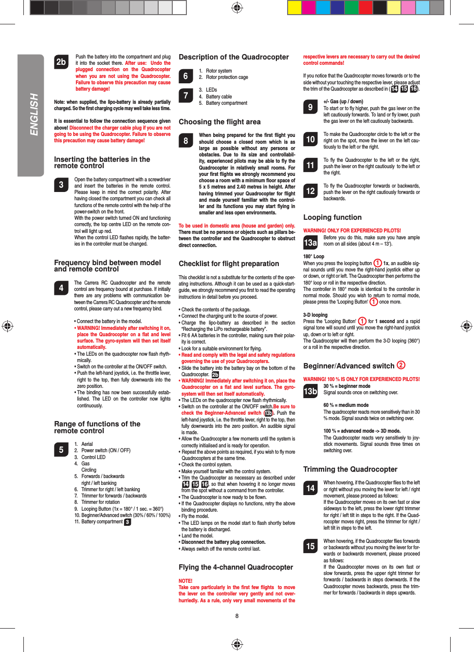 82b    Push the battery into the compartment and plug it into the socket there. After use:  Undo the plugged connection on the Quadrocopter when you are not using the Quadrocopter. Failure to observe this precaution may cause battery damage!Note: when supplied, the lipo-battery is already partially charged. So the ﬁ rst charging cycle may well take less time.It is essential to follow the connection sequence given above! Disconnect the charger cable plug if you are not going to be using the Quadrocopter. Failure to observe this precaution may cause battery damage!Inserting the batteries in theremote control3  Open the battery compartment with a screwdriver and insert the batteries in the remote control. Please keep in mind the correct polarity. After having closed the compartment you can check all functions of the remote control with the help of the power-switch on the front.  With the power switch turned ON and functioning correctly, the top centre LED on the remote con-trol will light up red.   When the control LED ﬂ ashes rapidly, the batter-ies in the controller must be changed.Frequency bind between model and remote control4  The Carrera RC Quadrocopter and the remote control are frequency bound at purchase. If initially there are any problems with communication be-tween the Carrera RC Quadrocopter and the remote control, please carry out a new frequency bind.  •  Connect the battery in the model. •  WARNING! Immediately after switching it on, place the Quadrocopter on a ﬂ at and level surface. The gyro-system will then set itself automatically.  •   The LEDs on the quadrocopter now ﬂ ash rhyth-mically.  •  Switch on the controller at the ON/OFF switch.   •  Push the left-hand joystick, i.e. the throttle lever, right to the top, then fully downwards into the zero position.  •  The binding has now been successfully estab-lished. The LED on the controller now lights continuously.Range of functions of the remote control 5 1. Aerial  2.  Power switch (ON / OFF)  3.   Control LED 4. Gas  Circling  5.  Forwards / backwards    right / left banking  6.  Trimmer for right / left banking  7.  Trimmer for forwards / backwards   8.  Trimmer for rotation  9.  Looping Button (1x = 180° / 1 sec. = 360°) 10. Beginner/Advanced switch (30% / 60% / 100%) 11. Battery compartment 3 Description of the Quadrocopter6 1. Rotor system  2.  Rotor protection cage7 3. LEDs 4. Battery cable 5. Battery compartmentChoosing the ﬂ ight area8  When being prepared for the ﬁ rst ﬂ ight you should choose a closed room which is as large as possible without any persons or  obstacles. Due to its size and controllabil-ity, experienced pilots may be able to ﬂ y the Quadrocopter in relatively small rooms. For your ﬁ rst ﬂ ights we strongly recommend you choose a room with a minimum ﬂ oor space of 5 x 5 metres and 2.40 metres in height. After having trimmed your Quadrocopter for ﬂ ight and made yourself familiar with the control-ler and its functions you may start ﬂ ying in smaller and less open environments. To be used in domestic area (house and garden) only. There must be no persons or objects such as pillars be-tween the controller and the Quadrocopter to obstruct direct connection.Checklist for ﬂ ight preparationThis checklist is not a substitute for the contents of the oper-ating instructions. Although it can be used as a quick-start-guide, we strongly recommend you ﬁ rst to read the operating instructions in detail before you proceed.•  Check the contents of the package.•  Connect the charging unit to the source of power.•  Charge the lipo-battery as described in the section “Recharging the LiPo rechargeable battery”.•  Fit 6 AA batteries in the controller, making sure their polar-ity is correct.•  Look for a suitable environment for ﬂ ying.•  Read and comply with the legal and safety regulations governing the use of your Quadrocopters.•  Slide the battery into the battery bay on the bottom of the Quadrocopter.  2b•  WARNING! Immediately after switching it on, place the Quadrocopter on a ﬂ at and level surface. The gyro-system will then set itself automatically.•   The LEDs on the quadrocopter now ﬂ ash rhythmically. •  Switch on the controller at the ON/OFF switch.Be sure to check the Beginner-Advanced switch (13b). Push the left-hand joystick, i.e. the throttle lever, right to the top, then fully downwards into the zero position. An audible signal is made.•  Allow the Quadrocopter a few moments until the system is correctly initialised and is ready for operation. •   Repeat the above points as required, if you wish to ﬂ y more Quadrocopters at the same time.•  Check the control system.•  Make yourself familiar with the control system.•  Trim the Quadrocopter as necessary as described under  14 15 16, so that when hovering it no longer moves from the spot without a command from the controller.•  The Quadrocopter is now ready to be ﬂ own.•  If the Quadrocopter displays no functions, retry the above binding procedure.•  Fly the model.•  The LED lamps on the model start to ﬂ ash shortly before the battery is discharged.•    Land  the  model.•  Disconnect the battery plug connection.•  Always switch oﬀ  the remote control last.Flying the 4-channel QuadrocopterNOTE! Take care particularly in the ﬁ rst few ﬂ ights  to move the lever on the controller very gently and not over-hurriedly. As a rule, only very small movements of the respective levers are necessary to carry out the desired control commands!If you notice that the Quadrocopter moves forwards or to the side without your touching the respective lever, please adjust the trim of the Quadrocopter as described in (14 15 16). 9  +/- Gas (up / down)   To start or to ﬂ y higher, push the gas lever on the left cautiously forwards. To land or ﬂ y lower, push the gas lever on the left cautiously backwards.10  To make the Quadrocopter circle to the left or the right on the spot, move the lever on the left cau-tiously to the left or the right.11  To ﬂ y the Quadrocopter to the left or the right, push the lever on the right cautiously  to the left or the right.12  To ﬂ y the Quadrocopter forwards or backwards, push the lever on the right cautiously forwards or backwards.Looping functionWARNING! ONLY FOR EXPERIENCED PILOTS!13a  Before you do this, make sure you have ample room on all sides (about 4 m – 13‘).180° LoopWhen you press the looping button  1 1x, an audible sig-nal sounds until you move the right-hand joystick either up or down, or right or left. The Quadrocopter then performs the 180° loop or roll in the respective direction. The controller in 180° mode is identical to the controller in normal mode. Should you wish to return to normal mode, please press the &apos;Looping Button&apos;  1 once more.3-D loopingPress the &apos;Looping Button&apos;  1 for 1 second and a rapid signal tone will sound until you move the right-hand joystick up, down or to left or right.The Quadrocopter will then perform the 3-D looping (360°) or a roll in the respective direction. Beginner/Advanced switch  2 WARNING! 100 % IS ONLY FOR EXPERIENCED PILOTS!13b  30 % = beginner mode   Signal sounds once on switching over.  60 % = medium mode  The quadrocopter reacts more sensitively than in 30 % mode. Signal sounds twice on switching over.  100 % = advanced mode -&gt; 3D mode.  The Quadrocopter reacts very sensitively to joy-stick movements. Signal sounds three times on switching over.Trimming the Quadrocopter14  When hovering, if the Quadrocopter ﬂ ies to the left or right without you moving the lever for left / right movement, please proceed as follows:   If the Quadrocopter moves on its own fast or slow sideways to the left, press the lower right trimmer for right / left tilt in steps to the right. If the Quad-rocopter moves right, press the trimmer for right / left tilt in steps to the left.15  When hovering, if the Quadrocopter ﬂ ies forwards or backwards without you moving the lever for for-wards or backwards movement, please proceed as follows:  If the Quadrocopter moves on its own fast or slow forwards, press the upper right trimmer for forwards / backwards in steps downwards. If the Quadrocopter moves backwards, press the trim-mer for forwards / backwards in steps upwards.ENGLISH