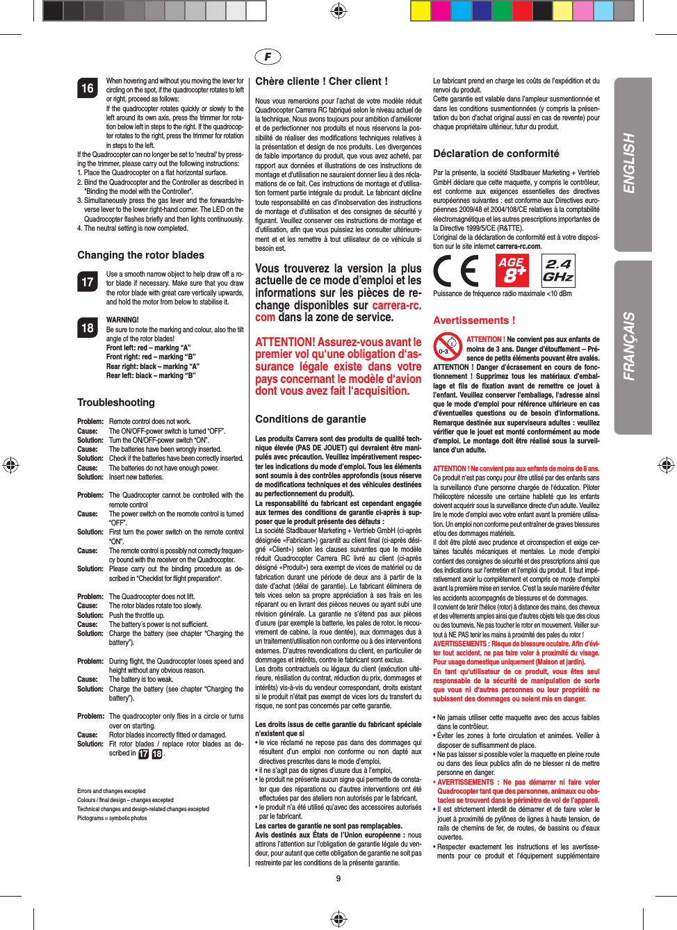 916 When hovering and without you moving the lever for circling on the spot, if the quadrocopter rotates to left or right, proceed as follows:   If the quadrocopter rotates quickly or slowly to the left around its own axis, press the trimmer for rota-tion below left in steps to the right. If the quadrocop-ter rotates to the right, press the trimmer for rotation in steps to the left.If the Quadrocopter can no longer be set to &apos;neutral&apos; by press-ing the trimmer, please carry out the following instructions:1.  Place the Quadrocopter on a ﬂ at horizontal surface.2.  Bind the Quadrocopter and the Controller as described in &quot;Binding the model with the Controller&quot;.3.  Simultaneously press the gas lever and the forwards/re-verse lever to the lower right-hand corner. The LED on the Quadrocopter ﬂ ashes brieﬂ y and then lights continuously.4.  The neutral setting is now completed.Changing the rotor blades17  Use a smooth narrow object to help draw oﬀ  a ro-tor blade if necessary. Make sure that you draw the rotor blade with great care vertically upwards, and hold the motor from below to stabilise it. 18 WARNING!       Be sure to note the marking and colour, also the tilt angle of the rotor blades! Front left: red – marking “A”  Front right: red – marking “B”  Rear right: black – marking “A”  Rear left: black – marking “B”Troubleshooting Problem:  Remote control does not work.Cause:  The ON/OFF-power switch is turned “OFF”.Solution:  Turn the ON/OFF-power switch “ON”.Cause:  The batteries have been wrongly inserted.Solution:  Check if the batteries have been correctly inserted.Cause:  The batteries do not have enough power.Solution:  Insert new batteries.Problem:  The Quadrocopter cannot be controlled with the remote controlCause:  The power switch on the reomote control is turned “OFF”.Solution:  First turn the power switch on the remote control “ON”.Cause: The remote control is possibly not correctly frequen-cy bound with the receiver on the Quadrocopter. Solution:  Please carry out the binding procedure as de-scribed in “Checklist for ﬂ ight preparation“.Problem:  The Quadrocopter does not lift.Cause:  The rotor blades rotate too slowly.Solution:  Push the throttle up.Cause:  The battery´s power is not suﬃ  cient.Solution:  Charge the battery (see chapter “Charging the battery”).Problem:  During ﬂ ight, the Quadrocopter loses speed and height without any obvious reason.Cause:  The battery is too weak.Solution:  Charge the battery (see chapter “Charging the battery”).Problem:  The quadrocopter only ﬂ ies in a circle or turns over on starting.Cause:  Rotor blades incorrectly ﬁ tted or damaged.Solution:  Fit rotor blades / replace rotor blades as de-scribed in 17 18 .Errors and changes exceptedColours / ﬁ nal design – changes exceptedTechnical changes and design-related changes exceptedPictograms = symbolic photos Chère cliente ! Cher client !Nous vous remercions pour l’achat de votre modèle réduit Quadrocopter Carrera RC fabriqué selon le niveau actuel de la technique. Nous avons toujours pour ambition d’améliorer et de perfectionner nos produits et nous réservons la pos-sibilité de réaliser des modiﬁ cations techniques relatives à la présentation et design de nos produits. Les divergences de faible importance du produit, que vous avez acheté, par rapport aux données et illustrations de ces instructions de montage et d’utilisation ne sauraient donner lieu à des récla-mations de ce fait. Ces instructions de montage et d’utilisa-tion forment partie intégrale du produit. Le fabricant décline toute responsabilité en cas d’inobservation des instructions de montage et d’utilisation et des consignes de sécurité y ﬁ gurant. Veuillez conserver ces instructions de montage et d’utilisation, aﬁ n que vous puissiez les consulter ultérieure-ment et et les remettre à tout utilisateur de ce véhicule si besoin est.Vous trouverez la version la plus actuelle de ce mode d’emploi et les informations sur les pièces de re-change disponibles sur carrera-rc.com dans la zone de service.ATTENTION! Assurez-vous avant le premier vol qu‘une obligation d‘as-surance légale existe dans votre pays concernant le modèle d‘avion dont vous avez fait  l‘acquisition. Conditions de garantieLes produits Carrera sont des produits de qualité tech-nique élevée (PAS DE JOUET) qui devraient être mani-pulés avec précaution. Veuillez impérativement respec-ter les indications du mode d’emploi. Tous les éléments sont soumis à des contrôles approfondis (sous réserve de modiﬁ cations techniques et des véhicules destinées au perfectionnement du produit).La responsabilité du fabricant est cependant engagée aux termes des conditions de garantie ci-après à sup-poser que le produit présente des défauts :La société Stadlbauer Marketing + Vertrieb GmbH (ci-après désignée «Fabricant») garantit au client ﬁ nal (ci-après dési-gné «Client») selon les clauses suivantes que le modèle réduit Quadrocopter Carrera RC livré au client (ci-après désigné «Produit») sera exempt de vices de matériel ou de fabrication durant une période de deux ans à partir de la date d’achat (délai de garantie). Le fabricant éliminera de tels vices selon sa propre appréciation à ses frais en les réparant ou en livrant des pièces neuves ou ayant subi une révision générale. La garantie ne s’étend pas aux pièces d’usure (par exemple la batterie, les pales de rotor, le recou-vrement de cabine, la roue dentée), aux dommages dus à un traitement/utilisation non conforme ou à des interventions externes. D’autres revendications du client, en particulier de dommages et intérêts, contre le fabricant sont exclus.Les droits contractuels ou légaux du client (exécution ulté-rieure, résiliation du contrat, réduction du prix, dommages et intérêts) vis-à-vis du vendeur correspondant, droits existant si le produit n’était pas exempt de vices lors du transfert du risque, ne sont pas concernés par cette garantie. Les droits issus de cette garantie du fabricant spéciale n’existent que si •  le vice réclamé ne repose pas dans des dommages qui résultent d’un emploi non conforme ou non dapté aux directives prescrites dans le mode d’emploi, •  il ne s’agit pas de signes d’usure dus à l’emploi,•  le produit ne présente aucun signe qui permette de consta-ter que des réparations ou d’autres interventions ont été eﬀ ectuées par des ateliers non autorisés par le fabricant,•  le produit n’a été utilisé qu’avec des accessoires autorisés par le fabricant. Les cartes de garantie ne sont pas remplaçables.Avis destinés aux États de l’Union européenne : nous attirons l’attention sur l’obligation de garantie légale du ven-deur, pour autant que cette obligation de garantie ne soit pas restreinte par les conditions de la présente garantie. Le fabricant prend en charge les coûts de l’expédition et du renvoi du produit.Cette garantie est valable dans l’ampleur susmentionnée et dans les conditions susmentionnées (y compris la présen-tation du bon d’achat original aussi en cas de revente) pour chaque propriétaire ultérieur, futur du produit.Déclaration de conformitéPar la présente, la société Stadlbauer Marketing + Vertrieb GmbH déclare que cette maquette, y compris le contrôleur, est conforme aux exigences essentielles des directives européennes suivantes : est conforme aux Directives euro-péennes 2009/48 et 2004/108/CE relatives à la comptabilité électromagnétique et les autres prescriptions importantes de la Directive 1999/5/CE (R&amp;TTE). L’original de la déclaration de conformité est à votre disposi-tion sur le site internet carrera-rc.com.                 Puissance de fréquence radio maximale &lt;10 dBm Avertissements !ATTENTION  !  Ne convient pas aux enfants de moins de 3 ans. Danger d’étouﬀ ement – Pré-sence de petits éléments pouvant être avalés.ATTENTION ! Danger d’écrasement en cours de fonc-tionnement ! Supprimez tous les matériaux d’embal-lage et ﬁ ls de ﬁ xation avant de remettre ce jouet à l’enfant. Veuillez conserver l&apos;emballage, l&apos;adresse ainsi que le mode d&apos;emploi pour référence ultérieure en cas d&apos;éventuelles questions ou de besoin d&apos;informations. Remarque destinée aux superviseurs adultes : veuillez vériﬁ er que le jouet est monté conformément au mode d&apos;emploi. Le montage doit être réalisé sous la surveil-lance d&apos;un adulte. ATTENTION  ! Ne convient pas aux enfants de moins de 8 ans.Ce produit n‘est pas conçu pour être utilisé par des enfants sans la surveillance d‘une personne chargée de l‘éducation. Piloter l’hélicoptère nécessite une certaine habileté que les enfants doivent acquérir sous la surveillance directe d’un adulte. Veuillez lire le mode d’emploi avec votre enfant avant la première utilisa-tion. Un emploi non conforme peut entraîner de graves blessures et/ou des dommages matériels.  Il doit être piloté avec prudence et circonspection et exige cer-taines facultés mécaniques et mentales. Le mode d‘emploi contient des consignes de sécurité et des prescriptions ainsi que des indications sur l‘entretien et l‘emploi du produit. Il faut impé-rativement avoir lu complètement et compris ce mode d‘emploi avant la première mise en service. C‘est la seule manière d‘éviter les accidents accompagnés de blessures et de dommages.  Il convient de tenir l&apos;hélice (rotor) à distance des mains, des cheveux et des vêtements amples ainsi que d&apos;autres objets tels que des clous ou des tournevis. Ne pas toucher le rotor en mouvement. Veiller sur-tout à NE PAS tenir les mains à proximité des pales du rotor !AVERTISSEMENTS : Risque de blessure oculaire. Aﬁ n d’évi-ter tout accident, ne pas faire voler à proximité du visage. Pour usage domestique uniquement (Maison et jardin).En tant qu‘utilisateur de ce produit, vous êtes seul responsable de la sécurité de manipulation de sorte que vous ni d‘autres personnes ou leur propriété ne subissent des dommages ou soient mis en danger.•  Ne jamais utiliser cette maquette avec des accus faibles dans le contrôleur.•  Éviter les zones à forte circulation et animées. Veiller à disposer de suﬃ  samment de place.•  Ne pas laisser si possible voler la maquette en pleine route ou dans des lieux publics aﬁ n de ne blesser ni de mettre personne en danger. •  AVERTISSEMENTS : Ne pas démarrer ni faire voler Quadrocopter tant que des personnes, animaux ou obs-tacles se trouvent dans le périmètre de vol de l’appareil.•  Il est strictement interdit de démarrer et de faire voler le jouet à proximité de pylônes de lignes à haute tension, de rails de chemins de fer, de routes, de bassins ou d’eaux ouvertes.•  Respecter exactement les instructions et les avertisse-ments pour ce produit et l’équipement supplémentaire ENGLISHFRANÇAIS