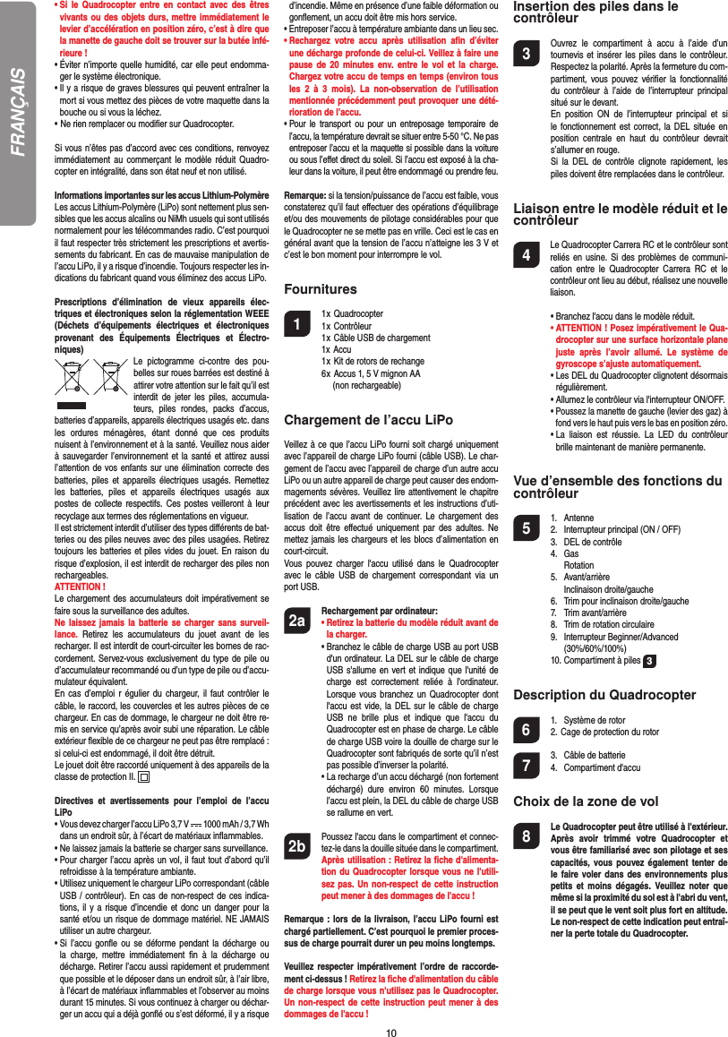 10•  Si le Quadrocopter entre en contact avec des êtres vivants ou des objets durs, mettre immédiatement le levier d’accélération en position zéro, c’est à dire que la manette de gauche doit se trouver sur la butée infé-rieure !•  Éviter n’importe quelle humidité, car elle peut endomma-ger le système électronique.•  Il y a risque de graves blessures qui peuvent entraîner la mort si vous mettez des pièces de votre maquette dans la bouche ou si vous la léchez. • Ne rien remplacer ou modiﬁ er sur Quadrocopter. Si vous n’êtes pas d’accord avec ces conditions, renvoyez immédiatement au commerçant le modèle réduit Quadro-copter en intégralité, dans son état neuf et non utilisé. Informations importantes sur les accus Lithium-PolymèreLes accus Lithium-Polymère (LiPo) sont nettement plus sen-sibles que les accus alcalins ou NiMh usuels qui sont utilisés normalement pour les télécommandes radio. C’est pourquoi il faut respecter très strictement les prescriptions et avertis-sements du fabricant. En cas de mauvaise manipulation de l’accu LiPo, il y a risque d’incendie. Toujours respecter les in-dications du fabricant quand vous éliminez des accus LiPo.Prescriptions d’élimination de vieux appareils élec-triques et électroniques selon la réglementation WEEE (Déchets d’équipements électriques et électroniques provenant des Équipements Électriques et Électro-niques)Le pictogramme ci-contre des pou-belles sur roues barrées est destiné à attirer votre attention sur le fait qu’il est interdit de jeter les piles, accumula-teurs, piles rondes, packs d’accus, batteries d’appareils, appareils électriques usagés etc. dans les ordures ménagères, étant donné que ces produits nuisent à l’environnement et à la santé. Veuillez nous aider à sauvegarder l’environnement et la santé et attirez aussi l’attention de vos enfants sur une élimination correcte des batteries, piles et appareils électriques usagés. Remettez les batteries, piles et appareils électriques usagés aux postes de collecte respectifs. Ces postes veilleront à leur recyclage aux termes des réglementations en vigueur. Il est strictement interdit d’utiliser des types diﬀ érents de bat-teries ou des piles neuves avec des piles usagées. Retirez toujours les batteries et piles vides du jouet. En raison du risque d’explosion, il est interdit de recharger des piles non rechargeables. ATTENTION ! Le chargement des accumulateurs doit impérativement se faire sous la surveillance des adultes. Ne laissez jamais la batterie se charger sans surveil-lance. Retirez les accumulateurs du jouet avant de les recharger. Il est interdit de court-circuiter les bornes de rac-cordement. Servez-vous exclusivement du type de pile ou d’accumulateur recommandé ou d’un type de pile ou d’accu-mulateur équivalent.En cas d’emploi r égulier du chargeur, il faut contrôler le câble, le raccord, les couvercles et les autres pièces de ce chargeur. En cas de dommage, le chargeur ne doit être re-mis en service qu’après avoir subi une réparation. Le câble extérieur ﬂ exible de ce chargeur ne peut pas être remplacé : si celui-ci est endommagé, il doit être détruit.Le jouet doit être raccordé uniquement à des appareils de la classe de protection II.  Directives et avertissements pour l’emploi de l’accu LiPo•  Vous devez charger l’accu LiPo 3,7 V   1000 mAh / 3,7 Whdans un endroit sûr, à l’écart de matériaux inﬂ ammables.•  Ne laissez jamais la batterie se charger sans surveillance. •  Pour charger l’accu après un vol, il faut tout d’abord qu’il refroidisse à la température ambiante.•  Utilisez uniquement le chargeur LiPo correspondant (câble USB / contrôleur). En cas de non-respect de ces indica-tions, il y a risque d’incendie et donc un danger pour la santé et/ou un risque de dommage matériel. NE JAMAIS utiliser un autre chargeur.•  Si l’accu gonﬂ e ou se déforme pendant la décharge ou la charge, mettre immédiatement ﬁ n à la décharge ou décharge. Retirer l’accu aussi rapidement et prudemment que possible et le déposer dans un endroit sûr, à l’air libre, à l’écart de matériaux inﬂ ammables et l’observer au moins durant 15 minutes. Si vous continuez à charger ou déchar-ger un accu qui a déjà gonﬂ é ou s’est déformé, il y a risque d’incendie. Même en présence d’une faible déformation ou gonﬂ ement, un accu doit être mis hors service.•  Entreposer l’accu à température ambiante dans un lieu sec.•  Rechargez votre accu après utilisation aﬁ n  d’éviter une décharge profonde de celui-ci. Veillez à faire une pause de 20 minutes env. entre le vol et la charge. Chargez votre accu de temps en temps (environ tous les 2 à 3 mois). La non-observation de l’utilisation mentionnée précédemment peut provoquer une dété-rioration de l’accu.•  Pour le transport ou pour un entreposage temporaire de l’accu, la température devrait se situer entre 5-50 °C. Ne pas entreposer l’accu et la maquette si possible dans la voiture ou sous l’eﬀ et direct du soleil. Si l’accu est exposé à la cha-leur dans la voiture, il peut être endommagé ou prendre feu.Remarque: si la tension/puissance de l’accu est faible, vous constaterez qu’il faut eﬀ ectuer des opérations d’équilibrage et/ou des mouvements de pilotage considérables pour que le Quadrocopter ne se mette pas en vrille. Ceci est le cas en général avant que la tension de l’accu n’atteigne les 3 V et c’est le bon moment pour interrompre le vol.Fournitures1 1 x Quadrocopter  1 x Contrôleur  1 x Câble USB de chargement  1x Accu  1 x Kit de rotors de rechange  6 x Accus 1, 5 V mignon AA    (non rechargeable)Chargement de l’accu LiPoVeillez à ce que l’accu LiPo fourni soit chargé uniquement avec l’appareil de charge LiPo fourni (câble USB). Le char-gement de l’accu avec l’appareil de charge d’un autre accu LiPo ou un autre appareil de charge peut causer des endom-magements sévères. Veuillez lire attentivement le chapitre précédent avec les avertissements et les instructions d’uti-lisation de l’accu avant de continuer. Le chargement des accus doit être eﬀ ectué uniquement par des adultes. Ne mettez jamais les chargeurs et les blocs d’alimentation en court-circuit.Vous pouvez charger l&apos;accu utilisé dans le Quadrocopter avec le câble USB de chargement correspondant via un port USB.2a Rechargement par ordinateur:    •  Retirez la batterie du modèle réduit avant de la charger.  •  Branchez le câble de charge USB au port USB d&apos;un ordinateur. La DEL sur le câble de charge USB s&apos;allume en vert et indique que l&apos;unité de charge est correctement reliée à l&apos;ordinateur. Lorsque vous branchez un Quadrocopter dont l&apos;accu est vide, la DEL sur le câble de charge USB ne brille plus et indique que l&apos;accu du  Quadrocopter est en phase de charge. Le câble de charge USB voire la douille de charge sur le Quadrocopter sont fabriqués de sorte qu’il n’est pas possible d’inverser la polarité.  •  La recharge d’un accu déchargé (non fortement déchargé) dure environ 60 minutes. Lorsque l’accu est plein, la DEL du câble de charge USB se rallume en vert. 2b   Poussez l&apos;accu dans le compartiment et connec-tez-le dans la douille située dans le compartiment. Après utilisation : Retirez la ﬁ che d&apos;alimenta-tion du Quadrocopter lorsque vous ne l&apos;utili-sez pas. Un non-respect de cette instruction peut mener à des dommages de l&apos;accu !Remarque : lors de la livraison, l’accu LiPo fourni est chargé partiellement. C’est pourquoi le premier proces-sus de charge pourrait durer un peu moins longtemps.Veuillez respecter impérativement l’ordre de raccorde-ment ci-dessus ! Retirez la ﬁ che d&apos;alimentation du câble de charge lorsque vous n&apos;utilisez pas le Quadrocopter. Un non-respect de cette instruction peut mener à des dommages de l&apos;accu !Insertion des piles dans le contrôleur3  Ouvrez le compartiment à accu à l’aide d’un tournevis et insérer les piles dans le contrôleur. Respectez la polarité. Après la fermeture du com-partiment, vous pouvez vériﬁ er la fonctionnalité du contrôleur à l’aide de l’interrupteur principal situé sur le devant.  En position ON de l’interrupteur principal et si le fonctionnement est correct, la DEL située en position centrale en haut du contrôleur devrait s’allumer en rouge.  Si la DEL de contrôle clignote rapidement, les piles doivent être remplacées dans le contrôleur.Liaison entre le modèle réduit et le contrôleur4   Le Quadrocopter Carrera RC et le contrôleur sont reliés en usine. Si des problèmes de communi-cation entre le Quadrocopter Carrera RC et le contrôleur ont lieu au début, réalisez une nouvelle liaison.  •  Branchez l&apos;accu dans le modèle réduit. •  ATTENTION ! Posez impérativement le Qua-drocopter sur une surface horizontale plane juste après l’avoir allumé. Le système de gyroscope s’ajuste automatiquement.  •  Les DEL du Quadrocopter clignotent désormais régulièrement.   •   Allumez le contrôleur via l&apos;interrupteur ON/OFF.  •  Poussez la manette de gauche (levier des gaz) à fond vers le haut puis vers le bas en position zéro.  •  La liaison est réussie. La LED du contrôleur brille maintenant de manière permanente.Vue d’ensemble des fonctions ducontrôleur 5 1. Antenne  2.  Interrupteur principal (ON / OFF)  3.   DEL de contrôle 4. Gas   Rotation 5. Avant/arrière  Inclinaison droite/gauche  6.  Trim pour inclinaison droite/gauche 7. Trim avant/arrière   8.  Trim de rotation circulaire 9.  Interrupteur Beginner/Advanced   (30%/60%/100%)   10. Compartiment à piles  3Description du Quadrocopter6  1.  Système de rotor  2. Cage de protection du rotor7  3.  Câble de batterie 4. Compartiment d&apos;accuChoix de la zone de vol8  Le Quadrocopter peut être utilisé à l&apos;extérieur. Après avoir trimmé votre Quadrocopter et vous être familiarisé avec son pilotage et ses capacités, vous pouvez également tenter de le faire voler dans des environnements plus petits et moins dégagés. Veuillez noter que même si la proximité du sol est à l&apos;abri du vent, il se peut que le vent soit plus fort en altitude. Le non-respect de cette indication peut entraî-ner la perte totale du Quadrocopter.FRANÇAIS