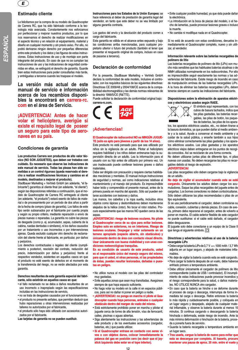 12Estimado clienteLe felicitamos por la compra de su modelo de Quadrocopter de Carrera RC, que ha sido fabricado conforme a la tec-nología más avanzada. Constantemente nos esforzamos por perfeccionar y mejorar nuestros productos, por lo que nos reservamos el derecho de realizar modiﬁ caciones en el aspecto técnico y en relación al equipamiento, material y diseño en cualquier momento y sin previo aviso. Por ello, no podrá derivarse ningún derecho por pequeñas diferencias entre este producto y los datos y las ﬁ guras de estas instruc-ciones. Estas instrucciones de uso y de montaje son parte integrante del producto. En caso de que no se cumplan las instrucciones de uso y las indicaciones de seguridad conte-nidas en ellas, se extinguirá el derecho de garantía. Guarde bien estas instrucciones para poder consultarlas más tarde, y entréguelas a terceros cuando les traspase el modelo.La versión más actual de este manual de servicio e información acerca de los recambios disponi-bles la encontrará en carrera-rc.com en el área de Servicio.¡ADVERTENCIA! Antes de hacer volar el helicóptero, averigüe si existe el requisito legal de  poseer un seguro para este tipo de aero-naves en su país. Condiciones de garantíaLos productos Carrera son productos de alto valor téc-nico (NO SON JUGUETES), que deben ser tratados con cuidado. Es necesario que observe las indicaciones de este manual de servicio. Todas las piezas han sido so-metidas a un control riguroso (queda reservado el dere-cho a realizar modiﬁ caciones técnicas y cambios en el modelo, destinados a mejorar el producto). Stadlbauer Marketing + Vertrieb GmbH (en adelante, “el fa-bricante”) garantiza al cliente ﬁ nal (en adelante, “el cliente”)según las disposiciones referidas a continuación, que el mo-delo de Quadrocopter de Carrera RC entregado al cliente (en adelante, “el producto”) estará exento de fallos de mate-rial o de procesamiento por un período de dos años a partir de la fecha de compra (plazo de garantía). Los fallos de este tipo serán subsanados por el fabricante por cuenta propia y según su propio criterio, mediante reparación o envío de piezas nuevas o reparadas. La garantía no cubre las piezas de desgaste (como p. ej. acumulador, aspas, cubierta de la cabina, ruedas dentadas o similares), ni los daños causados por un tratamiento o uso incorrectos o por intervenciones ajenas. Queda excluido cualquier otro derecho de reclama-ción del cliente frente al fabricante, en particular, por daños y perjuicios.Los derechos contractuales o legales del cliente (cumpli-miento a posteriori, rescisión del contrato, reducción del precio, indemnización por daños y perjuicios) frente al respectivo vendedor, existentes en aquellos casos en que el producto no esté exento de defectos en el momento de la transferencia del riesgo, no se verán afectados por esta garantía.Derechos resultantes de esta garantía especial del fabri-cante, sólo existirán en aquellos casos en que: •  el fallo reclamado no se deba a daños resultantes de un uso incorrecto o inapropiado según las especiﬁ caciones incluidas en las instrucciones de servicio,•  no se trata de desgastes causados por el funcionamiento,•  el producto no presente señales, que permitan deducir que hubo reparaciones u otras intervenciones realizadas por talleres no autorizados por el fabricante,•  el producto sólo haya sido utilizado con accesorios autori-zados por el fabricante.Las tarjetas de garantía no se pueden sustituir.Instrucciones para los Estados de la Unión Europea: se hace referencia al deber de prestación de garantía legal del vendedor, en tanto que este deber no se vea limitado por alguna garantía contraria. Los gastos del envío y la devolución del producto corren a cargo del fabricante.Esta garantía es válida en el alcance antes expuesto y bajo las condiciones arriba mencionadas, para cualquier pro-pietario ulterior o futuro del producto (también el tener que presentar el resguardo original de compra, incluso en caso de pasarse a terceros).Declaración de conformidadPor la presente, Stadlbauer Marketing + Vertrieb GmbH declara la conformidad de este modelo, inclusive el contro-lador, con los requisitos básicos de las siguientes directivas: Directrices CE 2009/48 y 2004/108/CE acerca de la compa-tibilidad electromagnética y las demás normas relevantes de la directriz 1999/5/CE (R&amp;TTE). Puede solicitar la declaración de conformidad original bajo:carrera-rc.com.          ¡Advertencias! El Quadrocopter de radiocontrol NO es NINGÚN JUGUE-TE (sólo es apto para jóvenes a partir de los 14 años). Este producto no está pensado para que sea utilizado por niños sin la vigilancia de un adulto. Pilotar el helicóptero requiere habilidad y los niños deben entrenarse bajo la su-pervisión directa de un adulto. Lea la información para el usuario con su hijo antes de utilizarlo por primera vez. Un uso inadecuado puede conllevar lesiones graves o daños materiales. Debe ser dirigido con precaución y requiere ciertas habilida-des mecánicas y mentales. El manual incluye instrucciones de seguridad y normas, así como indicaciones relativas al mantenimiento y el manejo del producto. Es imprescindible haber leído y comprendido el presente manual, antes de la primera puesta en marcha del aparato. Sólo así pueden evi-tarse accidentes con lesiones y daños.  Las manos, los cabellos y la ropa suelta, incluidos otros objetos como lápices y destornilladores deben mantenerse alejados de la hélice (rotor). No tocar el rotor rotativo. Pro-cure especialmente que las manos NO queden cerca de las aspas.¡ADVERTENCIA!: riesgo de lesiones oculares. No pilote el Quadrocopter cerca de su ojos para evitar lesiones. Empleo solo en exteriores, no en interiores. Riesgo de lesiones oculares. Despegar y volar solamente en un terreno apropiado (espacio abierto, sin obstáculos) y únicamente dentro de área con contacto visual directo. Usar únicamente con buena visibilidad y con unas con-diciones meteorológicas tranquilas.En su condición de usuario de este producto, usted es el responsable único del manejo seguro del mismo, para que ni usted, ni otras personas, ni las propiedades de éstas, puedan resultar lesionadas, dañadas o pues-tas en peligro.•  No utilice nunca el modelo con las pilas del controlador muy gastadas.•  Evite aquellas zonas que sean muy transitadas. Asegúrese siempre de que haya espacio suﬁ ciente.•  No haga volar su modelo en la calle ni en espacios públi-cos, para así no dañar ni poner en peligro a nadie.•  ¡ADVERTENCIA!: no ponga en marcha ni pilote el Qua-drocopter cuando haya personas, animales o cualquier obstáculo dentro del margen de vuelo del mismo.  •  Está estrictamente prohibido poner en marcha y pilotar el juguete cerca de torres de alta tensión, vías de ferrocarril, calles, piscinas o aguas abiertas. •  Siga atentamente las instrucciones y las advertencias de este producto y de los eventuales accesorios (cargador, baterías, etc.) que pueda utilizar.•  Si el Quadrocopter entrase en contacto con seres vi-vos o con objetos duros, colocar inmediatamente la palanca del gas en posición cero (es decir que el joy-stick izquierdo debe estar en el tope inferior).•  Evite cualquier posible humedad, ya que ésta puede dañar la electrónica. •  La introducción en la boca de piezas del modelo, o el he-cho de lamerlas, puede provocar lesiones graves o incluso la muerte.• No cambie ni modiﬁ que nada en el Quadrocopter.Si no está de acuerdo con estas condiciones, devuelva in-mediatamente el Quadrocopter completo, nuevo y sin utili-zar, al vendedor. Información relevante sobre las baterías recargables de polímero de litioLas baterías recargables de polímero de litio (LiPo) son mu-cho más sensibles que las habituales baterías alcalinas o de NiMH utilizadas normalmente en los radiocontroles. Por ello es imprescindible seguir exactamente las normas y las ad-vertencias del fabricante. Existe riesgo de incendio en caso de manipulación errónea de las baterías recargables LiPo. A la hora de eliminar las baterías recargables LiPo, deben tenerse siempre en cuenta las indicaciones del fabricante.Disposiciones sobre la eliminación de aparatos eléctri-cos y electrónicos usados según RAEE.El símbolo aquí representado, con los cubos de basura tachados,   indica que las pilas gastadas, las baterías recar-gables, las pilas de botón, los paque-tes de baterías, las pilas de los apara-tos, los aparatos eléctricos usados, etc., no deben tirarse a la basura doméstica, ya que pueden dañar al medio ambien-te y a la salud. Ayude a conservar el medio ambiente y a cuidar de la salud pública, y enseñe también a sus hijos cómo eliminar correctamente las pilas gastadas y los apara-tos eléctricos usados. Las pilas gastadas y los aparatos eléctricos viejos deben entregarse en los puntos de recogi-da conocidos. Así se reciclarán de una forma correcta.No deben utilizarse juntas pilas de diferente tipo, ni pilas nuevas con usadas. No deben recargarse las pilas no recar-gables debido al riesgo de explosión.¡ADVERTENCIA! Las pilas recargables sólo deben cargarse bajo la vigilancia de un adulto. No deje de vigilar el acumulador cuando este se esté cargando. Únicamente los adultos deben cargar los acu-muladores. Saque las pilas recargables del juguete antes de cargarlas. Los bornes conectores no deben cortocircuitarse. Sólo deben utilizarse las pilas recomendadas o pilas de un tipo equivalente.Si se usa periódicamente el cargador, deben controlarse su cable, conexión, cubiertas y demás piezas. En caso de ave-ría, primero debe repararse el cargador, antes de volverlo a poner en marcha. El cable exterior ﬂ exible de este cargador no puede sustituirse: si el cable está dañado, el cargador debe desguazarse.El juguete solo debe conectarse a un equipo de la Clase II que tenga el siguiente símbolo.  Directrices y advertencias relativas al uso de la batería recargable LiPo•   Debe cargar la batería LiPo de 3,7  V   1000 mAh / 3,7 Wh adjunta en un lugar seguro, y alejado de materiales inﬂ a-mables.•  No deje de vigilar la batería cuando esta se esté cargando. •  Para cargar la batería después de un vuelo, debe haberse enfriado primero a temperatura ambiente.•  Debe utilizar únicamente el cargador de polímero de litio correspondiente (cable de USB / controlador). El incumpli-miento de estas indicaciones puede provocar incendios y el riesgo correspondiente para la salud, o daños materia-les. NO UTILICE NUNCA otro cargador.•  En caso que la batería se hinche o se deforme durante el proceso de carga o descarga, interrumpa de forma in-mediata tal carga o descarga. Retire entonces la batería lo más rápida y cuidadosamente posible, y colóquela en un lugar seguro y despejado, alejado de cualquier mate-rial inﬂ amable, y observe la batería durante al menos 15 minutos. Si continua cargando o descargando la batería hinchada o deformada, existe riesgo de incendio. Ante la más mínima deformación o hinchazón de la batería, proce-da a ponerla fuera de servicio.•  Guarde la batería recargable a temperatura ambiente en un lugar seco.•  Tras usarla, cargue la batería de nuevo para evitar que esta se descargue por completo. Al hacerlo, procure mantener una pausa de aprox. 20 min. entre el vuelo y ESPAŃOL