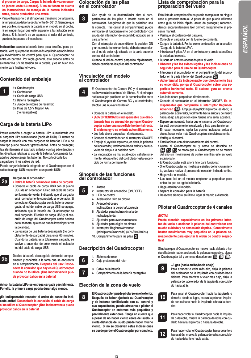 13el proceso de carga. Cargue la batería de vez en cuan-do (aprox. cada 2-3 meses). Si no se tienen en cuenta las instrucciones de manejo de la batería indicadas antes, puede producirse una avería.•  Para el transporte o el almacenaje transitorio de la batería, la temperatura debería oscilar entre 5 - 50° C. Siempre que sea posible, no guarde la batería ni el modelo en el coche, ni en ningún lugar que esté expuesto a la radiación solar directa. Si la batería se ve expuesta al calor del vehículo, puede estropearse o incendiarse.Indicación: cuando la batería tiene poca tensión / poca po-tencia, verá que precisa mucho más equilibrio aerodinámicoy/o movimientos de control para que el Quadrocopter no entre en barrena. Por regla general, esto sucede antes de alcanzar los 3 V de tensión en la batería, y es un buen mo-mento para ﬁ nalizar el vuelo. Contenido del embalaje1 1 x Quadrocopter  1 x Controlador  1 x Cable de carga USB  1x Batería recargable  1 x Juego de rotores de recambio  6 x Pilas de 1,5 V Mignon AA    (no recargables)Carga de la batería LiPoPreste atención a cargar la batería LiPo suministrada con el cargador LiPo suministrado (cable de USB). El intento de cargar la batería con otro cargador de baterías LiPo o de otro tipo puede provocar graves daños. Antes de proseguir, lea atentamente el apartado anterior con las advertencias y las directivas relativas al uso de la batería. Únicamente losadultos deben cargar las baterías. No cortocircuite loscargadores ni los cables de red. Puede cargar la batería integrada en el Quadrocopter con el cable de carga USB respectivo a un puerto USB:2a Cargar en el ordenador: •  Retire la batería del modelo antes de cargarla. •  Conecte el cable de carga USB con el puerto USB de un ordenador. El led del cable de carga se ilumina de verde, indicando que el cargador está  correctamente conectado al ordenador. Si conecta un Quadrocopter con la batería descar-gada, el led del cable de carga USB se apaga, indicando que la batería del Quadrocopter se está cargando. El cable de carga USB y el cas-quillo de carga del Quadrocopter están hechos de tal manera, que no se puede invertir por error la polaridad.  •  La recarga de una batería descargada (no com-pletamente descargada) dura unos 60 minutos.  Cuando la batería está totalmente cargada, se vuelve a encender de color verde el indicador led del cable de carga USB. 2b   Deslice la batería descargable dentro del compar-timento y conéctela a la toma que se encuentra en el compartimento. Después del uso: Desco-necte la conexión que hay en el Quadrocopter cuando no lo utilice. ¡Una inobservancia pue-de provocar daños en la batería!Aviso: la batería LiPo se entrega cargada parcialmente. Por ello, la primera carga podría durar algo menos.¡Es indispensable respetar el orden de conexión indi-cado arriba! Desenchufe la conexión al cable de carga si no utiliza el Quadrocopter. ¡Una inobservancia puede provocar daños en la batería!Colocación de las pilasen el controlador3  Con ayuda de un destornillador abra el com-partimiento de las pilas e inserte estas en el controlador. Asegúrese de que la polaridad sea la correcta. Tras cerrar el compartimiento puede veriﬁ carse el funcionamiento del controlador con ayuda del interruptor de encendido ubicado en la cara anterior.  Con el interruptor de encendido en la posición ON y un correcto funcionamiento, debería encender-se el led de color rojo situado en la parte superior central del controlador.  Cuando el led de control parpadea rápidamente, deben cambiarse las pilas del controlador.Vinculación del modelo al controlador4   El Quadrocopter de Carrera RC y el controlador están vinculados entre sí de fábrica. Si al principio hubiese algún problema en la comunicación entre el Quadrocopter de Carrera RC y el controlador, efectúe una nueva vinculación.  •  Conecte la batería en el modelo. •  ¡ADVERTENCIA! Es indispensable que direc-tamente tras su encendido, ponga el Quadro-copter sobre una superﬁ cie horizontal recta. El sistema gyro se orienta automáticamente.  • Los leds ahora parpadean rítmicamente.   •  Conecte el controlador en el interruptor ON/OFF.  •  Empuje el joystick izquierdo, es decir, la palanca del acelerador, totalmente hacia arriba y de nue-vo hacia abajo a la posición cero.  •  La vinculación se ha establecido satisfactoria-mente. Ahora el led del controlador está encen-dido de forma permanente.Sinopsis de las funciones del controlador 5 1. Antena  2.  Interruptor de encendido (ON / OFF)  3.  LED de control  4.  Aceleración Giro en círculo 5. Avance/retroceso     Inclinación a la derecha/izquierda  6.  Ajustador para inclinación a la de  recha/izquierda  7.  Ajustador para avance/retroceso  8.  Ajustador para el giro en círculo 9. Interruptor Beginner/Advanced   (principiante/avanzado) (30%/60%/100%)  10. Compartimento para las pilas  3Descripción del Quadrocopter6  1.  Sistema de rotor  2.  Caja protectora del rotor7  3.  Cable de la batería  4.  Compartimento de la batería recargable Elección de la zona de vuelo 8  El Quadrocopter puede pilotarse en el  exterior. Después de haber ajustado su Quadrocopter y de haberse familiarizado con su control y sus capacidades, puede atreverse a pilotar el Quadrocopter en entornos más pequeños y parcialmente exteriores. Tenga en cuenta que a pesar de no hacer viento cerca del suelo, a cierta distancia del suelo puede hacer mucho viento.  Si no se observan estas indicaciones se puede perder el Quadrocopter por completo.Lista de comprobación para lapreparación del vueloEsta lista de comprobación no puede reemplazar en ningún caso al presente manual. A pesar de que puede utilizarse como guía de inicio rápido, antes de proseguir, recomen-damos encarecidamente leer primero íntegramente el pre-sente manual.•  Veriﬁ que el contenido del paquete.•  Conecte el cargador con la fuente de corriente.•  Cargue la batería LiPo, tal como se describe en la sección “Carga de la batería LiPo”.•  Introduzca 6 pilas AA en el controlador y preste atención a la polaridad correcta.•  Busque un entorno adecuado para el vuelo.•  Observe y lea los avisos legales y las indicaciones de seguridad para el uso de su Quadrocopter.                           •  Introduzca el acumulador en el compartimento del acumu-lador en la parte inferior del Quadrocopter. 2b•  ¡Advertencia! Es indispensable que directamente tras su encendido, ponga el Quadrocopter sobre una su-perﬁ cie horizontal recta. El sistema gyro se orienta automáticamente.• Los leds ahora parpadean rítmicamente. •  Conecte el controlador en el interruptor ON/OFF. Es in-dispensable que compruebe el interruptor Beginner-Advanced (13). Empuje el joystick izquierdo, es decir, la palanca del acelerador, totalmente hacia arriba y de nuevo hacia abajo a la posición cero. Suena una señal acústica.•  Espere un momento hasta que el sistema del Quadrocop-ter esté correctamente inicializado y listo para funcionar. •  En caso necesario, repita los puntos indicados arriba si desea hacer volar más Quadrocopters simultáneamente.•  Veriﬁ que el control.•  Familiarícese con el funcionamiento del control.•  Ajuste el Quadrocopter tal y como se describe en 14 15 16 de modo que el Quadrocopter no se mueva del sitio sin movimientos de control mientras esté en vuelo estacionario.•  El Quadrocopter está ahora listo para funcionar.•  Si el Quadrocopter no mostrase señales de funcionamien-to, vuelva a realiza el proceso de conexión indicado arriba.•  Haga volar el modelo.•  Las luces led en el modelo empiezan a parpadear poco antes de que se agote la batería.•  Haga aterrizar el modelo. •  Separe la conexión para la batería.•  Desactive siempre en último lugar el mando a distancia.Pilotar el Quadrocopter de 4 canales¡NOTA! Preste atención especialmente en los primeros inten-tos de vuelo a accionar la palanca del controlador con mucho cuidado y no demasiado deprisa. ¡Generalmente bastan movimientos muy pequeños en la palanca co-rrespondiente para ejecutar la orden de control respec-tiva!Si notase que el Quadrocopter se mueve hacia delante o ha-cia el lado sin haber accionado la palanca respectiva, ajuste el Quadrocopter tal y como se describe en (14 15 16). 9  +/- gas (hacia arriba/hacia abajo)   Para arrancar o volar más alto, dirija la palanca del acelerador de la izquierda con cuidado hacia delante. Para aterrizar o volar más bajo, dirija la palanca del acelerador de la izquierda con cuida-do hacia atrás.10  Para girar el Quadrocopter hacia la izquierda o derecha desde el lugar, mueva la palanca izquier-da con cuidado hacia la izquierda o hacia la dere-cha.11  Para hacer volar el Quadrocopter hacia la izquier-da o derecha, mueva la palanca derecha con cui-dado hacia la izquierda o hacia la derecha.12  Para hacer volar el Quadrocopter hacia delante o hacia atrás, mueva la palanca derecha con cuida-do hacia delante o hacia atrás.ESPAŃOL