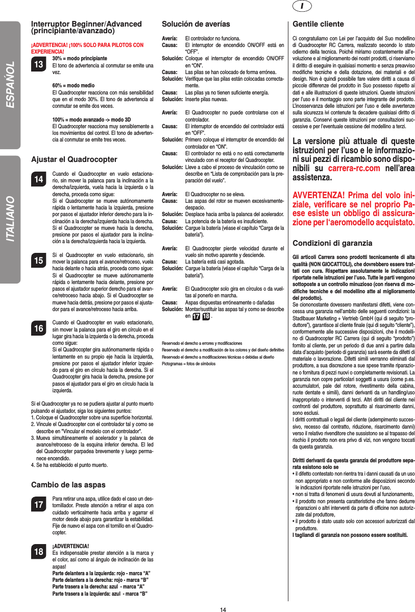 14Interruptor Beginner/Advanced(principiante/avanzado)¡ADVERTENCIA! ¡100% SOLO PARA PILOTOS CONEXPERIENCIA!13 30% = modo principiante  El tono de advertencia al conmutar se emite una vez.   60% = modo medio  El Quadrocopter reacciona con más sensibilidad que en el modo 30%. El tono de advertencia al conmutar se emite dos veces.   100% = modo avanzado -&gt; modo 3D El Quadrocopter reacciona muy sensiblemente a los movimientos del control. El tono de adverten-cia al conmutar se emite tres veces.Ajustar el Quadrocopter14  Cuando el Quadrocopter en vuelo estaciona-rio, sin mover la palanca para la inclinación a la derecha/izquierda, vuela hacia la izquierda o la derecha, proceda como sigue:   Si el Quadrocopter se mueve autónomamente rápida o lentamente hacia la izquierda, presione por pasos el ajustador inferior derecho para la in-clinación a la derecha/izquierda hacia la derecha. Si el Quadrocopter se mueve hacia la derecha, presione por pasos el ajustador para la inclina-ción a la derecha/izquierda hacia la izquierda.15  Si el Quadrocopter en vuelo estacionario, sin mover la palanca para el avance/retroceso, vuela hacia delante o hacia atrás, proceda como sigue:  Si el Quadrocopter se mueve autónomamente rápida o lentamente hacia delante, presione por pasos el ajustador superior derecho para el avan-ce/retroceso hacia abajo. Si el Quadrocopter se mueve hacia detrás, presione por pasos el ajusta-dor para el avance/retroceso hacia arriba.16  Cuando el Quadrocopter en vuelo estacionario, sin mover la palanca para el giro en círculo en el lugar gira hacia la izquierda o la derecha, proceda como sigue:   Si el Quadrocopter gira autónomamente rápida o lentamente en su propio eje hacia la izquierda, presione por pasos el ajustador inferior izquier-do para el giro en círculo hacia la derecha. Si el Quadrocopter gira hacia la derecha, presione por pasos el ajustador para el giro en círculo hacia la izquierda.Si el Quadrocopter ya no se pudiera ajustar al punto muerto pulsando el ajustador, siga los siguientes puntos:1.  Coloque el Quadrocopter sobre una superﬁ cie horizontal.2.  Vincule el Quadrocopter con el controlador tal y como se describe en &quot;Vincular el modelo con el controlador&quot;.3.  Mueva simultáneamente el acelerador y la palanca de avance/retroceso de la esquina inferior derecha. El led del Quadrocopter parpadea brevemente y luego perma-nece encendido.4.  Se ha establecido el punto muerto. Cambio de las aspas17  Para retirar una aspa, utilice dado el caso un des-tornillador. Preste atención a retirar el aspa con cuidado verticalmente hacia arriba y agarrar el motor desde abajo para garantizar la estabilidad. Fije de nuevo el aspa con el tornillo en el Quadro-copter.18 ¡ADVERTENCIA!       Es indispensable prestar atención a la marca y el color, así como al ángulo de inclinación de las aspas! Parte delantera a la izquierda: rojo - marca “A”  Parte delantera a la derecha: rojo - marca “B”  Parte trasera a la derecha: azul  - marca “A”  Parte trasera a la izquierda: azul  - marca “B”Solución de averíasAvería:   El controlador no funciona.Causa:   El interruptor de encendido ON/OFF está en “OFF”.Solución:  Coloque el interruptor de encendido ON/OFF en “ON”.Causa:   Las pilas se han colocado de forma errónea.Solución:   Veriﬁ que que las pilas están colocadas correcta-mente.Causa:   Las pilas ya no tienen suﬁ ciente energía.Solución:   Inserte pilas nuevas.Avería:   El Quadrocopter no puede controlarse con el controlador.Causa:   El interruptor de encendido del controlador está en “OFF”.Solución:  Primero coloque el interruptor de encendido del controlador en “ON”.Causa:   El controlador no está o no está correctamente vinculado con el receptor del Quadrocopter. Solución:   Lleve a cabo el proceso de vinculación como se describe en “Lista de comprobación para la pre-paración del vuelo”.Avería:  El Quadrocopter no se eleva.Causa:  Las aspas del rotor se mueven excesivamente-despacio.Solución:   Desplace hacia arriba la palanca del acelerador.Causa:   La potencia de la batería es insuﬁ ciente.Solución:  Cargue la batería (véase el capítulo “Carga de la batería”).Avería:  El Quadrocopter pierde velocidad durante el vuelo sin motivo aparente y desciende.Causa:   La batería está casi agotada.Solución:   Cargue la batería (véase el capítulo “Carga de la batería”).Avería:  El Quadrocopter solo gira en círculos o da vuel-tas al ponerlo en marcha.Causa:  Aspas dispuestas erróneamente o dañadasSolución:  Montar/sustituir las aspas tal y como se describe en 17 18 .Reservado el derecho a errores y modiﬁ cacionesReservado el derecho a modiﬁ cación de los colores y del diseño deﬁ nitivo Reservado el derecho a modiﬁ caciones técnicas o debidas al diseñoPictogramas = fotos de símbolos Gentile clienteCi congratuliamo con Lei per l’acquisto del Suo modellino di Quadrocopter RC Carrera, realizzato secondo lo stato odierno della tecnica. Poiché miriamo costantemente all’e-voluzione e al miglioramento dei nostri prodotti, ci riserviamo il diritto di eseguire in qualsiasi momento e senza preavviso modiﬁ che tecniche e della dotazione, dei materiali e del design. Non è quindi possibile fare valere diritti a causa di piccole diﬀ erenze del prodotto in Suo possesso rispetto ai dati e alle illustrazioni di queste istruzioni. Queste istruzioni per l’uso e il montaggio sono parte integrante del prodotto. L’inosservanza delle istruzioni per l’uso e delle avvertenze sulla sicurezza ivi contenute fa decadere qualsiasi diritto di garanzia. Conservi queste istruzioni per consultazioni suc-cessive e per l’eventuale cessione del modellino a terzi.La versione più attuale di queste istruzioni per l’uso e le informazio-ni sui pezzi di ricambio sono dispo-nibili su carrera-rc.com nell’area assistenza.AVVERTENZA! Prima del volo ini-ziale, veriﬁ care se nel proprio Pa-ese esiste un obbligo di assicura-zione per l‘aeromodello acquistato.  Condizioni di garanziaGli articoli Carrera sono prodotti tecnicamente di alta qualità (NON GIOCATTOLI), che dovrebbero essere trat-tati con cura. Rispettare assolutamente le indicazioni riportate nelle istruzioni per l’uso. Tutte le parti vengono sottoposte a un controllo minuzioso (con riserva di mo-diﬁ che tecniche e del modellino atte al miglioramento del prodotto).Se ciononostante dovessero manifestarsi difetti, viene con-cessa una garanzia nell’ambito delle seguenti condizioni: la Stadlbauer Marketing + Vertrieb GmbH (qui di seguito “pro-duttore”), garantisce al cliente ﬁ nale (qui di seguito “cliente”), conformemente alle successive disposizioni, che il modelli-no di Quadrocopter RC Carrera (qui di seguito “prodotto”) fornito al cliente, per un periodo di due anni a partire dalla data d’acquisto (periodo di garanzia) sarà esente da difetti dimateriale o lavorazione. Difetti simili verranno eliminati dal produttore, a sua discrezione a sue spese tramite riparazio-ne o fornitura di pezzi nuovi o completamente revisionati. La garanzia non copre particolari soggetti a usura (come p.es. accumulatori, pale del rotore, rivestimento della cabina, ruote dentate e simili), danni derivanti da un handling/uso inappropriato o interventi di terzi. Altri diritti del cliente nei confronti del produttore, soprattutto al risarcimento danni, sono esclusi.I diritti contrattuali o legali del cliente (adempimento succes-sivo, recesso dal contratto, riduzione, risarcimento danni) verso il relativo rivenditore che sussistono se al trapasso del rischio il prodotto non era privo di vizi, non vengono toccati da questa garanzia.Diritti derivanti da questa garanzia del produttore sepa-rata esistono solo se•  il difetto contestato non rientra tra i danni causati da un uso non appropriato e non conforme alle disposizioni secondo le indicazioni riportate nelle istruzioni per l’uso,•  non si tratta di fenomeni di usura dovuti al funzionamento,•  il prodotto non presenta caratteristiche che fanno dedurre riparazioni o altri interventi da parte di oﬃ  cine non autoriz-zate dal produttore,•  il prodotto è stato usato solo con accessori autorizzati dal produttore.I tagliandi di garanzia non possono essere sostituiti.ESPAŃOLITALIANO